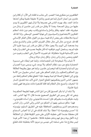 ‫اﳊﻀﺎرة‬

‫اﻟﻈﺎﻫﺮﻳﻦ ﻣﻦ ﻣﻔﻜﺮي ﻫﺬا اﻟﻌﺼﺮ، إﻟﻰ ﺟﺎﻧﺐ ﻣﺎ ﻗﻠﻨﺎه إﻟﻰ اﻵن، أن ﻛﻼم إﺑﻦ‬
‫ﺧﻠﺪون ﻋﻦ أﻋﻤﺎر اﻟﺪول إ ﺎ ﻫﻮ ﺗﺼﻮر وﺗﺄﻣﻞ ﻻ ﺣﻘﻴﻘﺔ ﻋﻠﻤﻴﺔ ﻜﻦ أﺧﺬﻫﺎ‬
‫ﻣﺄﺧﺬ اﳉﺪ، وﻗﺪ ﺑﻬﺮت اﻟﻨﺎس ﻓﻲ ﻋﺼﺮﻫﺎ وﻻ ﺗﺰال ﺗﺒﻬﺮ اﻟﻜﺜﻴﺮﻳﻦ ﺎ ﻳﺒﺪو‬
‫ﻋﻠﻴﻬﺎ ﻣﻦ روﻧﻖ اﻟﺼـﺤـﺔ. وﻫـﺬا ﻻ ﻳـﻘـﻠـﻞ ﻣـﻦ ﻗـﺪر إﺑـﻦ ﺧـﻠـﺪون أو ﻳـﻨـﺎل ﻣـﻦ‬
‫ﻋﺒﻘﺮﻳﺘﻪ، ﻓﻘﺪ اﺟﺘﻬﺪ وﻓﻜﺮ وﺗﺄﻣﻞ واﺳـﺘـﻨـﺘـﺞ وﻛـﺘـﺐ، وﻫـﻮ دون ﺷـﻚ أﻋـﻈـﻢ‬
‫ا ﻔﻜﺮﻳﻦ اﻻﺟﺘﻤﺎﻋﻴ واﻟﺴﻴﺎﺳﻴ إﻟﻰ ﻧﻬﺎﻳﺔ اﻟﻌﺼﻮر اﻟﻮﺳﻄﻰ. وإذا ﻛﻨﺎ ﻗﺪ‬
‫أﺑﺪﻳﻨﺎ ﻣﻼﺣﻈﺎت ﻋﻠﻰ ﺑﻌﺾ آراﺋﻪ ﻓﻴﻤﺎ ﺳﺒﻖ ﻣﻦ اﻟﻘﻮل، ﻓﻸن اﻟﻔﻜﺮ اﻹﻧﺴﺎﻧﻲ‬
‫ﻛﻠﻪ ﻗﺪ ﺧﺮج ﻣﻦ ﺣﺎل إﻟﻰ ﺣﺎل ﺧﻼل اﻟﻘﺮﻧ اﻟﺜﺎﻣﻦ ﻋﺸﺮ واﻟﺘـﺎﺳـﻊ ﻋـﺸـﺮ‬
‫وﻣﺎ ﺑﻌﺪﻫﻤﺎ إﻟﻰ اﻟﻴﻮم، وﻻ ﻳﺠﻮز ﻣﺜﻼ أن ﻧﻘﻠﻞ ﻣﻦ ﻗﺪر إﺑﻦ ﺳﻴﻨﺎ ﻃﺒـﻴـﺎ ﻷن‬
‫ﻃﺒﻪ ﻟﻢ ﻳﻌﺪ ﻳﺴﺘﻌﻤﻞ اﻟﻴﻮم، ﻓﻴﻜﻔﻴﻪ أﻧﻪ ﻛﺎن ﻃﻠﻴﻌﺔ ﻋﺼﺮه ﻓﻲ اﻟﻄﺐ وأن ﻃﺒﻪ‬
‫ﺧﺪم اﻹﻧﺴﺎﻧﻴﺔ ﻗﺮوﻧﺎ ﻣﺘﻄﺎوﻟﺔ، ﺛﻢ ﺗـﻐـﻴـﺮت اﻷﺣـﻮال ﻓـﻲ اﻟـﻄـﺐ وﻏـﻴـﺮه ﻣـﻦ‬
                   ‫اﻟﻌﻠﻮم وﻣﻀﻰ زﻣﺎن وأﺗﻰ زﻣﺎن، وﻟﻜﻞ زﻣﺎن دوﻟﺔ ورﺟﺎل.‬
‫ﻻ ﺷﺒﺎب وﻻ ﺷﻴﺨﻮﺧـﺔ إذن ﻟـﻠـﺠـﻤـﺎﻋـﺎت، وإ ـﺎ ﻫـﻮ إﺑـﻄـﺎء ﻓـﻲ ﻣـﺴـﻴـﺮة‬
‫اﳊﻀﺎرة ﻳﻨﺘﺞ ﻋﻦ ﺳﻮء ﻧﻈﺎم اﳊﻜﻢ، وﻻ ﻳﻮﺟﺪ ﺷﻲء ﻳﺴﻤﻰ دورة اﻟﻌـﻤـﺮان‬
‫ﺑ اﻟﺒﺪاوة واﳊﻀﺎرة ﻛﻤﺎ ﺗﻮﻫﻢ إﺑﻦ ﺧﻠﺪون، وإ ﺎ ﻫﻮ ﺟﻬﻞ ﺑﻄﺒﻴﻌﺔ اﻟﻌﻼﻗﺔ‬
‫ﺑ اﳊﺎﻛﻢ واﶈﻜﻮم، وأن ﻗﻴﺎم اﳊﻜﻢ ﻋﻠﻰ ﻏﻴـﺮ أﺳـﺎس ﻣـﻘـﺒـﻮل ﻣـﻦ اﻷﻣـﺔ‬
‫ﻳﺆدي إﻟﻰ اﻧﻘﻄﺎع اﻟﺼﻠﺔ اﻟﻮاﺟﺒﺔ ﺑﻴﻨﻬﻤﺎ، ﻓﺈذا اﻧﻘﻄﻊ ﻧﻈﺎم اﳊﻜﻢ وأﻫﻠﻪ ﻋﻦ‬
‫ﺟﻤﻬﻮر اﻟﻨﺎس اﻟﺬﻳﻦ ﻳﺤﻜﻤﻮﻧﻬﻢ اﻧﻘﻄﻊ اﳊﻮار اﻟﺬي ﻻﺑﺪ ﻣﻨﻪ ﻟﺘﻌﺪﻳﻞ ا ﺴﺎر‬
‫إذا اﻧﺤﺮف، وأﺻﺒﺢ ﺣﺎل اﻟﻨﻈﺎم ﻛﻤﺎ ﻗﻠﻨﺎ ﻛﺸﺠﺮة ﻣﺎﺗﺖ ﺟﺬورﻫﺎ ﻓﻬﻲ ﲡﻒ‬
                                                               ‫ﺷﻴﺌﺎ ﻓﺸﻴﺌﺎ.‬
‫وﻻ ﺷﻚ أن أﺑﺎ ﺑﻜﺮ اﻟﺼﺪﻳﻖ ﻛﺎن ﻣﻦ أدق اﻟﻨﺎس ﻓﻬﻤﺎ ﻟﻄﺒﻴﻌﺔ اﳊﻜﻢ وﻣﺎ‬
‫ﻳﻨﺒﻐﻲ ﻟﻪ، ﻟﻜﻲ ﻳﺴﻴﺮ ﻓﻲ اﻟﻄﺮﻳﻖ اﻟﺼﺤﻴﺢ ﻋﻨﺪﻣﺎ ﻗﺎل: ﻻ أﻳﻬﺎ اﻟﻨﺎس، ﻟﻘـﺪ‬
‫وﻟﻴﺖ ﻋﻠﻴﻜﻢ وﻟﺴﺖ ﺑﺨﻴﺮﻛﻢ، ﻓﺈن أﺣﺴﻨﺖ ﻓﺄﻋﻴﻨﻮﻧﻲ، وإن أﺳﺄت ﻓﻘﻮﻣﻮﻧﻲ«.‬
‫ﻓﻬﺬا ﺣﺎﻛﻢ ﻣﺴﺘﻨﻴﺮ ﻳﻔﻬﻢ أن اﳊﻜﻢ ﻣﻦ اﻟﻨﺎس وإﻟﻰ اﻟﻨﺎس، وأن اﻟﻨـﺎس‬
‫وﺣﺪﻫﻢ ﻫﻢ اﻟﺬﻳﻦ ﻳﺴﺘﻄﻴﻌﻮن اﶈﺎﻓﻈﺔ ﻋﻠﻴﻪ ﻓﻲ اﻟﻄﺮﻳﻖ اﻟﺴﻠﻴﻢ: ﻳﺆﻳﺪوﻧـﻪ‬
‫إذا أﺣﺴﻦ وﻳﻘﻮﻣﻮﻧﻪ إذا أﺧﻄﺄ. وﻻ ﺷﻚ ﻛﺬﻟﻚ ﻓﻲ أن أﺑﺎ اﻟﻌﺒﺎس اﻟـﺴـﻔـﺎح‬
‫ﻛﺎن ﻣﺨﻄﺌﺎ ﻋﻨﺪﻣﺎ أﻟﻘﻰ ﺧﻄﺒﺘﻪ اﻷوﻟﻰ ﻋﻠﻰ ﻣﻨﺒﺮ اﻟﻜﻮﻓﺔ ﻓﻘﺎل: إن اﳋﻼﻓﺔ‬
‫إرث ﻷﻫﻞ ﺑﻴﺘﻪ وﺣﻖ ﻟﻬﻢ وﺧﺘﻢ ﺧﻄﺒﺘﻪ ﻗﺎﺋﻼ: »ﻓﺎﻋﻠﻤﻮا أن ﻫﺬا اﻷﻣﺮ ﻓﻴـﻨـﺎ‬
‫ﻟﻴﺲ ﺑﺨﺎرج ﻣﻨﺎ ﺣﺘﻰ ﻧﺴﻠﻤﻪ إﻟﻰ ﻋﻴﺴﻰ ﺑﻦ ﻣﺮ « ﻷﻧﻪ ﺑﺨﻄﺒﺘﻪ ﺗـﻠـﻚ ﻗـﻄـﻊ‬

                                                                   ‫651‬
 