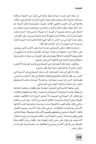 ‫اﳊﻀﺎرة‬

‫إن ﺣﻴﺎة اﻟﺒﺪو ﻟﻴﺴﺖ ﺣﻴﺎة ﺑﺪاﺋﻴﺔ، وإ ﺎ ﻫﻲ ﻃﺮاز ﻣـﻦ اﳊـﻴـﺎة ﺳـﻠـﻜـﺘـﻪ‬
‫ﺟﻤﺎﻋﺎت ﺑﺸﺮﻳﺔ، ﻛﺎﻧﺖ ﺗﻌﻴﺶ ﻓﻴﻤﺎ ﻳﻌﺮف اﻟﻴﻮم ﺑﺎﳊﺰام اﻟﺼﺤﺮاوي، وﻛﺎﻧﺖ‬
‫ﺑﻼدﻫﺎ ﻓﻲ آﺧﺮ اﻟﻌﺼﺮ اﻟﺜﻠﺠﻲ اﻟﺜﺎﻟﺚ ﺧﻀﺮاء ﻣﻌﺸﻮﺷﺒﺔ واﻓﺮة اﳊﻴﺎة، ﺛﻢ‬
‫أﺧﺬ اﳉﻮ ﻳﺠﻒ وﻗﻠﺖ ا ﻴﺎه واﻟﻌﺸﺐ واﻧﺤﺼﺮ وﺟﻮدﻫﻤﺎ ﺑﺼﻮرة ﻜـﻦ ﻣـﻦ‬
‫اﳊﻴﺎة ﻋﻠﻰ واﺣﺎت ﺻﻐﻴﺮة أو ﻛﺒﻴـﺮة، أﻣـﺎ ﺑـﻘـﻴـﺔ أراﺿـﻲ ﻫـﺬا اﳊـﺰام ﻓـﻘـﺪ‬
‫ﲢﻮﻟﺖ إﻟﻰ أراض ﺟﺎﻓﺔ ﻻ ﻳﻨﺒﺖ ﻓﻴﻬﺎ إﻻ ﻧﺒﺎت وﺷﻮك ﻋﺴﻴﺮان ﻋﻠﻰ اﻹﻧﺴﺎن.‬
‫وﺧﻠﺖ ﻫﺬه اﻟﻨﻮاﺣﻲ ﻣﻦ اﻟﻨﺎس أو ﻗﻠﻮا ﻓﻴـﻬـﺎ ﻗـﻠـﺔ ﻗـﺎﻫـﺮة،أﻣـﺎ اﻟـﺒـﻘـﻴـﺔ ﻓـﺈﻣـﺎ‬
                                 ‫اﻧﺴﺤﺒﺖ إﻟﻰ اﳉﻨﻮب أو إﻟﻰ اﻟﺸﻤﺎل ﻛﻤﺎ ﻗﻠﻨﺎ.‬
‫ﺛﻢ ﺟﺎءت ﻓﻜﺮة ﺳﻜﻨﻰ اﻟﺼﺤﺎري ﻋﻨﺪﻣﺎ ﺗﻨﺒﻪ ﺑﻌﺾ اﻟﻨﺎس اﻟﺬﻳﻦ ﻳﻌﻴﺸﻮن‬
‫ﻋﻠﻰ ﺣﺎﻓﺔ أرض اﳉﻔﺎف،أن ﻫﻨﺎك ﺣﻴﻮاﻧﺎت ﻛﺎﳉﻤﻞ وا ﺎﻋﺰ ﺗـﺴـﺘـﻄـﻴـﻊ أن‬
‫ﺗﺘﻐﺬى ﺑﻬﺬه اﻷﻋﺸﺎب اﳉﺎﻓﺔ وﻳﻌﻴﺶ ﻫﻮ ﻋﻠﻰ اﳊﻴﻮان ﻣﻦ ﺟﻤﻞ أو ﻣﺎﻋﺰ،ور ﺎ‬
                            ‫اﺳﺘﻄﺎع ﺗﺮﺑﻴﺔ اﻟﺸﻴﺎه ﻓﻲ ا ﻨﺎﻃﻖ اﻟﺘﻲ ﻳﻠ ﻋﺸﺒﻬﺎ.‬
‫وﺑﺎﻟﻔﻌﻞ، دﺧﻠﺖ ﺗﻠﻚ اﳉﻤﺎﻋﺎت ﻓﻲ اﻟﺼﺤﺎري وﻋﺎﺷﺖ ﻋﻠﻰ ﻫﺬا اﻷﺳﻠﻮب‬
                             ‫ا ﺮﻛﺐ اﻟﺬي ﻻ ﺑﺪاﺋﻴﺔ ﻓﻴﻪ، وإ ﺎ ﻓﻴﻪ ﻓﻜﺮ وﺗﺪﺑﻴﺮ.‬
‫وﻛﺎن اﻟﺪاﻓﻊ إﻟﻰ ﻫﺬه اﳉﻤﺎﻋﺎت إﻟﻰ دﺧﻮل اﻟﺼﺤﺎري ﻫﻮ اﻟـﺮﻏـﺒـﺔ ﻓـﻲ‬
‫اﻟﻔﺮار ﻣﻦ ﻇﻠﻢ اﳊﻜﺎم واﳋﻀﻮع ﻟﻠﻨﻈﻢ اﻟﻌﺎﺗﻴﺔ ﻓﻲ ﺑﻼد اﳋﺼﺐ وا ﺮﻋﻰ،‬
‫ﻓﺠﻤﺎﻋﺎت اﻟﺒﺪو إذن ﻟﻴﺴﺖ ﺟﻤﺎﻋﺎت ﺑﺪاﺋﻴﺔ وﻻ ﺟﻤﺎﻋﺎت ﺑﺎﺋﺴﺔ اﺿﻄﺮﻫﺎ‬
                               ‫اﻟﺒﺆس إﻟﻰ ﲢﻤﻞ ﻣﻀﺎﻧﻚ اﻟﻌﻴﺶ ﻓﻲ اﻟﺼﺤﺎري.‬
‫وﻓﻲ ﺣﻴﺎﺗﻬﺎ اﻟﻘﺎﺳﻴﺔ ﻓﻲ اﻟﺼﺤﺮاء ﻣﻌﺘﻤﺪة ﻋﻠﻰ ﻗﻄﻌﺎن ﺟﻤﺎﻟﻬﺎ وأﻋﻨﺎزﻫﺎ‬
‫وﺷﻴﺎﻫﻬﺎ ﻋﺎﺷﺖ اﳉﻤﺎﻋﺎت اﻟﺒﺪوﻳﺔ ﻓﻲ اﻟﺼﺤﺮاء ﺣﻴﺎة ﺣﺮة ﻃﻠﻴﻘﺔ واﻧﺘﻈﻤﺖ‬
‫ﻓﻲ ﻗﺒﺎﺋﻞ، ﻷن اﳊﻴﺎة ﻓﻲ اﻟﺼﺤﺮاء ﻻ ﲢﺘﻤﻞ اﻟﺪول ذات اﻟﺘﻜﺎﻟﻴﻒ، ﻓﺤﻠﺖ‬
‫اﻟﻘﺒﻴﻠﺔ ﻣﺤﻞ اﻟﺪوﻟﺔ وأﺻﺒﺤﺖ اﻟﻨﻈﺎم اﻟﺴﻴﺎﺳﻲ اﻟﺴﺎﺋﺪ، وﻫﻮ ﻟﻴـﺲ ﺑـﻨـﻈـﺎم‬
‫ﺑﺪاﺋﻲ وﻟﻜﻨﻪ ﻧﻈﺎم ﻛﻐﻴﺮه، ﻓﺎﻟﻘﺒﻴﻠﺔ وﺣﺪة ﺳﻴﺎﺳﻴﺔ واﺟﺘﻤﺎﻋﻴﺔ ﺗﻘﺪم ﻷﺑﻨﺎﺋﻬﺎ‬
‫اﻷﺳﺎس ﺎ ﺗﻘﺪﻣﻪ اﳊﻜﻮﻣﺎت، ﺑﻞ ﻫﻲ ﺗﻘﺪم ﻫﺬا اﻷﺳﺎس ﺑﺼﻮرة أﻓﻀﻞ،‬
‫ﻓﺄﻓﺮاد اﻟﻘﺒﻴﻠﺔ ﻣﺘﺴﺎوون وﺣﻘﻮﻗﻬﻢ وﻗﻴﻤﻬﻢ اﻹﻧﺴﺎﻧﻴﺔ ﻣﺤﻔﻮﻇﺔ، وﻫﻨﺎك ﻗﺎﻧﻮن‬
‫ﻗﺒﻠﻲ ﻳﻄﺒﻖ ﺑﺼﺮاﻣﺔ، ورﺋﻴﺲ اﻟﻘﺒﻴﻠﺔ ﻟﻴﺲ ﺣﺎﻛﻤﺎ ﻣﻔﺮوﺿﺎ ﺑﻞ رﺋﻴﺴﺎ ﻣﺨﺘﺎرا‬
‫ﻷﻧﻪ ﻳﻌﺘﻤﺪ ﻓﻲ ﻗﻮﺗﻪ ﻋﻠﻰ رﺿﻰ أﻓﺮاد ﻗﺒﻴﻠﺘﻪ ﻋﻨﻪ. وﻗﻠﻤﺎ ﻳﺪﺧﻞ اﻟﻈﻠﻢ ﺣﻴﺎة‬
‫اﻟﻘﺒﻴﻠﺔ، وﻣﻦ ﺛﻢ ﻓﺈن اﻹﻧﺴﺎن ﻳﻨﻤﻮ ﻓﻲ أﻋﻄﺎﻓﻬﺎ ﺣﺮا ﺳﻠﻴﻤﺎ ﻛﺮ ﺎ ﻋﻠﻰ ﻧﻔﺴﻪ‬
                                                                    ‫وﻋﻠﻰ ﻏﻴﺮه.‬

                                                                       ‫851‬
 