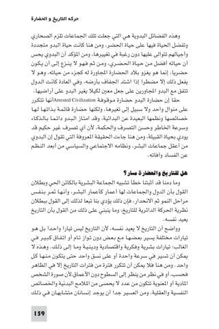 ‫ﺣﺮﻛﺔ اﻟﺘﺎرﻳﺦ و اﳊﻀﺎرة‬

‫وﻫﺬه اﻟﻔﻀﺎﺋﻞ اﻟﺒﺪوﻳﺔ ﻫﻲ اﻟﺘﻲ ﺟﻌﻠﺖ ﺗﻠﻚ اﳉﻤﺎﻋﺎت ﺗﻠﺰم اﻟﺼﺤﺎري‬
‫وﺗﻔﻀﻞ اﳊﻴﺎة ﻓﻴﻬﺎ ﻋﻠﻰ ﺣﻴﺎة اﳊﻀﺮ، وﻣﻦ ﻫﻨﺎ ﻛﺎﻧﺖ ﺣﻴﺎة اﻟﺒﺪو ﻣﺘﺠﺪدة‬
‫وأﺟﻴﺎﻟﻬﻢ ﺗﺘﻮاﻟﻰ ﻋﻠﻴﻬﺎ دون رﻏﺒﺔ ﻓﻲ ﺗﻐﻴﻴﺮﻫﺎ، وﻣﻦ ا ﺆﻛﺪ أن اﻟﺒﺪوي ﻳﺤﺲ‬
‫أن ﺣﻴﺎﺗﻪ أﻓﻀﻞ ﻣـﻦ ﺣـﻴـﺎة اﳊـﻀـﺮي، وﻣـﻦ ﺛـﻢ ﻓـﻬـﻮ ﻻ ﻳـﻨـﺰع إﻟـﻰ أن ﻳـﻜـﻮن‬
‫ﺣﻀﺮﻳﺎ، إ ﺎ ﻫﻮ ﻳﻐﺰو ﺑﻼد اﳊﻀﺎرة اﺠﻤﻟﺎورة ﻟﻪ ﻛﺠﺰء ﻣﻦ ﺣﻴﺎﺗﻪ، وﻫـﻮ ﻻ‬
‫ﻳﻔﻌﻞ ذﻟﻚ إﻻ ﻣﻀﻄﺮا إذا اﺷﺘﺪ اﳉﻔﺎف ﺑﺄرﺿﻪ، وﻓﻲ اﻟﻌﺎدة ﻛﺎﻧـﺖ اﻟـﺪول‬
 ‫ﺗﺘﻔﻖ ﻣﻊ اﻟﺒﺪو اﺠﻤﻟﺎورﻳﻦ ﻋﻠﻰ ﺟﻌﻞ ﻣﻌ ﻟﻜﻴﻼ ﻳﻐﻴﺮ اﻟﺒﺪو ﻋﻠﻰ أراﺿﻴﻬﺎ.‬
‫ﺣﻘﺎ إن ﺣﻀﺎرة اﻟﺒﺪو ﺣﻀﺎرة ﻣـﻮﻗـﻮﻓـﺔ ‪Arrested Civilization‬أﻧﻬﺎ ﺗﺘﻜـﺮر‬
‫ﻋﻠﻰ ﻣﻨﻮال واﺣﺪ وﻻ ﺳﺒﻴﻞ إﻟﻰ ﺗﻐﻴﺮﻫﺎ، وﻟﻜﻨﻬﺎ ﺣﻀﺎرة ﻗﺎﺋﻤـﺔ ﺑـﺬاﺗـﻬـﺎ ﻟـﻬـﺎ‬
‫ﺧﺼﺎﺋﺼﻬﺎ وﻧﻈﻤﻬﺎ اﻟﺒﻌﻴﺪة ﻋﻦ اﻟﺒﺪاﺋﻴﺔ، وﻗﺪ اﻣﺘـﺎز اﻟـﺒـﺪو داﺋـﻤـﺎ ﺑـﺎﻟـﺬﻛـﺎء‬
‫وﺳﺮﻋﺔ اﳋﺎﻃﺮ وﺣﺴﻦ اﻟﺘﺼﺮف واﳊﻜﻤﺔ، ﻷن أي ﺗﺼﺮف ﻏﻴﺮ ﺣﻜﻴﻢ ﻗﺪ‬
‫ﻳﻮدي ﺑﺤﻴﺎة اﻟﻘﺒﻴﻠﺔ، وﻣﻦ ﻫﻨﺎ ﺟﺎءت اﳊﻘﻴﻘﺔ ا ﻌﺮوﻓﺔ اﻟﺘﻲ ﺗﻘﻮل إن اﻟﺒﺪوي‬
‫ﻣﻦ أﻋﻘﻞ ﺟﻤﺎﻋﺎت اﻟﺒﺸﺮ، وﻧﻈﺎﻣﻪ اﻻﺟﺘﻤﺎﻋﻲ واﻟﺴﻴﺎﺳﻲ ﻣﻦ أﺑﻌﺪ اﻟﻨـﻈـﻢ‬
                                                           ‫ﻋﻦ اﻟﻔﺴﺎد وآﻓﺎﺗﻪ.‬

                                            ‫ﻫﻞ ﻟﻠﺘﺎرﻳﺦ واﳊﻀﺎرة ﻣﺴﺎر؟‬
‫وﻣﺎ دﻣﻨﺎ ﻗﺪ أﺛﺒﺘﻨﺎ ﺧﻄﺄ ﺗﺸﺒﻴﻪ اﳉﻤﺎﻋﺔ اﻟﺒﺸﺮﻳﺔ ﺑﺎﻟﻜﺎﺋﻦ اﳊﻲ وﺑﻄﻼن‬
‫اﻟﻘﻮل ﺑﺄن اﻟﺪول واﳉﻤﺎﻋﺎت ﻟﻬﺎ أﻋﻤﺎر ﻛﺄﻋﻤﺎر اﻟﺒﺸـﺮ، وأﻧـﻬـﺎ ـﺮ ﺑـﻨـﻔـﺲ‬
‫ﻣﺮاﺣﻞ اﻟﻨﻤﻮ ﺛﻢ اﻻﻧﺤﺪار، ﻓﺈن ذﻟﻚ ﻳﺆدي ﺑﻨﺎ ﺗﺒﻌﺎ ﻟﺬﻟﻚ إﻟﻰ اﻟﻘﻮل ﺑﺒﻄﻼن‬
‫ﻧﻈﺮﻳﺔ اﳊﺮﻛﺔ اﻟﺪاﺋﺮﻳﺔ ﻟﻠﺘﺎرﻳﺦ، وﻣﺎ ﻳﻨﺒﻨﻲ ﻋﻠﻰ ذﻟﻚ ﻣﻦ اﻟﻘﻮل ﺑﺄن اﻟﺘﺎرﻳﺦ‬
                                                                 ‫ﻳﻌﻴﺪ ﻧﻔﺴﻪ.‬
‫وواﺿﺢ أن اﻟﺘﺎرﻳﺦ ﻻ ﻳﻌﻴﺪ ﻧﻔﺴﻪ، ﻷن اﻟﺘﺎرﻳﺦ ﻟﻴﺲ ﺗﻴﺎرا واﺣـﺪا ﺑـﻞ ﻫـﻮ‬
‫ﺗﻴﺎرات ﻣﺨﺘﻠﻔﺔ ﻳﺴﻴﺮ ﺑﻌـﻀـﻬـﺎ ﻣـﻊ ﺑـﻌـﺾ دون ﺗـﻮاز ﺗـﺎم أو اﺗـﻔـﺎق ﻛـﺒـﻴـﺮ ﻓـﻲ‬
‫اﻟﻐﺎﻟﺐ: ﺗﻴﺎرات ﺑﺸﺮﻳﺔ وﻓﻜﺮﻳﺔ واﻗﺘﺼﺎدﻳﺔ ودﻳـﻨـﻴـﺔ وﻣـﺎ إﻟـﻰ ذﻟـﻚ. وﻫـﺬه ﻻ‬
‫ﻜﻦ أن ﺗﺴﻴﺮ ﻓﻲ ﺳﺮﻋﺔ واﺣﺪة أو ﻋﻠﻰ ﻧﺴﻖ واﺣﺪ ﺣﺘﻰ ﻳﺘﻜـﻮن ﻣـﻨـﻬـﺎ ﻛـﻞ‬
‫واﺣﺪ. وﻣﻦ ﻫﻨﺎ ﻓﻼ ﻜﻦ أن ﺗﺘﻜﺮر ﻓﺘﺮة ﻣﻦ ﻓﺘﺮات اﻟﺘﺎرﻳﺦ إﻻ ﻓﻲ اﻟﻈﺎﻫﺮ‬
‫ﻓﺤﺴﺐ، أو ﻓﻲ ﻧﻈﺮ ﻣﻦ ﻳﻨﻈﺮ إﻟﻰ اﻟﺴﻄﻮح دون اﻷﻋﻤﺎق،ﻷن ﺻﻮرة اﻟﺸﺨﺺ‬
‫ا ﺎدﻳﺔ أو ا ﻌﻨﻮﻳﺔ ﺗﺘﻜﻮن ﻣﻦ ﻋﺪد ﻻ ﻳﺤﺼﻰ ﻣﻦ ا ﻼﻣﺢ اﻟﺒﺪﻧﻴﺔ واﳋﺼﺎﺋﺺ‬
‫اﻟﻨﻔﺴﻴﺔ واﻟﻌﻘﻠﻴﺔ، وﻣﻦ اﻟﻌﺴﻴﺮ ﺟﺪا أن ﻳﻮﺟﺪ إﻧﺴﺎﻧﺎن ﻣﺘﺸﺎﺑﻬـﺎن ﻓـﻲ ذﻟـﻚ‬

 ‫951‬
 