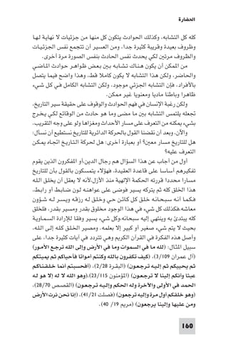 ‫اﳊﻀﺎرة‬

‫ﻛﻠﻪ ﻛﻞ اﻟﺘﺸﺎﺑﻪ، وﻛﺬﻟﻚ اﳊﻮادث ﻳﺘﻜﻮن ﻛﻞ ﻣﻨﻬﺎ ﻣﻦ ﺟﺰﺋﻴﺎت ﻻ ﻧﻬﺎﻳـﺔ ﻟـﻬـﺎ‬
‫وﻇﺮوف ﺑﻌﻴﺪة وﻗﺮﻳﺒﺔ ﻛﺜﻴﺮة ﺟﺪا، وﻣﻦ اﻟﻌﺴﻴﺮ أن ﺗﺘﺠﻤﻊ ﻧﻔﺲ اﳉﺰﺋـﻴـﺎت‬
      ‫واﻟﻈﺮوف ﻣﺮﺗ ﻟﻜﻲ ﻳﺤﺪث ﻧﻔﺲ اﳊﺎدث ﺑﻨﻔﺲ اﻟﺼﻮرة ﻣﺮة أﺧﺮى.‬
‫ﻣﻦ ا ﻤﻜﻦ أن ﻳﻜﻮن ﻫـﻨـﺎك ﺗـﺸـﺎﺑـﻪ ﺑـ ﺑـﻌـﺾ ﻇـﻮاﻫـﺮ ﺣـﻮادث ا ـﺎﺿـﻲ‬
‫واﳊﺎﺿﺮ، وﻟﻜﻦ ﻫﺬا اﻟﺘﺸﺎﺑﻪ ﻻ ﻳﻜﻮن ﻛﺎﻣﻼ ﻗﻂ، وﻫﺬا واﺿﺢ ﻓﻴﻤﺎ ﻳﺘﺼﻞ‬
‫ﺑﺎﻷﻓﺮاد، ﻓﺈن اﻟﺘﺸﺎﺑﻪ اﳉﺰﺋﻲ ﻣﻮﺟﻮد، وﻟﻜﻦ اﻟﺘﺸﺎﺑﻪ اﻟﻜﺎﻣﻞ ﻓـﻲ ﻛـﻞ ﺷـﻲء‬
                                    ‫ﻇﺎﻫﺮا وﺑﺎﻃﻨﺎ ﻣﺎدﻳﺎ وﻣﻌﻨﻮﻳﺎ ﻏﻴﺮ ﻜﻦ.‬
‫وﻟﻜﻦ رﻏﺒﺔ اﻹﻧﺴﺎن ﻓﻲ ﻓﻬﻢ اﳊﻮادث واﻟﻮﻗﻮف ﻋﻠﻰ ﺣﻘﻴﻘﺔ ﺳﻴﺮ اﻟﺘﺎرﻳﺦ،‬
‫ﲡﻌﻠﻪ ﻳﻠﺘﻤﺲ اﻟﺘﺸﺎﺑﻪ ﺑ ﻣﺎ ﻣﻀﻰ وﻣﺎ ﻫﻮ ﺣﺎدث ﻣﻦ اﻟﻮﻗﺎﺋﻊ ﻟﻜـﻲ ﻳـﺨـﺮج‬
‫ﺑﺸﻲء ﻜﻨﻪ ﻣﻦ اﻟﺘﻌﺮف ﻋﻠﻰ ﻣﺴﺎر اﻷﺣﺪاث وﻣﻐﺰاﻫﺎ وﻟﻮ ﻋﻠﻰ وﺟﻪ اﻟﺘﻘﺮﻳﺐ.‬
‫واﻵن، وﺑﻌﺪ أن ﻧﻘﻀﻨﺎ اﻟﻘﻮل ﺑﺎﳊﺮﻛﺔ اﻟﺪاﺋﺮﻳﺔ ﻟﻠﺘﺎرﻳﺦ ﻧﺴﺘﻄﻴﻊ أن ﻧﺴﺄل:‬
‫ﻫﻞ ﻟﻠﺘﺎرﻳﺦ ﻣﺴﺎر ﻣﻌ ? أو ﺑﻌﺒﺎرة أﺧﺮى: ﻫﻞ ﳊﺮﻛﺔ اﻟـﺘـﺎرﻳـﺦ اﲡـﺎه ـﻜـﻦ‬
                                                                ‫اﻟﺘﻌﺮف ﻋﻠﻴﻪ?‬
‫أول ﻣﻦ أﺟﺎب ﻋﻦ ﻫﺬا اﻟﺴﺆال ﻫﻢ رﺟﺎل اﻟﺪﻳﻦ،أو ا ﻔﻜﺮون اﻟﺬﻳﻦ ﻳﻘﻮم‬
‫ﺗﻔﻜﻴﺮﻫﻢ أﺳﺎﺳﺎ ﻋﻠﻰ ﻗﺎﻋﺪة اﻟﻌﻘﻴﺪة، ﻓﻬﺆﻻء ﻳﺘﻤﺴﻜﻮن ﺑﺎﻟﻘﻮل ﺑﺄن ﻟﻠﺘﺎرﻳﺦ‬
‫ﻣﺴﺎرا ﻣﺤﺪدا ﻗﺮرﺗﻪ اﳊﻜﻤﺔ اﻹﻟﻬﻴﺔ ﻣﻨﺬ اﻷزل،ﻷﻧﻪ ﻻ ﻳﻌﻘﻞ أن ﻳﺨﻠـﻖ اﻟـﻠـﻪ‬
‫ﻫﺬا اﳋﻠﻖ ﻛﻠﻪ ﺛﻢ ﻳﺘﺮﻛﻪ ﻳﺴﻴﺮ ﻓﻮﺿﻰ ﻋﻠﻰ ﻋﻮاﻫﻨـﻪ ﻟـﻮن ﺿـﺎﺑـﻂ أو راﺑـﻂ،‬
‫ﻓـﻜـﻤـﺎ أﻧـﻪ ﺳـﺒـﺤـﺎﻧـﻪ ﺧـﻠـﻖ ﻛـﻞ ﻛـﺎﺋـﻦ ﺣـﻲ وﺧـﻠـﻖ ﻟـﻪ رزﻗـﻪ وﻳـﺴـﺮ ﻟــﻪ ﺷــﺆون‬
‫ﻣﻌﺎﺷﻪ،ﻓﻜﺬﻟﻚ ﻛﻞ ﺷﻲء ﻓﻲ ﻫﺬا اﻟﻮﺟﻮد ﻣﺨﻠﻮق ﺑﻘﺪر وﻣﺴﻴﺮ ﺑﻘﺪر، ﻓﻠﺨﻠﻖ‬
‫ﻛﻠﻪ ﻳﺒﺘﺪ ﺑﻪ وﻳﻨﺘﻬﻲ إﻟﻴﻪ ﺳﺒﺤﺎﻧﻪ،وﻛﻞ ﺷﻲء ﻳﺴﻴﺮ وﻓﻘﺎ ﻟﻺرادة اﻟﺴـﻤـﺎوﻳـﺔ‬
‫ﺑﺤﻴﺚ ﻻ ﻳﺘﻢ ﺷﻲء ﺻﻐﻴﺮ أو ﻛﺒﻴﺮ إﻻ ﺑﻌﻠﻤﻪ. وﻣﺼﻴﺮ اﳋـﻠـﻖ ﻛـﻠـﻪ إﻟـﻰ اﻟـﻠـﻪ،‬
‫وأﺻﻞ ﻫﺬه اﻟﻔﻜﺮة ﻓﻲ اﻟﻘﺮآن اﻟﻜﺮ وﻫﻲ ﺗﺘﺮدد ﻓﻲ آﻳﺎت ﻛﺜﻴﺮة ﺟﺪا، ﻋﻠﻰ‬
‫ﺳﺒﻴﻞ ا ﺜـﺎل: )ﻟﻠﻪ ﻣﺎ ﻓﻲ اﻟﺴﻤﻮات وﻣﺎ ﻓﻲ اﻷرض وإﻟﻰ اﻟﻠﻪ ﺗﺮﺟـﻊ اﻷﻣـﻮر(‬
‫)آل ﻋﻤﺮان ٩٠١/٣(، )ﻛﻴﻒ ﺗﻜﻔﺮون ﺑﺎﻟﻠﻪ وﻛﻨﺘﻢ أﻣﻮاﺗﺎ ﻓﺄﺣﻴﺎﻛﻢ ﺛﻢ ﻴﺘﻜﻢ‬
‫ﺛﻢ ﻳﺤﻴﻴﻜﻢ ﺛﻢ إﻟـﻴـﻪ ﺗـﺮﺟـﻌـﻮن( )اﻟﺒﻘـﺮة ٨٢/٢(، )أﻓﺤﺴﺒﺘﻢ أ ﺎ ﺧـﻠـﻘـﻨـﺎﻛـﻢ‬
‫ﻋﺒﺜﺎ وأﻧﻜﻢ إﻟﻴﻨﺎ ﻻ ﺗﺮﺟـﻌـﻮن( )ا ﺆﻣﻨﻮن ٥١١/٣٢(،)وﻫﻮ اﻟﻠﻪ ﻻ ﻟﻪ إﻻ ﻫﻮ ﻟـﻪ‬
‫اﳊﻤﺪ ﻓﻲ اﻷوﻟﻰ واﻵﺧﺮة وﻟﻪ اﳊﻜﻢ وإﻟـﻴـﻪ ﺗـﺮﺟـﻌـﻮن( )اﻟﻘﺼـﺺ ٠٧/٨٢(،‬
‫)وﻫﻮ ﺧﻠﻘﻜﻢ أول ﻣﺮة وإﻟﻴﻪ ﺗﺮﺟﻌﻮن( )ﻓﺼﻠﺖ ١٢/١٤(، )إﻧﺎ ﻧﺤﻦ ﻧﺮث اﻷرض‬
                                 ‫وﻣﻦ ﻋﻠﻴﻬﺎ وإﻟﻴﻨﺎ ﻳﺮﺟﻌﻮن( )ﻣﺮ ٩١/ ٠٤(.‬

                                                                         ‫061‬
 