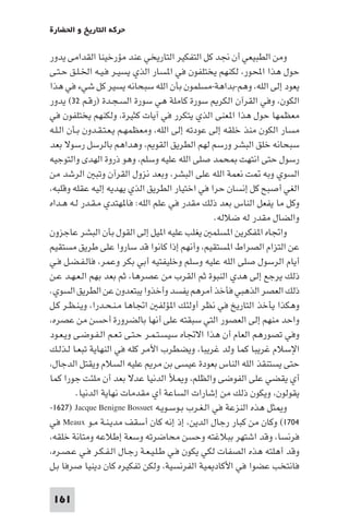 ‫ﺣﺮﻛﺔ اﻟﺘﺎرﻳﺦ و اﳊﻀﺎرة‬

‫وﻣﻦ اﻟﻄﺒﻴﻌﻲ أن ﳒﺪ ﻛﻞ اﻟﺘﻔﻜﻴﺮ اﻟﺘﺎرﻳﺨﻲ ﻋﻨﺪ ﻣﺆرﺧﻴﻨﺎ اﻟﻘﺪاﻣﻰ ﻳﺪور‬
‫ﺣﻮل ﻫﺬا اﶈﻮر، ﻟﻜﻨﻬﻢ ﻳﺨﺘﻠﻔﻮن ﻓﻲ ا ﺴﺎر اﻟﺬي ﻳﺴﻴـﺮ ﻓـﻴـﻪ اﳋـﻠـﻖ ﺣـﺘـﻰ‬
‫ﻳﻌﻮد إﻟﻰ اﻟﻠﻪ، وﻫﻢ-ﺑﺪاﻫﺔ-ﻣﺴﻠﻤﻮن ﺑﺄن اﻟﻠﻪ ﺳﺒﺤﺎﻧﻪ ﻳﺴﻴﺮ ﻛﻞ ﺷﻲء ﻓﻲ ﻫﺬا‬
‫اﻟﻜﻮن، وﻓﻲ اﻟﻘﺮآن اﻟﻜﺮ ﺳﻮرة ﻛﺎﻣﻠﺔ ﻫﻲ ﺳﻮرة اﻟﺴـﺠـﺪة )رﻗـﻢ ٢٣( ﻳﺪور‬
‫ﻣﻌﻈﻤﻬﺎ ﺣﻮل ﻫﺬا ا ﻌﻨﻰ اﻟﺬي ﻳﺘﻜﺮر ﻓﻲ آﻳﺎت ﻛﺜﻴﺮة، وﻟﻜﻨﻬﻢ ﻳﺨﺘﻠﻔﻮن ﻓﻲ‬
‫ﻣﺴﺎر اﻟﻜﻮن ﻣﻨﺬ ﺧﻠﻘﻪ إﻟﻰ ﻋﻮدﺗﻪ إﻟﻰ اﻟﻠﻪ، وﻣﻌﻈﻤﻬـﻢ ﻳـﻌـﺘـﻘـﺪون ﺑـﺄن اﻟـﻠـﻪ‬
‫ﺳﺒﺤﺎﻧﻪ ﺧﻠﻖ اﻟﺒﺸﺮ ورﺳﻢ ﻟﻬﻢ اﻟﻄﺮﻳﻖ اﻟﻘﻮ ، وﻫﺪاﻫﻢ ﺑﺎﻟﺮﺳﻞ رﺳﻮﻻ ﺑﻌﺪ‬
‫رﺳﻮل ﺣﺘﻰ اﻧﺘﻬﺖ ﺤﻤﺪ ﺻﻠﻰ اﻟﻠﻪ ﻋﻠﻴﻪ وﺳﻠﻢ، وﻫﻮ ذروة اﻟﻬﺪى واﻟﺘﻮﺟﻴﻪ‬
‫اﻟﺴﻮي وﺑﻪ ﺖ ﻧﻌﻤﺔ اﻟﻠﻪ ﻋﻠﻰ اﻟﺒﺸﺮ، وﺑﻌﺪ ﻧﺰول اﻟﻘﺮآن وﺗﺒ اﻟﺮﺷﺪ ﻣﻦ‬
‫اﻟﻐﻲ أﺻﺒﺢ ﻛﻞ إﻧﺴﺎن ﺣﺮا ﻓﻲ اﺧﺘﻴﺎر اﻟﻄﺮﻳﻖ اﻟﺬي ﻳﻬﺪﻳﻪ إﻟﻴﻪ ﻋﻘﻠﻪ وﻗﻠﺒﻪ،‬
‫وﻛﻞ ﻣﺎ ﻳﻔﻌﻞ اﻟﻨﺎس ﺑﻌﺪ ذﻟﻚ ﻣﻘﺪر ﻓﻲ ﻋﻠﻢ اﻟﻠﻪ: ﻓﺎ ﻬﺘﺪي ﻣـﻘـﺪر ﻟـﻪ ﻫـﺪاه‬
                                                  ‫واﻟﻀﺎل ﻣﻘﺪر ﻟﻪ ﺿﻼﻟﻪ.‬
‫واﲡﺎه ا ﻔﻜﺮﻳﻦ ا ﺴﻠﻤ ﻳﻐﻠﺐ ﻋﻠﻴﻪ ا ﻴﻞ إﻟﻰ اﻟﻘﻮل ﺑﺄن اﻟﺒﺸﺮ ﻋﺎﺟﺰون‬
‫ﻋﻦ اﻟﺘﺰام اﻟﺼﺮاط ا ﺴﺘﻘﻴﻢ، وأﻧﻬﻢ إذا ﻛﺎﻧﻮا ﻗﺪ ﺳﺎروا ﻋﻠﻰ ﻃﺮﻳﻖ ﻣﺴﺘﻘﻴﻢ‬
‫أﻳﺎم اﻟﺮﺳﻮل ﺻﻠﻰ اﻟﻠﻪ ﻋﻠﻴﻪ وﺳﻠﻢ وﺧﻠﻴﻔﺘﻴﻪ أﺑﻲ ﺑﻜﺮ وﻋﻤﺮ، ﻓﺎﻟـﻔـﻀـﻞ ﻓـﻲ‬
‫ذﻟﻚ ﻳﺮﺟﻊ إﻟﻰ ﻫﺪي اﻟﻨﺒﻮة ﺛﻢ اﻟﻘﺮب ﻣﻦ ﻋﺼﺮﻫﺎ، ﺛﻢ ﺑﻌﺪ ﺑﻬﻢ اﻟـﻌـﻬـﺪ ﻋـﻦ‬
‫ذﻟﻚ اﻟﻌﺼﺮ اﻟﺬﻫﺒﻲ ﻓﺄﺧﺬ أﻣﺮﻫﻢ ﻳﻔﺴﺪ وأﺧﺬوا ﻳﺒﺘﻌﺪون ﻋﻦ اﻟﻄﺮﻳﻖ اﻟﺴﻮي.‬
‫وﻫﻜﺬا ﻳﺄﺧﺬ اﻟﺘﺎرﻳﺦ ﻓﻲ ﻧﻈﺮ أوﻟﺌﻚ ا ﺆﻟﻔ اﲡﺎﻫﺎ ﻣـﻨـﺤـﺪرا، وﻳـﻨـﻈـﺮ ﻛـﻞ‬
‫واﺣﺪ ﻣﻨﻬﻢ إﻟﻰ اﻟﻌﺼﻮر اﻟﺘﻲ ﺳﺒﻘﺘﻪ ﻋﻠﻰ أﻧﻬﺎ ﺑﺎﻟﻀﺮورة أﺣﺴﻦ ﻣﻦ ﻋﺼﺮه،‬
‫وﻓﻲ ﺗﺼﻮرﻫﻢ اﻟﻌﺎم أن ﻫﺬا اﻻﲡﺎه ﺳﻴﺴـﺘـﻤـﺮ ﺣـﺘـﻰ ﺗـﻌـﻢ اﻟـﻔـﻮﺿـﻰ وﻳـﻌـﻮد‬
‫اﻹﺳﻼم ﻏﺮﻳﺒﺎ ﻛﻤﺎ وﻟﺪ ﻏﺮﻳﺒﺎ، وﻳﻀﻄﺮب اﻷﻣﺮ ﻛﻠﻪ ﻓﻲ اﻟﻨﻬﺎﻳﺔ ﺗﺒﻌـﺎ ﻟـﺬﻟـﻚ‬
‫ﺣﺘﻰ ﻳﺴﺘﻨﻘﺬ اﻟﻠﻪ اﻟﻨﺎس ﺑﻌﻮدة ﻋﻴﺴﻰ ﺑﻦ ﻣﺮ ﻋﻠﻴﻪ اﻟﺴﻼم وﻳﻘﺘﻞ اﻟﺪﺟﺎل،‬
‫أي ﻳﻘﻀﻲ ﻋﻠﻰ اﻟﻔﻮﺿﻰ واﻟﻈﻠﻢ، و ﻸ اﻟﺪﻧﻴﺎ ﻋﺪﻻ ﺑﻌﺪ أن ﻣﻠﺌﺖ ﺟﻮرا ﻛﻤﺎ‬
         ‫ﻳﻘﻮﻟﻮن، وﻳﻜﻮن ذﻟﻚ ﻣﻦ إﺷﺎرات اﻟﺴﺎﻋﺔ أي ﻣﻘﺪﻣﺎت ﻧﻬﺎﻳﺔ اﻟﺪﻧﻴﺎ.‬
‫و ﺜﻞ ﻫﺬه اﻟﻨﺰﻋﺔ ﻓﻲ اﻟـﻐـﺮب ﺑـﻮﺳـﻮﻳـﻪ ‪-١٦٢٧) Jacque Benigne Bossuet‬‬
‫٤٠٧١( وﻛﺎن ﻣﻦ ﻛﺒﺎر رﺟﺎل اﻟﺪﻳﻦ، إذ إﻧﻪ ﻛﺎن أﺳﻘﻒ ﻣﺪﻳـﻨـﺔ ﻣـﻮ ‪ Meaux‬ﻓﻲ‬
‫ﻓﺮﻧﺴﺎ، وﻗﺪ اﺷﺘﻬﺮ ﺑﺒﻼﻏﺘﻪ وﺣﺴﻦ ﻣﺤﺎﺿﺮﺗﻪ وﺳﻌﺔ إﻃﻼﻋﻪ وﻣﺘﺎﻧﺔ ﺧﻠﻘﻪ،‬
‫وﻗﺪ أﻫﻠﺘﻪ ﻫﺬه اﻟﺼﻔﺎت ﻟﻜﻲ ﻳﻜﻮن ﻓـﻲ ﻃـﻠـﻴـﻌـﺔ رﺟـﺎل اﻟـﻔـﻜـﺮ ﻓـﻲ ﻋـﺼـﺮه،‬
‫ﻓﺎﻧﺘﺨﺐ ﻋﻀﻮا ﻓﻲ اﻷﻛﺎد ﻴﺔ اﻟﻔﺮﻧﺴﻴﺔ، وﻟﻜﻦ ﺗﻔﻜﻴﺮه ﻛﺎن دﻳﻨﻴﺎ ﺻﺮﻓﺎ ﺑـﻞ‬

 ‫161‬
 