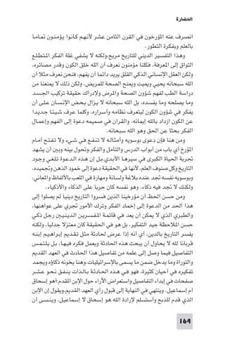 ‫اﳊﻀﺎرة‬

‫اﻧﺼﺮف ﻋﻨﻪ ا ﺆرﺧﻮن ﻓﻲ اﻟﻘﺮن اﻟﺜﺎﻣﻦ ﻋﺸﺮ ﻷﻧـﻬـﻢ ﻛـﺎﻧـﻮا ﻳـﺆﻣـﻨـﻮن ـﺎﻣـﺎ‬
                                                      ‫ﺑﺎﻟﻌﻠﻢ وﺑﻔﻜﺮة اﻟﺘﻄﻮر.‬
‫وﻫﺬا اﻟﺘﻔﺴﻴﺮ اﻟﺪﻳﻨﻲ ﻟﻠﺘﺎرﻳﺦ ﻣﺮﻳﺢ،وﻟﻜﻨﻪ ﻻ ﻳﺸﻔﻲ ﻏﻠﺔ اﻟﻔﻜﺮ ا ـﺘـﻄـﻠـﻊ‬
‫اﻟﺘﻮاق إﻟﻰ ا ﻌﺮﻓﺔ، ﻓﻜﻠﻨﺎ ﻣﺆﻣﻨﻮن ﻧﻌﺮف أن اﻟﻠﻪ ﺧﻠﻖ اﻟﻜﻮن وﻗﺪر ﻣﺼﺎﺋﺮه،‬
‫وﻟﻜﻦ اﻟﻌﻘﻞ اﻹﻧﺴﺎﻧﻲ اﻟﺬﻛﻲ اﻟﻘﻠﻖ ﻳﺮﻳﺪ داﺋﻤﺎ أن ﻳﻔﻬﻢ، ﻓﻨﺤﻦ ﻧﻌﺮف ﻣﺜﻼ أن‬
‫اﻟﻠﻪ ﺳﺒﺤﺎﻧﻪ ﻳﺤﻴﻲ و ﻴﺖ و ﻨﺢ اﻟﺼﺤﺔ ﻟﻠﻤﺮﻳﺾ، وﻟﻜﻦ ذﻟﻚ ﻻ ﻨﻌﻨﺎ ﻣﻦ‬
‫دراﺳﺔ اﻟﻄﺐ ﻟﻔﻬﻢ ﺷﺆون اﻟﺼﺤﺔ وا ﺮض وﻹدراك ﺣﻘﻴﻘﺔ ﺗﺮﻛﻴﺐ اﳉـﺴـﺪ‬
‫وﻣﺎ ﻳﺼﻠﺤﻪ وﻣﺎ ﻳﻔﺴﺪه، ﺑﻞ اﻟﻠﻪ ﺳﺒﺤﺎﻧﻪ ﻻ ﻳـﺰال ﻳـﺤـﺾ اﻹﻧـﺴـﺎن ﻋـﻠـﻰ أن‬
‫ﻳﻔﻜﺮ ﻓﻲ ﺷﺆون اﻟﻜﻮن ﻟﻴﺘﻌﺮف ﻧﻈﺎﻣﻪ وأﺳﺮاره، وﻛﻠﻤﺎ ﻋﺮف ﺷـﻴـﺌـﺎ ﺟـﺪﻳـﺪا‬
‫ﻋﻦ اﻟﻜﻮن ازداد ﺑﺎﻟﻠﻪ إ ﺎﻧﻪ، واﻟﻘﺮان ﻓﻲ ﺻﻤﻴﻤﻪ دﻋﻮة إﻟﻰ اﻟﻔﻬﻢ وإﻋﻤـﺎل‬
                                    ‫اﻟﻔﻜﺮ ﺑﺤﺜﺎ ﻋﻦ اﳊﻖ وﻫﻮ اﻟﻠﻪ ﺳﺒﺤﺎﻧﻪ.‬
‫وﻣﻦ ﻫﻨﺎ ﻓﺈن دﻋﻮى ﺑﻮﺳﻮﻳﻪ وأﻣﺜـﺎﻟـﻪ ﻻ ﺗـﻨـﻔـﻊ ﻓـﻲ ﺷـﻲء وﻻ ﺗـﻔـﺘـﺢ أﻣـﺎم‬
‫ا ﺆرخ أي ﺑﺎب ﻣﻦ أﺑﻮاب اﻟﺪرس واﻟﺘﺄﻣﻞ واﻟﻔﻜﺮ،وﲢﻮل ﺑﻴﻨﻪ وﺑ أن ﻳﺸﻬﺪ‬
‫ﲡﺮﺑﺔ اﳊﻴﺎة اﻟﻜﺒﺮى ﻓﻲ ﺳﻴﺮﻫـﺎ اﻷﺑـﺪي.ﺑـﻞ إن ﻫـﺬه اﻟـﺪﻋـﻮة ﺗـﻠـﻐـﻲ وﺟـﻮد‬
‫اﻟﺘﺎرﻳﺦ وﻛﻞ ﺻﻨﻮف اﻟﻌﻠﻢ، ﻷﻧﻬﺎ ﻓﻲ اﳊﻘﻴﻘﺔ دﻋﻮة إﻟﻰ ﺧﻤﻮد اﻟﺬﻫﻦ وﲡﻤﻴﺪه،‬
‫وﺑﻮﺳﻮﻳﻪ ﻧﻔﺴﻪ ﲡﺪ ﻋﻨﺪه ﺑﻼﻏﺔ وﻟﺴﺎﻧﺔ وﻣﻬﺎرة ﻓﻲ اﻟﻠﻌﺐ ﺑﺎﻷﻟﻔﺎظ وا ﻌﺎﻧﻲ،‬
        ‫وﻟﻜﻨﻚ ﻻ ﲡﺪ ﻓﻴﻪ ذﻛﺎء، وﻫﻮ ﻧﻔﺴﻪ ﻛﺎن ﺣﺮﺑﺎ ﻋﻠﻰ اﻟﺬﻛﺎء واﻷذﻛﻴﺎء.‬
‫وﻣﻦ ﺣﺴﻦ اﳊﻆ أن ﻣﺆرﺧﻴﻨﺎ اﻟﺬﻳﻦ ﻓﺴﺮوا اﻟﺘﺎرﻳﺦ دﻳﻨﻴﺎ ﻟﻢ ﻳﺼﻠﻮا إﻟﻰ‬
‫ﻫﺬا اﳊﺪ ﻣﻦ اﻟﺪﻋﻮة إﻟﻰ إﺧﻤﺎد اﻟﻔﻜﺮ وﺗﺮك اﻷﻣﻮر ﲡﺮي ﻋﻠﻰ ﻋﻮاﻫﻨﻬﺎ،‬
‫واﻟﻄﺒﺮي اﻟﺬي ﻻ ﻜﻦ أن ﻳﻌﺪ ﻓﻲ ﻗﺎﺋﻤـﺔ ا ـﻔـﺴـﺮﻳـﻦ اﻟـﺪﻳـﻨـﻴـ رﺟـﻞ ذﻛـﻲ‬
‫ﺣﺴﻦ ا ﻼﺣﻈﺔ ﺟﻴﺪ اﻟﺘﻔﻜﻴﺮ، ﺑﻞ ﻫﻮ ﻓﻲ اﳊﻘﻴﻘﺔ ﻛﺎن ﻣﻌﺘﺰﻻ ﺟﺪﻟﻴﺎ، وﻟﻜﻨﻪ‬
‫ﻳﻔﺴﺮ اﻟﺘﺎرﻳﺦ ﺑﺎﻟﺪﻳﻦ، أي أﻧﻪ إذا ﻋﺮض ﳊﺎدﺛﺔ ﻣﺜـﻞ ﺗـﻘـﺪ إﺑـﺮاﻫـﻴـﻢ إﺑـﻨـﻪ‬
‫ﻗﺮﺑﺎﻧﺎ ﻟﻠﻪ ﻻ ﻳﺤﺎول أن ﻳﺒﺤﺚ ﻫﺬه اﳊﺎدﺛﺔ وﻳﻌﻤﻞ ﻓﻜﺮه ﻓﻴـﻬـﺎ، ﺑـﻞ ﻳـﻠـﺘـﻤـﺲ‬
   ‫اﻟﺘﻔﺎﺻﻴﻞ ﻓﻴﻤﺎ وﺻﻞ إﻟﻰ ﻋﻠﻤﻪ ﻣﻦ ﺗﻔﺎﺻﻴﻞ ﻫﺬا اﳊﺎدث ﻓﻲ اﻟﻌﻬﺪ اﻟﻘﺪ‬
‫واﻟﺘﻮراة وﻣﺎ ﻳﺪﺧﻞ ﺿﻤﻦ ﻣﺎ ﻳﺴﻤﻰ ﺑﺎﻹﺳﺮاﺋﻴﻠﻴﺎت.وﻫﻨﺎ ﻳﺨﻮﻧﻪ ذﻛﺎؤه وﻳﺠﻤﺪ‬
‫ﺗﻔﻜﻴﺮه ﻓﻲ أﺣﻴﺎن ﻛﺜﻴﺮة، ﻓﻬﻮ ﻓـﻲ ﻫـﺬه اﳊـﺎدﺛـﺔ ﺑـﺎﻟـﺬات ﻳـﻨـﻔـﻖ ﻧـﺤـﻮ ﻋـﺸـﺮ‬
‫ﺻﻔﺤﺎت ﻓﻲ إﺑﺪاء اﻟﺘﻔﺎﺻﻴﻞ واﺳﺘﻌﺮاض اﻵراء ﺣﻮل اﻹﺑﻦ ا ﻘﺪم:أﻫﻮ إﺳﺤﺎق‬
‫أم إﺳﻤﺎﻋﻴﻞ. وﻳﻨﺘﻬﻲ ﻓﻲ اﻟﻨﻬﺎﻳﺔ إﻟﻰ ﻗﺒﻮل رأي اﻟﻌﻬﺪ اﻟﻘﺪ ،وﻳﻘﻮل إن اﻹﺑﻦ‬
‫اﻟﺬي ﻗﺪم ﻟﻠﺬﺑﺢ وأﺳﺘﺴﻠﻢ ﻹرادة اﻟﻠﻪ ﻫﻮ إﺳﺤﺎق ﻻ إﺳﻤﺎﻋﻴـﻞ، وﻳـﻨـﺴـﻰ أن‬

                                                                    ‫461‬
 