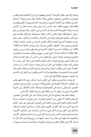 ‫اﳊﻀﺎرة‬

‫وﺻﻠﻮا إﻟﻴﻪ ﺑﻬﺮ ﻋﻘﻮل أﻫﻞ ﻫﺬا اﻟﺰﻣﺎن وﻧﺒﻬﻬﻢ إﻟﻰ أن وراء ﻛﺸﻮف ﻛﻮﺑﺮﻧﻴﻜﻮس‬
‫وﻟﻴﻮﻧﺎردو داﻓﻨﺸﻲ وﺟﺎﻟﻴﻠﻴﻮ ﺟﺎﻟﻴﻠﻲ ﻋﺎ ﺎ ﺣﺎﻓـﻼ ﺑـﻜـﻞ ﺟـﺪﻳـﺪ،وﻫـﺬا اﻟـﻌـﺎﻟـﻢ‬
‫اﳉﺪﻳﺪ ﻳﺨﺘﻠﻒ ﻋﻦ اﻟﻌﺎﻟﻢ ا ﺎﺿﻲ ﻣﻦ ﻛﻞ وﺟﻪ. ﻛﺎن ﻛﻮﺑﺮﻧﻴﻖ أو )ﻛﻮﺑﺮﻧﻴﻜﻮس(‬
‫ﻓﻠﻜﻴﺎ ﻗﻠﺐ ﻣﻔﻬﻮم اﻟﻔﻠﻚ ﻋﻨﺪ اﻟﻨﺎس رأﺳﺎ ﻋﻠﻰ ﻋﻘﺐ،ﻋﻨﺪﻣﺎ ﻗﺎل إن اﻷرض‬
‫ﻟﻴﺴﺖ ﻣﺮﻛﺰ اﺠﻤﻟﻤﻮﻋﺔ اﻟﺸﻤﺴﻴﺔ ﺑﻞ اﻟﺸﻤﺲ ﻫﻲ ا ﺮﻛﺰ. وﻛﺎن ﻟﻴﻮﻧﺎردو رﺟﻞ‬
‫»ﺣﻴﻞ« )ﻣﻴﻜﺎﻧﻴﻜﺎ( اﺑﺘﻜﺮ ﻟﻠﻨﺎس آﻻت راﻓﻌﺔ وﻣﺤﺮﻛﺎت وأﺷﻜﺎل ﻃﺎﺋﺮات،ﻓﻲ‬
‫ﺣ ﻛﺎن ﺟﺎﻟﻴﻠﻴﻮ ﻓﻴﺰﻳﺎﺋﻴﺎ ﻳﻔﻜﺮ ﻓﻲ اﻷﺣﺠﺎر واﻟﻔـﻠـﺰات واﻟـﻜـﻮن ﻋـﻠـﻰ ﻧـﺤـﻮ‬
‫ﺟـﺪﻳـﺪ.وﻓـﺠـﺄة أﺻـﺒـﺢ اﻟـﻌـﻠـﻢ ﺧـﻼل اﻟـﻘـﺮن اﻟـﺴـﺎدس ﻋـﺸـﺮ ﻣـﺘـﺠــﻪ أﻧ ـﻈــﺎر‬
‫ا ﻔﻜﺮﻳﻦ،وﻋﻠﻰ ﺿﻮء اﻟﺘﻔﻜﻴﺮ اﻟﻌﻠﻤﻲ ﲢﺪث ﺟـﺎن ﺑـﻮدان ‪-١٥٣٠) Jean Bodin‬‬
‫٦٩٥١( ﻋﻦ إﻣﻜﺎﻧﺎت ﲢﺴ اﻟﻨﻈﺎم اﻻﺟﺘﻤﺎﻋﻲ،ﺛﻢ ﻇﻬﺮ ﻓـﺮاﻧـﺴـﻴـﺲ ﺑـﻴـﻜـﻮن‬
‫١٦٥١-٦٢٦١ )‪ (Francis Bacon‬اﻟـﺬي ﻛـﺮس ﺟـﻬـﻮده وﻓـﻜـﺮه ﻟـﻠـﺒـﺤـﺚ واﻟـﻜـﺸــﻒ‬
‫اﻟﻌﻠﻤﻴ ،وﺑﻔﻀﻞ أوﻟﺌﻚ اﻟﺬﻳﻦ ذﻛﺮﻧﺎﻫﻢ أﺣﺲ اﻟﻨﺎس أن ﻋﻠﻢ اﻟﻘﺪﻣﺎء-وﻛـﺎن‬
‫إﻟﻰ ذﻟﻚ اﳊ ﻣﻮﺿﻊ إﻋﺠﺎب أﻫﻞ اﻟﻌﻠﻢ واﻟﻔﻜﺮ-ﻟﻴﺲ ﺷﻴﺌﺎ إﻟﻰ ﺟﺎﻧـﺐ ﻣـﺎ‬
‫ﺗﻮﺻﻞ إﻟﻴﻪ ﻋﻠﻤﺎء اﻟﻨﻬﻀﺔ ﻓﻲ أﻗﻞ ﻣﻦ ﻗـﺮن،وﻫـﻨـﺎ ﻋـﺮف اﻟـﻨـﺎس أن ذﺧـﺎﺋـﺮ‬
‫اﻟﻌﻠﻢ ﻻ ﺗﻮﺟﺪ ﻓﻲ ﻣﺆﻟﻔﺎت اﻟﻴﻮﻧﺎن واﻟﺮوﻣﺎن ﺑﻞ ﻓﻴﻤﺎ ﻛﺘﺒﻪ وﺳﻴﻜﺘﺒﻪ أﻫﻞ ذﻟﻚ‬
‫اﻟﻌﺼﺮ،وﻣﺎ ﻛﺸﻔﻮه وﻣﺎ ﺳﻴﻜﺸﻔﻮﻧﻪ،وأﺧﺬ اﻟﻨﺎس ﻳﻜﻔﻮن ﻋﻦ اﻟﻨﻈﺮ إﻟﻰ ا ﺎﺿﻲ‬
                                          ‫ﺑﻞ اﲡﻬﺖ ﻋﻴﻮﻧﻬﻢ وأﻓﻜﺎرﻫﻢ إﻟﻰ أﻣﺎم.‬
‫ﻟﻢ ﻳﻀﻒ ﻓﺮاﻧﺴﻴﺲ ﺑﻴﻜﻮن إﻟﻰ اﻟﻌﻠﻢ ﺟﺪﻳﺪا ﻳﺬﻛﺮ، وﻣﻊ ذﻟﻚ ﻓﻬﻮ ﻳﻌﺘﺒﺮ‬
‫ﻣﻦ أﻗﻄﺎب اﳊﺮﻛﺔ اﻟﻌﻠﻤﻴﺔ ﻓﻲ اﻟﺘﺎرﻳﺦ،ﻷﻧﻪ ﺧﺮج ﻣﻦ ﻋـﺎﻟـﻢ ﻳـﺴـﻮده ﺗـﻔـﻜـﻴـﺮ‬
‫اﻟﻌﺼﻮر اﻟﻮﺳﻄﻰ ﺑﺪﻋﻮة إﻟﻰ اﻟﻌﻠﻢ ﻗﻮﻳﺔ وﺻﺎدﻗﺔ، ﻟﻔﺘﺖ اﻷﻧﻈﺎر إﻟﻰ أﻫﻤﻴﺔ‬
           ‫اﻟﻌﻠﻢ وﻣﺎ ﻳﻨﺒﻐﻲ أن ﻳﻜﻮن ﻟﻪ ﻣﻦ ﻣﻜﺎﻧﺔ ﻓﻲ ﻣﺴﻴﺮة اﻟﻔﻜﺮ اﻹﻧﺴﺎﻧﻲ.‬
‫وﻟﻔﻆ اﻟﻌﻠﻢ ﻫﻨﺎ ﻳﺤﺘﺎج ﻣﻨﺎ إﻟﻰ ﲢﺪﻳﺪ،ﻷﻧﻨﺎ ﳒﺪ ﻓﻲ ﻛﺘﺒﻨﺎ ﻓﻲ اﻟﻌﺼـﻮر‬
‫اﻟﻮﺳﻄﻰ ﻛﻼﻣﺎ ﻻ ﻳﻨﺘﻬـﻲ ﻋـﻦ اﻟـﻌـﻠـﻢ واﻟـﻌـﻠـﻤـﺎء ﺣـﺘـﻰ ﻗـﻴـﻞ إن اﻟـﻌـﻠـﻤـﺎء ورﺛـﺔ‬
‫اﻷﻧﺒﻴﺎء،وﻟﻜﻦ اﻟﻌﻠﻢ اﻟﺬي ﻳﺮﻳﺪه ﻛﺘﺎﺑﻨﺎ ﻓﻲ اﻟﻌﺼﻮر اﻟﻮﺳﻄﻰ ﻫﻮ ﻏﻴـﺮ اﻟـﻌـﻠـﻢ‬
‫اﻟﻮاﺳﻊ اﻟﺬي دﻋﺎ إﻟﻴﻪ اﻟﻘﺮآن اﻟﻜﺮ ، ﻓﺈن اﻟﻘﺮآن دﻋﺎ إﻟﻰ اﻟﺒﺤﺚ واﻟﻨـﻈـﺮ‬
‫واﻟﺘﺄﻣﻞ ﻓﻲ اﻟﻜﻮن ودراﺳﺔ ﻛﻞ ﺷﻲء،دﻋﺎ إﻟﻰ اﻟـﺒـﺤـﺚ ﻋـﻦ ﺣـﻘـﺎﺋـﻖ اﻷﺷـﻴـﺎء‬
‫ﻣﺎدﻳﺔ وﻣﻌﻨﻮﻳﺔ،وأﻣﺮ اﻟﻨﺎس ﺑﺄن ﻳﺪرﺳﻮا ﻛﻞ ﺷﻲء دراﺳﺔ ﺑﺤﺚ وﺗﻌﻤﻖ: اﻷرض‬
‫وﺗﺮﻛﻴﺒﻬﺎ وﻣﺎ ﻓﻴﻬﺎ ﻣﻦ ﻣﻌﺎدن وﻣﺎ ﻳﻨﺒﺖ ﻋﻠﻴﻬﺎ ﻣﻦ زرع.وﻳﺘﻀﻤﻦ ذﻟﻚ ﻛﻞ ﻣـﺎ‬
‫ﻳﺪﺧﻞ اﻵن ﻓﻲ ﻧﻄﺎق اﻟﻌﻠﻢ ﻣﻦ ﻓﻴﺰﻳﺎء وﻛﻴﻤﻴﺎء ورﻳﺎﺿﻴﺎت وﻧـﺒـﺎت وﺣـﻴـﻮان،‬

                                                                        ‫661‬
 