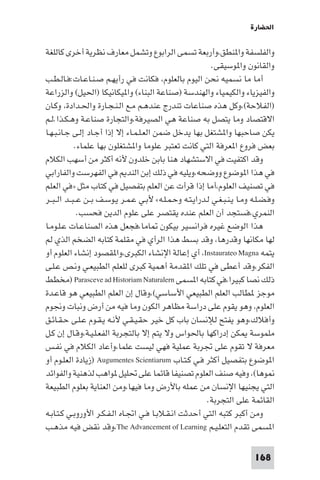 ‫اﳊﻀﺎرة‬

‫واﻟﻔﻠﺴﻔﺔ وا ﻨﻄﻖ،وأرﺑﻌﺔ ﺗﺴﻤﻰ اﻟﺮاﺑﻮع وﺗﺸﻤﻞ ﻣﻌﺎرف ﻧﻈﺮﻳﺔ أﺧﺮى ﻛﺎﻟﻠﻐﺔ‬
                                                             ‫واﻟﻘﺎﻧﻮن وا ﻮﺳﻴﻘﻰ.‬
‫أﻣﺎ ﻣﺎ ﻧﺴﻤﻴﻪ ﻧﺤﻦ اﻟﻴﻮم ﺑﺎﻟﻌﻠﻮم، ﻓﻜﺎﻧﺖ ﻓﻲ رأﻳﻬـﻢ ﺻـﻨـﺎﻋـﺎت:ﻓـﺎﻟـﻄـﺐ‬
‫واﻟﻔﻴﺰﻳﺎء واﻟﻜﻴﻤﻴﺎء واﻟﻬﻨﺪﺳﺔ )ﺻﻨﺎﻋﺔ اﻟﺒﻨﺎء( وا ﻴﻜﺎﻧﻴﻜﺎ )اﳊﻴﻞ( واﻟﺰراﻋﺔ‬
‫)اﻟﻔﻼﺣﺔ(،وﻛﻞ ﻫﺬه ﺻﻨﺎﻋﺎت ﺗﻨﺪرج ﻋﻨﺪﻫـﻢ ﻣـﻊ اﻟـﻨـﺠـﺎرة واﳊـﺪادة، وﻛـﺎن‬
‫اﻻﻗﺘﺼﺎد وﻣﺎ ﻳﺘﺼﻞ ﺑﻪ ﺻﻨﺎﻋﺔ ﻫﻲ اﻟﺼﻴﺮﻓﺔ،واﻟﺘﺠﺎرة ﺻﻨﺎﻋـﺔ وﻫـﻜـﺬا.ﻟـﻢ‬
‫ﻳﻜﻦ ﺻﺎﺣﺒﻬﺎ وا ﺸﺘﻐﻞ ﺑﻬﺎ ﻳﺪﺧﻞ ﺿﻤﻦ اﻟﻌـﻠـﻤـﺎء إﻻ إذا أﺟـﺎد إﻟـﻰ ﺟـﺎﻧـﺒـﻬـﺎ‬
             ‫ﺑﻌﺾ ﻓﺮوع ا ﻌﺮﻓﺔ اﻟﺘﻲ ﻛﺎﻧﺖ ﺗﻌﺘﺒﺮ ﻋﻠﻮﻣﺎ وا ﺸﺘﻐﻠﻮن ﺑﻬﺎ ﻋﻠﻤﺎء.‬
‫وﻗﺪ اﻛﺘﻔﻴﺖ ﻓﻲ اﻻﺳﺘﺸﻬﺎد ﻫﻨﺎ ﺑﺎﺑﻦ ﺧﻠﺪون ﻷﻧﻪ أﻛﺜﺮ ﻣﻦ أﺳﻬﺐ اﻟﻜﻼم‬
‫ﻓﻲ ﻫﺬا ا ﻮﺿﻮع ووﺿﺤﻪ،وﻳﻠﻴﻪ ﻓﻲ ذﻟﻚ إﺑﻦ اﻟﻨﺪ ﻓﻲ اﻟﻔﻬﺮﺳﺖ واﻟﻔﺎراﺑﻲ‬
‫ﻓﻲ ﺗﺼﻨﻴﻒ اﻟﻌﻠﻮم،أﻣﺎ إذا ﻗﺮأت ﻋﻦ اﻟﻌﻠﻢ ﺑﺘﻔﺼﻴﻞ ﻓﻲ ﻛﺘﺎب ﻣﺜﻞ »ﻓﻲ اﻟﻌﻠﻢ‬
‫وﻓـﻀـﻠـﻪ وﻣـﺎ ﻳـﻨـﺒـﻐـﻲ ﻟـﺪراﻳـﺘـﻪ وﺣـﻤـﻠـﻪ« ﻷﺑـﻲ ﻋـﻤـﺮ ﻳـﻮﺳـﻒ ﺑــﻦ ﻋ ـﺒــﺪ اﻟ ـﺒــﺮ‬
               ‫اﻟﻨﻤﺮي،ﻓﺴﺘﺠﺪ أن اﻟﻌﻠﻢ ﻋﻨﺪه ﻳﻘﺘﺼﺮ ﻋﻠﻰ ﻋﻠﻮم اﻟﺪﻳﻦ ﻓﺤﺴﺐ.‬
‫ﻫﺬا اﻟﻮﺿﻊ ﻏﻴﺮه ﻓﺮاﻧﺴﻴﺮ ﺑﻴﻜﻮن ﺎﻣﺎ،ﻓﺠﻌﻞ ﻫﺬه اﻟﺼﻨﺎﻋـﺎت ﻋـﻠـﻮﻣـﺎ‬
‫ﻟﻬﺎ ﻣﻜﺎﻧﻬﺎ وﻗﺪرﻫﺎ، وﻗﺪ ﺑﺴﻂ ﻫﺬا اﻟﺮأي ﻓﻲ ﻣﻘﻠﻤﺔ ﻛﺘﺎﺑﻪ اﻟﻀﺨﻢ اﻟﺬي ﻟﻢ‬
‫ﻳﺘﻤﻪ ‪ ،Instaurateo Magna‬أي إﻋﺎﻟﺔ اﻹﻧﺸﺎء اﻟﻜﺒﺮى،وا ﻘﺼﻮد إﻧﺸﺎء اﻟﻌﻠﻮم أو‬
‫اﻟﻔﻜﺮ،وﻗﺪ أﻋﻄﻰ ﻓﻲ ﺗﻠﻚ ا ﻘﺪﻣﺔ أﻫﻤﻴﺔ ﻛﺒﺮى ﻟﻠﻌﻠﻢ اﻟﻄﺒﻴﻌـﻲ وﻧـﺺ ﻋـﻠـﻰ‬
‫ذﻟﻚ ﻧﺼﺎ ﻛﺒﻴﺮا،ﻓﻲ ﻛﺘﺎﺑﻪ ا ﺴﻤﻰ ‪) Parasceve ad Historiam Naturalern‬ﻣﺨﻄﻂ‬
‫ﻣﻮﺟﺰ ﻄﺎﻟﺐ اﻟﻌﻠﻢ اﻟﻄﺒﻴﻌﻲ اﻷﺳﺎﺳﻲ(،وﻗﺎل إن اﻟﻌﻠﻢ اﻟﻄﺒﻴﻌﻲ ﻫﻮ ﻗﺎﻋـﺪة‬
‫اﻟﻌﻠﻮم، وﻫﻮ ﻳﻘﻮم ﻋﻠﻰ دراﺳﺔ ﻣﻈﺎﻫﺮ اﻟﻜﻮن وﻣﺎ ﻓﻴﻪ ﻣﻦ أرض وﻧﺒﺎت وﳒﻮم‬
‫وأﻓﻼك،وﻫﻮ ﻳﻔﺘﺢ ﻟﻺﻧﺴﺎن ﺑﺎب ﻛﻞ ﺧﻴﺮ ﺣﻘـﻴـﻘـﻲ ﻷﻧـﻪ ﻳـﻘـﻮم ﻋـﻠـﻰ ﺣـﻘـﺎﺋـﻖ‬
‫ﻣﻠﻤﻮﺳﺔ ﻜﻦ إدراﻛﻬﺎ ﺑﺎﳊﻮاس وﻻ ﻳﺘﻢ إﻻ ﺑﺎﻟﺘﺠﺮﺑﺔ اﻟﻔﻌـﻠـﻴـﺔ،وﻗـﺎل إن ﻛـﻞ‬
‫ﻣﻌﺮﻓﺔ ﻻ ﺗﻘﻮم ﻋﻠﻰ ﲡﺮﺑﺔ ﻋﻤﻠﻴﺔ ﻓﻬﻲ ﻟﻴﺴﺖ ﻋﻠﻤﺎ،وأﻋﺎد اﻟﻜﻼم ﻓﻲ ﻧﻔـﺲ‬
‫ا ﻮﺿﻮع ﺑﺘﻔﺼﻴﻞ أﻛﺜﺮ ﻓـﻲ ﻛـﺘـﺎب ‪) Augumentes Scientiarum‬زﻳﺎدة اﻟﻌﻠـﻮم أو‬
‫ﻮﻫﺎ(، وﻓﻴﻪ ﺻﻨﻒ اﻟﻌﻠﻮم ﺗﺼﻨﻴﻔﺎ ﻗﺎﺋﻤﺎ ﻋﻠﻰ ﲢﻠﻴﻞ ﻮاﻫﺐ ﻟﺬﻫﻨﻴﺔ واﻟﻔﻮاﺋﺪ‬
‫اﻟﺘﻲ ﻳﺠﻨﻴﻬﺎ اﻹﻧﺴﺎن ﻣﻦ ﻋﻤﻠﻪ ﺑﺎﻷرض وﻣﺎ ﻓﻴﻬﺎ،وﻣﻦ اﻟﻌﻨﺎﻳﺔ ﺑﻌﻠﻮم اﻟﻄﺒﻴﻌﺔ‬
                                                           ‫اﻟﻘﺎﺋﻤﺔ ﻋﻠﻰ اﻟﺘﺠﺮﺑﺔ.‬
‫وﻣﻦ أﻛﺒﺮ ﻛﺘﺒﻪ اﻟﺘﻲ أﺣﺪﺛﺖ اﻧـﻘـﻼﺑـﺎ ﻓـﻲ اﲡـﺎه اﻟـﻔـﻜـﺮ اﻷوروﺑـﻲ ﻛـﺘـﺎﺑـﻪ‬
‫ا ﺴﻤﻰ ﺗﻘﺪم اﻟﺘﻌﻠـﻴـﻢ ‪،The Advancement of Learning‬وﻗﺪ ﻧﻘﺾ ﻓﻴﻪ ﻣﺬﻫـﺐ‬

                                                                            ‫861‬
 