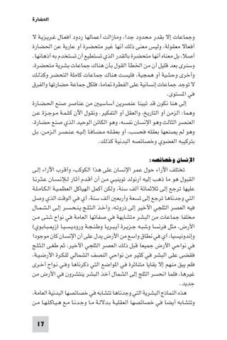 ‫اﳊﻀﺎرة‬

‫وﺟﻤﺎﻋﺎت إﻻ ﺑﻘﺪر ﻣﺤﺪود ﺟﺪا، وﻣﺎزاﻟﺖ أﻋﻤﺎﻟﻬﺎ ردود أﻓﻌـﺎل ﻏـﺮﻳـﺰﻳـﺔ ﻻ‬
‫أﻓﻌﺎﻻ ﻣﻌﻘﻮﻟﺔ، وﻟﻴﺲ ﻣﻌﻨﻰ ذﻟﻚ أﻧﻬﺎ ﻏﻴﺮ ﻣﺘﺤﻀﺮة أو ﻋﺎرﻳﺔ ﻋﻦ اﳊﻀﺎرة‬
‫أﺻﻼ، ﺑﻞ ﻣﻌﻨﺎه أﻧﻬﺎ ﻣﺘﺤﻀﺮة ﺑﺎﻟﻘﺪر اﻟﺬي ﺗﺴﺘﻄﻴﻊ أن ﺗﺴﺘﺨﺪم ﺑﻪ أذﻫﺎﻧﻬﺎ.‬
‫وﺳﻨﺮى ﺑﻌﺪ ﻗﻠﻴﻞ أن ﻣﻦ اﳋﻄﺄ اﻟﻘﻮل ﺑﺄن ﻫﻨﺎك ﺟﻤﺎﻋﺎت ﺑﺸﺮﻳﺔ ﻣﺘﺤﻀﺮة،‬
‫وأﺧﺮى وﺣﺸﻴﺔ أو ﻫﻤﺠﻴﺔ، ﻓﻠﻴﺴﺖ ﻫﻨﺎك ﺟﻤﺎﻋﺎت ﻛﺎﻣﻠﺔ اﻟﺘﺤﻀﺮ وﻛﺬﻟـﻚ‬
‫ﻻ ﺗﻮﺟﺪ ﺟﻤﺎﻋﺎت إﻧﺴﺎﻧﻴﺔ ﻋﻠﻰ اﻟﻔﻄﺮة ﺎﻣﺎ، ﻓﻠﻜﻞ ﺟﻤﺎﻋﺔ ﺣﻀﺎرﺗﻬﺎ واﻟﻔﺮق‬
                                                               ‫ﻓﻲ ا ﺴﺘﻮى.‬
‫إﻟﻰ ﻫﻨﺎ ﻧﻜﻮن ﻗﺪ ﺗﺒﻴﻨﺎ ﻋﻨﺼﺮﻳﻦ أﺳﺎﺳﻴ ﻣﻦ ﻋﻨﺎﺻﺮ ﺻﻨﻊ اﳊـﻀـﺎرة‬
‫وﻫﻤﺎ: اﻟﺰﻣﻦ أو اﻟﺘﺎرﻳﺦ، واﻟﻌﻘﻞ أو اﻟﺘﻔﻜﻴﺮ. وﻧﻘﻮل اﻵن ﻛـﻠـﻤـﺔ ﻣـﻮﺟـﺰة ﻋـﻦ‬
‫اﻟﻌﻨﺼﺮ اﻟﺜﺎﻟﺚ وﻫﻮ اﻹﻧﺴﺎن ﻧﻔﺴﻪ، وﻫﻮ اﻟﻜﺎﺋﻦ اﻟﻮﺣﻴﺪ اﻟﺬي ﺻﻨﻊ ﺣﻀﺎرة،‬
‫وﻫﻮ ﻟﻢ ﻳﺼﻨﻌﻬﺎ ﺑﻌﻘﻠﻪ ﻓﺤﺴﺐ، أو ﺑﻌﻘـﻠـﻪ ﻣـﻀـﺎﻓـﺎ إﻟـﻴـﻪ ﻋـﻨـﺼـﺮ اﻟـﺰﻣـﻦ، ﺑـﻞ‬
                                  ‫ﺑﺘﺮﻛﻴﺒﻪ اﻟﻌﻀﻮي وﺧﺼﺎﺋﺼﻪ اﻟﺒﺪﻧﻴﺔ ﻛﺬﻟﻚ.‬

                                                     ‫اﻹﻧﺴﺎن وﺧﺼﺎﺋﺼﻪ:‬
‫ﺗﺨﺘﻠﻒ اﻵراء ﺣﻮل ﻋﻤﺮ اﻹﻧﺴﺎن ﻋﻠﻰ ﻫﺬا اﻟﻜﻮﻛﺐ، وأﻗﺮب اﻵراء إﻟـﻰ‬
‫اﻟﻘﺒﻮل ﻫﻮ ﻣﺎ ذﻫﺐ إﻟﻴﻪ آرﻧﻮﻟﺪ ﺗﻮﻳﻨﺒـﻲ ﻣـﻦ أن أﻗـﺪم آﺛـﺎر ﻟـﻺﻧـﺴـﺎن ﻋـﺜـﺮﻧـﺎ‬
‫ﻋﻠﻴﻬﺎ ﺗﺮﺟﻊ إﻟﻰ ﺛﻼﺛﻤﺎﺋﺔ أﻟﻒ ﺳﻨﺔ، وﻟﻜﻦ أﻛﻤﻞ اﻟﻬﻴﺎﻛﻞ اﻟﻌﻈﻤـﻴـﺔ اﻟـﻜـﺎﻣـﻠـﺔ‬
‫اﻟﺘﻲ وﺟﺪﻧﺎﻫﺎ ﺗﺮﺟﻊ إﻟﻰ ﺗﺴﻌﺔ وأرﺑﻌ أﻟﻒ ﺳﻨﺔ، أي ﻓﻲ اﻟﻮﻗﺖ اﻟﺬي وﺻﻞ‬
‫ﻓﻴﻪ اﻟﻌﺼﺮ اﻟﺜﻠﺠﻲ اﻷﺧﻴﺮ إﻟﻰ ذروﺗـﻪ، وأﺧـﺬ اﻟـﺜـﻠـﺞ ﻳـﻨـﺤـﺴـﺮ إﻟـﻰ اﻟـﺸـﻤـﺎل‬
‫ﻣﺨﻠﻔﺎ ﺟﻤﺎﻋﺎت ﻣﻦ اﻟﺒﺸﺮ ﻣﺘﺸﺎﺑﻬﺔ ﻓﻲ ﺻﻔﺎﺗﻬﺎ اﻟﻌﺎﻣﺔ ﻓﻲ ﻧﻮاح ﺷﺘـﻰ ﻣـﻦ‬
‫اﻷرض، ﻣﺜﻞ ﻓﺮﻧﺴﺎ وﺷﺒـﻪ ﺟـﺰﻳـﺮة أﻳـﺒـﺮﻳـﺎ وﻃـﻨـﺠـﺔ ورودﻳـﺴـﻴـﺎ )ز ـﺒـﺎﺑـﻮي(‬
‫وإﻧﺪوﻧﻴﺴﻴﺎ، أي ﻓﻲ ﻧﻄﺎق واﺳﻊ ﻣﻦ اﻷرض ﻳﺪل ﻋﻠﻰ أن اﻹﻧﺴﺎن ﻛﺎن ﻣﻮﺟﻮدا‬
‫ﻓﻲ ﻧﻮاﺣﻲ اﻷرض ﺟﻤﻴﻌﺎ ﻗﺒﻞ ذﻟﻚ اﻟﻌﺼﺮ اﻟﺜﻠﺠﻲ اﻷﺧﻴﺮ، ﺛﻢ ﻃﻐـﻰ اﻟـﺜـﻠـﺞ‬
‫ﻓﻘﻀﻰ ﻋﻠﻰ اﻟﺒﺸﺮ ﻓﻲ ﻛﺜﻴﺮ ﻣﻦ ﻧﻮاﺣﻲ اﻟﻨﺼﻒ اﻟﺸﻤﺎﻟﻲ ﻟﻠـﻜـﺮة اﻷرﺿـﻴـﺔ،‬
‫ﻓﻠﻢ ﻳﺒﻖ ﻣﻨﻬﻢ إﻻ ﺑﻘﺎﻳﺎ ﻣﺘﻨﺎﺛﺮة ﻓﻲ ا ﻮاﺿﻊ اﻟﺘﻲ ذﻛﺮﻧﺎﻫﺎ وﻓـﻲ ﻧـﻮاح أﺧـﺮى‬
‫ﻏﻴﺮﻫﺎ، ﻓﻠﻤﺎ اﻧﺤﺴﺮ اﻟﺜﻠﺞ إﻟﻰ اﻟﺸﻤﺎل أﺧﺬ اﻟﺒﺸﺮ ﻳﻨﺘﺸﺮون ﻓﻲ اﻷرض ﻣﻦ‬
                                                                     ‫ﺟﺪﻳﺪ.‬
‫ﻫﺬه اﻟﻨﻤﺎذج اﻟﺒﺸﺮﻳﺔ اﻟﺘﻲ وﺟﺪﻧﺎﻫﺎ ﺗﺘﺸﺎﺑﻪ ﻓﻲ ﺧﺼﺎﺋﺼﻬﺎ اﻟﺒﺪﻧﻴﺔ اﻟﻌﺎﻣﺔ،‬
‫وﺗﺘﺸﺎﺑﻪ أﻳﻀﺎ ﻓﻲ ﺧﺼﺎﺋﺼﻬﺎ اﻟﻌﻘﻠﻴـﺔ ﺑـﺪﻻﻟـﺔ ﻣـﺎ وﺟـﺪﻧـﺎ ﻣـﻊ ﻫـﻴـﺎﻛـﻠـﻬـﺎ ﻣـﻦ‬

 ‫71‬
 