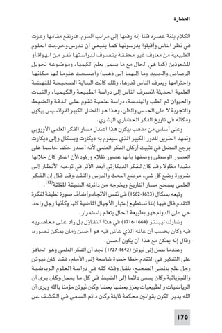 ‫اﳊﻀﺎرة‬

‫اﻟﻜﻼم ﺑﻠﻐﺔ ﻋﺼﺮه ﻗﻠﻨﺎ إﻧﻪ رﻓﻌﻬﺎ إﻟﻰ ﻣﺮاﺗﺐ اﻟﻌﻠﻮم، ﻓﺎرﺗﻔﻊ ﻣﻘﺎﻣﻬﺎ وﻋﺰت‬
‫ﻓﻲ ﻧﻈﺮ اﻟﻨﺎس،وأﻗﺒﻠﻮا ﻳﺪرﺳﻮﻧﻬـﺎ ﻛـﻤـﺎ ﻳـﻨـﺒـﻐـﻲ أن ﺗـﺪرس،وﺧـﺮﺟـﺖ اﻟـﻌـﻠـﻮم‬
‫اﻟﻄﺒﻴﻌﻴﺔ ﻣﻦ ﻣﻌﺎرف ﻏﻴﺮ ﻣﺤﻘـﻘـﺔ ﻳـﻨـﺼـﺮف ﻟـﺪراﺳـﺘـﻬـﺎ ﻧـﻔـﺮ ﻣـﻦ اﻟـﻬـﻮاة،أو‬
‫ا ﺸﻌﻮذﻳﻦ )ﻛﻤﺎ ﻫﻲ اﳊﺎل ﻣﻊ ﻣﺎ ﻳﺴﻤﻰ ﺑﻌﻠﻢ اﻟﻜﻴﻤﻴـﺎء وﻣـﻮﺿـﻮﻋـﻪ ﲢـﻮﻳـﻞ‬
‫اﻟﺮﺻﺎص واﳊﺪﻳﺪ وﻣﺎ إﻟﻴﻬﻤـﺎ إﻟـﻰ ذﻫـﺐ( وأﺻـﺒـﺤـﺖ ﻋـﻠـﻮﻣـﺎ ﻟـﻬـﺎ ﻣـﻜـﺎﻧـﻬـﺎ‬
‫واﺣﺘﺮاﻣﻬﺎ وﻳﻌﺮف اﻟﻨﺎس ﻗﺪرﻫﺎ، وﺗﻠﻚ ﻛﺎﻧﺖ اﻟﺒﺪاﻳﺔ اﻟﺼﺤـﻴـﺤـﺔ ﻟـﻠـﻨـﻬـﻀـﺔ‬
‫اﻟﻌﻠﻤﻴﺔ اﳊﺪﻳﺜﺔ.اﻧﺼﺮف اﻟﻨﺎس إﻟﻰ دراﺳﺔ اﻟﻄـﺒـﻴـﻌـﺔ واﻟـﻜـﻴـﻤـﻴـﺎء واﻟـﻨـﺒـﺎت‬
‫واﳊﻴﻮان ﺛﻢ اﻟﻄﺐ واﻟﻬﻨﺪﺳﺔ، دراﺳﺔ ﻋﻠـﻤـﻴـﺔ ﺗـﻘـﻮم ﻋـﻠـﻰ اﻟـﺪﻗـﺔ واﻟـﻀـﺒـﻂ‬
‫واﻟﺘﺠﺮﺑﺔ ﻻ ﻋﻠﻰ اﳊﺪس واﻟﻈﻦ، وﻫﺬا ﻫﻮ اﻟﻔﻀﻞ اﻟﻜﺒﻴﺮ ﻟﻔﺮاﻧﺴﻴﺲ ﺑﻴﻜﻮن‬
                                     ‫وﻣﻜﺎﻧﻪ ﻓﻲ ﺗﺎرﻳﺦ اﻟﻔﻜﺮ اﳊﻀﺎري اﻟﺒﺸﺮي.‬
‫وﻋﻠﻰ أﺳﺎس ﻣﻦ ﻣﺬﻫﺐ ﺑﻴﻜﻮن ﻫﺬا اﻋﺘﺪل ﻣﺴﺎر اﻟﻔﻜﺮ اﻟﻌﻠﻤﻲ اﻷوروﺑﻲ‬
‫و ﻬﺪ اﻟﻄﺮﻳﻖ ﻟﻠﺪور اﻟﻜﺒﻴﺮ اﻟﺬي ﺳﻴﻘﻮم ﺑﻪ دﻳﻜﺎرت وﺑﺴﻜﺎل.وإﻟﻰ دﻳﻜﺎرت‬
‫ﻳﺮﺟﻊ اﻟﻔﻀﻞ ﻓﻲ ﺗﺜﺒﻴﺖ أرﻛﺎن اﻟﻔﻜﺮ اﻟﻌﻠﻤﻲ ﻷﻧﻪ أﺻﺪر ﺣﻜﻤﺎ ﺣﺎﺳﻤﺎ ﻋﻠﻰ‬
‫اﻟﻌﺼﻮر اﻟﻮﺳﻄﻰ ووﺻﻔﻬﺎ ﺑﺄﻧﻬﺎ ﻋﺼﻮر ﻇﻼم ورﻛﻮد،ﻷن اﻟﻔﻜﺮ ﻛﺎن ﺧﻼﻟﻬﺎ‬
‫ﻣﻘﻴﺪا ﻣﻐﻠﻮﻻ،وﻗﺪ ﻛﺎن ﻟﻠﻔﻜﺮ اﻟﺪﻳﻜﺎرﺗﻲ أﺑﻌﺪ اﻷﺛﺮ ﻓﻲ ﺗﻮﺟﻴﻪ اﻷﻧـﻈـﺎر إﻟـﻰ‬
‫ﺿﺮورة وﺿﻊ ﻛﻞ ﺷﻲء ﻣﻮﺿﻊ اﻟﺒﺤﺚ واﻟﺪرس واﻟﻨـﻘـﺪ،وﻗـﺪ ﻗـﺎل إن اﻟـﻔـﻜـﺮ‬
        ‫اﻟﻌﻠﻤﻲ ﻳﺼﺤﺢ ﻣﺴﺎر اﻟﺘﺎرﻳﺦ وﻳﺨﺮﺟﻪ ﻣﻦ داﺋﺮﺗﻪ اﻟﻀﻴﻘﺔ ا ﻐﻠﻘﺔ)٣١(.‬
‫وﺗﺒﻌﻪ ﺑﺴﻜﺎل )٣٢٦١-٢٦٦١( ﻓﻲ ﻧﻔﺲ اﻻﲡﺎه،وأﺿﺎف ﺻﻮرة ﻟﻄﻴﻔﺔ ﻟﻔﻜﺮة‬
‫اﻟﺘﻘﺪم ﻗﺎل ﻓﻴﻬﺎ إﻧﻨﺎ ﻧﺴﺘﻄﻴﻊ إﻋﺘﺒﺎر اﻷﺟﻴﺎل ا ﺎﺿﻴﺔ ﻛﻠﻬﺎ وﻛﺄﻧﻬﺎ رﺟﻞ واﺣﺪ‬
                           ‫ﺣﻲ ﻋﻠﻰ اﻟﺪوام،ﻓﻬﻮ ﺑﻄﺒﻴﻌﺔ اﳊﺎل ﻳﺘﻌﻠﻢ ﺑﺎﺳﺘﻤﺮار.‬
‫وﺷﺎرك ﻟﻴـﺒـﻨـﺘـﺰ )٤٦٦١-٦١٧١( ﻓﻲ ﻫﺬا اﻟﺘـﻔـﺎؤل ﺑـﻞ زاد ﻋـﻠـﻰ ﻣـﻌـﺎﺻـﺮﻳـﻪ‬
‫ﻓﻴﻪ،وﻛﺎن ﻳﺤﺴﺐ أن ﻋﺎ ﻪ اﻟﺬي ﻋﺎش ﻓﻴﻪ ﻫﻮ أﺣﺴﻦ زﻣﺎن ـﻜـﻦ ﺗـﺼـﻮره،‬
                                        ‫وﻗﺎل إﻧﻪ ﻜﻦ ﻣﻊ ﻫﺬا أن ﻳﻜﻮن أﺣﺴﻦ.‬
‫وﻋﻨﺪﻣﺎ ﻧﺼﻞ إﻟﻰ ﻧﻴﻮﺗﻦ )٢٤٦١-٧٢٧١( ﳒﺪ أن اﻟﻔﻜﺮ اﻟﻌﻠﻤﻲ-وﻫﻮ اﳊﺎﻓﺰ‬
‫ﻋﻠﻰ اﻟﺘﻔﻜﻴﺮ ﻓﻲ اﻟﺘﻘﺪم-ﺧﻄﺎ ﺧﻄﻮة ﺷﺎﺳﻌﺔ إﻟـﻰ اﻷﻣـﺎم، ﻓـﻘـﺪ ﻛـﺎن ﻧـﻴـﻮﺗـﻦ‬
‫رﺟﻞ ﻋﻠﻢ ﺑﺎ ﻌﻨﻰ اﻟﺼﺤﻴﺢ، ﻳﻨﻔـﻖ وﻗـﺘـﻪ ﻛـﻠـﻪ ﻓـﻲ دراﺳـﺔ اﻟـﻌـﻠـﻮم اﻟـﺮﻳـﺎﺿـﻴـﺔ‬
‫واﻟﻔﻴﺰﻳﺎﺋﻴﺔ،وﻛﺎن ﻳﺴﻌﻰ داﺋﻤﺎ إﻟﻰ اﻟﻀﺒﻂ ﻓـﻲ ﻛـﻞ ﻣـﺎ ﻳـﻌـﻤـﻞ،وﻛـﺎن ﻳـﺮى أن‬
‫اﻟﺮﻳﺎﺿﻴﺎت واﻟﻄﺒﻴﻌﻴﺎت ﻳﻌﺰز ﺑﻌﻀﻬﺎ ﺑﻌﻀﺎ.وﻛﺎن ﻧﻴﻮﺗﻦ ﻣﺆﻣﻨﺎ ﺑﺎﻟﻠﻪ وﻳﺮى أن‬
‫اﻟﻠﻪ ﻳﺪﺑﺮ اﻟﻜﻮن ﺑﻘﻮاﻧ ﻣﺤﻜﻤﺔ ﺛﺎﺑﺘﺔ.وﻛﺎن داﺋﻢ اﻟـﺴـﻌـﻲ ﻓـﻲ اﻟـﻜـﺸـﻒ ﻋـﻦ‬

                                                                    ‫071‬
 