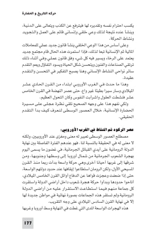 ‫ﺣﺮﻛﺔ اﻟﺘﺎرﻳﺦ و اﳊﻀﺎرة‬

‫ﻳﻜﺴﺐ اﺣﺘﺮام ﻧﻔﺴﻪ وﺗﻘﺪﻳﺮه ﻟﻬﺎ ﻓﻴﺘﺮﻓﻊ ﻋﻦ اﻟﻜﺬب وﻳﺘﻌﺎﻟﻰ ﻋﻠﻰ اﻟـﺪﻧـﻴـﺔ،‬
‫وﻳﻨﺸﺄ ﻋﻨﺪه ﻧﺘﻴﺠﺔ ﻟﺬﻟﻚ وﻋﻲ ﺧﻠﻘﻲ وإﻧﺴﺎﻧﻲ ﻗﺎﺋﻢ ﻋﻠﻰ اﻟﻌﻤـﻞ واﻟـﺘـﺠـﻮﻳـﺪ‬
                                                            ‫وﻧﺸﺎط اﳊﺮﻛﺔ.‬
‫وﻋﻠﻰ أﺳﺎس ﻣﻦ ﻫﺬا اﻟﻮﻋﻲ اﳋﻠﻘﻲ ﻳﻨﺸﺄ ﻗﺎﻧﻮن ﺟﺪﻳﺪ ﻋﻤﻠﻲ ﻟﻠﻤﻌﺎﻣﻼت‬
‫ا ﺎﻟﻴﺔ ﺛﻢ اﻹﻧﺴﺎﻧﻴﺔ ﺗﺒﻌﺎ ﻟﺬﻟﻚ، ﻓﺈذا اﺳﺘﻤﺮت ﻫﺬه اﳊﺎل ﻗﺎم ﻣﺠﺘﻤﻊ ﺟﺪﻳﺪ‬
‫ﻳﻌﺘﻤﺪ ﻋﻠﻰ اﻟﺮﺧﺎء وﻳﺴﻴﺮ ﻓﻴﻪ ﻛﻞ ﺷﻲء وﻓﻖ ﻗﺎﻧﻮن ﻋﻤـﻠـﻲ.وﻓـﻲ أﺛـﻨـﺎء ذﻟـﻚ‬
‫ﺗﺮﺗﻘﻲ اﻟﺼﻨﺎﻋﺎت واﻟﻔﻨﻮن وﻳﺘﺤﺴﻦ ﺷﻜﻞ اﳊﻴﺎة وﻳﺴﻮد اﻟﺘﻔﺎؤل وﻳﻌﻢ اﻟﺘﻘﺪم‬
‫ﺳﺎﺋﺮ ﻧﻮاﺣﻲ اﻟﻨﺸﺎط اﻹﻧﺴﺎﻧﻲ وﻫﻨﺎ ﻳﺼﺒﺢ اﻟﺘﻔﻜﻴﺮ ﻓﻲ اﻟﺘﺤـﺴـﻦ واﻟـﺘـﻘـﺪم‬
                                                                    ‫ﻋﻘﻴﺪة.‬
‫وﻫﺬا ﻣﺎ ﺣـﺪث ﻓـﻲ اﻟـﻐـﺮب اﻷوروﺑـﻲ اﺑـﺘـﺪاء ﻣـﻦ اﻟـﻘـﺮن اﳊـﺎدي ﻋـﺸـﺮ‬
‫ا ﻴﻼدي وﺳﺎر ﺳﻴﺮا ﺑﻄﻴﺌﺎ ﻏﻴﺮ واع، ﺣﺘﻰ ﻋﺼﺮ اﻟﻨﻬﻀﺔ ﻓﻲ اﻟﻘﺮن اﳋﺎﻣﺲ‬
              ‫ﻋﺸﺮ ﻓﻨﺸﻄﺖ اﻟﻌﻘﻮل واﺷﺮأﺑﺖ اﻟﻨﻔﻮس وﻛﺎن اﻟﺘﺤﻮل اﻟﻌﻈﻴﻢ.‬
‫وﻟﻜﻲ ﻧﻔﻬﻢ ﻫﺬا ﻋﻠﻰ وﺟﻬﻪ اﻟﺼﺤﻴﺢ ﻧﻠﻘﻲ ﻧـﻈـﺮة ﻋـﺠـﻠـﻰ ﻋـﻠـﻰ ﻣـﺴـﻴـﺮة‬
‫اﳊﻀﺎرة اﻹﻧﺴﺎﻧﻴـﺔ، ﺧـﻼل اﻟـﻌـﺼـﻮر اﻟـﻮﺳـﻄـﻰ ﻟـﻨـﻌـﺮف ﻛـﻴـﻒ ﺑـﺪأ اﻟـﺘـﻘـﺪم‬
                                                                 ‫اﳊﻘﻴﻘﻲ.‬

                         ‫ﻋﺼﺮ اﻟﺮﻛﻮد ﺛﻢ اﻟﻨﺸﺎط ﻓﻲ اﻟﻐﺮب اﻷوروﺑﻲ:‬
‫ﻣﺼﻄﻠﺢ اﻟﻌﺼﻮر اﻟﻮﺳﻄﻰ ﺗﻌﺒﻴﺮ ﻟﻪ ﻣﻌﻨﻰ وﻣﻐﺰى ﻋﻨﺪ اﻷوروﺑﻴ ، وﻟﻜﻨﻪ‬
‫ﻻ ﻣﻌﻨﻰ ﻟﻪ ﻓﻲ اﳊﻘﻴﻘﺔ ﺑﺎﻟﻨﺴﺒﺔ ﻟﻨﺎ. ﻓﻬﻮ ﻋﻨﺪﻫﻢ اﻟﻔﺘﺮة اﻟﻔﺎﺻﻠﺔ ﺑ ﻧﻬﺎﻳﺔ‬
‫اﻟﺪوﻟﺔ اﻟﺮوﻣﺎﻧﻴﺔ ﻋﻠﻰ أﻳﺪي اﻟﻘﺒﺎﺋﻞ اﳉﺮﻣﺎﻧﻴﺔ، ﻓﻲ ﻏﻀﻮن ﻣﺎ ﻳﺴﻤﻰ اﻟﻴﻮم‬
‫ﺑﻬﺠﺮة اﻟﺸﻌﻮب اﳉﺮﻣﺎﻧﻴﺔ ﻣﻦ ﺷﻤـﺎل أوروﺑـﺎ إﻟـﻰ وﺳـﻄـﻬـﺎ وﺟـﻨـﻮﺑـﻬـﺎ، وﻣـﻦ‬
‫ﺷﺮﻗﻬﺎ إﻟﻰ ﻏﺮﺑﻬﺎ أﺣﻴﺎﻧﺎ أﺧﺮى،وﻫﻲ ﺣﺮﻛﺔ واﺳﻌﺔ ﺑﺪأت ر ﺎ ﻣـﻨـﺬ اﻟـﻘـﺮن‬
‫ا ﺴﻴﺤﻲ اﻷول، وﻟﻜﻦ اﻟﺮوﻣﺎن اﺳﺘﻄﺎﻋﻮا إﻳﻘﺎﻓﻬﺎ ﻋﻨﺪ ﺣﺪود دوﻟﺘﻬﻢ اﻟﻮاﺳﻌﺔ،‬
‫ﺣﺘﻰ إذا ﺿﻌﻔﺖ وﻋﺠﺰت ﻗﻮاﻫﺎ ﻋﻦ اﻟﺪﻓﺎع أواﺋﻞ اﻟﻘﺮن اﳋﺎﻣﺲ ا ﻴﻼدي،‬
‫أﺗﺎﺣﻮا ﺣﺪودﻫﺎ وﺑﺪأوا ﺣﺮﻛﺔ ﻫﺠﺮة ﺷﻌﻮب داﺧﻞ أراﺿﻲ اﻟﺪوﻟﺔ واﺳﺘﻘﺮت‬
‫ﻛﻞ ﺟﻤﺎﻋﺔ ﻣـﻨـﻬـﻢ ﻓـﻴـﻤـﺎ اﺳـﺘـﻄـﺎﻋـﺖ اﻻﺳـﺘـﻘـﺮار ﻋـﻠـﻴـﻪ ﻣـﻦ أراﺿـﻲ اﻟـﺪوﻟـﺔ‬
‫اﻟﺮوﻣﺎﻧﻴﺔ،وﻟﻢ ﺗﺴﺘﻘﺮ ﻫﺬه اﳉﻤﺎﻋﺎت ﺑﺼﻮرة ﻧﻬﺎﺋﻴﺔ ﻓﻲ ﻣﻮاﻃﻦ ﺟﺪﻳﺪة ﻟﻬﺎ‬
                    ‫إﻻ ﻓﻲ ﻧﻬﺎﻳﺔ اﻟﻘﺮن اﻟﺴﺎدس ا ﻴﻼدي ﻋﻠﻰ وﺟﻪ اﻟﺘﻘﺮﻳﺐ.‬
‫ﻫﺬه اﻟﻬﺠﺮات اﻟﻮاﺳﻌﺔ ا ﺪى اﻟﺘﻲ ﻏﻄﺖ ﻓﻲ اﻟﻨﻬﺎﻳﺔ وﺳﻂ أوروﺑﺎ وﻏﺮﺑﻬﺎ‬

 ‫771‬
 