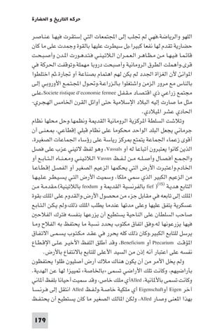 ‫ﺣﺮﻛﺔ اﻟﺘﺎرﻳﺦ و اﳊﻀﺎرة‬

‫اﻟﻠﻬﻮ واﻟﺮﻳﺎﺿﺔ،ﻓﻬﻲ ﻟﻢ ﲡﻠﺐ إﻟﻰ اﺠﻤﻟﺘﻤﻌﺎت اﻟﺘﻲ إﺳﺘﻘﺮت ﻓﻴﻬـﺎ ﻋـﻨـﺎﺻـﺮ‬
‫ﺣﻀﺎرﻳﺔ ﺗﻘﺪم ﻟﻬﺎ ﻧﻔﻌﺎ ﻛﺒﻴﺮا،ﺑﻞ ﺳﻴﻄﺮت ﻋﻠﻴﻬﺎ ﺑﺎﻟﻘﻮة وﺟﻤﺪت ﻋﻠﻰ ﻣﺎ ﻛﺎن‬
‫ﻗﺎﺋـﻤـﺎ ﻓـﻴـﻬـﺎ ﻣـﻦ ﻣـﻈـﺎﻫـﺮ اﻟـﻌـﻤـﺮان اﻟـﻼﺗـﻴـﻨـﻲ ﻓـﺘـﺪﻫـﻮرت ا ـﺪن وأﺻـﺒـﺤـﺖ‬
‫ﻗﺮى،وأﻫﻤﻠﺖ اﻟﻄﺮق اﻟﺮوﻣﺎﻧﻴﺔ وأﺻﺒﺤﺖ دروﺑﺎ ﻣﻬﻤﻠﺔ،وﺗﻮﻗﻔﺖ اﳊﺮﻛﺔ ﻓﻲ‬
‫ا ﻮاﻧﺊ ﻷن اﻟﻐﺰاة اﳉﺪد ﻟﻢ ﻳﻜﻦ ﻟﻬﻢ اﻫﺘﻤﺎم ﺑﺼﻨﺎﻋﺔ أو ﲡﺎرة.ﺛﻢ اﺧﺘﻠﻄﻮا‬
‫ﺑﺎﻟﻨﺎس ﻣﻊ ﻣﺮور اﻟﺰﻣﻦ واﺷﺘﻐﻠﻮا ﺑـﺎﻟـﺰراﻋـﺔ،وﲢـﻮل اﺠﻤﻟـﺘـﻤـﻊ اﻷوروﺑـﻲ إﻟـﻰ‬
‫ﻣﺠﺘﻤﻊ زراﻋﻲ ذي اﻗﺘـﺼـﺎد ﻣـﻘـﻔـﻞ ‪،Societe ristique d‘economie fermee‬ﻋﻠـﻰ‬
‫ﻣﺜﻞ ﻣﺎ ﺻﺎرت إﻟﻴﻪ اﻟﺒﻼد اﻹﺳﻼﻣﻴﺔ ﺣﺘﻰ أواﺋﻞ اﻟﻘﺮن اﳋﺎﻣﺲ اﻟﻬـﺠـﺮي-‬
                                                               ‫اﳊﺎدي ﻋﺸﺮ ا ﻴﻼدي.‬
‫وﺗﻼﺷﺖ اﻟﺴﻠﻄﺔ ا ﺮﻛﺰﻳﺔ اﻟﺮوﻣﺎﻧﻴﺔ اﻟﻘﺪ ﺔ وﻧﻈﻤﻬﺎ،وﺣﻞ ﻣﺤﻠﻬﺎ ﻧﻈﺎم‬
‫ﺟﺮﻣﺎﻧﻲ ﻳﺠﻌﻞ اﻟﺒﻠﺪ اﻟﻮاﺣﺪ ﻣﺤﻜﻮﻣﺎ ﻋﻠﻰ ﻧﻈﺎم ﻗﺒﻠﻲ إﻗﻄﺎﻋﻲ، ـﻌـﻨـﻰ أن‬
‫أﻗﻮى زﻋﻤﺎء اﳉﻤﺎﻋﺔ ﻳﺘﻤﺘﻊ ﺮﻛﺰ رﻳﺎﺳﺔ ﻋﻠﻰ رؤﺳﺎء اﳉﻤﺎﻋﺎت اﻟﺼﻐﻴﺮة،‬
‫اﻟﺬﻳﻦ ﻛﺎﻧﻮا ﻳﻌﺘﺒﺮون أﺗﺒﺎﻋﺎ ﻟﻪ أو ‪ ،Vassals‬وﻫﻮ ﻟﻔﻆ ﻻﺗﻴﻨﻲ ﻋﺰب ﻋﻠﻰ ﻓﺼﻞ‬
‫واﳉـﻤـﻊ أﻓـﺼـﺎل وأﺻ ـﻠــﻪ ﻣــﻦ ﻟ ـﻔــﻆ ‪ Vassus‬اﻟـﻼﺗـﻴـﻨـﻲ وﻣـﻌ ـﻨــﺎه اﻟ ـﺘــﺎﺑــﻊ أو‬
‫اﳋﺎدم،واﻋﺘﺒﺮت اﻷرض اﻟﺘﻲ ﻳﺤﻜﻤﻬﺎ اﻟﺰﻋﻴﻢ اﻟﺼﻐﻴﺮ أو اﻟﻔﺼـﻞ إﻗـﻄـﺎﻋـﺎ‬
‫ﻣﻦ اﻟﺰﻋﻴﻢ اﻟﻜﺒﻴﺮ اﻟﺬي ﺳﻤﻲ ﻣﻠﻜﺎ، وﺳﻤﻴﺖ اﻷرض اﻟﺘـﻲ ﻳـﺴـﻴـﻄـﺮ ﻋـﻠـﻴـﻬـﺎ‬
‫اﻟﺘﺎﺑﻊ ﻫﺪﻳـﺔ )٥١() ‪ fief‬ﺑﺎﻟﻔﺮﻧﺴﻴﺔ اﻟﻘﺪ ﺔ و ‪ feodum‬ﺑﺎﻟﻼﺗﻴﻨﻴﺔ(،ﻣﻘﺪﻣـﺔ ﻣـﻦ‬
‫ا ﻠﻚ إﻟﻰ ﺗﺎﺑﻌﻪ ﻓﻲ ﻣﻘﺎﺑﻞ ﺟﺰء ﻣﻦ ﻣﺤﺼﻮل اﻷرض،واﻟﻘﺪوم ﻋﻠﻰ ا ﻠﻚ ﺑﻘﻮة‬
‫ﻋﺴﻜﺮﻳﺔ ﻳﺘﻔﻖ ﻋﻠﻴﻬﺎ وﻋﻠﻰ ﻣﺪﺗﻬﺎ ﻋﻨﺪﻣﺎ ﻳﻄﻠﺐ ا ﻠﻚ ذﻟﻚ،وﻟﻢ ﻳـﻜـﻦ اﻟـﺘـﺎﺑـﻊ‬
   ‫ﺻﺎﺣﺐ اﻟﺴﻠﻄﺎن ﻋﻠﻰ اﻟﻨﺎﺣﻴﺔ ﻳﺴﺘﻄﻴﻊ أن ﻳﺰرﻋﻬﺎ ﺑﻨﻔﺴﻪ ﻓﺘﺮك اﻟﻔﻼﺣ‬
‫ﻓﻴﻬﺎ ﻳﺰرﻋﻮﻧﻬﺎ ﻟﻪ،وﻓﻖ اﺗﻔﺎق ﻣﻜﺘﻮب ﻳﺤﺪد ﻧﺴﺒﺔ ﻣﺎ ﻳﺤﺘﻔﻆ ﺑﻪ اﻟﻔﻼح وﻣـﺎ‬
‫ﻳﺮﺳﻞ ﻟﻠﺘﺎﺑﻊ اﻟﻜﺒﻴﺮ،وﻛﺎن ذﻟﻚ ﻛﻠﻪ ﻳﺤﺮر ﻓﻲ ﻋﻘـﺪ ﻣـﻜـﺘـﻮب ﻳـﺴـﻤـﻰ اﻻﺗـﻔـﺎق‬
‫ا ﺆﻗـﺖ ‪ Precarium‬أو ‪ ،Beneficium‬وﻗﺪ أﻃﻠﻖ اﻟﻠﻔﻆ اﻷﺧﻴـﺮ ﻋـﻠـﻰ اﻹﻗـﻄـﺎع‬
        ‫ﻧﻔﺴﻪ ﻋﻠﻰ اﻋﺘﺒﺎر أﻧﻪ إذن ﻣﻦ اﻟﺴﻴﺪ اﻷﻋﻠﻰ ﻟﻠﺘﺎﺑﻊ ﺑﺎﻻﻧﺘﻔﺎع ﺑﺎﻷرض.‬
‫وﻟﻢ ﻳﺨﻞ اﻷﻣﺮ ﻣﻦ أن ﻳﻜﻮن ﻫﻨﺎك ﻣﻼك أرض أﺻﻠﻴﻮن ﻇﻠﻮا ﻳﺤﺘﻔﻈﻮن‬
‫ﺑﺄراﺿﻴﻬﻢ، وﻛﺎﻧﺖ ﺗﻠﻚ اﻷراﺿﻲ ﺗﺴﻤﻰ »ﺑﺎﳋﺎﺻﺔ« ﻴﻴﺰا ﻟﻬﺎ ﻋﻦ اﻟﻬﺪﻳﺔ.‬
‫وﻛﺎﻧﺖ ﺗﺴﻤﻰ ﺑﺎﻷ ﺎﻧﻴﺔ، ‪Alled‬أي ﻣﻠﻚ ﺧﺎص، وﻗﺪ ﺳﻤﻴﺖ أﺣﻴﺎﻧﺎ ﺑﻠﻔﻆ أ ﺎﻧﻲ‬
‫آﺧﺮ ‪ Eigen‬أو‪ Eigenschaft‬أي ﻣﻠﻜﻴﺔ ﺧﺎﺻـﺔ.وﻟـﻔـﻆ ‪ Alled‬اﻧﺘﻘﻞ إﻟﻰ ﻓـﺮﻧـﺴـﺎ‬
‫ﺑﻬﺬا ا ﻌﻨﻰ وﺻـﺎر ‪ ،Alled‬وﻟﻜﻦ ا ﺎﻟﻚ اﻟﺼﻐﻴﺮ ﻣﺎ ﻛﺎن ﻳﺴﺘﻄﻴﻊ أن ﻳﺤﺘـﻔـﻆ‬

 ‫971‬
 