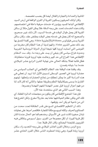 ‫اﳊﻀﺎرة‬

               ‫ا ﺎﺷﻴﺔ واﳊﺪادة واﻟﻨﺠﺎرة واﻟﻘﺘﺎل أﻳﻀﺎ-ﻛﻞ ﺑﺤﺴﺐ ﺗﺨﺼﺼﻪ.‬
‫وﻛﺎن أوﻟﺌﻚ اﳊﺮﻓﻴﻮن ﻳﺴﻜﻨﻮن اﻟﻘﺮﻳﺔ أو اﻟﻘﺮى اﻟﻮاﻗﻌﺔ ﻓﻲ أرض اﻟﺴﻴﺪ‬
‫اﻹﻗﻄﺎﻋﻲ أﺗﺒﺎﻋﺎ ﻟﻠﺴﻴﺪ وﻳﺆدون ﻟﻪ ﺧﺪﻣﺎت ﺣﺮﻓﻴﺔ داﺧﻠﺔ ﻓﻲ اﺧﺘﺼﺎﺻﻬﻢ،‬
‫وﻛﺎﻧﺖ ﻫﺬه اﳋﺪﻣﺎت ﲢﺪد ﻋﻠﻰ وﺟﻪ اﻟﺪﻗﺔ، ﻓﻼ ﻜﻦ اﻟﻘﻮل ﻣﺜﻼ إن ﺳﺎﻛﻦ‬
‫اﻟﻘﺮﻳﺔ ﻛﺎن ﻳﻌﻤﻞ ﻃﻮال اﻟﻮﻗﺖ ﻓﻲ ﺧﺪﻣـﺔ اﻟـﺴـﻴـﺪ، ﻷن ذﻟـﻚ ﻏـﻴـﺮ ﺻـﺤـﻴـﺢ،‬
‫واﻟﺼﺤﻴﺢ أﻧﻪ ﻛﺎن ﻳﻌﻤﻞ ﻓﻲ ﺧﺪﻣﺘﻪ ﺑﻌﺾ اﻟﻮﻗﺖ ﻘﺘﺾ ﻋﻘﺪ، وﻛﺎن ﺳﺎﻛﻦ‬
‫اﻟﻘﺮﻳﺔ ﻳﺴﻤﻰ ﻓﻴﻠﻴﺎﻧﻮس ‪)Villianus‬ﺑﺎﻹﳒﻠﻴﺰﻳﺔ ‪ ،Villein‬وﻫﻲ ﻛﻠﻤﺔ اﻟﺘﺼﻖ ﺑﻬﺎ‬
‫ﺑﻌﺪ ذﻟﻚ ﻣﻌﻨﻰ اﻟﺸﺮﻳﺮ ‪ ،Violan‬وا ﻬﻢ ﻟﺪﻳﻨﺎ أن ﻫﺬا اﻟﻨﻈﺎم ﻛﺎن ﻣﺨﺮﺟﺎ ﻣﻦ‬
‫اﻟﻔﻮﺿﻰ اﻟﺘﻲ أﺻﺎﺑﺖ أوروﺑﺎ ﻛﻠﻬﺎ ﻧﺘﻴﺠﺔ ﻟﺰوال اﻟﺪوﻟﺔ اﻟـﺮوﻣـﺎﻧـﻴـﺔ اﻟـﻐـﺮﺑـﻴـﺔ‬
‫وﺣﺪوث ﻓﺮاغ ﺳﻴﺎﺳﻲ ﻛﺎن ﻳﻨﺒﻐﻲ أن ﻳﺴﺪ ﻋﻠﻰ وﺟـﻪ ﻣـﺎ. وﻗـﺪ ﺳـﺪ اﻟـﻨـﻈـﺎم‬
‫اﻹﻗﻄﺎﻋﻲ ﻫﺬا اﻟﻔﺮاغ إﻟﻰ ﺣﺪ ﻛﺒﻴﺮ وﻋﺎﺷﺖ ﻋﻠﻴﻪ أوروﺑﺎ ﻗﺮوﻧـﺎ ﻣـﺘـﻄـﺎوﻟـﺔ،‬
‫ﻓﻈﻞ ﻗﺎﺋﻤﺎ ﻓﻌﺎﻻ ﺑﺸﻜﻠﻪ اﳊﺎﻟﻲ ﺣﺘﻰ ﻧﻬـﺎﻳـﺔ اﻟـﻘـﺮن اﻟـﺮاﺑـﻊ ﻋـﺸـﺮ ا ـﻴـﻼدي‬
                                                     ‫ﻋﻨﺪﻣﺎ ﺑﺪأ ﺑﻨﻴﺎﻧﻪ ﻳﺘﺼﺪع.‬
‫وﻗﺪ وﻗﻔﻨﺎ ﻫﺬه اﻟﻮﻗﻔﺔ ﻋﻨﺪ اﻟﻨﻈﺎم اﻹﻗﻄﺎﻋﻲ أي اﳉﺎﻧﺐ اﻟﺴﻴﺎﺳﻲ ﻣﻦ‬
‫ﺣﻀﺎرة أوروﺑﺎ ﻓﻲ اﻟﻌﺼﻮر اﻟﻮﺳﻄﻰ ﻟﺴﺒﺒ :اﻷول أﻧﻨﺎ ﻧﺮﻳﺪ أن ﻧﻌﻄـﻲ ﻓـﻲ‬
‫ﻫﺬه اﻟﺪراﺳﺔ أﻛﺒﺮ ﻣﺎ ﻜﻦ إﻋﻄﺎؤه ﻣﻦ ﺎذج اﳊﻀﺎرات وﲢﻠﻠﻬﺎ، ﻟﻴﻔـﻬـﻢ‬
‫اﻟﻘﺎر ﻣﺎ ﻳﺴﻤﻰ ﻴﻜﺎﻧﻴﻜﻴﺔ اﻟﻨﻈﻢ وﻃﺮﻳﻘﺔ ﻋﻤﻠﻬﺎ، واﻟﺜﺎﻧﻲ أﻧﻪ ﻛﺎن ﻻﺑﺪ ﻟﻨﺎ‬
          ‫ﻣﻦ ﻓﻬﻢ أﺣﻮال أوروﺑﺎ ﻗﺒﻞ ﻋﺼﺮ اﻟﻨﻬﻀﺔ ﻟﻨﻔﻬﻢ اﻟﻨﻬﻀﺔ وﻋﺼﺮﻫﺎ.‬
                          ‫وﻫﺬا اﻟﺴﺒﺐ اﻟﺜﺎﻧﻲ ﻫﻮ اﻟﺬي ﺳﻨﺘﺤﺪث ﻋﻨﻪ اﻵن.‬
‫ﻓﺈن ﻫﺬا اﺠﻤﻟﺘﻤﻊ اﻹﻗﻄﺎﻋﻲ ﻛﺎن ﻳﺘﻜﻮن ﻣﻦ ﻣﺠﺘﻤﻌﺎت اﻟﺪاﺋﺮة ا ﻐﻠﻘﺔ، أي‬
‫ﺗﻠﻚ اﻟﺘﻲ ﻳﺘﻜﺮر ﻧﻈﺎم اﳊﻴﺎة ﻓﻴﻬﺎ ﻋﺎﻣﺎ ﺑﻌﺪ ﻋﺎم وﻻ ﻣﺨﺮج. وﻟﻜﻦ اﺨﻤﻟﺮج ﻫﻨﺎ‬
                                          ‫أﺗﻰ ﻣﻦ ﻧﺎﺣﻴﺔ ﻟﻢ ﻳﻜﻦ أﺣﺪ ﻳﺘﻮﻗﻌﻬﺎ.‬
‫ذﻟﻚ أن اﻟﺘﻨﻈﻴﻢ اﻻﻗﺘﺼﺎدي اﺗﺴﻊ-ﻋﻠﻰ ﻗـﺪر اﻟـﻄـﺎﻗـﺔ-ﻟـﻌـﺪد ﻣـﺤـﺪد ﻣـﻦ‬
‫اﻟﺼﻨﺎﺋﻊ واﳊﺮف، وﻟﻜﻨﻪ ﻟﻢ ﻳﻮﺳﻊ ﻣﻜﺎﻧﺎ ﻟﻠﺘﺠﺎرة، ﻓﺎﻗﺘﺼﺮ أﻣﺮﻫﺎ ﻋﻠﻰ ﻋﻤﻠﻴﺎت‬
‫ﺗﺒﺎدل ﺻﻐﻴﺮة ﻛﺎﻧﺖ ﺗﺪور ﻓﻲ اﻷﺳﻮاق، وﻋﻨﺪﻫﻢ-ﻛﻤﺎ ﻫﻮ اﳊﺎل ﻋـﻨـﺪﻧـﺎ-ﻛـﺎن‬
‫ﻟﻜﻞ ﻗﺮﻳﺔ ﻛﺒﻴﺮة، أو ﻟﻜﻞ ﻣﺠﻤﻮﻋﺔ ﻣﻦ اﻟﻘﺮى، ﺳﻮق أﺳـﺒـﻮﻋـﻲ ﻳـﺘـﻼﻗـﻰ ﻓـﻴـﻪ‬
                             ‫اﻟﻘﺮوﻳﻮن ﻘﺎﻳﻀﺔ اﻟﺒﻀﺎﺋﻊ، وﻛﺎن ا ﺎل ﻗﻠﻴﻼ ﺟﺪا.‬
‫وﻣﻊ اﻟﺰﻣﻦ، وﺧﻼل اﻟﻘﺮن اﻟﻌﺎﺷﺮ ا ﻴﻼدي ﻋﻠﻰ وﺟﻪ اﻟﺘﺤﺪﻳﺪ،زاد ﺳﻜﺎن‬
‫أوروﺑﺎ زﻳﺎدة ﻛﺒﻴﺮة، وﻫﻲ زﻳﺎدة اﺿﻄﺮت اﻟﻨﺎس ﺧﻼل اﻟﻘﺮن اﳊﺎدي ﻋﺸـﺮ‬

                                                                     ‫281‬
 