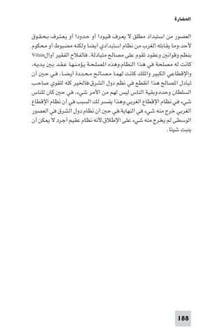 ‫اﳊﻀﺎرة‬

‫اﻟﻌﺼﻮر ﻣﻦ اﺳﺘﺒﺪاد ﻣﻄﻠﻖ ﻻ ﻳﻌـﺮف ﻗـﻴـﻮدا أو ﺣـﺪودا أو ﻳـﻌـﺘـﺮف ﺑـﺤـﻘـﻮق‬
‫ﻷﺣﺪ،وﻣﺎ ﻳﻘﺎﺑﻠﻪ اﻟﻐﺮب ﻣﻦ ﻧﻈﺎم اﺳﺘﺒﺪادي أﻳﻀﺎ وﻟﻜﻨﻪ ﻣﻀﺒﻮط أو ﻣﺤﻜﻮم‬
‫ﺑﻨﻈﻢ وﻗﻮاﻧ وﻋﻘﻮد ﺗﻘﻮم ﻋﻠﻰ ﻣﺼﺎﻟﺢ ﻣﺘﺒﺎدﻟﺔ. ﻓﺎﻟﻔﻼح اﻟﻔﻘﻴﺮ أوال‪Vilain‬‬
‫ﻛﺎﻧﺖ ﻟﻪ ﻣﺼﻠﺤﺔ ﻓﻲ ﻫﺬا اﻟﻨﻈﺎم،وﻫﺬه ا ﺼﻠـﺤـﺔ ﻳـﺆﻣـﻨـﻬـﺎ ﻋـﻘـﺪ ﺑـ ﻳـﺪﻳـﻪ،‬
‫واﻹﻗﻄﺎﻋﻲ اﻟﻜﺒﻴﺮ وا ﻠﻚ ﻛﺎﻧﺖ ﻟﻬﻤـﺎ ﻣـﺼـﺎﻟـﺢ ﻣـﺤـﺪدة أﻳـﻀـﺎ، ﻓـﻲ ﺣـ أن‬
‫ﺗﺒﺎدل ا ﺼﺎﻟﺢ ﻫﺬا اﻧﻘﻄﻊ ﻓﻲ ﻧﻈﻢ دول اﻟﺸﺮق،ﻓﺎﳋﻴﺮ ﻛﻠﻪ ﻟﻠﻘﻮي ﺻﺎﺣـﺐ‬
‫اﻟﺴﻠﻄﺎن وﺣﺪه،وﺑﻘﻴﺔ اﻟﻨﺎس ﻟﻴﺲ ﻟﻬﻢ ﻣﻦ اﻷﻣﺮ ﺷﻲء، ﻓﻲ ﺣ ﻛﺎن ﻟﻠﻨﺎس‬
‫ﺷﻲء ﻓﻲ ﻧﻈﺎم اﻹﻗﻄﺎع اﻟﻐﺮﺑﻲ،وﻫﺬا ﻳﻔﺴﺮ ﻟﻚ اﻟﺴﺒﺐ ﻓﻲ أن ﻧﻈﺎم اﻹﻗﻄﺎع‬
‫اﻟﻐﺮﺑﻲ ﺧﺮج ﻣﻨﻪ ﺷﻲء ﻓﻲ اﻟﻨﻬﺎﻳﺔ،ﻓﻲ ﺣ أن ﻧﻈﺎم دول اﻟﺸﺮق ﻓﻲ اﻟﻌﺼﻮر‬
‫اﻟﻮﺳﻄﻰ ﻟﻢ ﻳﺨﺮج ﻣﻨﻪ ﺷﻲء ﻋﻠﻰ اﻹﻃﻼق،ﻷﻧﻪ ﻧﻈﺎم ﻋﻘﻴﻢ أﺟﺮد ﻻ ﻜﻦ أن‬
                                                            ‫ﻳﻨﺒﺖ ﺷﻴﺌﺎ.‬




                                                               ‫881‬
 