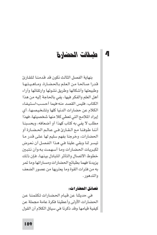 ‫ﻃﺒﻘﺎت اﳊﻀﺎرات‬




                          ‫4 ﻃﺒﻘﺎت اﳊﻀﺎرة‬

   ‫ﺑﻨﻬﺎﻳﺔ اﻟﻔﺼﻞ اﻟﺜﺎﻟﺚ ﻧﻜﻮن ﻗﺪ ﻗـﺪﻣـﻨـﺎ ﻟـﻠـﻘـﺎر‬
‫ﻗـﺪرا ﺻـﺎﳊـﺎ ﻣـﻦ اﻟـﻌـﻠـﻢ ﺑـﺎﳊـﻀـﺎرة، وﻣــﺎﻫ ـﻴ ـﺘ ـﻬــﺎ‬
‫وﻃﺒﻴﻌﺘﻬﺎ وأﺷﻜﺎﻟﻬﺎ وﻃﺮﻳﻖ ﻧﺸﻮﺋﻬﺎ وارﺗﻘﺎﺋﻬﺎ وآراء‬
‫أﻫﻞ اﻟﻌﻠﻢ واﻟﻔﻜﺮ ﻓﻴﻬﺎ، ﻳﻔﻲ ﺑﺎﳊﺎﺟﺔ إﻟﻴﻪ ﻣﻦ ﻫﺬا‬
‫اﻟﻜﺘﺎب، ﻓﻠﻴﺲ اﻟﻘﺼﺪ ﻣﻨﻪ-ﻓﻴﻤﺎ أﺣـﺴـﺐ-اﺳـﺘـﻴـﻔـﺎء‬
‫اﻟﻜﻼم ﻋﻦ ﺣﻀﺎرات اﻟﺪﻧﻴﺎ ﻛﻠﻬﺎ وﺗﺸﺨـﻴـﺼـﻬـﺎ، أي‬
‫إﻳﺮاد ا ﻼﻣﺢ اﻟﺘﻲ ﺗﻌﻄﻲ ﻛﻼ ﻣﻨﻬﺎ ﺷﺨﺼﻴﺘﻬﺎ، ﻓﻬﺬا‬
‫ﻣﻄﻠﺐ ﻻ ﻳﻔﻲ ﺑﻪ ﻛﺘﺎب ﻛﻬﺬا أو أﺿﻌﺎﻓﻪ، وﺑﺤﺴﺒﻨـﺎ‬
‫أﻧـﻨـﺎ ﻃـﻮﻓـﻨـﺎ ﻣـﻊ اﻟ ـﻘــﺎر ﻓــﻲ ﻋــﺎﻟــﻢ اﳊ ـﻀــﺎرة أو‬
‫اﳊﻀﺎرات، وﺧﺮﺟﻨﺎ ﺑﻔﻬﻢ ﺳﻠﻴﻢ ﻟﻬﺎ ﻋـﻠـﻰ ﻗـﺪر ﻣـﺎ‬
‫ﺗﻴﺴﺮ ﻟﻨﺎ.وﺑﻘﻲ ﻋﻠﻴﻨﺎ ﻓـﻲ ﻫـﺬا اﻟـﻔـﺼـﻞ أن ﻧـﻌـﺮض‬
    ‫ﻟﻜﺒـﺮﻳـﺎت اﳊـﻀـﺎرات وﻣـﺎ أﺳـﻬـﻤـﺖ ﺑـﻪ،وأن ﻧـﺘـﺒـ‬
‫ﺧﻄﻮط اﻻﺗﺼﺎل واﻟﺘﺄﺛﺮ ا ﺘﺒﺎدل ﺑﻴـﻨـﻬـﺎ، ﻓـﺈن ذﻟـﻚ‬
‫ﻳﺰﻳﺪﻧﺎ ﻓﻬﻤﺎ ﺑﻄﺒﺎﺋﻊ اﳊﻀﺎرات وﻣﺴﺎراﺗﻬﺎ،وﻣﺎ ﺮ‬
‫ﺑﻪ ﻣﻦ ﻓﺘﺮات اﻟﻘﻮة وﻣﺎ ﻳﻌﺘﺮﻳﻬﺎ ﻣﻦ ﻋﺼﻮر اﻟﻀﻌﻒ‬
                                               ‫واﻟﺘﺪﻫﻮر.‬

                                  ‫ﻓﺼﺎﺋﻞ اﳊﻀﺎرات:‬
‫ﻓﻲ ﺣﺪﻳﺜﻨﺎ ﻋﻦ ﻗـﻴـﺎم اﳊـﻀـﺎرات ﺗـﻜـﻠـﻤـﻨـﺎ ﻋـﻦ‬
‫اﳊﻀﺎرات اﻷوﻟﻰ وأﻋﻄﻴﻨﺎ ﻓﻜﺮة ﻋﺎﻣﺔ ﻣﺠﻤﻠﺔ ﻋﻦ‬
‫ﻛﻴﻔﻴﺔ ﻗﻴﺎﻣﻬﺎ.وﻗﺪ ذﻛﺮﻧﺎ ﻓﻲ ﺳﻴﺎق اﻟﻜﻼم أن اﻟﻘﻮل‬


 ‫981‬
 