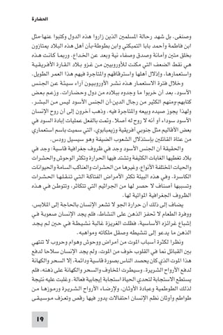 ‫اﳊﻀﺎرة‬

‫وﺻﻨﻐﻰ. ﺑﻞ ﺷﻬﺪ رﺣﺎﻟﺔ ا ﺴﻠﻤ اﻟﺬﻳﻦ زاروا ﻫﺬه اﻟﺪول وﻛﺘﺒﻮا ﻋﻨﻬﺎ-ﻣﺜﻞ‬
‫اﺑﻦ ﻓﺎﻃﻤﺔ وأﺣﻤﺪ ﺑﺎﺑﺎ اﻟﺘﻤﺒﻜﺘﻲ واﺑﻦ ﺑﻄﻮﻃﺔ-ﺑﺄن أﻫﻞ ﻫﺬه اﻟﺒﻼد ﺘﺎزون‬
‫ﺑﺨﻠﻖ ﻣﺘ وأﻣﺎﻧﺔ وﺻﺪق وﺻﻔﺎء ﻧﻴﺔ وﺑﻌﺪ ﻋﻦ اﳋـﺪاع. ور ـﺎ ﻛـﺎﻧـﺖ ﻫـﺬه‬
‫ﻫﻲ ﻧﻘﻂ اﻟﻀﻌﻒ اﻟﺘﻲ ﻣﻜﻨﺖ ﻟﻸوروﺑﻴ ﻣـﻦ ﻏـﺰو ﺑـﻼد اﻟـﻘـﺎرة اﻷﻓـﺮﻳـﻘـﻴـﺔ‬
‫واﺳﺘﻌﻤﺎرﻫﺎ، وإذﻻل أﻫﻠﻬﺎ واﺳﺘﺮﻗﺎﻗﻬﻢ وا ﺘﺎﺟﺮة ﻓﻴﻬﻢ ﻫﺬا اﻟﻌﻤﺮ اﻟﻄﻮﻳﻞ.‬
‫وﺧﻼل ﻓﺘﺮة اﻻﺳﺘﻌﻤـﺎر ﻫـﺬه ﻧـﺸـﺮ اﻷوروﺑـﻴـﻮن آراء ﺳـﻴـﺌـﺔ ﻋـﻦ اﳉـﻨـﺲ‬
‫اﻷﺳﻮد، ﺑﻌﺪ أن ﺧﺮﺑﻮا ﻣﺎ وﺟﺪوه ﺑﺒﻼده ﻣﻦ دول وﺣـﻀـﺎرات. وزﻋـﻢ ﺑـﻌـﺾ‬
‫ﻛﺘﺎﺑﻬﻢ-وﻣﻨﻬﻢ اﻟﻜﺜﻴﺮ ﻣﻦ رﺟﺎل اﻟﺪﻳﻦ-أن اﳉﻨﺲ اﻷﺳﻮد ﻟﻴـﺲ ﻣـﻦ اﻟـﺒـﺸـﺮ.‬
‫وﻟﻬﺬا ﻳﺠﻮز ﺻﻴﺪه وﺑﻴﻌﻪ وا ﺘﺎﺟﺮة ﻓﻴﻪ. وذﻫﺐ آﺧﺮون إﻟﻰ أن روح اﻹﻧﺴﺎن‬
‫اﻷﺳﻮد ﺳﻮداء أو أﻧﻪ ﻻ روح ﻟﻪ أﺻﻼ. و ﺖ ﺑﺎﻟﻔﻌﻞ ﻋﻤﻠﻴﺎت إﺑﺎدة اﻟﺴﻮد ﻓﻲ‬
‫ﺑﻌﺾ اﻷﻗﺎﻟﻴﻢ ﻣﺜﻞ ﺟﻨﻮﺑﻲ أﻓﺮﻳﻘﻴﺔ وز ﺒﺎﺑﻮي، اﻟﺘﻲ ﺳﻤﻴﺖ ﺑﺎﺳﻢ اﺳﺘﻌﻤﺎري‬
          ‫ﻣﻦ ﻋﺘﺎة اﻟﻘﺎﺋﻠ ﺑﺈﺳﺘﺬﻻل اﻟﺸﻌﻮب اﻟﻀﻴﻔﺔ وﻫﻮ ﺳﻴﺴﻴﻞ رودس.‬
‫واﳊﻘﻴﻘﺔ أن اﳉﻨﺲ اﻷﺳﻮد وﺟﺪ ﻓﻲ ﻇﺮوف ﺟﻐﺮاﻓﻴﺔ ﻗﺎﺳﻴﺔ: وﺟﺪ ﻓﻲ‬
‫ﺑﻼد ﺗﻐﻄﻴﻬﺎ اﻟﻐﺎﺑﺎت اﻟﻜﺜﻴﻔﺔ وﺗﺸﺘﺪ ﻓﻴﻬﺎ اﳊﺮارة وﺗﻜﺜﺮ اﻟﻮﺣﻮش واﳊﺸﺮات‬
‫واﳊﻴﺎت اﺨﻤﻟﺘﻠﻔﺔ اﻷﻧﻮاع، وﻏﻴﺮﻫﺎ ﻣﻦ اﳊﺸﺮات واﻟﻌﻨﺎﻛﺐ اﻟﺴﺎﻣﺔ واﳊﻴﻮاﻧﺎت‬
‫اﻟﻜﺎﺳﺮة. وﻓﻲ ﻫﺬه اﻟﺒﻴﺌﺔ ﺗﻜﺜﺮ اﻷﻣﺮاض اﻟﻔﺘﺎﻛـﺔ اﻟـﺘـﻲ ﺗـﻨـﻘـﻠـﻬـﺎ اﳊـﺸـﺮات‬
‫وﺗﺴﺒﺒﻬﺎ أﺻﻨﺎف ﻻ ﺣﺼﺮ ﻟﻬﺎ ﻣﻦ اﳉﺮاﺛﻴﻢ اﻟﺘﻲ ﺗﺘﻜﺎﺛﺮ، وﺗﺘﻮﻃـﻦ ﻓـﻲ ﻫـﺬه‬
                                          ‫اﻟﻈﺮوف اﳉﻐﺮاﻓﻴﺔ ا ﻮاﺗﻴﺔ ﻟﻬﺎ.‬
‫ﻳﻀﺎف إﻟﻰ ذﻟﻚ أن ﺣﺮارة اﳉﻮ ﻻ ﺗﺸﻌﺮ اﻹﻧﺴﺎن ﺑﺎﳊﺎﺟﺔ إﻟﻰ ا ﻼﺑﺲ،‬
‫ووﻓﺮة اﻟﻄﻌﺎم ﻻ ﲢﻔﺰ اﻟﺬﻫﻦ ﻋﻠﻰ اﻟﻨﺸﺎط، ﻓﻠﻢ ﻳﺠﺪ اﻹﻧﺴﺎن ﺻﻌﻮﺑـﺔ ﻓـﻲ‬
‫إﺷﺒﺎع ﻏﺮاﺋﺰه اﻷﺳﺎﺳﻴﺔ، ﻓﻈﻠﺖ اﻟﻐﺮﻳﺰة ﻏﺎﻟﺒﺔ ﻧـﺸـﻴـﻄـﺔ ﻓـﻲ ﺣـ ﻟـﻢ ﻳـﺠـﺪ‬
                        ‫اﻟﺬﻫﻦ ﻣﺎ ﻳﺪﻋﻮ إﻟﻰ ﺗﻨﺸﻴﻄﻪ وﺻﻘﻞ ﻣﻠﻜﺎﺗﻪ وﻣﻮاﻫﺒﻪ.‬
‫وﻧﻈﺮا ﻟﻜﺜﺮة أﺳﺒﺎب ا ﻮت ﻣﻦ أﻣﺮاض ووﺣﻮش وﻫﻮام وﺣﺮوب ﻻ ﺗﻨﺘﻬﻲ‬
‫ﺑ اﻟﻘﺒﺎﺋﻞ ﺎ ﻓﻲ اﻟﻘﻠﻮب ﺧﻮف ﻣﻦ ا ﻮت، وﻟﻢ ﻳﺠﺪ اﻹﻧﺴﺎن ﺳﻼﺣﺎ ﻟﺪﻓﻊ‬
‫ﻫﺬا ا ﻮت اﻟﺬي ﻛﺎن ﻳﺤﺼﺪ اﻟﻨﺎس ﺑﺼﻮرة ﻗﺎﺳﻴﺔ وداﺋﻤﺔ، إﻻ اﻟﺴﺤﺮ واﻟﻜﻬﺎﻧﺔ‬
‫ﻟﺪﻓﻊ اﻷرواح اﻟﺸﺮﻳﺮة. وﺳﻴﻄﺮت اﺨﻤﻟﺎوف واﻟﺴﺤﺮ واﻟﻜﻬﺎﻧﺔ ﻋﻠﻰ ذﻫﻨﻪ، ﻓﻠﻢ‬
‫ﻳﺴﺘﻄﻊ اﻻﺳﺘﺠﺎﺑﺔ ﻟﺘﺤﺪي اﳊﻴﺎة اﺳﺘﺠﺎﺑﺔ إﻳﺠﺎﺑﻴﺔ ﻓﻌﺎﻟﺔ. وﻏﻠﺒﺖ ﻋﻠﻴﻪ ﻧﺘﻴﺠﺔ‬
‫ﻟﺬﻟﻚ اﻟﻄﻮﻃﻤﻴﺔ وﻋﺒﺎدة اﻷوﺛـﺎن، وﻹرﺿـﺎء اﻷرواح اﻟـﺸـﺮﻳـﺮة ورﻣـﻮزﻫـﺎ ﻣـﻦ‬
‫ﻃﻮاﻃﻢ وأوﺛﺎن ﻧﻈﻢ اﻹﻧﺴﺎن اﺣﺘﻔﺎﻻت ﻳﺪور ﻓﻴﻬﺎ رﻗﺺ وﺗﻌـﺰف ﻣـﻮﺳـﻴـﻘـﻰ‬

 ‫91‬
 