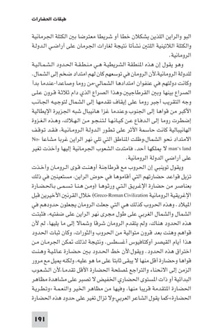 ‫ﻃﺒﻘﺎت اﳊﻀﺎرات‬

‫اﻟﺒﻮ واﻟﺮاﻳﻦ اﻟﻠﺬﻳﻦ ﻳﺸﻜﻼن ﺧﻄﺎ أو ﺷﺮﻳﻄﺎ ﻣﻌﺘﺮﺿﺎ ﺑ اﻟﻜﺘﻠﺔ اﳉﺮﻣﺎﻧﻴﺔ‬
‫واﻟﻜﺘﻠﺔ اﻟﻼﺗﻴﻨﻴﺔ اﻟﻠﺘ ﻧﺸﺄﺗﺎ ﻧﺘﻴﺠﺔ ﻟﻐﺎرات اﳉﺮﻣﺎن ﻋﻠﻰ أراﺿـﻲ اﻟـﺪوﻟـﺔ‬
                                                                      ‫اﻟﺮوﻣﺎﻧﻴﺔ.‬
‫وﻫﻮ ﻳﻘﻮل إن ﻫﺬه ا ﻨﻄﻘﺔ اﻟﺸﺮﻳﻄﻴـﺔ ﻫـﻲ ﻣـﻨـﻄـﻘـﺔ اﳊـﺪود اﻟـﺸـﻤـﺎﻟـﻴـﺔ‬
‫ﻟﻠﺪوﻟﺔ اﻟﺮوﻣﺎﻧﻴﺔ،ﻷن اﻟﺮوﻣﺎن ﻓﻲ ﺗﻮﺳﻌﻬﻢ ﻛﺎن ﻟﻬﻢ اﻣﺘﺪاد ﺿﺨﻢ إﻟﻰ اﻟﺸﻤﺎل.‬
‫وﻛﺎﻧﺖ دوﻟﺘﻬﻢ ﻓﻲ ﻋﻨﻔﻮان اﻣﺘﺪادﻫﺎ اﻟﺸﻤﺎﻟﻲ-ﻣﻦ روﻣﺎ وﺻﺎﻋﺪا-ﻋﻨﺪﻣﺎ ﺑﺪأ‬
‫اﻟﺼﺮاع ﺑﻴﻨﻬﺎ وﺑ اﻟﻘﺮﻃﺎﺟﻴ .وﻫﺬا اﻟﺼﺮاع اﻟﺬي دام ﺛﻼﺛـﺔ ﻗـﺮون ﻋـﻠـﻰ‬
‫وﺟﻪ اﻟﺘﻘﺮﻳﺐ أﺟﺒﺮ روﻣﺎ ﻋﻠﻰ إﻳﻘﺎف ﺗﻘﺪﻣﻬﺎ إﻟﻰ اﻟﺸﻤﺎل ﻟﺘﻮﺟـﻴـﻪ اﳉـﺎﻧـﺐ‬
‫اﻷﻛﺒﺮ ﻣﻦ ﻗﻮاﻫﺎ إﻟﻰ اﳉﻨﻮب.وﻋﻨﺪﻣﺎ ﻏﺰا ﻫﺎﻧﻴﺒﺎل ﺷﺒﻪ اﳉﺰﻳﺮة اﻹﻳﻄﺎﻟﻴﺔ‬
‫إﺿﻄﺮت روﻣﺎ إﻟﻰ اﻟـﺪﻓـﺎع ﻋـﻦ ﻛـﻴـﺎﻧـﻬـﺎ ﻟـﺘـﻨـﺠـﻮ ﻣـﻦ اﻟـﻬـﻼك، وﻫـﺬه اﻟـﻐـﺰوة‬
‫اﻟﻬﺎﻧﻴﺒﺎﻟﻴﺔ ﻛﺎﻧﺖ ﺣﺎﺳﻤﺔ اﻷﺛﺮ ﻋﻠﻰ ﺗـﻄـﻮر اﻟـﺪوﻟـﺔ اﻟـﺮوﻣـﺎﻧـﻴـﺔ، ﻓـﻘـﺪ ﺗـﻮﻗـﻒ‬
‫اﻻﻣﺘﺪاد ﻧﺤﻮ اﻟﺸﻤﺎل،وﻇﻠﺖ ا ﻨﺎﻃﻖ اﻟﺘﻲ ﺗﻠﻲ ﻧﻬﺮ اﻟﺮاﻳﻦ ﻏﺮﺑﺎ ﻣﺸﺎﻋﺎ -‪No‬‬
‫‪ man‘s land‬ﻻ ﻠﻜﻬﺎ أﺣﺪ، ﻓﺎﻣﺘﺪت اﻟﺸﻌﻮب اﳉﺮﻣﺎﻧﻴﺔ إﻟﻴﻬﺎ وأﺧﺬت ﺗﻐﻴﺮ‬
                                                 ‫ﻋﻠﻰ أراﺿﻲ اﻟﺪوﻟﺔ اﻟﺮوﻣﺎﻧﻴﺔ.‬
‫وﻳﻘﻮل ﺗﻮﻳﻨﺒﻲ إن اﳊﺮوب ﻣﻊ ﻗﺮﻃﺎﺟﻨﺔ أوﻫﻨـﺖ ﻗـﻮى اﻟـﺮوﻣـﺎن وأﺧـﺬت‬
‫ﺗﺰﻳﻞ ﻗﻮاﻋﺪ ﺣﻀﺎرﺗﻬﻢ اﻟﺘﻲ أﻗﺎﻣﻮﻫﺎ ﻓﻲ ﺣﻮض اﻟﺮاﻳﻦ، ﻣﺴﺘﻌﻴﻨ ﻓﻲ ذﻟﻚ‬
‫ﺑﻌﻨﺎﺻﺮ ﻣﻦ ﺣﻀﺎرة اﻹﻏـﺮﻳـﻖ اﻟـﺘـﻲ ورﺛـﻮﻫـﺎ )وﻣـﻦ ﻫـﻨـﺎ ﺗـﺴـﻤـﻰ ﺑـﺎﳊـﻀـﺎرة‬
‫اﻹﻏﺮﻳﻘﻴﺔ اﻟﺮوﻣﺎﻧﻴﺔ ‪ (Greco-Roman Civilization‬ﺧﻼل اﻟﻘﺮﻧ اﻷﺧﻴﺮﻳﻦ ﻗﺒﻞ‬
‫ا ﻴﻼد. وﻫﺬه اﳊﺮوب ﻛﺬﻟﻚ ﻫﻲ اﻟﺘﻲ ﺟﻌﻠﺖ اﻟﺮوﻣﺎن ﻳﺠﻌﻠﻮن ﺣﺪودﻫﻢ ﻓﻲ‬
‫اﻟﺸﻤﺎل واﻟﺸﻤﺎل اﻟﻐﺮﺑﻲ ﻋﻠﻰ ﻃﻮل ﻣﺠﺮى ﻧﻬﺮ اﻟﺮاﻳﻦ ﻋﻠﻰ ﺿﻔﺘﻴﻪ، ﻓﺜﺒﺘـﺖ‬
‫ﻫﺬه اﳊﺪود ﻫﻨﺎك، وﻟﻢ ﻳﺘﻘﺪم اﻟﺮوﻣﺎن ﺷﺮﻗﺎ وﺷﻤﺎﻻ إﻟﻰ ﻣﺎ ﻳﻠﻴﻬﺎ، ﻟﻢ ﻷن‬
‫ﻗﻮاﻫﻢ وﻫﻨﺖ ﺑﻌﺪ ﻗﺮون ﻣﺘﻮاﻟﻴﺔ ﻣﻦ اﳊﺮوب واﻟﺜﻮرات، وﻛﺎن ﺛﺒﺎت اﳊﺪود‬
‫ﻫﺬا أﻳﺎم اﻟﻘﻴﺼﺮ أوﻛﺘﺎﻓﻴﻮس أﻏﺴﻄﺲ. وﻧﺘﻴﺠﺔ ﻟﺬﻟﻚ ﻜﻦ اﳉﺮﻣـﺎن ﻣـﻦ‬
‫اﺧﺘﺮاق ﻫﺬه اﳊﺪود. وﻳﻘﻮل:ﻷن ﺧﻂ اﳊـﺪود ﺑـ ﺣـﻀـﺎرة ﻋـﺎ ـﻴـﺔ وﻫـﻨـﺖ‬
‫ﻗﻮاﻫﺎ وﺣﻀﺎرة أﻗﻞ ﻣﻨﻬﺎ ﻻ ﻳﺒﻘﻰ ﺛﺎﺑﺘﺎ ﻋﻠﻰ ﻣﺎ ﻫﻮ ﻋﻠﻴﻪ، وﻟﻜﻨﻪ ﻴﻞ ﻣﻊ ﻣﺮور‬
‫اﻟﺰﻣﻦ إﻟﻰ اﻻﻧﺤﻨﺎء واﻟﺘﺮاﺟﻊ ﺼﻠﺤﺔ اﳊﻀﺎرة اﻷﻗﻞ ﺗﻘﺪﻣـﺎ،ﻷن اﻟـﺸـﻌـﻮب‬
‫اﻟﺒﺪاﺋﻴﺔ أو ذات ا ﺴﺘﻮى اﳊﻀﺎري اﳋﻔﻴﺾ ﻻ ﺗﺼﺒﺮ ﻋﻠﻰ ﻣﺸﺎﻫﺪة ﻣﻈﺎﻫﺮ‬
‫اﳊﻀﺎرة ا ﺘﻘﺪﻣﺔ ﻗﺮﻳﺒﺎ ﻣﻨﻬﺎ، وﻓﻴﻬﺎ ﻣﻦ ﻣﻈﺎﻫﺮ اﳋﻴﺮ واﻟﻨﻌـﻤـﺔ »وﺗـﻄـﺮﻳـﺔ‬
‫اﳊﻀﺎرة«-ﻛﻤﺎ ﻳﻘﻮل اﻟﺸﺎﻋﺮ اﻟﻌﺮﺑﻲ-وﻻ ﺗﺰال ﺗﻐﻴﺮ ﻋﻠﻰ ﺣﺪود ﻫﺬه اﳊﻀﺎرة‬

 ‫191‬
 