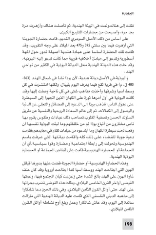 ‫اﳊﻀﺎرة‬

‫ﻧﻘﻠﺖ إﻟﻰ ﻫﻨﺎك،و ﺖ ﻓﻲ اﻟﺒﻴﺌﺔ اﻟﻬﻨﺪﻳﺔ، ﺛﻢ ﺗﺄﺻﻠـﺖ ﻫـﻨـﺎك وأزﻫـﺮت ﻣـﺮة‬
                           ‫ﺑﻌﺪ ﻣﺮة، وأﺻﺒﺤﺖ ﻣﻦ ﺣﻀﺎرات اﻟﺘﺎرﻳﺦ اﻟﻜﺒﺮى.‬
‫ﻋﻠﻰ أﺳﺎس ﻣﻦ ذﻟﻚ اﻷﺻﻞ-اﻟﺴﻮﻣﺮي اﻟﻘﺪ ، ﻗﺎﻣﺖ ﺣﻀـﺎرة اﳉـﻮﺑـﺘـﺎ‬
‫اﻟﺘﻲ أزﻫﺮت ﻓﻴﻤﺎ ﺑ ﺳﻨﺘﻲ ٥٧٣ و٥٧٤ ﺑﻌﺪ ا ﻴﻼد ﻋﻠﻰ وﺟﻪ اﻟﺘﻘﺮﻳﺐ، وﻗﺪ‬
‫ﻗﺎﻣﺖ ﺗﻠﻚ اﳊﻀﺎرة أﺳﺎﺳـﺎ ﻋـﻠـﻰ ﻋـﺒـﺎدة ﻫـﻨـﺪﻳـﺔ أﺻـﻴـﻠـﺔ ﺗـﺪور ﺣـﻮل ا ـﻬـﺔ‬
‫أﺳﻄﻮرﻳﺔ،وﺗﺪﻋﻮ إﻟﻰ ﻣﺒﺎد أﺧﻼﻗﻴﺔ ﻗﺮﻳﺒﺔ ﺎ ﻛﺎﻧﺖ ﺗﺪﻋﻮ إﻟﻴـﻪ اﻟـﺒـﻮذﻳـﺔ،‬
‫وﻗﺪ ﺣﻠﺖ ﻫﺬه اﻟﺪﻳﺎﻧﺔ اﻟﻬﻨﺪﻳﺔ ﻣﺤﻞ اﻟﺪﻳﺎﻧﺔ اﻟﺒﻮذﻳﺔ ﻓﻲ اﻟﻜﺜﻴﺮ ﻣﻦ ﻧـﻮاﺣـﻲ‬
                                                                          ‫اﻟﻬﻨﺪ.‬
‫واﻟﺒﻮذﻳﺔ-ﻓﻲ اﻷﺻﻞ-دﻳﺎﻧﺔ ﻫﻨﺪﻳﺔ، ﻷن ﺑﻮذا ﻧﺸﺄ ﻓﻲ ﺷﻤﺎل اﻟﻬـﻨـﺪ )٣٦٥-‬
‫٣٨٤ ق. م( ﻓﻲ ﻗﺮﻳﺔ ﺗﻘﻊ ﻓﻴﻤﺎ ﻳﻌﺮف اﻟﻴﻮم ﺑﻨﻴﺒﺎل، وﻟﻜﻨﻬﺎ اﻧـﺘـﺸـﺮت ﻓـﻲ ﻛـﻞ‬
‫وﺳﻂ آﺳﻴﺎ وﺷﺮﻗﻬﺎ وأﺧﺬت ﻣﺬاﻫﺐ ﺷﺘﻰ ﻓﻲ ﻛﻞ ﻧﺎﺣﻴﺔ وﺻﻠﺖ إﻟﻴﻬﺎ.وﻗـﺪ‬
‫ﻛﺎﻧﺖ اﻟﺒﻮذﻳﺔ ﻓﻲ أول أﻣﺮﻫﺎ ﺛﻮرة ﻋﻠﻰ اﻟﻜﻬﺎن اﻟﺬﻳﻦ اﲡﻬﻮا إﻟﻰ اﻟﺴـﻴـﻄـﺮة‬
‫ﻋﻠﻰ ﻋﻘﻮل اﻟﻨﺎس، ﻓﺬﻫﺐ ﺑﻮذا إﻟﻰ اﻟﺪﻋﻮة إﻟﻰ اﻟﻔﻀﺎﺋﻞ واﻟﺘﺨﻠﻲ ﻋﻦ اﻟﺪﻧﻴﺎ‬
‫واﻟﻮﺻﻮل إﻟﻰ اﻟﻜﻤﺎﻻت، ﺛﻢ إﻟﻰ ﻋﺎﻟﻢ اﻟﺴﻌﺎدة اﻟﺮوﺣﻴﺔ واﻟﻨﻔﺴﻴﺔ ﻋﻦ ﻃﺮﻳﻖ‬
‫اﻟﺴﻠﻮك اﳊﺴﻦ وﺗﺼﻔﻴﺔ اﻟﻘﻠﻮب،ﺗﺼﺎﺣﺐ ذﻟﻚ ﻋﺒﺎدات وﻃﻘﻮس ﻳﻘـﻮم ﺑـﻬـﺎ‬
‫ﻧﺎص ﻣﺨﺘﺎرون ﻣﻦ أﺗﺒﺎع ﺑﻮذا ﺛﻢ ﻣﻦ ﺧﻠﻔﺎﺋﻬﻢ.وﻣﺎ ﻟﺒﺜﺖ اﻟﺒﻮذﻳﺔ ﻧـﻔـﺴـﻬـﺎ أن‬
‫وﻗﻌﺖ ﲢﺖ ﺳﻴﻄﺮة اﻟﻜﻬﺎن وﻣﺎ اﺑﺘﺪﻋﻮه ﻣﻦ ﻋﺒﺎدات ﺗﻘﺎم ﻓﻲ ﻣﻌﺎﺑﺪﻫﻢ،ﻓﻘﺎﻣﺖ‬
‫دﻋﻮة ﺟﻮﺑﺘﺎ ﻟﻠـﻘـﻀـﺎء ﻋـﻠـﻰ ذﻟـﻚ ﻛـﻠـﻪ وأﻗـﺎﻣـﺖ دﻳـﺎﻧـﺘـﻬـﺎ اﻟـﺘـﻲ ﻋـﺮﻓـﺖ ﺑـﺎﺳـﻢ‬
‫اﻟﻬﻨﺪوﺳﻴﺔ،وﲢﻮﻟﺖ إﻟﻰ راﺑﻄﺔ اﺟﺘﻤﺎﻋـﻴـﺔ وﺣـﻀـﺎرة وﻗـﻮة ﺳـﻴـﺎﺳـﻴـﺔ.أي أن‬
‫اﳉﻤﺎﻋﺔ-أو اﳊﻀﺎرة اﻟﻬﻨﺪوﺳﻴﺔ-ﻗﺎﻣﺖ ﻋﻠﻰ أﻧﻘﺎض اﳉﻤﺎﻋﺔ أو اﳊﻀﺎرة‬
                                                               ‫اﻟﺒﻮذﻳﺔ اﻟﻬﻨﺪﻳﺔ.‬
‫وﻫﺬه اﳊﻀﺎرة اﻟﻬﻨﺪوﺳﻴﺔ-أو ﺣﻀﺎرة اﳉﻮﺑﺘﺎ-ﻗﻀﺖ ﻋﻠﻴﻬﺎ ﺑﺪورﻫﺎ ﻗﺒﺎﺋﻞ‬
‫اﻟﻬﻮن اﻟﺘﻲ اﺟﺘﺎﺣﺖ اﻟﻬﻨﺪ ووﺳﻂ آﺳﻴﺎ ﻛﻤﺎ اﺟﺘﺎﺣﺖ أوروﺑﺎ.وﻗﺪ ﻛﺎن ﻋﻨﻒ‬
‫ﻏﺎرة اﻟﻬﻮن ﻋﻠﻰ اﻟﻬﻨﺪ ﺑﺎﻟﻎ اﻟﺸﺪة ﺣﺘﻰ زﻋﺰﻋﺖ ﻛﻴﺎن اﺠﻤﻟﺘﻤﻊ ﻓﻴﻬﺎ، وﻋﻤﺘﻬﺎ‬
‫اﻟﻔﻮﺿﻰ أواﺧﺮ اﻟﻘﺮن اﳋﺎﻣﺲ ا ﻴﻼدي، وﻇﻠﺖ ﻫﺬه اﻟﻔﻮﺿﻰ ﺗﻀﺮب ﺑﺠﺮاﻧﻬﺎ‬
‫ﻋﻠﻰ اﻟﻬﻨﺪ ﺣﺘﻰ أواﺋﻞ اﻟﻘﺮن اﻟﺜﺎﻣﻦ ا ﻴﻼدي. وﻓﻲ ذﻟﻚ اﳊ دﻋﺎ ﺷﺎﻧﻜﺎرا‬
‫إﻟﻰ ﻣﺬﻫﺒﻪ اﻟﺪﻳﻨﻲ اﻟﻔﻠﺴﻔﻲ اﻟﺬي ﻗﺎﻣﺖ ﻋﻠﻴﻪ اﻟﺪﻳﺎﻧﺔ اﻟﻬﻨﺪﻳﺔ اﻟﺘﻲ ﻣﺎزاﻟﺖ‬
‫ﺳﺎﺋﺪة إﻟﻰ اﻟﻴﻮم، وﻗﺪ ﻋﺎش ﺷﺎﻧﻜﺎرا وﻋﻤﻞ وﺑﻠﻎ أوج ﻧﺸـﺎﻃـﻪ أواﺋـﻞ اﻟـﻘـﺮن‬
                                                               ‫اﻟﺜﺎﻣﻦ ا ﻴﻼدي.‬

                                                                         ‫891‬
 