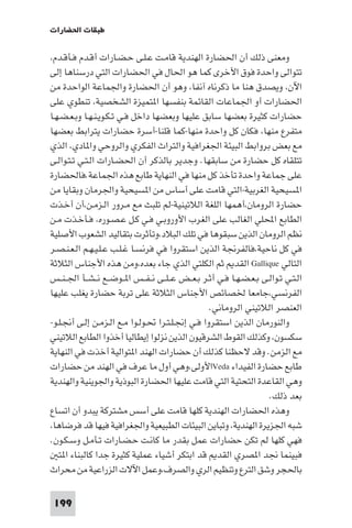 ‫ﻃﺒﻘﺎت اﳊﻀﺎرات‬

‫وﻣﻌﻨﻰ ذﻟﻚ أن اﳊﻀﺎرة اﻟﻬﻨﺪﻳﺔ ﻗﺎﻣـﺖ ﻋـﻠـﻰ ﺣـﻀـﺎرات أﻗـﺪم ﻓـﺄﻗـﺪم،‬
‫ﺗﺘﻮاﻟﻰ واﺣﺪة ﻓﻮق اﻷﺧﺮى ﻛﻤﺎ ﻫﻮ اﳊﺎل ﻓﻲ اﳊﻀﺎرات اﻟﺘﻲ درﺳﻨﺎﻫﺎ إﻟﻰ‬
‫اﻵن، وﻳﺼﺪق ﻫﻨﺎ ﻣﺎ ذﻛﺮﻧﺎه آﻧﻔﺎ، وﻫﻮ أن اﳊﻀﺎرة واﳉﻤﺎﻋﺔ اﻟﻮاﺣﺪة ﻣﻦ‬
‫اﳊﻀﺎرات أو اﳉﻤﺎﻋﺎت اﻟﻘﺎﺋﻤﺔ ﺑﻨﻔﺴﻬﺎ ا ﺘﻤﻴﺰة اﻟﺸﺨﺼﻴﺔ، ﺗﻨﻄﻮي ﻋﻠﻰ‬
‫ﺣﻀﺎرات ﻛﺜﻴﺮة ﺑﻌﻀﻬﺎ ﺳﺎﺑﻖ ﻋﻠﻴﻬﺎ وﺑﻌﻀﻬﺎ داﺧﻞ ﻓـﻲ ﺗـﻜـﻮﻳـﻨـﻬـﺎ وﺑـﻌـﻀـﻬـﺎ‬
‫ﻣﺘﻔﺮع ﻣﻨﻬﺎ، ﻓﻜﺎن ﻛﻞ واﺣﺪة ﻣﻨﻬﺎ-ﻛﻤﺎ ﻗﻠﻨﺎ-أﺳﺮة ﺣﻀﺎرات ﻳﺘﺮاﺑﻂ ﺑﻌﻀﻬﺎ‬
‫ﻣﻊ ﺑﻌﺾ ﺑﺮواﺑﻂ اﻟﺒﻴﺌﺔ اﳉﻐﺮاﻓﻴﺔ واﻟﺘﺮاث اﻟﻔﻜﺮي واﻟﺮوﺣﻲ وا ﺎدي، اﻟﺬي‬
‫ﺗﺘﻠﻘﺎه ﻛﻞ ﺣﻀﺎرة ﻣﻦ ﺳﺎﺑﻘﻬﺎ. وﺟﺪﻳﺮ ﺑﺎﻟﺬﻛﺮ أن اﳊﻀـﺎرات اﻟـﺘـﻲ ﺗـﺘـﻮاﻟـﻰ‬
‫ﻋﻠﻰ ﺟﻤﺎﻋﺔ واﺣﺪة ﺗﺄﺧﺬ ﻛﻞ ﻣﻨﻬﺎ ﻓﻲ اﻟﻨﻬﺎﻳﺔ ﻃﺎﺑﻊ ﻫﺬه اﳉﻤﺎﻋﺔ.ﻓﺎﳊﻀﺎرة‬
‫ا ﺴﻴﺤﻴﺔ اﻟﻐﺮﺑﻴﺔ-اﻟﺘﻲ ﻗﺎﻣﺖ ﻋﻠﻰ أﺳﺎس ﻣﻦ ا ﺴﻴﺤﻴﺔ واﳉﺮﻣﺎن وﺑﻘﺎﻳﺎ ﻣﻦ‬
‫ﺣﻀﺎرة اﻟﺮوﻣﺎن،أﻫﻤﻬﺎ اﻟﻠﻐﺔ اﻟﻼﺗﻴﻨﻴﺔ-ﻟﻢ ﺗﻠﺒﺚ ﻣﻊ ﻣـﺮور اﻟـﺰﻣـﻦ،أن أﺧـﺬت‬
‫اﻟﻄﺎﺑﻊ اﶈﻠﻲ اﻟﻐﺎﻟﺐ ﻋﻠﻰ اﻟﻐﺮب اﻷوروﺑـﻲ ﻓـﻲ ﻛـﻞ ﻋـﺼـﻮره، ﻓـﺄﺧـﺬت ﻣـﻦ‬
‫ﻧﻈﻢ اﻟﺮوﻣﺎن اﻟﺬﻳﻦ ﺳﺒﻘﻮﻫﺎ ﻓﻲ ﺗﻠﻚ اﻟﺒﻼد،وﺗﺄﺛﺮت ﺑﺘﻘﺎﻟﻴﺪ اﻟﺸﻌﻮب اﻷﺻﻠﻴﺔ‬
‫ﻓﻲ ﻛﻞ ﻧﺎﺣﻴﺔ،ﻓﺎﻟﻔﺮﳒﺔ اﻟﺬﻳﻦ اﺳﺘﻘﺮوا ﻓﻲ ﻓﺮﻧﺴـﺎ ﻏـﻠـﺐ ﻋـﻠـﻴـﻬـﻢ اﻟـﻌـﻨـﺼـﺮ‬
‫اﻟﺘﺎﻟﻲ ‪ Gallique‬اﻟﻘﺪ ﺛﻢ اﻟﻜﻠﺘﻲ اﻟﺬي ﺟﺎء ﺑﻌﺪه،وﻣﻦ ﻫﺬه اﻷﺟﻨﺎس اﻟﺜﻼﺛﺔ‬
‫اﻟـﺘـﻲ ﺗـﻮاﻟـﻰ ﺑـﻌـﻀـﻬـﺎ ﻓـﻲ أﺛـﺮ ﺑـﻌــﺾ ﻋ ـﻠــﻰ ﻧ ـﻔــﺲ ا ــﻮﺿــﻊ ﻧ ـﺸــﺄ اﳉ ـﻨــﺲ‬
‫اﻟﻔﺮﻧﺴﻲ،ﺟﺎﻣﻌﺎ ﳋﺼﺎﺋﺺ اﻷﺟﻨﺎس اﻟﺜﻼﺛﺔ ﻋﻠﻰ ﺗﺮﺑﺔ ﺣﻀﺎرة ﻳﻐﻠﺐ ﻋﻠﻴﻬﺎ‬
                                                    ‫اﻟﻌﻨﺼﺮ اﻟﻼﺗﻴﻨﻲ اﻟﺮوﻣﺎﻧﻲ.‬
‫واﻟﻨﻮرﻣﺎن اﻟﺬﻳﻦ اﺳﺘﻘﺮوا ﻓـﻲ إﳒـﻠـﺘـﺮا ﲢـﻮﻟـﻮا ﻣـﻊ اﻟـﺰﻣـﻦ إﻟـﻰ أﳒـﻠـﻮ-‬
‫ﺳﻜﺴﻮن، وﻛﺬﻟﻚ اﻟﻘﻮط اﻟﺸﺮﻗﻴﻮن اﻟﺬﻳﻦ ﻧﺰﻟﻮا إﻳﻄﺎﻟﻴﺎ أﺧﺬوا اﻟﻄﺎﺑﻊ اﻟﻼﺗﻴﻨﻲ‬
‫ﻣﻊ اﻟﺰﻣﻦ. وﻗﺪ ﻻﺣﻈﻨﺎ ﻛﺬﻟﻚ أن ﺣﻀﺎرات اﻟﻬﻨﺪ ا ﺘﻮاﻟﻴﺔ أﺧﺬت ﻓﻲ اﻟﻨﻬﺎﻳﺔ‬
‫ﻃﺎﺑﻊ ﺣﻀﺎرة اﻟﻔﻴﺪاء ‪Veda‬اﻷوﻟﻰ،وﻫﻲ أول ﻣﺎ ﻋﺮف ﻓﻲ اﻟﻬﻨﺪ ﻣﻦ ﺣﻀﺎرات‬
‫وﻫﻲ اﻟﻘﺎﻋﺪة اﻟﺘﺤﺘﻴﺔ اﻟﺘﻲ ﻗﺎﻣﺖ ﻋﻠﻴﻬﺎ اﳊﻀﺎرة اﻟﺒﻮذﻳﺔ واﳉﻮﻳﻨﻴﺔ واﻟﻬﻨﺪﻳﺔ‬
                                                                       ‫ﺑﻌﺪ ذﻟﻚ.‬
‫وﻫﺬه اﳊﻀﺎرات اﻟﻬﻨﺪﻳﺔ ﻛﻠﻬﺎ ﻗﺎﻣﺖ ﻋﻠﻰ أﺳﺲ ﻣﺸﺘﺮﻛﺔ ﻳﺒﺪو أن اﺗﺴﺎع‬
‫ﺷﺒﻪ اﳉﺰﻳﺮة اﻟﻬﻨﺪﻳﺔ، وﺗﺒﺎﻳﻦ اﻟﺒﻴﺌﺎت اﻟﻄﺒﻴﻌﻴﺔ واﳉﻐﺮاﻓﻴﺔ ﻓﻴﻬﺎ ﻗﺪ ﻓﺮﺿﺎﻫﺎ،‬
‫ﻓﻬﻲ ﻛﻠﻬﺎ ﻟﻢ ﺗﻜﻦ ﺣﻀﺎرات ﻋﻤﻞ ﺑﻘﺪر ﻣﺎ ﻛﺎﻧـﺖ ﺣـﻀـﺎرات ﺗـﺄﻣـﻞ وﺳـﻜـﻮن.‬
   ‫ﻓﺒﻴﻨﻤﺎ ﳒﺪ ا ﺼﺮي اﻟﻘﺪ ﻗﺪ اﺑﺘﻜﺮ أﺷﻴﺎء ﻋﻤﻠﻴﺔ ﻛﺜﻴﺮة ﺟﺪا ﻛﺎﻟﺒﻨﺎء ا ﺘ‬
‫ﺑﺎﳊﺠﺮ وﺷﻖ اﻟﺘﺮع وﺗﻨﻈﻴﻢ اﻟﺮي واﻟﺼﺮف،وﻋﻤﻞ اﻵﻻت اﻟﺰراﻋﻴﺔ ﻣﻦ ﻣﺤﺮاث‬

 ‫991‬
 