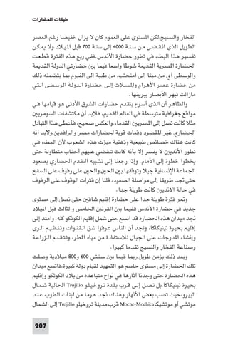 ‫ﻃﺒﻘﺎت اﳊﻀﺎرات‬

‫اﻟﻔﺨﺎر واﻟﻨﺴﻴﺞ،ﻟﻜﻦ ا ﺴﺘﻮى ﻋﻠﻰ اﻟﻌﻤﻮم ﻛﺎن ﻻ ﻳﺰال ﺧﻔﻴﻀﺎ رﻏﻢ اﻟﻌﺼﺮ‬
‫اﻟﻄﻮﻳﻞ اﻟﺬي اﻧـﻘـﻀـﻲ ﻣـﻦ ﺳـﻨـﺔ ٠٠٠٤ إﻟﻰ ﺳﻨـﺔ ٠٠٧ ﻗﺒﻞ ا ـﻴـﻼد.وﻻ ـﻜـﻦ‬
‫ﺗﻔﺴﻴﺮ ﻫﺬا اﻟﺒﻂء ﻓﻲ ﺗﻄﻮر ﺣﻀﺎرة اﻷﻧﺪس.ﻓﻔﻲ رﺑﻊ ﻫﺬه اﻟﻔﺘﺮة ﻗـﻄـﻌـﺖ‬
‫اﳊﻀﺎرة ا ﺼﺮﻳﺔ اﻟﻘﺪ ﺔ ﺷﻮﻃﺎ واﺳﻌﺎ ﻓﻴﻤﺎ ﺑ ﺣﻀﺎرﺗﻲ اﻟﺪوﻟﺔ اﻟﻘﺪ ﺔ‬
‫واﻟﻮﺳﻄﻰ أي ﻣﻦ ﻣﻴﻨﺎ إﻟﻰ أﻣﻨﺤﺘﺐ، ﻣﻦ ﻃﻴﺒﺔ إﻟﻰ اﻟﻔﻴﻮم ﺎ ﻳﺘﻀﻤﻨﻪ ذﻟﻚ‬
‫ﻣﻦ ﺣﻀﺎرة ﻋﺼﺮ اﻷﻫﺮام وا ـﺴـﻼت إﻟـﻰ ﺣـﻀـﺎرة اﻟـﺪوﻟـﺔ اﻟـﻮﺳـﻄـﻰ اﻟـﺘـﻲ‬
                                              ‫ﻣﺎزاﻟﺖ ﺗﺒﻬﺮ اﻷﺑﺼﺎر ﺑﺒﺮﻳﻘﻬﺎ.‬
‫واﻟﻈﺎﻫﺮ أن اﻟﺬي أﺳﺮع ﺑﺘﻘﺪم ﺣﻀﺎرات اﻟﺸﺮق اﻷدﻧﻰ ﻫﻮ ﻗﻴﺎﻣﻬﺎ ﻓـﻲ‬
   ‫ﻣﻮاﻗﻊ ﺟﻐﺮاﻓﻴﺔ ﻣﺘﻮﺳﻄﺔ ﻓﻲ اﻟﻌﺎﻟﻢ اﻟﻘﺪ ، ﻓﻼﺑﺪ أن ﻣﻜﺘﺸﻔﺎت اﻟﺴﻮﻣﺮﻳ‬
‫ﻣﺜﻼ ﻛﺎﻧﺖ ﺗﺼﻞ إﻟﻰ ا ﺼﺮﻳ اﻟﻘﺪﻣﺎء،واﻟﻌﻜﺲ ﺻﺤﻴﺢ، ﻓﺄﻋﻄﻰ ﻫﺬا اﻟﺘﺒﺎدل‬
‫اﳊﻀﺎري ﻏﻴﺮ ا ﻘﺼﻮد دﻓﻌﺎت ﻗﻮﻳﺔ ﳊﻀﺎرات ﻣﺼﺮ واﻟﺮاﻓﺪﻳﻦ،وﻻﺑﺪ أﻧﻪ‬
‫ﻛﺎﻧﺖ ﻫﻨﺎك ﺧﺼﺎﺋﺺ ﻃﺒﻴﻌﻴﺔ وذﻫﻨﻴﺔ ﻣﻴﺰت ﻫﺬه اﻟﺸﻌـﻮب،ﻷن اﻟـﺒـﻂء ﻓـﻲ‬
‫ﺗﻄﻮر اﻷﻧﺪﻳ ﻻ ﻳﻔﺴﺮ إﻻ ﺑﺄﻧﻪ ﻛﺎﻧﺖ ﺗﻨﻘﻀﻲ ﻋﻠﻴﻬﻢ أﺣﻘﺎب ﻣﺘﻄﺎوﻟﺔ ﺣﺘﻰ‬
‫ﻳﺨﻄﻮا ﺧﻄﻮة إﻟﻰ اﻷﻣﺎم. وإذا رﺟﻌﻨﺎ إﻟﻰ ﺗﺸﺒﻴﻪ اﻟﺘﻘﺪم اﳊﻀﺎري ﺑﺼﻌﻮد‬
‫اﳉﻤﺎﻋﺔ اﻹﻧﺴﺎﻧﻴﺔ ﺟﺒﻼ وﺗﻮﻗﻔﻬﺎ ﺑ اﳊ واﳊ ﻋﻠﻰ رﻓﻮف ﻋﻠﻰ اﻟﺴﻔﺢ‬
‫ﺣﺘﻰ ﲡﺪ ﻃﺮﻳﻘﺎ إﻟﻰ ﻣﻮاﺻﻠﺔ اﻟﺼﻌﻮد، ﻗﻠﻨﺎ إن ﻓﺘﺮات اﻟﻮﻗﻮف ﻋﻠﻰ اﻟﺮﻓﻮف‬
                                        ‫ﻓﻲ ﺣﺎﻟﺔ اﻷﻧﺪﻳ ﻛﺎﻧﺖ ﻃﻮﻳﻠﺔ ﺟﺪا.‬
‫و ﺮ ﻓﺘﺮة ﻃﻮﻳﻠﺔ ﺟﺪا ﻋﻠﻰ ﺣﻀﺎرة إﻗﻠﻴﻢ ﺷﺎﻓ ﺣﺘﻰ ﻧﺼﻞ إﻟﻰ ﻣﺴﺘﻮى‬
‫ﺟﺪﻳﺪ ﻓﻲ ﺣﻀﺎرة اﻷﻧﺪس ﻓﻔﻴﻤﺎ ﺑ اﻟﻘﺮﻧ اﳋﺎﻣﺲ واﻟﺜﺎﻟﺚ ﻗﺒﻞ ا ﻴﻼد‬
‫ﳒﺪ ﻣﻴﺪان ﻫﺬه اﳊﻀﺎرة ﻗﺪ اﺗﺴﻊ ﺣﺘﻰ ﺷﻤﻞ إﻗﻠﻴﻢ اﻟﻜﻮﺛﻜﻮ ﻛﻠﻪ، واﻣﺘﺪ إﻟﻰ‬
‫إﻗﻠﻴﻢ ﺑﺤﻴﺮة ﺗﻴﺘﻴﻜﺎﻛﺎ، وﳒﺪ أن اﻟﻨﺎس ﻋﺮﻓﻮا ﺷﻖ اﻟـﻘـﻨـﻮات وﺗـﻨـﻈـﻴـﻢ اﻟـﺮي‬
‫وإﻧﺸﺎء ا ﺪرﺟﺎت ﻋﻠﻰ اﳉﺒﺎل ﻟﻼﺳﺘﻔﺎدة ﻣﻦ ﻣﻴﺎه ا ﻄﺮ، وﺗـﺘـﻘـﺪم اﻟـﺰراﻋـﺔ‬
                                     ‫وﺻﻨﺎﻋﺔ اﻟﻔﺨﺎر واﻟﻨﺴﻴﺞ ﺗﻘﺪﻣﺎ ﻛﺒﻴﺮا.‬
‫وﺑﻌﺪ ذﻟﻚ ﺑﺰﻣﻦ ﻃﻮﻳﻞ،ر ﺎ ﻓﻴﻤﺎ ﺑ ﺳـﻨـﺘـﻲ ٠٠٦ و٠٠٨ ﻣﻴﻼدﻳﺔ وﺻﻠـﺖ‬
‫ﺗﻠﻚ اﳊﻀﺎرة إﻟﻰ ﻣﺴﺘﻮى ﺣﺎﺳﻢ ﻫﻮ اﻟﺘﻤﻬﻴﺪ ﻟﻘﻴﺎم دوﻟﺔ ﻛﺒﻴﺮة،ﻓﺎﺗﺴﻊ ﻣﻴﺪان‬
‫ﻫﺬه اﳊﻀﺎرة ﺣﺘﻰ وﺟﺪﻧﺎ آﺛﺎرﻫﺎ ﻓﻲ ﻧﻮاح ﻣﺘﺒﺎﻋﺪة ﻣﻦ ﺑﻼد اﻟﻜﻮﺛﻜﻮ وإﻗﻠﻴﻢ‬
‫ﺑﺤﻴﺮة ﺗﻴﺘﻴﻜﺎﻛﺎ،ﺑﻞ ﺗـﺼـﻞ إﻟـﻰ ﻗـﺮب ﺑـﻠـﺪة ﺗـﺮوﺧـﻴـﻠـﻮ ‪ Trojilio‬اﳊﺎﻟﻴﺔ ﺷـﻤـﺎل‬
‫اﻟﺒﻴﺮو،ﺣﻴﺚ ﺗﺼﺐ ﺑﻌﺾ اﻷﻧﻬﺎر،وﻫﻨﺎك ﳒﺪ ﻫﺮﻣﺎ ﻣﻦ ﻟﺒﻨﺎت اﻟﻄﻮب ﻋـﻨـﺪ‬
‫ﻣﻮﺗﺸﻲ أو ﻣﻮﺗﺸﻴﻜﺎ‪ Moche-Mochica‬ﻗﺮب ﻣﺪﻳﻨﺔ ﺗﺮوﺧﻴﻠﻮ ‪ Trojillo‬إﻟﻰ اﻟﺸﻤﺎل‬

 ‫702‬
 