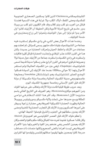 ‫ﻃﺒﻘﺎت اﳊﻀﺎرات‬

‫اﻟﺘﺸﻴـﺘـﺸـﻴـﻤـﻜـﺎس‪ Chichimccas‬اﻟﺬﻳﻦ ﻛﺎﻧﻮا ﻳﺴـﻜـﻨـﻮن اﻟـﺼـﺤـﺎري اﳉـﻨـﻮﺑـﻴـﺔ‬
‫ﻟﻠﻤﻜﺴﻴﻚ،وﻣﻌﻨﻰ اﻟﻠﻔﻆ »أوﻻد اﻟﻜﻠﺐ«،وﻻ ﻏﺮاﺑﺔ ﻓﻲ ﻫﺬه اﻟﺘﺴﻤﻴﺔ ﻓﻌﻨـﺪﻧـﺎ‬
‫ﻗﺒﺎﺋﻞ ﻣﻦ اﻟﻌﺮب ﺑﻨﻮ ﻛﻠﺐ وﺑﻨﻮ ﻛﻼب،وﻗﺪ ﻗﺎم اﻟﻜﻠﺒﻴﻮن )ﺑﻨﻮ ﻛﻠـﺐ ﺑـﻦ وﻳـﺮة(‬
‫ﺑﺪور ﺣﺎﺳﻢ ﻓﻲ ﺗﺎرﻳﺦ اﻟﺪوﻟﺔ اﻷﻣﻮﻳﺔ،وﻟﻜﻦ اﳊﻘﻴﻘﺔ أن اﻷزﺗﻴـﻚ ﻛـﺎﻧـﻮا أول‬
‫اﻷﻣﺮ ﺑﺪوا ﺛﻢ ﻧﺰﻟﻮا إﻟﻰ ﺟﻮار اﻟﺘﻮﻟـﺘـﻴـﻚ وﲢـﻮﻟـﻮا إﻟـﻰ زراع وﻣـﺤـﺎرﺑـ ﻓـﻲ‬
                                                                ‫ﺧﺪﻣﺔ اﻟﺘﻮﻟﺘﻴﻚ..‬
‫وﻋﻨﺪﻣﺎ ﻫﺪأت اﻷﺣﻮال ﺑﻌﺾ اﻟﺸﻲء ﻓﻲ وادي ﻣﻜﺴﻴﻜﻮ إﺳـﺘـﻘـﺮت ﻓـﻴـﻪ‬
‫ﺟﻤﺎﻋﺔ ﻣﻦ اﻟﺘﺸﺒﻴﺘﺸﻤﻴﻚ ﺑﻘﻴﺎدة ﻣﻠﻚ ﻣﺸﻬﻮر ﻳﺴﻤﻰ ﻛﺴﻮﻟﺘﻞ، ﺛﻢ ﳊﻘﺖ ﺑﻬﻢ‬
‫ﺟﻤﺎﻋﺎت ﻣﻦ اﻷزﺗﻚ واﺧﺘﻠﻂ اﳊﻴﺎن،وﲢﺮﻛﺖ اﳊﻀﺎرة ﻣﻦ ﺟﺪﻳـﺪة، وﻛـﺎن‬
‫ﻫﺬا ﻓﻲ اﻟﻘﺮن اﻟﺜﺎﻟﺚ ﻋﺸﺮ ا ﻴﻼدي،وإﺟﺘﺬﺑﺖ اﳊﻀﺎرة ﻗﺒﺎﺋﻞ ﻛﺜﻴﺮة ﻓﺄﻗﺒﻠﺖ‬
‫وإﺳﺘﻘﺮت ﻓﻲ وادي ا ﻜﺴﻴﻚ،واﺳﺘﻘﺮت ﺟﻤﺎﻋﺔ ﻣﻦ اﻷزﺗﻴﻚ ﺣﻮل ﻣﺪﻳﻨﺔ ﺗﻮﻻ‬
‫وﻋﻤﺮوﻫﺎ،ﺛﻢ ﻗﻮي أﻣﺮﻫﻢ ﻓﻲ اﻟﻘﺮن اﻟﺮاﺑﻊ ﻋﺸﺮ وﺳﻜﻨﻮا ﻣﺪﻳﻨﺔ ﻗﺪ ﺔ ﺗﺴﻤﻰ‬
‫ﺗﺸﺎﺑﻮﻟـﺘـﻴـﺒـﻚ ‪) ،Chapultepec‬وﻫﻲ ﺟﺰء ﻣﻦ ا ﻜﺴﻴﻚ اﳊﺎﻟـﻴـﺔ(.وﻟـﻢ ﺗـﺴـﺘـﻘـﺮ‬
‫اﻷﺣﻮال وﺗﻬﺪأ إﻻ ﺣﻮاﻟﻲ ﺳﻨﺔ٥٢٣١ ﻋﻨﺪﻣﺎ ﻋﺎد اﻷزﺗﻴﻚ إﻟﻰ اﻟﺴﻴﺎدة ﻓﺴﻜﻨﻮا‬
‫ا ـﻮﺿـﻊ اﺠﻤﻟـﺎور ﻟـﺘـﺸـﺎﺑـﻮﻟـﺘـﻴـﺒـﻚ وﻫـﻮ ﺗـﻨـﻮﺗـﺸـﺘـﺘــﻼن ‪ Tenochtilan‬وﺟـﻌـﻠـﻮﻫـﺎ‬
‫ﻋﺎﺻﻤﺘﻬﻢ،وﻫﻲ ﻣﺪﻳﻨﺔ ا ﻜﺴﻴﻚ اﳊﺎﻟﻴﺔ وﻋﺎﺻـﻤـﺔ دوﻟـﺔ ﻣـﻜـﺴـﻴـﻜـﺎ أو دوﻟـﺔ‬
             ‫اﻷزﺗﻚ ﻗﺒﻞ اﻟﻐﺰو اﻹﺳﺒﺎﻧﻲ وﻋﺎﺻﻤﺔ ﺟﻤﻬﻮرﻳﺔ ا ﻜﺴﻴﻚ اﻟﻴﻮم.‬
‫وﺑﻌﺪ ﺣﺮوب ﻃﻮﻳﻠﺔ ﻗﺒﻠﻴﺔ ﻗﺎﻣﺖ دوﻟﺔ اﻷزﺗﻚ وﺗﻌﺎﻗﺐ ﻋﻠﻰ ﻋﺮﺷﻬﺎ ا ﻠﻮك‬
‫وﻣﻦ أﺷﻬﺮﻫﻢ ﻣﻮﻛﺘﺰوﻣﺎ‪ ،Moctezuma‬وﻫﻮ ا ﻌﺮوف ﻓﻲ اﻟﺘﺎرﻳﺦ اﻟﻌﺎ ﻲ ﺑﺎﺳﻢ‬
‫ﻣـﻨـﺘــﺰوﻣــﺎ اﻷول ‪ .Montezuma I‬وﻗـﺪ أﻗـﺮ ﻫـﺬا ا ـﻠــﻚ اﻟ ـﻨ ـﻈــﺎم ﻓــﻲ ﻧــﻮاﺣــﻲ‬
‫ا ﻤﻠﻜﺔ،ووﺳﻊ ﺣﺪودﻫﺎ ﺣﺘﻰ ﺷﻤﻠﺖ وﻻﻳﺔ ﻣﻜـﺴـﻴـﻜـﻮ وﻣـﻮرﻳـﻠـﻴـﻠـﻮس وﻳـﻮﻳـﺒـﻼ‬
‫اﳊﺎﻟﻴﺔ،وﻇﻬﺮت اﳊﻀﺎرة ا ﻜﺴﻴﻜﻴﺔ ا ﻌﺮوﻓﺔ،وﻫﻲ ﺣﻀﺎرة زراﻋﻴﺔ ﻳﺴﻴﻄﺮ‬
‫ﻋﻠﻰ أﻣﻮرﻫﺎ اﻟﻌﺴﻜﺮﻳﻮن وورث اﻷزﺗﻚ ﻛﻞ اﻟﺘﺠﺎرب اﳊﻀﺎرﻳﺔ ا ﺎﺿﻴﺔ،وﻣﻀﻰ‬
     ‫اﻷزﺗﻚ ﺪون ﺳﻠﻄﺎﻧﻬﻢ ﻓﻲ اﳉﻨﻮب واﻟﺸﺮق ﻓﻮﺻﻠﻮا اﶈﻴﻂ اﻟﻬﺎدي.‬
‫وأﻋﻈﻢ ﻣﻠﻮك اﻷزﺗﻚ ﻗﺒﻞ اﻟﻌـﺼـﺮ اﻟـﻜـﻮﻟـﻮﻣـﺒـﻲ ﻫـﻮ أﻫـﻮﻳـﺰوﺗـﻞ ‪Ahuizotl‬‬
‫وﻛﺎن ﻗﺎﺋﺪا ﻋﺴﻜﺮﻳﺎ ﻏﺸﻮﻣﺎ ﻧﻔﺮت ﻣﻨﻪ اﻟﻘﺒﺎﺋﻞ،وﻟﻜﻨﻪ ﺣﻜﻢ ﺑﺎﻟﻘﻮة واﻟﻌﻨﻒ،وﻛﺎن‬
‫اﻷزﺗﻚ ﻳﻌﺒﺪون اﻟﺸﻤﺲ وﻫﻲ ﻋﻨﺪﻫﻢ رﻣﺰ اﻟﻘﻮة واﳋﻴﺮ،وﻟﻬـﺎ ﺑـﻨـﻮا اﻷﻫـﺮام‬
‫ا ﻌﺮوﻓﺔ،وﻫﻲ ﻟﻴﺴﺖ أﻫﺮاﻣﺎ ﺑﺎ ﻌﻨﻰ اﻟﺼﺤﻴﺢ وﻟﻜﻨﻬﺎ ﻣﻨﺼﺎت ذات ﻣﺼﺎﻃﺐ‬
   ‫ﻣﺪرﺟﺔ، ﻛﺎﻧﻮا ﻳﺼﻌﺪون ﻋﻠﻴﻬﺎ ﻟﻴﻘﻴﻤﻮا ﺻﻼﺗﻬﻢ ﻟﻠﺸﻤﺲ،وﻟﻴﻘﺪﻣﻮا ﻟﻬﺎ اﻟﻘﺮاﺑ‬

 ‫112‬
 