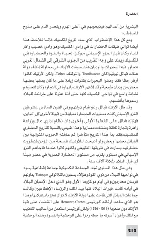 ‫اﳊﻀﺎرة‬

‫اﻟﺒﺸﺮﻳﺔ ﻣﻦ أﻋﺪاﺋﻬﻢ ﻓﻴﺬﺑﺤﻮﻧﻬﻢ ﻓﻲ أﻋﻠﻰ اﻟﻬﺮم وﻳﻨﺤﺪر اﻟﺪم ﻋﻠـﻰ ﻣـﺪرج‬
                                                                       ‫ا ﺼﺎﻃﺐ.‬
‫وﻣﻊ ﻛﻞ ﻫﺬا اﻹﺿﻄﺮاب اﻟﺬي ﺳﺎد ﺗﺎرﻳﺦ ا ﻜﺴﻴﻚ ﻓﺈﻧـﻨـﺎ ﻧـﻼﺣـﻆ ﻫـﻨـﺎ‬
‫أﻳﻀﺎ ﺗﻮاﻟﻲ ﻃﺒﻘﺎت اﳊﻀﺎرات ﻓﻲ وادي ا ﻜﺴﻴﻚ،وﻫﻮ وادي ﺧﺼﻴﺐ واﻓﺮ‬
‫ا ـﻴـﺎه وﻛـﺎن ﻗـﺒـﻞ اﻟـﻐـﺰو اﻹﺳـﺒـﺎﻧـﻲ ﻣـﺮﻛــﺰ اﳊ ـﻴــﺎة واﻟ ـﻘــﻮة واﳊ ـﻀــﺎرة ﻓــﻲ‬
‫ا ﻜﺴﻴﻚ،و ﺘﺪ ﻋﻠﻰ وﺟﻪ اﻟﺘﻘﺮﻳﺐ ﻣﻦ اﳉﻨﻮب اﻟﺸﺮﻗﻲ إﻟﻰ اﻟﺸﻤﺎل اﻟﻐﺮﺑﻲ‬
‫ﺗﺘﺠﺎور ﻓﻴﻪ اﻟﺒﺤﻴﺮات واﻟﻮدﻳﺎن،ﻓﻘﺪ ﺳﺒﻘﺖ اﻷزﺗﻚ ﻓﻲ ﻣﺤﺎوﻟﺔ إﻧﺸﺎء دوﻟﺔ‬
‫ﻫﻨﺎك ﻗﺒﺎﺋﻞ ﺗﻴﻮﺗﻴـﻮاﻛـﺎن ‪ Teotihuacan‬واﻟﺘﻮﻟﺘـﻚ ‪ ،Toltec‬وﻟﻜﻦ اﻷزﺗﻴﻚ ﻛـﺎﻧـﻮا‬
‫أوﻓﺮ ﺣﻈﺎ ﻓﻘﺪ وﺻﻠﻮا اﻟﺒﺤﻴﺮات ﺑﻘﻨﻮات زﻳﺎدة ﻋﻠﻰ ﻣﺎ ﻛﺎن ﻳﺼﻠﻬﺎ ﺑﻌﻀﻬـﺎ‬
‫ﺑﺒﻌﺾ ﻣﻦ ودﻳﺎن ﻃﺒﻴﻌﻴﺔ.وﻗﺪ إﺷﺘﻬﺮ اﻷزﺗﻚ ﺑﺎ ﻬﺎرة ﻓﻲ اﻟﺘﺠﺎرة وﻛﺎن ﻟﺘﺠﺎرﻫﻢ‬
‫ﻧﺸﺎط واﺳﻊ ﻓﻲ ﻧﻮاﺣﻲ ا ﻜﺴﻴﻚ ﻛﻠﻬﺎ ﺣﺘﻰ أﻧﻨﺎ ﻋﺜﺮﻧﺎ ﻋﻠﻰ ﺧﺮاﺋﻂ ﻟﻠـﺒـﻼد‬
                                                              ‫رﺳﻤﻮﻫﺎ ﺑﺄﻧﻔﺴﻬﻢ.‬
‫وﻗﺪ ﻇﻞ اﻷزﺗﻚ ﻗﺒﺎﺋﻞ رﻏﻢ ﻗﻴﺎم دوﻟﺘﻬﻢ،وﻓﻲ اﻟﻘﺮن اﻟﺴﺎدس ﻋﺸﺮ،ﻗﺒﻞ‬
‫اﻟﻐﺰو اﻹﺳﺒﺎﻧﻲ ﻛﺎﻧﺖ ﻣﺴﺘﻮﻳﺎت اﳊﻀﺎرة ﻣﺘﺒﺎﻳﻨﺔ ﻣﻦ ﻗﺒﻴﻠﺔ ﻷﺧﺮى ﻛﻞ اﻟﺘﺒﺎﻳﻦ،‬
‫ﻓﻬﻨﺎك ﻗﺒﺎﺋﻞ ﻋـﻠـﻰ اﻟـﻔـﻄـﺮة اﻷوﻟـﻰ وأﺧـﺮى ذات ﻧـﻈـﺎم إداري ﻋـﺎل وزراﻋـﺔ‬
‫زاﻫﺮة وﲡﺎرة ﻧﺎﻓﻘﺔ وﻣﻨﺸﺂت ﻣﻌﻤﺎرﻳﺔ،وﻫﺬا ﻃﺒﻴﻌﻲ ﺑﺎﻟﻨﺴﺒﺔ ﻟﻠﺘﺎرﻳﺦ اﳊﻀﺎري‬
    ‫ﻟﻠﻤﻜﺴﻴﻚ،ﻓﻘﺪ ﺑﺪأ ﻫﺬا اﻟﺘﺎرﻳﺦ ﻣﺘﺄﺧـﺮا ﺛـﻢ ﻋـﺎﻗـﺘـﻪ اﳊـﺮوب ا ـﺘـﻮاﻟـﻴـﺔ ﺑـ‬
‫اﻟﻘﺒﺎﺋﻞ ﺑﻌﻀﻬﺎ وﺑﻌﺾ،وﻟﻮ أﺗـﻴـﺤـﺖ ﻟـﻸزﺗـﻴـﻚ ﻓـﺴـﺤـﺔ ﻣـﻦ اﻟـﺰﻣـﻦ،ﻟـﺘـﻄـﻮرت‬
‫ﺣﻀﺎرﺗﻬﻢ وﺳﺎرت ﻓﻲ ﻃﺮﻳﻘﻬﺎ اﻟﻄﺒﻴﻌﻲ وﻟﻜﻨﻬﻢ ﻛﺎﻧﻮا ﻋﻨﺪﻣﺎ ﻓﺎﺟﺄﻫﻢ اﻟﻐﺰو‬
‫اﻹﺳﺒﺎﻧﻲ،ﻓﻲ ﻣﺴﺘﻮى ﻳﻘﺮب ﻣﻦ ﻣﺴﺘﻮى اﳊﻀﺎرة ا ﺼﺮﻳﺔ ﻓﻲ ﻋﺼﺮ ﻣـﻴـﻨـﺎ‬
                                               ‫أي ﻗﺒﻞ ا ﻴﻼد ﺑﺜﻼﺛﺔ آﻻف ﺳﻨﺔ.‬
‫وﻓﻲ ﻣﺜﻞ ﻫﺬا ا ﺴﺘﻮى ﳒﺪ اﳉﻤﺎﻋﺔ ا ﻜﺴﻴﻜﻴﺔ ﺟﻤﺎﻋﺔ إﻗﻄﺎﻋﻴﺔ ﻳﺴﻮد‬
‫ﻓﻲ ﻧﻮاﺣﻴﻬﺎ اﻟﻨﺒﻼء ﻣﻦ ذوي اﻟﻘﻮة،وﻫﺆﻻء ﻳﺴﻤﻮن ﺑﺎﻟﺘﻼﺗﻮﻛﻲ ‪ Tlatoque‬ﻳﻌﺎوﻧﻬﻢ‬
‫ﻓﺮﺳﺎن ﻣﺤﺎرﺑﻮن،وﻓﻲ أﻳﺎم ﻣﻮﻧﺘﺰوﻣﺎ اﻷول وﻫﻮ اﻟﺬي دﺧﻞ اﻹﺳﺒﺎن اﻟـﺒـﻼد‬
‫ﻓﻲ أﻳﺎﻣﻪ ﻛﺎﻧﺖ ﺧﻴﺮات اﻟﺒﻼد ﻛﻠﻬﺎ ﺑﻴﺪ ا ﻠﻚ واﻟﺮؤﺳﺎء اﻹﻗﻄﺎﻋﻴ ،وﻛـﺎﻧـﺖ‬
‫ﺟﻤﺎﻋﺎت اﻟﻘﺒﺎﺋﻞ اﻟﺘﻲ ﻗﺎﻣﺖ ﻋﻠﻴﻬﺎ دوﻟﺔ اﻷزﺗﻚ ﻻ ﺗﺰال ﺗﻌﺘﺰ ﺑﺎﺳﺘﻘﻼﻟﻬﺎ،وﻫﺬا‬
‫ﻫﻮ اﻟﺬي ﺳﺎﻋـﺪ أرﻧـﺎﻧـﺪ ﻛـﻮرﺗـﻴـﺲ ‪ Hernanro Cortes‬ﻋﻠﻰ اﻟـﻘـﻀـﺎء ﻋـﻠـﻰ ﻗـﻮة‬
‫اﻷزﺗﻚ دون ﺻﻌﻮﺑﺔ )٩١٥١- ٦٢٥١(،وﻟﻜﻦ ﻛﻮرﺗﻴﺴﺮ اﺳﺘﻌﻤﻞ ﻣﻦ أﺳﺎﻟﻴﺐ اﻟﺘﻌﺬﻳﺐ‬
‫ﻣﻊ ا ﻠﻚ وأﻓﺮاد أﺳﺮﺗﻪ ﻣﺎ ﺟﻌﻠﻪ رﻣﺰا ﻋﻠﻰ اﻟﻮﺣﺸﻴﺔ واﻟﻘﺴﻮة،وﻫﺬه اﻟﻮﺣﺸﻴﺔ‬

                                                                            ‫212‬
 