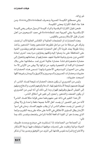 ‫ﻃﺒﻘﺎت اﳊﻀﺎرات‬

                                                               ‫ﺛﻢ زواﻟﻪ.‬
‫وﻓﻲ ﻣﺼﻄﻠﺢ اﻟﻜﻨﻴﺴﺔ ا ﺼﺮﻳﺔ ﻳـﻨـﺤـﺮف ﻟـﻔـﻆ‪Ecclesia‬إﻟﻰ‪ ،Ecresia‬وﻣﻦ‬
                                       ‫ﻫﻨﺎ ﺟﺎء ﻟﻔﻆ اﻟﻜﺮازة ﻌﻨﻰ اﻟﻜﻨﻴﺴﺔ.‬
‫ﻓﻨﺤﻦ ﻧﻘﻮل اﻟﻜﺮازة ا ﺮﻗﺴﻴﺔ وا ﺮاد ﻛﻨﻴﺴﺔ اﻟﺮﺳﻮل ﻣﺮﻗﺲ وﻫﻲ ﻛﻨﻴﺴﺔ‬
‫اﻹﺳﻜﻨﺪرﻳﺔ، وﻓﻲ اﻟﻌﺮﺑﻴﺔ ﳒﺪ ﻟـﻔـﻆ‪ Ecclesia‬ﻓﻲ ﻣﻌﺒﺪ ا ﺴﻴﺤﻴ ﻣﻦ أﻫـﻞ‬
                                        ‫ﳒﺮان ﻗﺒﻞ اﻹﺳﻼم ﻳﺴﻤﻰ ﺑﺎﻟﻘﻠﻴﺲ.‬
‫وﻫﺬه اﳊﻀﺎرات أو اﺠﻤﻟﺘﻤﻌﺎت اﻟﻌﺎ ﻴﺔ أو اﻟﻜﻨﺎﺋﺲ اﻟﻌﺎ ﻴﺔ،ﻻﺑﺪ أن ﺗﻀﻒ‬
‫وﺗﺮﻛﺪ ﻓﻲ ﻣﺮﺣﻠﺔ ﻣﺎ ﻣﻦ ﻣﺮاﺣﻞ ﺗﻄﻮرﻫـﺎ ﻓـﺘـﺘـﺪﻫـﻮر،وﻫـﺬا اﻟـﺘـﺪﻫـﻮر ﻳـﺄﺧـﺬ‬
‫زﻣﺎﻧﺎ ﻃﻮﻳﻼ ﺘﺪ ﻗﺮوﻧﺎ ﻷن أﻫﻞ اﳊﻀﺎرة ﺗﻀﻌﻒ ﻗﻮاﻫﻢ وﻳﻔﻘـﺪون اﻟـﻘـﻮة‬
‫ﻋﻠﻰ اﶈﺎﻓﻈﺔ ﻋﻠﻰ ﻣﺎ وﺻﻠﻮا إﻟﻴﻪ،وﻟﻜﻨﻬﻢ ﻳﺤﺎوﻟﻮن ﻣـﺮة ﺑـﻌـﺪ أﺧـﺮى إﻋـﺎدة‬
‫ا ﺎﺿﻲ دون ﺟﺪوى،وﺷﻴﺌﺎ ﻓﺸﻴﺌﺎ ﲡﻬﺪ ﺣﻀﺎرﺗﻬﻢ أو ﺟﻤﺎﻋﺎﺗﻬﻢ وﺗﺘﺤﻮل إﻟﻰ‬
‫ﺣﻀﺎرة ﻣﺘﺤﺠﺮة،ﺛﻢ ﺗﻨﺸﺄ ﺣﻀﺎرة ﻋﺎ ﻴﺔ أﺧـﺮى ـﺪ ﺳـﻠـﻄـﺎﻧـﻬـﺎ ﻋـﻠـﻰ ﺑـﻼد‬
‫اﳊﻀﺎرة اﻟﺮاﻛﺪة أو ا ﺘﺤﺠﺮة وﺗﻔﻴﺪ ﻣﻦ ﺗﺮاﺛﻬﺎ وﻻ ﻳﺒﻘﻰ ﻣﻦ اﻷوﻟـﻰ إﻻ ﻣـﺎ‬
‫ﻳﺒﻘـﻰ ﻣـﻦ اﳊـﻴـﻮان ا ـﻴـﺖ،وﻫـﻲ اﻷﺣـﻔـﻮرة.وﻟـﻬـﺬا ﺗـﺴـﻤـﻰ ﻫـﺬه اﳊـﻀـﺎرات‬
‫ﺣﻔﺮﻳﺎت.وﺣﻀﺎرات ا ﺼﺮﻳ واﻟﺴﻮﻣﺮﻳ واﻹﻏﺮﻳﻖ واﻟﺮوﻣﺎن وﻏﻴﺮﻫﺎ ﻛﻠﻬﺎ‬
                                                       ‫أﺻﺒﺤﺖ ﺣﻔﺮﻳﺎت.‬
‫وﻟﻴﺲ ﻣﻦ اﻟﻀﺮوري أن ﻳﻜﻮن ﺿﻌﻒ اﳊﻀﺎرات ﻧﺘﻴﺠﺔ ﻟﻔﺴﺎد اﻟﻨﺎس، أو‬
‫ﻟﻬﺒﻮط ﻫﻤﻤﻬﻢ ﻧﺘﻴﺠﺔ ﻻﺳﺘﻨﺎﻣﺘﻬﻢ ﻬﺎد اﻟﺪﻋﺔ وﻛﺮﻫﻬﻢ ﻟﻠﺤﺮب واﻟﺪﻓﺎع وﻣﻴﻠﻬﻢ‬
‫إﻟﻰ اﻟﻌﻴﺶ اﻟﺴﻬﻞ،وﻗﺒﻮﻟﻬﻢ ﻟﻠﻬﻮان وﻣﺎ إﻟﻰ ذﻟﻚ،أي أﻧﻪ ﻟﻴﺲ ﻣﻦ اﻟﻀﺮوري‬
            ‫أن ﻳﻜﻮن اﻟﻀﻌﻒ واﻟﺘﺪﻫﻮر راﺟﻌ إﻟﻰ ﺗﻐﻴﺮ ﻓﻲ أﺧﻼق اﻟﻨﺎس.‬
‫ﻷن ﻫﺬا اﻟﺘﻐﻴﺮ ﻓﻲ ذاﺗﻪ ﻏﻴﺮ ﻣﻔﻬﻮم،ﻓﻤﺎ ﻣﻌﻨﻰ ﻗﻮﻟﻨﺎ ﻣﺜﻼ:ﻓﺴﺎد اﻟﻨﺎس?‬
‫ﻷﻧﻪ ﻣﻦ ﻏﻴﺮ ا ﺘﺼﻮر أن ﻳﻔﺴﺪ أﻫﻞ اﻷﻣﺔ ﺟﻤﻴﻌﺎ دﻓﻌﺔ واﺣﺪة ﺑﻞ وﻻ ﻜﻦ‬
‫أن ﻧﺘﺼﻮر أن ﻳﻔﺴﺪ ﻣﻌﻈﻢ اﻟﻨﺎس أو أن ﻳﻐﻠﺐ ﻋﻠﻴﻬﻢ اﻟﻔﺴﺎد، وﺣﺘﻰ ﻓﻲ أﺳﻮأ‬
‫اﻷزﻣﺎن ﻳﻈﻞ ا ﺴﺘﻮى اﻷﺧﻼﻗﻲ ﻓﻲ اﻷﻣﺔ ﻋﻠﻰ ﺣﺎﻟﻪ ﻋﻠﻰ وﺟﻪ اﻟﺘﻘﺮﻳﺐ،وإ ﺎ‬
‫اﻟﺬي ﻳﺤﺪث ﻫﻮ أن اﻟﻘﻮة اﻟﺪاﻓﻌﺔ ﻟﻸﻣﺔ ﺗﺘﺮاﺧﻰ وﺗﻀﻌﻒ،وﻧﻔﺴﺮ ذﻟﻚ ـﺎ‬
                                                                    ‫ﻳﻠﻲ:‬
‫إن اﳉﻤﺎﻋﺔ ﻣﻦ اﳉﻤﺎﻋـﺎت إذا إﺳـﺘـﻘـﺮت ﻓـﻲ ﻣـﻮﺿـﻊ ووﺟـﺪت ﻇـﺮوف‬
‫اﳊﻴﺎة ﻣﻮاﺗﻴﺔ وﺗﻐﻠﺒﺖ ﻋﻠﻰ ﲢﺪﻳﺎت ﻣﻮﻗﻌﻬﺎ،اﺳﺘﻴﻘﻈﺖ ﻓﻴﻬﺎ ﻧﺰﻋﺔ اﻻﺑـﺘـﻜـﺎر‬
‫واﻻﺧﺘﺮاع واﺷﺮأﺑﺖ ﻧﻔﻮس ﻗﺎدﺗﻬﺎ إﻟﻰ ا ﺰﻳﺪ ﻣﻦ اﻟﺘﻮﻓﻴﻖ،وﺟﺪﻳﺮ ﺑﻨﺎ أن ﻧﺬﻛﺮ‬

 ‫712‬
 