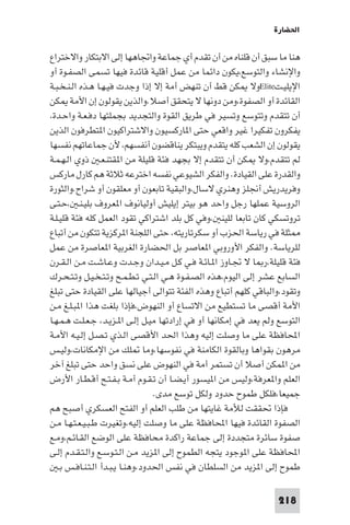 ‫اﳊﻀﺎرة‬

‫ﻫﻨﺎ ﻣﺎ ﺳﺒﻖ أن ﻗﻠﻨﺎه ﻣﻦ أن ﺗﻘﺪم أي ﺟﻤﺎﻋﺔ واﲡﺎﻫﻬﺎ إﻟﻰ اﻻﺑﺘﻜﺎر واﻻﺧﺘﺮاع‬
‫واﻹﻧﺸﺎء واﻟﺘﻮﺳﻊ،ﻳﻜﻮن داﺋﻤﺎ ﻣﻦ ﻋﻤﻞ أﻗﻠﻴﺔ ﻗﺎﺋﺪة ﻓﻴﻬﺎ ﺗﺴﻤﻰ اﻟﺼﻔـﻮة أو‬
‫اﻹﻳﻠﻴـﺖ‪Elite‬وﻻ ﻜﻦ ﻗﻂ أن ﺗﻨﻬﺾ أﻣﺔ إﻻ إذا وﺟﺪت ﻓﻴـﻬـﺎ ﻫـﺬه اﻟـﻨـﺨـﺒـﺔ‬
‫اﻟﻘﺎﺋﺪة أو اﻟﺼﻔﻮة،وﻣﻦ دوﻧﻬﺎ ﻻ ﻳﺘﺤﻘﻖ أﺻﻼ.واﻟﺬﻳﻦ ﻳﻘﻮﻟﻮن إن اﻷﻣﺔ ﻜﻦ‬
‫أن ﺗﺘﻘﺪم وﺗﺘﻮﺳﻊ وﺗﺴﻴﺮ ﻓﻲ ﻃﺮﻳﻖ اﻟﻘﻮة واﻟﺘﺠﺪﻳﺪ ﺑﺠﻤﻠﺘﻬﺎ دﻓـﻌـﺔ واﺣـﺪة،‬
‫ﻳﻔﻜﺮون ﺗﻔﻜﻴﺮا ﻏﻴﺮ واﻗﻌﻲ ﺣﺘﻰ ا ﺎرﻛﺴﻴﻮن واﻻﺷﺘﺮاﻛﻴﻮن ا ﺘﻄﺮﻓﻮن اﻟﺬﻳﻦ‬
‫ﻳﻘﻮﻟﻮن إن اﻟﺸﻌﺐ ﻛﻠﻪ ﻳﺘﻘﺪم وﻳﺒﺘﻜﺮ ﻳﻨﺎﻗﻀﻮن أﻧﻔﺴﻬﻢ، ﻷن ﺟﻤﺎﻋﺎﺗﻬﻢ ﻧﻔﺴﻬﺎ‬
‫ﻟﻢ ﺗﺘﻘﺪم،وﻻ ﻜﻦ أن ﺗﺘﻘﺪم إﻻ ﺑﺠﻬﺪ ﻓﺌﺔ ﻗﻠﻴﻠﺔ ﻣﻦ ا ﻘﺘﻨـﻌـ ذوي اﻟـﻬـﻤـﺔ‬
‫واﻟﻘﺪرة ﻋﻠﻰ اﻟﻘﻴﺎدة. واﻟﻔﻜﺮ اﻟﺸﻴﻮﻋﻲ ﻧﻔﺴﻪ اﺧﺘﺮﻋﻪ ﺛﻼﺛﺔ ﻫﻢ ﻛﺎرل ﻣﺎرﻛﺲ‬
‫وﻓﺮﻳﺪرﻳﺶ أﳒﻠﺰ وﻫﻨﺮي ﻻﺳﺎل،واﻟﺒﻘﻴﺔ ﺗﺎﺑﻌﻮن أو ﻣﻌﻠﻘﻮن أو ﺷﺮاح.واﻟﺜﻮرة‬
‫اﻟﺮوﺳﻴﺔ ﻋﻤﻠﻬﺎ رﺟﻞ واﺣﺪ ﻫﻮ ﺑﻴﺘﺮ إﻳﻠﻴﺶ أوﻟﻴﺎﻧﻮف ا ﻌﺮوف ﺑﻠﻴـﻨـ ،ﺣـﺘـﻰ‬
‫ﺗﺮوﺗﺴﻜﻲ ﻛﺎن ﺗﺎﺑﻌﺎ ﻟﻠﻴﻨ ،وﻓﻲ ﻛﻞ ﺑﻠﺪ اﺷﺘﺮاﻛﻲ ﺗﻘﻮد اﻟﻌﻤﻞ ﻛﻠﻪ ﻓﺌﺔ ﻗﻠﻴـﻠـﺔ‬
‫ﺜﻠﺔ ﻓﻲ رﻳﺎﺳﺔ اﳊﺰب أو ﺳﻜﺮﺗﺎرﻳﺘﻪ، ﺣﺘﻰ اﻟﻠﺠﻨﺔ ا ﺮﻛﺰﻳﺔ ﺗﺘﻜﻮن ﻣﻦ أﺗﺒﺎع‬
‫ﻟﻠﺮﻳﺎﺳﺔ. واﻟﻔﻜﺮ اﻷوروﺑﻲ ا ﻌﺎﺻﺮ ﺑﻞ اﳊﻀﺎرة اﻟﻐﺮﺑﻴﺔ ا ﻌﺎﺻﺮة ﻣﻦ ﻋﻤﻞ‬
‫ﻓﺌﺔ ﻗﻠﻴﻠﺔ،ر ﺎ ﻻ ﲡـﺎوز ا ـﺎﺋـﺔ ﻓـﻲ ﻛـﻞ ﻣـﻴـﺪان وﺟـﺪت وﻋـﺎﺷـﺖ ﻣـﻦ اﻟـﻘـﺮن‬
‫اﻟﺴﺎﺑﻊ ﻋﺸﺮ إﻟﻰ اﻟﻴﻮم،ﻫﺬه اﻟﺼـﻔـﻮة ﻫـﻲ اﻟـﺘـﻲ ﺗـﻄـﻤـﺢ وﺗـﺘـﺨـﻴـﻞ وﺗـﺘـﺤـﺮك‬
‫وﺗﻘﻮد،واﻟﺒﺎﻗﻲ ﻛﻠﻬﻢ أﺗﺒﺎع وﻫﺬه اﻟﻔﺌﺔ ﺗﺘﻮاﻟﻰ أﺟﻴﺎﻟﻬﺎ ﻋﻠﻰ اﻟﻘﻴﺎدة ﺣﺘﻰ ﺗﺒﻠﻎ‬
‫اﻷﻣﺔ أﻗﺼﻰ ﻣﺎ ﺗﺴﺘﻄﻴﻊ ﻣﻦ اﻻﺗﺴﺎع أو اﻟﻨﻬﻮض،ﻓﺈذا ﺑﻠﻐﺖ ﻫﺬا ا ﺒـﻠـﻎ ﻣـﻦ‬
‫اﻟﺘﻮﺳﻊ وﻟﻢ ﻳﻌﺪ ﻓﻲ إﻣﻜﺎﻧﻬﺎ أو ﻓﻲ إرادﺗﻬﺎ ﻣﻴـﻞ إﻟـﻰ ا ـﺰﻳـﺪ، ﺟـﻌـﻠـﺖ ﻫـﻤـﻬـﺎ‬
‫اﶈﺎﻓﻈﺔ ﻋﻠﻰ ﻣﺎ وﺻﻠﺖ إﻟﻴﻪ وﻫﺬا اﳊﺪ اﻷﻗﺼﻰ اﻟـﺬي ﺗـﺼـﻞ إﻟـﻴـﻪ اﻷﻣـﺔ‬
‫ﻣﺮﻫﻮن ﺑﻘﻮاﻫﺎ وﺑﺎﻟﻘﻮة اﻟﻜﺎﻣﻨﺔ ﻓﻲ ﻧﻔﻮﺳﻬﺎ،وﻣﺎ ﻠﻚ ﻣﻦ اﻹﻣﻜﺎﻧﺎت،وﻟﻴـﺲ‬
‫ﻣﻦ ا ﻤﻜﻦ أﺻﻼ أن ﺗﺴﺘﻤﺮ أﻣﺔ ﻓﻲ اﻟﻨﻬﻮض ﻋﻠﻰ ﻧﺴﻖ واﺣﺪ ﺣﺘﻰ ﺗﺒﻠﻎ آﺧﺮ‬
‫اﻟﻌﻠﻢ وا ﻌﺮﻓﺔ،وﻟﻴﺲ ﻣﻦ ا ﻴﺴﻮر أﻳـﻀـﺎ أن ﺗـﻘـﻮم أﻣـﺔ ﺑـﻔـﺘـﺢ أﻗـﻄـﺎر اﻷرض‬
                                   ‫ﺟﻤﻴﻌﺎ،ﻓﻠﻜﻞ ﻃﻤﻮح ﺣﺪود وﻟﻜﻞ ﺗﻮﺳﻊ ﻣﺪى.‬
‫ﻓﺈذا ﲢﻘﻘﺖ ﻟﻸﻣﺔ ﻏﺎﻳﺘﻬﺎ ﻣﻦ ﻃﻠﺐ اﻟﻌﻠﻢ أو اﻟﻔﺘﺢ اﻟﻌﺴﻜﺮي أﺻﺒﺢ ﻫﻢ‬
‫اﻟﺼﻔﻮة اﻟﻘﺎﺋﺪة ﻓﻴﻬﺎ اﶈﺎﻓﻈﺔ ﻋﻠﻰ ﻣﺎ وﺻﻠﺖ إﻟﻴﻪ،وﺗﻐﻴﺮت ﻃـﺒـﻴـﻌـﺘـﻬـﺎ ﻣـﻦ‬
‫ﺻﻔﻮة ﺳﺎﺋﺮة ﻣﺘﺠﺪدة إﻟﻰ ﺟﻤﺎﻋﺔ راﻛﺪة ﻣﺤﺎﻓﻈﺔ ﻋﻠﻰ اﻟﻮﺿﻊ اﻟﻘـﺎﺋـﻢ،وﻣـﻊ‬
‫اﶈﺎﻓﻈﺔ ﻋﻠﻰ ا ﻮﺟﻮد ﻳﺘﺠﻪ اﻟﻄﻤﻮح إﻟﻰ ا ﺰﻳﺪ ﻣـﻦ اﻟـﺘـﻮﺳـﻊ واﻟـﺘـﻘـﺪم إﻟـﻰ‬
    ‫ﻃﻤﻮح إﻟﻰ ا ﺰﻳﺪ ﻣﻦ اﻟﺴﻠﻄﺎن ﻓﻲ ﻧﻔﺲ اﳊﺪود،وﻫﻨـﺎ ﻳـﺒـﺪأ اﻟـﺘـﻨـﺎﻓـﺲ ﺑـ‬

                                                                   ‫812‬
 