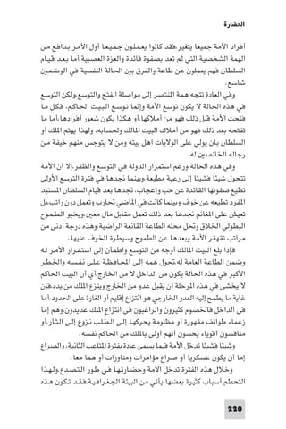 ‫اﳊﻀﺎرة‬

‫أﻓﺮاد اﻷﻣﺔ ﺟﻤﻴﻌﺎ ﻳﺘﻐﻴﺮ،ﻓﻘﺪ ﻛﺎﻧﻮا ﻳﻌـﻤـﻠـﻮن ﺟـﻤـﻴـﻌـﺎ أول اﻷﻣـﺮ ﺑـﺪاﻓـﻊ ﻣـﻦ‬
‫اﻟﻬﻤﺔ اﻟﺸﺨﺼﻴﺔ اﻟﺘﻲ ﻟﻢ ﺗﻌﺪ ﺑﺼﻔﻮة ﻗﺎﺋﺪة واﻟﻌﺰة اﻟﻌﺼﺒﻴﺔ،أﻣﺎ ﺑـﻌـﺪ ﻗـﻴـﺎم‬
   ‫اﻟﺴﻠﻄﺎن ﻓﻬﻢ ﻳﻌﻤﻠﻮن ﻋﻦ ﻃﺎﻋﺔ،واﻟﻔﺮق ﺑ اﳊﺎﻟﺔ اﻟﻨﻔﺴﻴﺔ ﻓﻲ اﻟﻮﺿـﻌـ‬
                                                                   ‫ﺷﺎﺳﻊ.‬
‫وﻓﻲ اﻟﻌﺎدة ﺗﺘﺠﻪ ﻫﻤﺔ ا ﻨﺘﺼﺮ إﻟﻰ ﻣﻮاﺻﻠﺔ اﻟﻔﺘﺢ واﻟﺘﻮﺳﻊ،وﻟﻜﻦ اﻟﺘﻮﺳﻊ‬
‫ﻓﻲ ﻫﺬه اﳊﺎﻟﺔ ﻻ ﻳﻜﻮن ﺗﻮﺳﻊ اﻷﻣﺔ وإ ﺎ ﺗـﻮﺳـﻊ اﻟـﺒـﻴـﺖ اﳊـﺎﻛـﻢ، ﻓـﻜـﻞ ﻣـﺎ‬
‫ﻓﺘﺤﺖ اﻷﻣﺔ ﻗﺒﻞ ذﻟﻚ ﻓﻬﻮ ﻣﻦ أﻣﻼﻛﻬﺎ،أو ﻫﻜﺬا ﻳﻜﻮن ﺷﻌﻮر أﻓﺮادﻫﺎ،أﻣﺎ ﻣﺎ‬
‫ﺗﻔﺘﺤﻪ ﺑﻌﺪ ذﻟﻚ ﻓﻬﻮ ﻣﻦ أﻣﻼك اﻟﺒﻴﺖ ا ﺎﻟﻚ وﳊﺴﺎﺑﻪ، وﻟﻬﺬا ﻳﻬﺘﻢ ا ﻠﻚ أو‬
‫اﻟﺴﻠﻄﺎن ﺑﺄن ﻳﻮﻟﻲ ﻋﻠﻰ اﻟﻮﻻﻳﺎت أﻫﻞ ﺑﻴﺘﻪ وﻣﻦ ﻻ ﻳﺘﻮﺟﺲ ﻣﻨﻬﻢ ﺧﻴﻔﺔ ﻣـﻦ‬
                                                       ‫رﺟﺎﻟﻪ اﳋﺎﻟﺼ ﻟﻪ.‬
‫وﻓﻲ ﻫﺬه اﳊﺎﻟﺔ،ورﻏﻢ اﺳﺘﻤﺮار اﻟﺪوﻟﺔ ﻓﻲ اﻟﺘﻮﺳﻊ واﻟﻈﻔﺮ،إﻻ أن اﻷﻣﺔ‬
‫ﺗﺘﺤﻮل ﺷﻴﺌﺎ ﻓﺸﻴﺌﺎ إﻟﻰ رﻋﻴﺔ ﻣﻄﻴﻌﺔ،وﺑﻴﻨﻤﺎ ﳒﺪﻫﺎ ﻓﻲ ﻓﺘﺮة اﻟﺘﻮﺳﻊ اﻷوﻟﻰ‬
‫ﺗﻄﻴﻊ ﺻﻔﻮﺗﻬﺎ اﻟﻘﺎﺋﺪة ﻋﻦ ﺣﺐ وإﻋﺠﺎب، ﳒﺪﻫﺎ ﺑﻌﺪ ﻗﻴﺎم اﻟﺴﻠﻄﺎن ا ﺴﺘﺒﺪ‬
‫ا ﻔﺮد ﺗﻄﻴﻌﻪ ﻋﻦ ﺧﻮف.وﺑﻴﻨﻤﺎ ﻛﺎﻧﺖ ﻓﻲ ا ﺎﺿﻲ ﲢﺎرب وﺗﻌﻤﻞ دون راﺗﺐ،ﺑﻞ‬
‫ﺗﻌﻴﺶ ﻋﻠﻰ ا ﻐﺎ ﳒﺪﻫﺎ ﺑﻌﺪ ذﻟﻚ ﺗﻌﻤﻞ ﻣﻘﺎﺑﻞ ﻣﺎل ﻣﻌ .وﻳﺨﺒﻮ اﻟـﻄـﻤـﻮح‬
‫اﻟﺒﻄﻮﻟﻲ اﳋﻼق وﲢﻞ ﻣﺤﻠﻪ اﻟﻄﺎﻋﺔ اﻟﻘﺎﻧﻌﺔ اﻟﺮاﺿﻴﺔ،وﻫﺬه درﺟﺔ أدﻧﻰ ﻣﻦ‬
            ‫ﻣﺮاﺗﺐ ﺗﻘﻬﻘﺮ اﻷﻣﺔ وﺑﻌﺪﻫﺎ ﻋﻦ اﻟﻄﻤﻮح وﺳﻴﻄﺮة اﳋﻮف ﻋﻠﻴﻬﺎ.‬
‫ﻓﺈذا ﺑﻠﻎ اﻟﺒﻴﺖ ا ﺎﻟﻚ أوﺟﻪ ﻣﻦ اﻟﺘﻮﺳﻊ واﻃﻤﺄن إﻟﻰ اﺳﺘـﻘـﺮار اﻷﻣـﺮ ﻟـﻪ‬
‫وﺿﻤﻦ اﻟﻄﺎﻋﺔ اﻟﻌﺎﻣﺔ ﻟﻪ،ﲢﻮل ﻫﻤﻪ إﻟـﻰ اﶈـﺎﻓـﻈـﺔ ﻋـﻠـﻰ ﻧـﻔـﺴـﻪ واﳋـﻄـﺮ‬
‫اﻷﻛﺒﺮ ﻓﻲ ﻫﺬه اﳊﺎﻟﺔ ﻳﻜﻮن ﻣﻦ اﻟﺪاﺧﻞ ﻻ ﻣﻦ اﳋﺎرج،أي أن اﻟﺒﻴﺖ اﳊﺎﻛﻢ‬
‫ﻻ ﻳﺨﺸﻰ ﻓﻲ ﻫﺬه ا ﺮﺣﻠﺔ أن ﻳﻘﺒﻞ ﻋﺪو ﻣﻦ اﳋﺎرج وﻳﻨﺰع ا ﻠﻚ ﻣﻦ ﻳﺪه،ﻓﺈن‬
‫ﻏﺎﻳﺔ ﻣﺎ ﻳﻄﻤﺢ إﻟﻴﻪ اﻟﻌﺪو اﳋﺎرﺟﻲ ﻫﻮ اﻧﺘﺰاع إﻗﻠﻴﻢ أو اﻟﻐﺎرة ﻋﻠﻰ اﳊﺪود،أﻣﺎ‬
‫ﻓﻲ اﻟﺪاﺧﻞ ﻓﺎﳋﺼﻮم ﻛﺜﻴﺮون واﻟﺮاﻏﺒﻮن ﻓﻲ اﻧﺘﺰاع ا ﻠﻚ ﻋﺪﻳﺪون،وﻫﻢ إﻣﺎ‬
‫زﻋﻤﺎء ﻃﻮاﺋﻒ ﻣﻘﻬﻮرة أو ﻣﻈﻠﻮﻣﺔ ﻳﺤﺮﻛﻬـﺎ إﻟـﻰ اﻟـﻄـﻠـﺐ ﻧـﺰوع إﻟـﻰ اﻟـﺜـﺄر،أو‬
                ‫ﻣﻨﺎﻓﺴﻮن أﻗﻮﻳﺎء ﻳﺤﺴﻮن أﻧﻬﻢ أوﻟﻰ ﺑﺎ ﻠﻚ ﻣﻦ اﳊﺎﻛﻢ ﻧﻔﺴﻪ.‬
‫وﺷﻴﺌﺎ ﻓﺸﻴﺌﺎ ﺗﺪﺧﻞ اﻷﻣﺔ ﻓﻴﻤﺎ ﻳﺴﻤﻰ ﻋﺎدة ﺑﻔﺘﺮة ا ﺘﺎﻋﺐ اﻟﺜﺎﻧﻴﺔ، واﻟﺼﺮاع‬
             ‫إﻣﺎ أن ﻳﻜﻮن ﻋﺴﻜﺮﻳﺎ أو ﺻﺮاع ﻣﺆاﻣﺮات وﻣﻨﺎورات أو ﻫﻤﺎ ﻣﻌﺎ.‬
‫وﺧﻼل ﻫﺬه اﻟﻔﺘﺮة ﺗﺪﺧﻞ اﻷﻣﺔ وﺣﻀـﺎرﺗـﻬـﺎ ﻓـﻲ ﻃـﻮر اﻟـﺘـﺼـﺪع.وﻟـﻬـﺬا‬
‫اﻟﺘﺤﻄﻢ أﺳﺒﺎب ﻛﺜﻴﺮة ﺑﻌﻀﻬﺎ ﻳﺄﺗﻲ ﻣﻦ اﻟﺒﻴﺌﺔ اﳉـﻐـﺮاﻓـﻴـﺔ،ﻓـﻘـﺪ ﺗـﻜـﻮن ﻫـﺬه‬

                                                                   ‫022‬
 