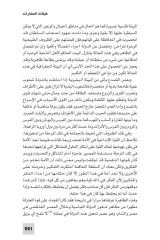 ‫ﻃﺒﻘﺎت اﳊﻀﺎرات‬

‫اﻟﺒﻴﺌﺔ ﻗﺎﺳﻴﺔ ﻋﺴﻴﺮة ﻛﻤﺎ ﻫﻮ اﳊﺎل ﻓﻲ ﻣﻨﺎﻃﻖ اﳉﺒﺎل واﻟﻮﻋﻮر اﻟﺘﻲ ﻻ ﻜﻦ‬
‫اﻟﺴﻴﻄﺮة ﻋﻠﻴﻬﺎ إﻻ ﺑﻘـﻮة وﻋـﺰم، وﻣـﺎ داﻣـﺖ ﺟـﻬـﻮد أﺻـﺤـﺎب اﻟـﺴـﻠـﻄـﺎن ﻗـﺪ‬
‫اﻧﺤﺼﺮت ﻓﻲ اﶈﺎﻓﻈﺔ ﻋﻠﻰ ﻛﻴﺎﻧﻬﻢ،ﻓﺈن ﻗﺒﻀﺘﻬﻢ ﻋﻠﻰ اﻟﻈﺮوف اﻟﻄﺒﻴـﻌـﻴـﺔ‬
‫اﻟﻮﻋﺮة ﺗﺘﺮاﺧﻰ، وﺗﻨﻔﺼﻞ ﻋﻦ اﻟﺪوﻟﺔ أﺟﺰاء اﻧﻔﺼﺎﻻ واﻗﻌﻴﺎ وإن ﻟﻢ ﺗﻨﻔﺼﻞ‬
‫ﻓﻲ اﻟﻈﺎﻫﺮ،وﻓﻲ ﻫﺬه اﳊﺎﻟﺔ ﻳﺘﻨﺎزل اﻟﺒﻴﺖ اﳊﺎﻛﻢ ﻷﻫﻞ اﻟﻨﺎﺣﻴﺔ اﻟﻮﻋـﺮة أو‬
‫ﳊﻜﺎﻣﻬﺎ ﻋﻦ ﺷﻲء ﻣﻦ ﺳﻠﻄﺎﻧﻪ أو ﺟﺒﺎﻳﺘﻪ،وﻗﺪ ﻳﺮﺿﻰ ﺑﻄﺎﻋﺔ ﻇﺎﻫﺮﻳﺔ،وﻗـﺪ‬
‫ﻳﻌﺠﺰ ﻋﻦ اﳊﺼﻮل ﻋﻠﻰ ﻫﺬا اﳊﺪ اﻷدﻧﻰ،أي أن اﻟﺒﻴﺌﺔ اﳉﻐﺮاﻓﻴﺔ ﻓﻲ ﻫﺬه‬
                                 ‫اﳊﺎﻟﺔ ﺗﻜﻮن ﻣﻦ دواﻋﻲ اﻟﺘﺤﻄﻢ أو اﻟﺘﻜﺴﺮ.‬
‫وﺑﻌﺾ اﻟﺘﺼﺪع ﻳﺄﺗﻲ ﻣﻦ اﻟﺒﻴﺌﺔ اﻟـﺒـﺸـﺮﻳـﺔ إذا أﺣـﺎﻃـﺖ ﺑـﺎﻟـﺪوﻟـﺔ ﺷـﻌـﻮب‬
‫ﻋﻔﻴﺔ ﻃﺎﻣﺤﺔ ﺑﺎدﻳﺔ أو ﻣﺘﺤﻀﺮة،ﻓﺎﻟﺸﻌﻮب اﻟﺒﺎدﻳﺔ ﻻ ﺗﺰال ﺗﻐﻴﺮ ﻋﻠﻰ اﻷﻃﺮاف‬
‫وﺗﺨﺮب اﻟﻘﺮى واﻟﺰروع وﺗﺴﺘﻨﻔﺪ اﻟﻄﺎﻗﺔ ﻣـﻦ ﺟـﻨـﺪ وﻣـﺎل،ﺣـﺘـﻰ ﺗـﻨـﻬـﻚ ﻗـﻮى‬
‫اﻟﺪوﻟﺔ وﺗﻌﻈﻢ ﻋﻠﻴﻬﺎ اﻟﻜـﻠـﻔـﺔ،وﻳـﻜـﻮن ذﻟـﻚ ﻣـﻦ أﻗـﻮى اﻷﺳـﺒـﺎب ﻓـﻲ اﻹﺳـﺮاع‬
‫ﺑﺎﻟﺘﺼﺪع،وأﻣﺎ اﻟﻌﺪو ا ﺘﺤﻔﺰ ﺧﺎرج اﳊﺪود ﻓﻘﺪ ﻳﻜﻮن دوﻟﺔ ﻣﻨﺎﻓﺴﺔ أو ﺧﺎﺋﻔﺔ‬
‫ﻋﻠﻰ ﺣﺪودﻫﺎ،ﻓﺘﻘﻮم اﳊﺮب اﻟﺪاﺋﻤﺔ ﻋﻠﻰ اﻷﻃﺮاف وﺗﺘﻌﺮض وﻻﻳﺎت اﳊﺪود‬
‫وﻣﺎ ﺑﻴﻨﻬﺎ ﻟﻠﻐﺎرة واﻟﺴﻠﺐ واﻟﻨﻬﺐ،ﻛﻤﺎ ﺣﺪث ﺑ اﻟﻔﺮس واﻟﻴﻮﻧﺎن وﺑ اﻟﻔﺮس‬
‫واﻟﺮوم وﺑ اﻟﻔﺮس واﻷﺗﺮاك،وﻣﺎ ﺣﺪث أﻛﺜﺮ ﻣﻦ ﻣﺮة ﺑ دول أوروﺑﺎ اﻟﺮاﻫﻨﺔ.‬
‫وﻓﻲ ﺗﻠﻚ اﻟﻈﺮوف اﻟﺘﻲ ﲢﻴﻂ ﺑﺎﳉﻤﺎﻋﺔ ﻓﻲ ﺗﻠﻚ ا ﺮﺣﻠﺔ ﻣﻦ ﺗﺪﻫﻮرﻫﺎ،‬
‫ﻧﻼﺣﻆ أن اﻟﻘﻮة اﻹﺑﺪاﻋﻴﺔ ﻓﻲ اﻷﻣﺔ ﺗﻀﻒ ور ﺎ ﺗﻼﺷﺖ،ﻓﺒﻴﻨﻤﺎ ﳒﺪ اﻷﻣﺔ‬
‫ﻓﻲ ﻃﻮر ﻧﻬﻮﺿﻬﺎ ﻠﻚ اﻟﻘﻮة ﻋﻠﻰ اﺑﺘﻜﺎر اﳊﻠﻮل ﻟﻠﻤﺸﺎﻛﻞ اﻟﺘﻲ ﺗﻮاﺟﻬﻬﺎ،ﳒﺪﻫﺎ‬
‫ﻓﻲ ﺗﻠﻚ ا ﺮﺣﻠﺔ ﻣﺴﺘﺴﻠﻤﺔ ﻟﻠﻤﺼﻴﺮ ﻋﺎﺟﺰة أﻣﺎم ا ﺸﺎﻛﻞ واﻟﺘﺤﺪﻳﺎت،وﻳﺒـﺪو‬
‫ﻛـﺄن ﻗـﻮﺗـﻬـﺎ اﻟـﺬﻫـﻨـﻴـﺔ ﻗـﺪ ﺗـﻮﻗـﻔـﺖ،وﻟـﻴـﺲ ﻣـﻌـﻨـﻰ ذﻟـﻚ أن اﻷﻣـﺔ ﺗـﺨ ـﻠــﻮ ﻣــﻦ‬
‫ا ﻔﻜﺮﻳﻦ،وﻟﻜﻦ ﻣﻌﻨﺎه أن اﻟﺴﻠﻄﺔ اﳊﺎﻛﻤﺔ اﺣﺘﻜﺮت اﻟﺘﻔـﻜـﻴـﺮ وﺣـﺮﻣـﺘـﻪ ﻋـﻠـﻰ‬
‫اﻵﺧﺮﻳﻦ.وﻻ ﳒﺪ أﻣﺔ ﻓـﻲ ﻫـﺬا اﻟـﻄـﻮر إﻻ ﻛـﺎن ﺣـﻜـﺎﻣـﻬـﺎ ﻣـﻦ أﻋـﺪاء اﻟـﻔـﻜـﺮ‬
‫وا ﻔﻜﺮﻳﻦ،ﻷن اﻟﻔﻜﺮ ﻓﻲ ذاﺗﻪ ﻗﻮة،وﻫﻢ ﻳﺨﺎﻓﻮن ﻣﻦ ﻛﻞ ﻗـﻮة. ﻓـﺈذا ﻛـﺎن ﻫـﺬا‬
‫ﻣﻮﻗﻔﻬﻢ ﻣﻦ اﻟﻔﻜﺮ ﻓﺈن ﻛﻞ ﺻﺎﺣﺐ ﻓﻜﺮ ﻳﻔﻀﻞ أن ﻳﺤﺘﻔﻆ ﺑﺄﻓﻜﺎره ﻟﻨﻔﺴﻪ،وإذا‬
                                 ‫ﺣﺪث أﻧﻪ ﻟﻢ ﻳﺤﺘﻔﻆ ﺑﻬﺎ ﻛﺎن ﻓﻲ ﻫﺬا ﺣﺘﻔﻪ.‬
‫وﻫﺬه اﻟﻈﺎﻫﺮة ﻋﺮﻓﻨﺎﻫﺎ ﻣﺮارا ﻓﻲ ﺗﺎرﻳﺨﻨﺎ،ﻓﻘﺪ ﻛﺎن اﻟﻘﻀﺎء ﻋﻠﻰ ﻗﻮة ا ﻌﺘﺰﻟﺔ‬
‫ﻣﻈﻬﺮا ﻣﻦ ﻣﻈﺎﻫﺮ ﺗﺪﻫﻮر اﻟﺪوﻟﺔ اﻟﻌﺒﺎﺳﻴﺔ،وﺧـﻼل اﻟـﻌـﺼـﺮ اﻟـﻔـﺎﻃـﻤـﻲ ﻓـﻲ‬
‫ﻣﺼﺮ واﻟﺸﺎم، وﻫﻮ ﻋﺼﺮ ﺗﺪﻫﻮر ﻫﺬه اﻟﺪوﻟﺔ ﻓﻲ ﺟﻤﻠﺘﻪ )١(،ﻻ ﻧﻠﻤﺢ أي ﺑﺮﻳﻖ‬

 ‫122‬
 