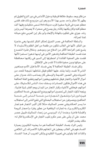 ‫اﳊﻀﺎرة‬

‫ﻣﻦ ﻓﻜﺮ،وﺑﻌﺪ ﺳﻘﻮط ﺧﻼﻓﺔ ﻗﺮﻃﺒﺔ ودﺧﻮل اﻷﻧﺪﻟﺲ ﻓﻲ دور اﻟﻨﺰع اﻟﻄﻮﻳﻞ،ﻟﻢ‬
‫ﻳﻈﻬﺮ إﻻ ﻣﻔﻜﺮ واﺣﺪ ﺟﺪﻳﺮ ﺑﻬﺬا اﻻﺳﻢ وﻫﻮ إﺑﻦ ﺣﺰم،وﻣﻊ ذﻟﻚ ﻓﻘﺪ ﻗﻀﻰ‬
‫ﻣﻌﻈﻢ ﻋﻤﺮه ﻓﻲ ﻗﺮﻳﺔ ﺻﻐﻴﺮة ﻗﺮب ﻣﺪﻳﻨﺔ‪ Hulva‬ﺗﺴﻤﻰ ﻣﻨﺘﻠﻴﺸﻢ وﻓﻴﻬﺎ أﻟﻒ‬
‫ﻣﻌﻈﻢ ﻛﺘﺒﻪ،وﻛﺎن ﻳﻜﺘﺒﻬﺎ وﻛﺄﻧﻪ رﺟﻞ ﻳﺼﺮخ ﻓﻲ ﺻﺤﺮاء ﻻ ﻳﻌﻤﺮﻫﺎ أﻧﻴﺲ،وإﺑﻦ‬
‫رﺷﺪ ﺟﻮزي ﻋﻠﻰ ﺗﻔﻜﻴﺮه ﺑﺎ ﻬﺎﻧﺔ واﻹﺑﻌﺎد،وأﺑﻮ ﺑﻜﺮ إﺑﻦ اﻟﻌﺮﺑـﻲ دﻓـﻊ ﺣـﻴـﺎﺗـﻪ‬
                                                                                  ‫ﺛﻤﻨﺎ ﳉﺮأﺗﻪ.‬
‫واﻟﺴﻠﻄﺔ اﳊﺎﻛﻤﺔ ﻓﻲ ﻋﺼﺮ اﻟﺘﻤﺰق ﲢﺘﻜﺮ اﻟﻔﻜﺮ ﻟﻨﻔﺴﻬﺎ وﻫﻲ ﻋﺎﺟـﺰة‬
‫ﻋﻦ اﻟﻔﻜﺮ، ﻷﻧﻬﺎ ﻓﻲ اﻟﻐﺎﻟﺐ ﺗﺘﻜﻮن ﻣﻦ ﻃﻐﻤﺔ ﻣﻦ أﻫﻞ اﻟﻈﻠﻢ واﻻﺳﺘﺒـﺪاد ﻻ‬
‫ﻳﺘﺴﻊ ذﻫﻦ أﻓﺮادﻫﺎ ﻷﻛﺜﺮ ﻣﻦ اﻟﺪﻓﺎع ﻋﻦ وﺟﻮدﻫـﻢ. وﺧـﻼل ﻓـﺘـﺮة اﻟـﺘـﺼـﺪع‬
‫ﻫﺬه ﺗﻔﺴﺪ اﻟﻄﺒﻘﺔ اﳊﺎﻛﻤﺔ وﺗﺘﺪﻫﻮر اﻷﻣﻮر ﻓﻲ أﻳﺪﻳﻬﺎ ﺗﺪﻫﻮرا ﻣﺴﺘﻤﺮا،ﻷﻧﻬﺎ‬
‫ﻗﻀﺖ ﻋﻠﻰ اﻟﺼﻔﻮة اﻟﻘﺎﺋﺪة أو اﺿﻄﺮﺗﻬﺎ إﻟﻰ اﻟﺴﻴﺮ ﻓﻲ رﻛـﺎﺑـﻬـﺎ ﻣـﺤـﺎﻓـﻈـﺔ‬
                           ‫ﻋﻠﻰ ﺣﻴﺎﺗﻬﺎ،ودون ﺻﻔﻮة ﻗﺎﺋﺪة ﻻ ﺗﻘﺪم ﻋﻠﻰ اﻹﻃﻼق.‬
‫وﻟﻜﻦ ﻓﺴﺎد اﻟﻄﺒﻘﺔ اﳊﺎﻛﻤﺔ ﻻ ﻳﻌﻨﻲ ﻓـﺴـﺎد اﻷﻣـﺔ،ﻓـﺈن اﻷ -ﺟـﻤـﺎﻫـﻴـﺮ‬
‫اﻟﻨﺎس-ﻻ ﺗﻔﺴﺪ وإ ﺎ ﻳﺸﺘﺪ ﻋﻠﻴﻬﺎ اﻟﻈﻠﻢ ﻓﻴﻘﻞ ﻧﺸﺎﻃـﻬـﺎ ﻧـﺘـﻴـﺠـﺔ ﻟـﻠـﺤـﺪ ﻣـﻦ‬
‫اﳊﺮﻳﺎت،وﻓﻲ اﻟﻌﺼﻮر اﻟﻘﺪ ﺔ واﻟﻮﺳﻄﻰ ﻛﺎن ﻳﺼﺎﺣـﺐ ذﻟـﻚ ﻋـﺪوان ﻋـﻠـﻰ‬
‫أﻣﻮال اﻷﻏﻨﻴﺎء واﻟﺘﺠﺎر ﻓﻴﻘﻞ ﻧﺸﺎﻃﻬﻢ وﻳﺨﻔﻮن أﻣﻮاﻟﻬﻢ وﺗﻄﻤﻊ اﻟﻔﺌﺔ اﳊﺎﻛﻤﺔ‬
‫ﻓﻲ ﻫﺬه اﻷﻣﻮال،ﻓﺘﻜﻮن ا ـﺼـﺎدرات وﺳـﻔـﻚ دﻣـﺎء اﻟـﻨـﺎس ﻟـﻼﺳـﺘـﻴـﻼء ﻋـﻠـﻰ‬
‫أﻣﻮاﻟﻬﻢ، ﻓﻴﺨﺘﻔﻲ اﻷﻏﻨﻴﺎء وﻛﺒﺎر اﻟﺘﺠﺎر ﻣﻦ ا ﻴﺪان وﻳﻌﻢ اﻟﻔﻘﺮ ﺷﻴﺌﺎ ﻓﺸﻴﺌﺎ.‬
    ‫وﻳﺘﺠﻪ أذﻛﻴﺎء اﻟﺘﺠﺎر إﻟﻰ ﲢﺼ أﻣﻮاﻟﻬﻢ ﺑﻮﺿﻊ أﻧﻔﺴﻬﻢ ﻓﻲ ﺧﺪﻣﺔ اﳊﺎﻛﻤ‬
‫ﻓ ـﻴــﺰدادون ﺛــﺮاء،وﺗ ـﺘ ـﺤ ــﻮل اﻟـ ـﺘـ ـﺠ ــﺎرة ﻣ ــﻦ ﺧ ــﺪﻣ ــﺔ اﻟـ ـﻨ ــﺎس إﻟ ــﻰ ﺧ ــﺪﻣ ــﺔ‬
‫اﳊﺎﻛﻤ ،وﻳﻨﺼﺮﻓﻮن ﻋﻦ اﺳﺘﺠﻼب اﻟﺒﻀﺎﺋﻊ اﻟﺘﻲ ﺗﻨﻔﻊ اﻟﻨﺎس إﻟﻰ اﺳﺘﺠﻼب‬
‫ﻣـﺎ ﻳـﺴـﺮ اﳊـﻜـﺎم،وﻓـﻲ ﻋـﺼـﺮ ا ـﻤـﺎﻟـﻴـﻚ ﻣـﺜـﻼ ﻛـﺎن أﻛـﺒـﺮ اﻟـﺘـﺠـﺎر ﻫـﻢ ﲡـﺎر‬
‫اﻟﻜﺎرم،واﻟﻜﺎرم ﻳﺮاد ﺑﻪ ﲡﺎرات اﻟﺮﻓﺎﻫﻴﺔ ﻣﻦ ﻋﻄﻮر وﻓﺮاء وأﺣـﺠـﺎر ﻛـﺮ ـﺔ‬
‫وأﻗﻤﺸﺔ ﻓﺎﺧﺮة، وﻋﻨﺪﻣﺎ أراد اﻟﺒﺮدﻳﺴﻲ ﻣﻦ زﻋﻤﺎء ا ـﻤـﺎﻟـﻴـﻚ ﻗـﺒـﻴـﻞ ﻋـﺼـﺮ‬
‫ﻣﺤﻤﺪ ﻋﻠﻲ أن ﻳﺜﻨﻲ ﻋﻠﻰ ﻋﻤﺮ ﻣﻜﺮم ﻧﻘﻴﺐ اﻟﺘﺠﺎر ﻓﻲ اﻹﺳﻜﻨﺪرﻳﺔ ﻗﺎل ﻟـﻪ:‬
                                                                          ‫ﻣﺜﻠﻚ ﻳﺨﺪم ا ﻠﻮك.‬
‫وﻟﻴﺲ ا ﺮاد ﺑﻔﺴﺎد اﻟﻄﺒـﻘـﺔ اﳊـﺎﻛـﻤـﺔ ﻫـﻮ ﻣـﺎ ﻳـﻌـﻨـﻴـﻪ اﻟـﻜـﺜـﻴـﺮون ﺑـﻌـﺒـﺎرة‬
‫اﻟﻔﺴﺎد،ﻓﻬﻢ ﻓﻲ اﻟﻐﺎﻟﺐ ﻳﺠﻌﻠﻮن ﻓﻲ أذﻫﺎﻧﻬﻢ ﻓﻜﺮة اﻻﻧﺼﺮاف إﻟﻰ ا ـﻼﻫـﻲ‬
‫وا ﻠﺬات ﻛﻤﺎ ﻳﻘﻮﻟﻮن ﻓﻲ ﺗﻌﺒﻴﺮﻧﺎ اﻟﺘﻘﻠﻴـﺪي،وﻟـﻜـﻦ اﻟـﻐـﺮﻳـﺐ أن ﻫـﺬا اﻟـﻔـﺴـﺎد‬

                                                                                        ‫222‬
 