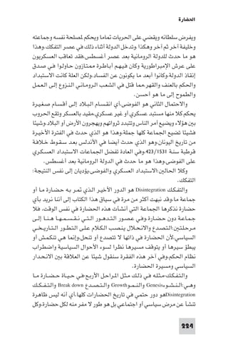 ‫اﳊﻀﺎرة‬

‫وﻳﻔﺮض ﺳﻠﻄﺎﻧﻪ وﻳﻘﻀﻲ ﻋﻠﻰ اﳊﺮﻳﺎت ﺎﻣﺎ وﻳﺤﻜﻢ ﺼﻠﺤﺔ ﻧﻔﺴﻪ وﺟﻤﺎﻋﺘﻪ‬
‫وﺧﻠﻴﻔﺔ آﺧﺮ ﺛﻢ آﺧﺮ وﻫﻜﺬا.وﺗﺪﺧﻞ اﻟﺪوﻟﺔ أﺛﻨﺎء ذﻟﻚ ﻓﻲ ﻋﺼﺮ اﻟﺘﻔﻜﻚ.وﻫﺬا‬
‫ﻫﻮ ﻣﺎ ﺣﺪث ﻟﻠﺪوﻟﺔ اﻟﺮوﻣﺎﻧﻴﺔ ﺑﻌﺪ ﻋﺼﺮ أﻏﺴﻄﺲ،ﻓﻘﺪ ﺗﻌﺎﻗﺐ اﻟﻌﺴﻜﺮﻳﻮن‬
‫ﻋﻠﻰ ﻋﺮش اﻹﻣﺒﺮاﻃﻮرﻳﺔ وﻛﺎن ﻓـﻴـﻬـﻢ أﺑـﺎﻃـﺮة ـﺘـﺎزون ﺣـﺎوﻟـﻮا ﻓـﻲ ﺻـﺪق‬
‫إﻧﻘﺎذ اﻟﺪوﻟﺔ،وﻛﺎﻧﻮا أﺑﻌﺪ ﻣﺎ ﻳﻜﻮﻧﻮن ﻋﻦ اﻟﻔﺴﺎد،وﻟﻜﻦ اﻟﻌﻠﺔ ﻛﺎﻧﺖ اﻻﺳﺘﺒﺪاد‬
‫واﳊﻜﻢ ﺑﺎﻟﻌﻨﻒ واﻟﻘﻬﺮ، ﺎ ﻗﺘﻞ ﻓﻲ اﻟﺸﻌـﺐ اﻟـﺮوﻣـﺎﻧـﻲ اﻟـﻨـﺰوع إﻟـﻰ اﻟـﻌـﻤـﻞ‬
                                                           ‫واﻟﻄﻤﻮح إﻟﻰ ﻣﺎ ﻫﻮ أﺣﺴﻦ.‬
‫واﻻﺣﺘﻤﺎل اﻟﺜﺎﻧﻲ ﻫﻮ اﻟﻔﻮﺿﻰ،أي اﻧﻘـﺴـﺎم اﻟـﺒـﻼد إﻟـﻰ أﻗـﺴـﺎم ﺻـﻐـﻴـﺮة‬
‫ﻳﺤﻜﻢ ﻛﻼ ﻣﻨﻬﺎ ﻣﺴﺘﺒﺪ ﻋﺴﻜﺮي أو ﻏﻴﺮ ﻋﺴﻜﺮي،ﻣﻘﻴﺪ ﺑﺎﻟﻌﺴﻜﺮ وﺗﻘﻊ اﳊﺮوب‬
‫ﺑ ﻫﺆﻻء وﻳﻀﻴﻊ أﻣﺮ اﻟﻨﺎس وﺗﺘﺒﺪد ﺛﺮواﺗﻬﻢ وﻳﻬﺠﺮون اﻷرض أو اﻟﺒﻼد،وﺷﻴﺌﺎ‬
‫ﻓﺸﻴﺌﺎ ﺗﻀﻴﻊ اﳉﻤﺎﻋﺔ ﻛﻠﻬﺎ ﺟﻤﻠﺔ،وﻫﺬا ﻫﻮ اﻟﺬي ﺣﺪث ﻓﻲ اﻟﻔﺘﺮة اﻷﺧﻴـﺮة‬
‫ﻣﻦ ﺗﺎرﻳﺦ اﻟﻴﻮﻧﺎن،وﻫﻮ اﻟﺬي ﺣﺪث أﻳﻀﺎ ﻓﻲ اﻷﻧﺪﻟﺲ ﺑﻌـﺪ ﺳـﻘـﻮط ﺧـﻼﻓـﺔ‬
‫ﻗﺮﻃﺒﺔ ﺳﻨـﺔ ١٣٥١/٣٢٤،وﻓﻲ اﻟﻌﺎدة ﺗﻔﻀﻞ اﳉﻤﺎﻋﺎت اﻻﺳﺘﺒﺪاد اﻟﻌﺴـﻜـﺮي‬
      ‫ﻋﻠﻰ اﻟﻔﻮﺿﻰ،وﻫﺬا ﻫﻮ ﻣﺎ ﺣﺪث ﻓﻲ اﻟﺪوﻟﺔ اﻟﺮوﻣﺎﻧﻴﺔ ﺑﻌﺪ أﻏﺴﻄﺲ.‬
‫وﻛﻼ اﳊﺎﻟ :اﻻﺳﺘﺒﺪاد اﻟﻌﺴﻜﺮي واﻟﻔﻮﺿﻰ،ﻳﺆدﻳﺎن إﻟﻰ ﻧﻔﺲ اﻟﻨﺘﻴﺠﺔ:‬
                                                                             ‫اﻟﺘﻔﻜﻚ.‬
‫واﻟﺘﻔـﻜـﻚ ‪ Disintegration‬ﻫﻮ اﻟﺪور اﻷﺧﻴـﺮ اﻟـﺬي ـﺮ ﺑـﻪ ﺣـﻀـﺎرة ﻣـﺎ أو‬
‫ﺟﻤﺎﻋﺔ ﻣﺎ،وﻗﺪ ﻧﺒﻬﺖ أﻛﺜﺮ ﻣﻦ ﻣﺮة ﻓﻲ ﺳﻴﺎق ﻫﺬا اﻟﻜﺘﺎب إﻟﻰ أﻧﻨﺎ ﻧﺮﻳﺪ ﺑﺄي‬
‫ﺣﻀﺎرة ﻧﺬﻛﺮﻫﺎ اﳉﻤﺎﻋﺔ اﻟﺘﻲ أﻧﺸﺄت ﻫﺬه اﳊﻀﺎرة ﻓﻲ ﻧﻔﺲ اﻟﻮﻗﺖ، ﻓﻼ‬
‫ﺟـﻤـﺎﻋـﺔ دون ﺣـﻀـﺎرة.وﻓـﻲ ﻋـﺼـﻮر اﻟـﺘــﺪﻫــﻮر اﻟ ـﺘــﻲ ﻧ ـﻘ ـﺴ ـﻤ ـﻬــﺎ ﻫ ـﻨــﺎ إﻟــﻰ‬
‫ﻣـﺮﺣـﻠـﺘـ :اﻟـﺘـﺼـﺪع واﻻﻧـﺤـﻼل ﻳـﻨـﺼـﺐ اﻟـﻜـﻼم ﻋـﻠـﻰ اﻟـﺘـﻄــﻮر اﻟ ـﺘــﺎرﻳ ـﺨــﻲ‬
‫اﻟﺴﻴﺎﺳﻲ،ﻷن اﳊﻀﺎرة ﻓﻲ ذاﺗﻬﺎ ﻻ ﺗﺘﺼﺪع أو ﺗﻨﺤﻞ،وإ ﺎ ﻫﻲ ﺗﻨﻜـﻤـﺶ أو‬
‫ﻳﺒﻄﺆ ﺳﻴﺮﻫﺎ أو ﻳﺘﻮﻗﻒ ﻣﺴﻴﺮﻫﺎ ﻧﻈﺮا ﻟﺴﻮء اﻷﺣﻮال اﻟﺴﻴﺎﺳﻴﺔ واﺿﻄﺮاب‬
‫ﻧﻈﺎم اﳊﻜﻢ،وﻓﻲ آﺧﺮ ﻫﺬه اﻟﻔﻘﺮة ﺳﻨﻘﻮل ﺷﻴﺌﺎ ﻋﻦ اﻟﻌﻼﻗﺔ ﺑ اﻻﻧـﺤـﺪار‬
                                                          ‫اﻟﺴﻴﺎﺳﻲ وﻣﺴﻴﺮة اﳊﻀﺎرة.‬
‫واﻟـﺘـﻔـﻜـﻚ-ﻣـﺜـﻠـﻪ ﻓـﻲ ذﻟـﻚ ﻣـﺜـﻞ ا ـﺮاﺣـﻞ اﻷرﺑـﻊ-ﻓـﻲ ﺣ ـﻴــﺎة ﺣ ـﻀــﺎرة ﻣــﺎ‬
‫وﻫــﻲ:اﻟ ـﻨ ـﺸــﻮء‪ Genesis‬واﻟـﻨ ـﻤــﻮ‪ Growth‬واﻟ ـﺘ ـﺼــﺪع ‪ Break down‬واﻟـﺘ ـﻔ ـﻜــﻚ‬
‫‪Disintegration‬ﻫﻮ دور ﺣﺘﻤﻲ ﻓﻲ ﺗﺎرﻳﺦ اﳊﻀﺎرات ﻛﻠﻬﺎ،أي أﻧﻪ ﻟﻴﺲ ﻇﺎﻫﺮة‬
‫ﺗﻨﺸﺄ ﻋﻦ ﻣﺮض ﺳﻴﺎﺳﻲ أو اﺟﺘﻤﺎﻋﻲ ﺑﻞ ﻫﻮ ﻃﻮر ﻻ ﻣﻔﺮ ﻣﻨﻪ ﻟﻜﻞ ﺣﻀﺎرة،وﻛﻞ‬

                                                                             ‫422‬
 