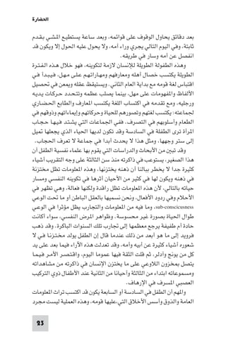 ‫اﳊﻀﺎرة‬

‫ﺑﻌﺪ دﻗﺎﺋﻖ ﻳﺤﺎول اﻟﻮﻗﻮف ﻋﻠﻰ ﻗﻮاﺋﻤﻪ، وﺑﻌﺪ ﺳﺎﻋﺔ ﻳﺴﺘﻄﻴـﻊ ا ـﺸـﻲ ﺑـﻘـﺪم‬
‫ﺛﺎﺑﺘﺔ، وﻓﻲ اﻟﻴﻮم اﻟﺘﺎﻟﻲ ﻳﺠﺮي وراء أﻣﻪ، وﻻ ﻳﺤﻮل ﻋﻠﻴﻪ اﳊﻮل إﻻ وﻳﻜﻮن ﻗﺪ‬
                                           ‫اﻧﻔﺼﻞ ﻋﻦ أﻣﻪ وﺳﺎر ﻓﻲ ﻃﺮﻳﻘﻪ.‬
‫وﻫﺬه اﻟﻄﻔﻮﻟﺔ اﻟﻄﻮﻳﻠﺔ ﻟﻺﻧﺴﺎن ﻻزﻣﺔ ﻟﺘﻜﻮﻳﻨﻪ، ﻓﻬﻮ ﺧﻼل ﻫـﺬه اﻟـﻔـﺘـﺮة‬
‫اﻟﻄﻮﻳﻠﺔ ﻳﻜﺘﺴﺐ ﺧﺼﺎل أﻫﻠﻪ وﻣﻌﺎرﻓﻬﻢ وﻣﻬـﺎراﺗـﻬـﻢ ﻋـﻠـﻰ ﻣـﻬـﻞ، ﻓـﻴـﺒـﺪأ ﻓـﻲ‬
‫اﻗﺘﺒﺎس ﻟﻐﺔ ﻗﻮﻣﻪ ﻣﻊ ﺑﺪاﻳﺔ اﻟﻌﺎم اﻟﺜﺎﻧﻲ. وﻳﺴﺘﻴﻘﻆ ﻋﻘﻠﻪ و ﻌﻦ ﻓﻲ ﲢﺼﻴﻞ‬
‫اﻷﻟﻔﺎظ وا ﻔﻬﻮﻣﺎت ﻋﻠﻰ ﻣﻬﻞ، ﺑﻴﻨﻤﺎ ﻳﺼﻠﺐ ﻋﻈﻤﻪ وﺗﺘـﺤـﺪد ﺣـﺮﻛـﺎت ﻳـﺪﻳـﻪ‬
‫ورﺟﻠﻴﻪ، وﻣﻊ ﺗﻘﺪﻣﻪ ﻓﻲ اﻛﺘﺴﺎب اﻟﻠﻐﺔ ﻳﻜﺘﺴﺐ ا ﻌﺎرف واﻟﻄﺎﺑﻊ اﳊـﻀـﺎري‬
‫ﳉﻤﺎﻋﺘﻪ: ﻳﻜﺘﺴﺐ ﻟﻐﺘﻬﻢ وﺗﺼﻮرﻫﻢ ﻟﻠﺤﻴﺎة وﺣﺮﻛﺎﺗﻬﻢ وإ ﺎءاﺗﻬﻢ وذوﻗﻬﻢ ﻓﻲ‬
‫اﻟﻄﻌﺎم وأﺳﻠﻮﺑﻬﻢ ﻓﻲ اﻟﺘﺼﺮف. ﻓﻔﻲ اﳉﻤﺎﻋﺎت اﻟﺘﻲ ﻳﺸـﺘـﺪ ﻓـﻴـﻬـﺎ ﺣـﺠـﺎب‬
‫ا ﺮأة ﺗﺮى اﻟﻄﻔﻠﺔ ﻓﻲ اﻟﺴﺎدﺳﺔ وﻗﺪ ﺗﻜﻮن ﻟﺪﻳﻬﺎ اﳊﻴﺎء اﻟﺬي ﻳﺠﻌﻠﻬﺎ ﻴﻞ‬
  ‫إﻟﻰ ﺳﺘﺮ وﺟﻬﻬﺎ، وﻣﺜﻞ ﻫﺬا ﻻ ﻳﺤﺪث أﺑﺪا ﻓﻲ ﺟﻤﺎﻋﺔ ﻻ ﺗﻌﺮف اﳊﺠﺎب.‬
‫وﻗﺪ ﺗﺒ ﻣﻦ اﻷﺑﺤﺎث واﻟﺪراﺳﺎت اﻟﺘﻲ ﻳﻘﻮم ﺑﻬﺎ ﻋﻠﻤﺎء ﻧﻔﺴﻴﺔ اﻟﻄﻔﻞ أن‬
‫ﻫﺬا اﻟﺼﻐﻴﺮ، ﻳﺴﺘﻮﻋﺐ ﻓﻲ ذاﻛﺮﺗﻪ ﻣﻨﺬ ﺳﻦ اﻟﺜﺎﻟﺜﺔ ﻋﻠﻰ وﺟﻪ اﻟﺘﻘﺮﻳﺐ أﺷﻴﺎء‬
‫ﻛﺜﻴﺮة ﺟﺪا ﻻ ﻳﺨﻄﺮ ﺑﺒﺎﻟﻨﺎ أن ذﻫﻨﻪ ﻳﺨﺘﺰﻧﻬﺎ، وﻫﺬه ا ﻌﻠﻮﻣﺎت ﺗﻈﻞ ﻣﺨﺘﺰﻧﺔ‬
‫ﻓﻲ ذﻫﻨﻪ وﻳﻜﻮن ﻟﻬﺎ ﻓﻲ ﻛﺜﻴﺮ ﻣﻦ اﻷﺣﻴﺎن أﺛﺮﻫﺎ ﻓﻲ ﺗﻜﻮﻳﻨﻪ اﻟﻨﻔﺴﻲ وﻣﺴﺎر‬
‫ﺣﻴﺎﺗﻪ ﺑﺎﻟﺘﺎﻟﻲ، ﻷن ﻫﺬه ا ﻌﻠﻮﻣﺎت ﺗﻈﻞ راﻗﺪة وﻟﻜﻨﻬﺎ ﻓﻌﺎﻟﺔ، وﻫﻲ ﺗﻈﻬﺮ ﻓﻲ‬
‫اﻷﺣﻼم وﻓﻲ ردود اﻷﻓﻌﺎل، وﻧﺤﻦ ﻧﺴﻤﻴﻬﺎ ﺑﺎﻟﻌﻘﻞ اﻟﺒﺎﻃﻦ أو ﻣﺎ ﲢﺖ اﻟﻮﻋﻲ‬
‫‪ ،sub-conscicusness‬وﻣﺎ ﻓﻴﻪ ﻣﻦ ا ﻌﻠﻮﻣﺎت واﻟﺘﺠﺎرب ﻳﻈﻞ ﻣﺆﺛﺮا ﻓﻲ اﻟﻮﻋـﻲ‬
‫ﻃﻮال اﳊﻴﺎة ﺑﺼﻮرة ﻏﻴﺮ ﻣﺤﺴﻮﺳﺔ. وﻇﻮاﻫﺮ ا ﺮض اﻟﻨﻔﺴﻲ، ﺳﻮاء أﻛﺎﻧﺖ‬
‫ﺣﺎدة أم ﻃﻔﻴﻔﺔ ﻳﺮﺟﻊ ﻣﻌﻈﻤﻬﺎ إﻟﻰ ﲡﺎرب ﺗﻠﻚ اﻟﺴﻨﻮات اﻟﺒﺎﻛﺮة. وﻗﺪ ذﻫﺐ‬
‫ﻓﺮوﻳﺪ إﻟﻰ ﻣﺎ ﻫﻮ أﺑﻌﺪ ﻣﻦ ذﻟﻚ ﻋﻨﺪﻣﺎ ﻗﺎل إن اﻟﻄﻔﻞ ﻳﻮﻟﺪ ﻣﺨـﺘـﺰﻧـﺎ ﻓـﻲ ﻻ‬
‫ﺷﻌﻮره أﺷﻴﺎء ﻛﺜﻴﺮة ﻋﻦ أﺑﻴﻪ وأﻣﻪ، وﻗﺪ ﺗﻌﺪﻟﺖ ﻫﺬه اﻵراء ﻓﻴﻤﺎ ﺑﻌﺪ ﻋﻠﻰ ﻳﺪ‬
‫ﻛﻞ ﻣﻦ ﻳﻮﱋ وآدﻟﺮ، ﺛﻢ ﻗﻠﺖ اﻟﺜﻘﺔ ﻓﻴﻬﺎ ﻋﻤﻮﻣﺎ اﻟﻴﻮم، واﻗـﺘـﺼـﺮ اﻷﻣـﺮ ﻓـﻴـﻤـﺎ‬
‫ﻳﺘﺼﻞ ﺨﺰون اﻟﻼوﻋﻲ ﻋﻠﻰ ﻣﺎ ﻳﺨﺘﺰن اﻹﻧﺴﺎن ﻓﻲ ذاﻛﺮﺗﻪ ﻣﻦ ﻣﺸﺎﻫﺪاﺗﻪ‬
‫وﻣﺴﻤﻮﻋﺎﺗﻪ اﺑﺘﺪاء ﻣﻦ اﻟﺜﺎﻟﺜﺔ وأﺣﻴﺎﻧﺎ ﻣﻦ اﻟﺜﺎﻧﻴﺔ ﻋﻨﺪ اﻷﻃﻔﺎل ذوي اﻟﺘﺮﻛﻴﺐ‬
                                              ‫اﻟﻌﺼﺒﻲ ا ﺴﺮف ﻓﻲ اﻹرﻫﺎف.‬
‫وا ﻬﻢ أن اﻟﻄﻔﻞ ﻓﻲ اﻟﺴﺎدﺳﺔ أو اﻟﺴﺎﺑﻌﺔ ﻳﻜﻮن ﻗﺪ اﻛﺘﺴﺐ ﺗﺮاث ا ﻌﻠﻮﻣﺎت‬
‫اﻟﻌﺎﻣﺔ واﻟﺬوق وأﺳﺲ اﻷﺧﻼق اﻟﺘﻲ،ﻋﻠﻴﻬﺎ ﻗﻮﻣﻪ، وﻫﺬه اﻟﻌﻤﻠﻴﺔ ﻟﻴﺴﺖ ﻣﺠﺮد‬

 ‫32‬
 