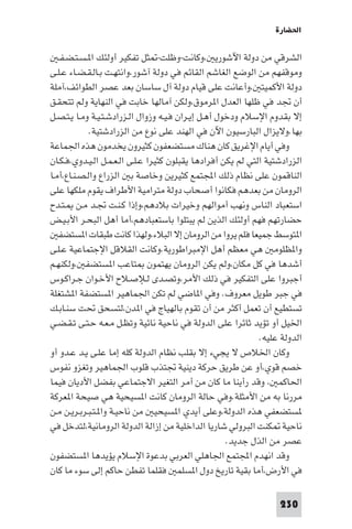 ‫اﳊﻀﺎرة‬

   ‫اﻟﺸﺮﻗﻲ ﻣﻦ دوﻟﺔ اﻵﺷﻮرﻳ ،وﻛﺎﻧﺖ-وﻇﻠﺖ- ﺜﻞ ﺗﻔﻜﻴﺮ أوﻟﺌﻚ ا ـﺴـﺘـﻀـﻔـ‬
‫وﻣﻮﻗﻔﻬﻢ ﻣﻦ اﻟﻮﺿﻊ اﻟﻐﺎﺷﻢ اﻟﻘﺎﺋﻢ ﻓﻲ دوﻟﺔ آﺷﻮر،واﻧﺘﻬـﺖ ﺑـﺎﻟـﻘـﻀـﺎء ﻋـﻠـﻰ‬
‫دوﻟﺔ اﻷﻛﻤﻴﺘ ،وأﻋﺎﻧﺖ ﻋﻠﻰ ﻗﻴﺎم دوﻟﺔ آل ﺳﺎﺳﺎن ﺑﻌﺪ ﻋﺼﺮ اﻟﻄﻮاﺋﻒ،آﻣﻠﺔ‬
‫أن ﲡﺪ ﻓﻲ ﻇﻠﻬﺎ اﻟﻌﺪل ا ﺮﻣﻮق،وﻟﻜﻦ آﻣﺎﻟﻬﺎ ﺧﺎﺑﺖ ﻓﻲ اﻟﻨﻬﺎﻳﺔ وﻟﻢ ﺗﺘﺤﻘـﻖ‬
‫إﻻ ﺑﻘﺪوم اﻹﺳﻼم ودﺧﻮل أﻫـﻞ إﻳـﺮان ﻓـﻴـﻪ وزوال اﻟـﺰرادﺷـﺘـﻴـﺔ وﻣـﺎ ﻳـﺘـﺼـﻞ‬
             ‫ﺑﻬﺎ.وﻻﻳﺰال اﻟﺒﺎرﺳﻴﻮن اﻵن ﻓﻲ اﻟﻬﻨﺪ ﻋﻠﻰ ﻧﻮع ﻣﻦ اﻟﺰرادﺷﺘﻴﺔ.‬
‫وﻓﻲ أﻳﺎم اﻹﻏﺮﻳﻖ ﻛﺎن ﻫﻨﺎك ﻣﺴﺘﻀﻌﻔﻮن ﻛﺜﻴﺮون ﻳﺨﺪﻣﻮن ﻫﺬه اﳉﻤﺎﻋﺔ‬
‫اﻟﺰرادﺷﺘﻴﺔ اﻟﺘﻲ ﻟﻢ ﻳﻜﻦ أﻓﺮادﻫﺎ ﻳﻘﺒﻠﻮن ﻛﺜﻴﺮا ﻋـﻠـﻰ اﻟـﻌـﻤـﻞ اﻟـﻴـﺪوي،ﻓـﻜـﺎن‬
‫اﻟﻨﺎﻗﻤﻮن ﻋﻠﻰ ﻧﻈﺎم ذﻟﻚ اﺠﻤﻟﺘﻤﻊ ﻛﺜﻴﺮﻳﻦ وﺧﺎﺻﺔ ﺑ اﻟﺰراع واﻟـﺼـﻨـﺎع،أﻣـﺎ‬
‫اﻟﺮوﻣﺎن ﻣﻦ ﺑﻌﺪﻫﻢ ﻓﻜﺎﻧﻮا أﺻﺤﺎب دوﻟﺔ ﻣﺘﺮاﻣﻴﺔ اﻷﻃﺮاف ﻳﻘﻮم ﻣﻠﻜﻬﺎ ﻋﻠﻰ‬
‫اﺳﺘﻌﺒﺎد اﻟﻨﺎس وﻧﻬﺐ أﻣﻮاﻟﻬﻢ وﺧﻴﺮات ﺑﻼدﻫﻢ،وإذا ﻛـﻨـﺖ ﲡـﺪ ﻣـﻦ ـﺘـﺪح‬
‫ﺣﻀﺎرﺗﻬﻢ ﻓﻬﻢ أوﻟﺌﻚ اﻟﺬﻳﻦ ﻟﻢ ﻳﺒﺘﻠﻮا ﺑﺎﺳﺘﻌﺒﺎدﻫﻢ،أﻣﺎ أﻫﻞ اﻟﺒﺤـﺮ اﻷﺑـﻴـﺾ‬
   ‫ا ﺘﻮﺳﻂ ﺟﻤﻴﻌﺎ ﻓﻠﻢ ﻳﺮوا ﻣﻦ اﻟﺮوﻣﺎن إﻻ اﻟﺒﻼء،وﻟﻬﺬا ﻛﺎﻧﺖ ﻃﺒﻘﺎت ا ﺴﺘﻀﻔ‬
‫وا ﻈﻠﻮﻣ ﻫﻲ ﻣﻌﻈﻢ أﻫﻞ اﻹﻣﺒﺮاﻃﻮرﻳﺔ.وﻛﺎﻧﺖ اﻟﻘﻼﻗﻞ اﻹﺟﺘﻤﺎﻋﻴﺔ ﻋـﻠـﻰ‬
‫أﺷﺪﻫﺎ ﻓﻲ ﻛﻞ ﻣﻜﺎن،وﻟﻢ ﻳﻜﻦ اﻟﺮوﻣﺎن ﻳﻬﺘﻤﻮن ﺘﺎﻋﺐ ا ﺴﺘﻀﻔ ،وﻟﻜﻨﻬـﻢ‬
‫أﺟﺒﺮوا ﻋﻠﻰ اﻟﺘﻔﻜﻴﺮ ﻓﻲ ذﻟﻚ اﻷﻣﺮ،وﺗﺼـﺪى ﻟـﻺﺻـﻼح اﻷﺧـﻮان ﺟـﺮاﻛـﻮس‬
‫ﻓﻲ ﺟﺒﺮ ﻃﻮﻳﻞ ﻣﻌﺮوف. وﻓﻲ ا ﺎﺿﻲ ﻟﻢ ﺗﻜﻦ اﳉﻤﺎﻫﻴﺮ ا ﺴﺘﻀﻔﺔ ا ﺸﺘﻐﻠﺔ‬
‫ﺗﺴﺘﻄﻴﻊ أن ﺗﻌﻤﻞ أﻛﺜﺮ ﻣﻦ أن ﺗﻘﻮم ﺑﺎﻟﻬﻴﺎج ﻓﻲ ا ﺪن،ﻟﺘﺴﺤﻖ ﲢﺖ ﺳﻨـﺎﺑـﻚ‬
‫اﳋﻴﻞ أو ﺗﺆﻳﺪ ﺛﺎﺋﺮا ﻋﻠﻰ اﻟﺪوﻟﺔ ﻓﻲ ﻧﺎﺣﻴﺔ ﻧﺎﺋﻴﺔ وﺗﻈـﻞ ﻣـﻌـﻪ ﺣـﺘـﻰ ﺗـﻘـﻀـﻲ‬
                                                              ‫اﻟﺪوﻟﺔ ﻋﻠﻴﻪ.‬
‫وﻛﺎن اﳋﻼص ﻻ ﻳﺠﻲء إﻻ ﺑﻘﻠﺐ ﻧﻈﺎم اﻟﺪوﻟﺔ ﻛﻠﻪ إﻣﺎ ﻋﻠـﻰ ﻳـﺪ ﻋـﺪو أو‬
‫ﺧﺼﻢ ﻗﻮي،أو ﻋﻦ ﻃﺮﻳﻖ ﺣﺮﻛﺔ دﻳﻨﻴﺔ ﲡﺘﺬب ﻗﻠﻮب اﳉﻤﺎﻫﻴﺮ وﺗﻐﺰو ﻧﻔﻮس‬
‫اﳊﺎﻛﻤ ، وﻗﺪ رأﻳﻨﺎ ﻣﺎ ﻛﺎن ﻣﻦ أﻣﺮ اﻟﺘﻐﻴﺮ اﻻﺟﺘﻤﺎﻋﻲ ﺑﻔﻀﻞ اﻷدﻳﺎن ﻓﻴﻤﺎ‬
‫ﻣﺮرﻧﺎ ﺑﻪ ﻣﻦ اﻷﻣﺜﻠﺔ.وﻓﻲ ﺣﺎﻟﺔ اﻟﺮوﻣﺎن ﻛﺎﻧﺖ ا ﺴﻴﺤﻴﺔ ﻫﻲ ﺻﻴﺤﺔ ا ﻌﺮﻛﺔ‬
‫ﺴﺘﻀﻌﻔﻲ ﻫﺬه اﻟﺪوﻟﺔ،وﻋﻠﻰ أﻳﺪي ا ﺴﻴﺤﻴ ﻣﻦ ﻧﺎﺣﻴـﺔ وا ـﺘـﺒـﺮﺑـﺮﻳـﻦ ﻣـﻦ‬
‫ﻧﺎﺣﻴﺔ ﻜﻨﺖ اﻟﺒﺮوﻟﻲ ﺷﺎرﻳﺎ اﻟﺪاﺧﻠﻴﺔ ﻣﻦ إزاﻟﺔ اﻟﺪوﻟﺔ اﻟﺮوﻣﺎﻧﻴﺔ،ﻟﺘﺪﺧﻞ ﻓﻲ‬
                                                      ‫ﻋﺼﺮ ﻣﻦ اﻟﺬل ﺟﺪﻳﺪ.‬
‫وﻗﺪ اﻧﻬﺪم اﺠﻤﻟﺘﻤﻊ اﳉﺎﻫﻠﻲ اﻟﻌﺮﺑﻲ ﺑﺪﻋﻮة اﻹﺳﻼم ﻳﺆﻳﺪﻫﺎ ا ﺴﺘﻀﻔﻮن‬
‫ﻓﻲ اﻷرض،أﻣﺎ ﺑﻘﻴﺔ ﺗﺎرﻳﺦ دول ا ﺴﻠﻤ ﻓﻘﻠﻤﺎ ﺗﻔﻄﻦ ﺣﺎﻛﻢ إﻟﻰ ﺳﻮء ﻣﺎ ﻛﺎن‬

                                                                   ‫032‬
 