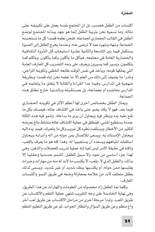 ‫اﳊﻀﺎرة‬

‫اﻛﺘﺴﺎب ﻣﻦ اﻟﻄﻔﻞ ﻓﺤﺴﺐ، ﺑﻞ إن اﺠﻤﻟﺘﻤﻊ ﻧﻔﺴﻪ ﻳﻌﻤﻞ ﻋﻠﻰ ﺗﻜـﻴـﻴـﻔـﻪ ﻋـﻠـﻰ‬
‫ﻣﺜﺎﻟﻪ، وﻣﺎ ﻧﺴﻤﻴﻪ ﻧﺤﻦ ﺑﺘﺮﺑﻴﺔ اﻟﻄﻔﻞ إ ﺎ ﻫﻮ ﺟﻬﺪ ﻳﺒـﺬﻟـﻪ اﺠﻤﻟـﺘـﻤـﻊ ﻟـﻮﺿـﻊ‬
‫اﻟﻄﻔﻞ ﻓﻲ اﻟﻘﺎﻟﺐ اﳊﻀﺎري ﳉﻤﺎﻋﺘﻪ، ﻓﻨﺤﻦ ﻧﻌﻠﻤﻪ ﻗﺼﺪا ﻛﻞ ﻣﺎ ﺗﺴﺘﺤﺴﻨﻪ‬
‫اﳉﻤﺎﻋﺔ، وﻧﻨﻬﺎه وﻧﻨﻬﺮه ﻋﻤﺎ ﻻ ﺗﺮﺿﻰ ﻋﻨﻪ، وﻋﻨﺪﻣﺎ ﻳﺨﺮج اﻟﻄﻔﻞ إﻟﻰ اﻟﺼﺒﻮة‬
‫ﻳﺴﺘﻜﻤﻞ ﻓﻴﻤﺎ ﺑ اﻟﺘﺎﺳﻌﺔ واﻟﺜﺎﻧﻴﺔ ﻋﺸـﺮة اﺳـﺘـﻴـﻌـﺎب ﻛـﻞ اﻟـﺜـﺮوة اﻟـﺜـﻘـﺎﻓـﻴـﺔ‬
‫واﳊﻀﺎرﻳﺔ اﻟﻌﺎﻣﺔ ﻓﻲ ﻣﺠﺘﻤﻌﻪ، ﻓﻴﺄﻛﻞ ﻣﺎ ﻳﺄﻛﻠﻮن وﻛﻤﺎ ﻳﺄﻛﻠﻮن، وﻳﺘﻜﻠﻢ ﻛﻤـﺎ‬
‫ﻳﺘﻜﻠﻤﻮن، وﻳﺴﻴﺮ ﻛﻤﺎ ﻳﺴﻴﺮون وﻳﻌﺮف ﻋﻠﻰ وﺟﻪ اﻟﺘﻀﺮﻳﺐ ﻛﻞ ا ﻌﺎرف اﻟﻌﺎﻣﺔ‬
‫اﻟﺘﻲ ﻠﻜﻬﺎ ﻗﻮﻣﻪ، وﻳﺄﺧﺬ ﻓﻲ ﻧﻔﺲ اﻟﻮﻗﺖ ﻃﺎﺑﻌﻪ اﳋﻠﻘﻲ وﺗﻜﻮﻳﻨﻪ ا ﺰاﺟﻲ،‬
‫وﻧﺎدرا ﻣﺎ ﻳﻀﻴﻒ إﻟﻰ ذﻟﻚ ﻣﻦ اﻟﻌﻠﻢ إﻻ ﻣﺎ ﻧﻌﻠﻤﻪ ﻧﺤﻦ إﻳﺎه ﻗﺼﺪا وﺑﻄﺮﻳﻘﺔ‬
‫ﻣﻨﻬﺠﻴﺔ ﻓﻲ ا ﺪارس، وﻓﻴﻤﺎ ﻋﺪا اﻟﻘﺮاءة واﻟﻜﺘﺎﺑﺔ ﻻ ﻳﺘﻌﻠـﻖ ﻣـﺎ ﻳـﺘـﻌـﻠـﻤـﻪ ﻓـﻲ‬
‫ا ﺪارس ﺑﺤﺎﺿﺮه أو ﺑﺠﻤﺎﻋﺘﻪ، ﺑﻞ ﺴـﺘـﻘـﺒـﻠـﻪ وﺑـﺎﻟـﺪﻧـﻴـﺎ ﺧـﺎرج ﻧـﻄـﺎق ﻫـﺬه‬
                                                                   ‫اﳉﻤﺎﻋﺔ.‬
‫و ﺘﺎز اﻟﻄﻔﻞ ﺑﺨﺼﺎﺋﺺ أﺧﺮى ﻟﻬﺎ أﻋﻈﻢ اﻷﺛﺮ ﻓﻲ ﺗﻜﻮﻳـﻨـﻪ اﳊـﻀـﺎري‬
‫ﻓﻴﻤﺎ ﺑﻌﺪ، ﻓﻬﻮ ﻻ ﻳﻜﺎد ﻳﺤﺒﻮ ﺣﺘﻰ ﻳﺄﺧﺬ ﻓﻲ اﻛﺘﺸﺎف ﻋﺎ ﻪ، ﻓﻴﻤﺴﻚ ﺑﻜﻞ ﻣﺎ‬
‫ﺗﻘﻊ ﻋﻠﻴﻪ ﻳﺪه وﻳﻨﻈﺮ ﻓﻴﻪ وﻳﺤﺎول أن ﻳﺮى ﻣﺎ ﺑﺪاﺧﻠﻪ. وﺗﻨﻤﻮ ﻓﻴﻪ ﻫﺬه ا ﻠﻜـﺔ‬
‫ﻋﻨﺪﻣﺎ ﻳﺴﺘﻄﻴﻊ ا ﺸﻲ، ﻓﻴﻨﻄﻠﻖ ﻓﻲ ﻋﻤﻠﻴﺔ اﻛﺘﺸﺎف ﻋﺎ ﻪ ﺑﻨﺸﺎط ﺑﺎﻟﻎ ﻳﻌﺮﺿﻪ‬
‫ﻟﻠﻜﺜﻴﺮ ﻣﻦ اﻷﺧﻄﺎر،وﻳﺴﺘﻠﻔﺖ ﻧﻈﺮه ﻛﻞ ﻏﺮﻳﺐ وﻛﻞ ﻣﺎ ﻳﺘﺤﺮك، ﻓﻴﻤﺪ ﻳﺪه إﻟﻴﻪ‬
‫وﻳﺤﺎول اﻹﻣﺴﺎك ﺑﻪ، وﻳﺴﻌﻰ ﻟﻼﺗﺼﺎل ﻦ ﺣﻮﻟﻪ ﻣﻦ آﻟﻪ وأﺗـﺮاﺑـﻪ وﻳـﺤـﺎول‬
‫اﺳﺘﻠﻔﺎت اﻧﺘﺒﺎﻫﻬﻢ وﻳﺴﻌﺪه أن ﻳﺴﺘﺠﻴﺒﻮا ﻟﻪ، وﻫﺬا ﻛﻠﻪ ﻫﻮ ﻣﺎ ﻳﻌﺮف ﺑﺎﻟﻠﻌﺐ،‬
‫وﻟﻜﻨﻪ ﻓﻲ ﺣﻘﻴﻘﺔ اﻷﻣﺮ ﻟﻴﺲ ﻟﻌﺒﺎ،إﻧﻪ ﻋﻤﻠﻴﺔ ﺗﺪرﻳﺐ ﻟﻠﻌﻀﻼت واﻟﺬﻫﻦ، وﻫﻲ‬
‫ﻟﻬﺬا ﺟﺰء أﺳﺎﺳﻲ ﻣﻦ ﻮه، وﻻ ﺳﺒﻴﻞ ﻟﻠﻄﻔـﻞ ﻟـﻠـﻨـﻤـﻮ ﺟـﺴـﺪﻳـﺎ وﻋـﻘـﻠـﻴـﺎ إﻻ‬
‫ﺑﺬﻟﻚ، واﻟﻄﻔﻞ اﻟﺬي ﻻ »ﻳﻠﻌﺐ« ﻻ ﻳﻜﺘﺴﺐ ﻣﺎ ﻻﺑﺪ ﻟﻪ ﻣﻨﻪ ﻣﻦ ﻣﻬﺎرات وﺧﺒﺮات‬
‫ﻳﻘﺘﺒﺴﻬﺎ ﻦ ﺣﻮﻟﻪ، أو ﻳﻜﺘﺴﺒﻬﺎ ﺑﺒﻂء ﺷﺪﻳﺪ أو ﻏﻴﺮ ﺷﺪﻳﺪ، وﻳﺴﻤﻰ ﻟﺬﻟﻚ‬
‫ﺑﻄﻔﻞ ﻣﺘﺨﻠﻒ ﻻﺑﺪ ﻣﻦ ﻋﻼﺟﻪ ﺤﺎوﻟﺔ وﺿﻌﻪ ﻓﻲ ﻃﺮﻳﻖ اﻟﻨـﻤـﻮ واﻛـﺘـﺴـﺎب‬
                                                                     ‫ا ﻌﺎرف.‬
‫وﻛﻠﻤﺎ ﺎ اﻟﻄﻔﻞ زاد ﻣﺤﺼﻮﻟﻪ ﻣﻦ ا ﻌﻠﻮﻣﺎت وا ﻬﺎرات ﻋﻦ ﻫﺬا اﻟﻄﺮﻳﻖ،‬
‫وﻓﻲ ﻧﻬﺎﻳﺔ اﳋﺎﻣﺴﺔ ﻋﻠﻰ وﺟﻪ اﻟﺘﻘﺮﻳﺐ ﺗﻨﺘﻬﻲ ﻋﻤﻠﻴﺔ اﻟﺘﻌﻠﻢ واﻻﻛﺘﺴﺎب ﻋﻦ‬
‫ﻃﺮﻳﻖ اﻟﻠﻌﺐ. وﺗﺒﺪأ ﻣﺮﺣﻠﺔ أﺧﺮى ﻣﻦ ﻣﺮاﺣﻞ اﻻﻛﺘﺴﺎب ﻋﻦ ﻃﺮﻳﻖ ﻟﻌﺐ آﺧﺮ‬
‫واع ﻣﻨﻈﻢ وﻋﻦ ﻃﺮﻳﻖ اﻟﺴﺆال واﻧﺘﻈﺎر اﳉﻮاب، ﺛﻢ ﻋﻦ ﻃﺮﻳﻖ اﻟﺘﻌﻠﻴﻢ ا ﻨﻈﻢ‬

                                                                      ‫42‬
 