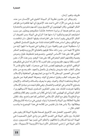 ‫اﳊﻀﺎرة‬

                                                       ‫ﻇﺮوف وﺗﻐﻴﺮ أزﻣﺎن.‬
‫وﻟﻢ ﻳﺒﺘﻜﺮ اﺑﻦ ﺧﻠﺪون ﻧﻈﺮﻳﺔ أﺛﺮ اﻟـﺒـﻴـﺌـﺔ اﻟـﻘـﻮي ﻓـﻲ اﻹﻧـﺴـﺎن ﻣـﻦ ﻋـﻨـﺪ‬
‫ﻧﻔﺴﻪ، ﺑﻞ ﻫﻲ ﻣﻦ اﻵراء اﻟﺘﻲ ذاﻋﺖ ﻋﻨﺪ اﻹﻏﺮﻳﻖ،أي أﻧﻬﺎ ﻇﺎﻫﺮة ﻣﻦ ﻇﻮاﻫﺮ‬
‫اﻟﻔﻜﺮ اﻟﻬﻴﻠﻴﻨﻲ، وﻛﺎن اﻟﻬﻴﻠﻴﻨﻴﻮن أي اﻹﻏﺮﻳﻖ ﻳﺮون أﻧﻔﺴﻬﻢ ﻣﻨﻔﺮدﻳﻦ ﺑﺎﳊﻀﺎرة‬
‫وﻣﻦ ﻋﺪاﻫﻢ ﻫﻤﺠﺎ أو ﺑﺮاﺑﺮة ‪ ،barbaroi‬ﻓﺄﻧﺸﺄ ﻣﻔﻜﺮوﻫﻢ ﻳﺒﺤﺜﻮن ﻋﻦ ﺳﺒـﺐ‬
‫اﻣﺘﻴﺎزﻫﻢ ا ﺰﻋﻮم،واﺑﺘﻜﺮوا آراء ﻣﻨﻬﺎ ﻫﺬا اﻟﺮأي ﻓﻲ اﻟﺒﻴﺌﺔ، وﻣﻦ ا ﻌﺮوف أن‬
‫اﻟﻔﻜﺮ اﻹﻏﺮﻳﻘﻲ ﻳﻘﻮم أﺳﺎﺳﺎ ﻋﻠﻰ اﻓﺘﺮاﺿﺎت ﻳﻘﺒﻠﻬﺎ ا ﻨﻄﻖ، دان ﺗﻨﺎﻗـﻀـﺖ‬
‫ﻣﻊ اﻟﻮاﻗﻊ. وﻋﻠﻰ أﺳﺎس ﻫﺬه اﻻﻓﺘﺮاﺿﺎت ﺗﻨﺸﺄ-ﻋﻦ ﻃﺮﻳﻖ اﻟﺘﺴﻠﺴﻞ ا ﻨﻄﻘﻲ-‬
‫آراء ﻣﻨﻄﻘﻴﺔ أﺧﺮى ﻏﻴﺮ واﻗﻌﻴﺔ، دون أن ﻳﻔﻜﺮوا ﻓﻲ ﲡﺮﺑﺔ ﻣﺎ اﻧﺘﻬﻮا إﻟﻴﻪ ﻣﻦ‬
‫ﻧﺘﺎﺋﺞ إﻻ ﻓﻴﻤﺎ ﻧﺪر. وﻣﻦ ذﻟﻚ ﻣﺜﻼ ﻗﻮﻟﻬﻢ ﺑﺎﻟﻄﺒﺎﺋﻊ اﻷرﺑـﻊ وﺑـﻨـﺎؤﻫـﻢ اﻟـﻔـﻜـﺮ‬
‫اﻟﻄﺒﻲ ﻛﻠﻪ ﻋﻠﻰ ﻫﺬا اﻷﺳﺎس اﻟﻮﻫﻤﻲ. وﺗـﺼـﻮرﻫـﻢ ﳋـﻄـﻮط ﻃـﻮل وﻋـﺮض‬
‫وﻫﻤﻴﺔ وإﻗﺎﻣﺘﻬﻢ اﻟﻌﻠﻢ اﳉﻐﺮاﻓﻲ ﻛﻠﻪ ﻋﻠﻰ ﻫﺬا اﻟﻮﻫﻢ. وﻣﻦ ﻫﺬه اﻵراء ﺣﻔﻦ‬
‫اﻟﻌﺮب ﺑﻜﻠﺘﺎ ﻳﺪﻳﻬﻢ، ﻓﻠﻢ ﻳﺼﺢ ﻣﻦ ﻋﻠﻢ اﻟﻌﺮب إﻻ ﻣﺎ ﻛﺎن ﻟﻪ أﺻﻞ ﻓﻲ ﺗﻔﻜﻴﺮﻫﻢ‬
‫اﻟﻮاﻗﻌﻲ اﻟﻨﺎﰋ ﻣﻦ ﻃﺒﻴﻌﺘﻬﻢ ﻛﺠﻨﺲ ﻧﺸـﺄ ﻓـﻲ ﺻـﺤـﺮاء، ﻛـﻠـﻬـﺎ واﻗـﻊ ﻗـﺎس ﻻ‬
‫ﻜﻦ اﻟﺘﻐﻠﺐ ﻋﻠﻴﻪ ﺑﻔﺮوض وأوﻫﺎم ﺑﻞ ﺑﺎﻟﻌﻤﻞ واﳉﻬﺪ، ﻓﻠﻢ ﻳـﺼـﺢ ﻣـﻦ ﻋـﻠـﻢ‬
‫اﻟﻌﺮب ﻓﻲ اﻟﻌﺼﻮر اﻟﻮﺳﻄﻰ إﻻ ﻣﺎ ﻧﺒﻊ ﻣﻦ ﲡﺎرﺑﻬﻢ ﻓﻲ اﳉﺎﻫﻠﻴﺔ واﻹﺳﻼم،‬
‫ﻣﺜﻞ ﻣﺠﺮﺑﺎت اﻟﻄﺐ وﻃﺮق اﺳﺘﺨﺮاج ا ﻴﺎه، وﻣﻌﺮﻓﺔ اﳉﻐﺮاﻓﻴـﺔ ﻋـﻦ ﻃـﺮﻳـﻖ‬
‫اﻟﺮﺣﻠﺔ وﻣﺸﺎﻫﺪة اﻟﺒﻼد واﻟﻌﺒﺎد، وﻫﻮ ﻣﺎ ﻳﻌﺮف ﺑﺎ ﺴﺎﻟﻚ وا ﻤﺎﻟﻚ، واﻹ ﺎن‬
‫ﺑﺘﺴﺎوي اﻷﺟﻨﺎس ﻓﻲ ا ﻮاﻫﺐ واﳋﺼﺎل، وﻫﻲ ﻓﻜﺮة ﻧﺒﻌﺖ ﻣﻦ ﻣﺒﺎد اﻹﺳﻼم،‬
‫وﻟﻜﻨﻬﺎ ﺗﻌﺮﺿﺖ ﻟﻠﺸﻚ ﻋﻨﺪ ﺑﻌﺾ ا ﻔﻜﺮﻳﻦ ا ﺴﻠﻤ ﻧﺘﻴﺠﺔ ﻻﻧﺴﻴﺎﻗﻬﻢ وراء‬
‫اﻟﻔﻜﺮ اﻟﻴﻮﻧﺎﻧﻲ ﺛﻢ اﻟﻬﻴﻠﻴﻨﻲ، ﻛﻤﺎ رأﻳﻨﺎ ﻓﻲ ﻛﻼم اﺑﻦ ﺧﻠﺪون، وﻫﻮ ﻛﻼم ﻳﺘﻨﺎﻗﺾ‬
‫ﻣﻊ اﻟﻮاﻗﻊ وﻻ ﻳﺘﻔﻖ ﻣﻊ اﻟﻔﻜﺮ اﻹﺳﻼﻣﻲ اﳋﺎﻟﺺ ﻛﻤﺎ ﻫﻮ واﺿﺢ. وﻗﺪ ﻧﺎﻗﺶ‬
‫ﻧﻈﺮﻳﺔ اﻟﻌﻼﻗﺔ ﺑ اﻟﺒﻴﺌﺔ واﳊﻀﺎرة آرﻧﻮﻟﺪ ﺗﻮﻳﻨﺒﻲ ﻓﻲ دراﺳﺘﻪ ﻟﻠﺘﺎرﻳﺦ وﻗﺎل‬
‫ﺑﺒﻄﻼﻧﻬﺎ، وﻻ ﺑﺄس ﻫﻨﺎ ﺑﺄن ﻧﻘﺘﺒﺲ ﻣﻦ ﻛﻼﻣﻪ ﻓﻲ ﻫﺬا ا ﻮﺿﻮع ﻣﺎ ﻳﻨﺎﺳـﺐ‬
                                                              ‫ا ﻘﺎم، ﻗﺎل: »‬
‫وﻟﻜﻦ اﻟﺘﺼﻮﻳﺮ ا ﻔﻀﻞ ﻋﻨﺪ اﻹﻏﺮﻳﻖ ﻟﺼﺤﺔ ﻧﻈﺮﻳﺔ اﻟﺒﻴﺌﺔ ﻛﺎن ﻳﻘﻮم ﻋﻠﻰ‬
‫ا ﻘﺎرﻧﺔ، ﺑ ﺗﺄﺛﻴﺮ اﻟﺒﻴﺌﺔ ﻓﻲ اﻟﻘﺴﻢ اﻷﻋﻠﻰ ﻣﻦ وادي اﻟﻨﻴﻞ )اﻟﺼـﻌـﻴـﺪ( ﻓـﻲ‬
   ‫اﻟﻬﻴﺌﺔ اﻟﺒﺪﻧﻴﺔ ﻟﻠﺴﻜﺎن وأﺧﻼﻗﻬﻢ، واﻟﻨﻈﻢ اﻟﺘﻲ ﻴـﺰ ﺑـﻬـﺎ ا ـﺼـﺮﻳـﻮن، وﺑـ‬
‫ﺗﺄﺛﻴﺮ اﻟﺒﻴﺌﺔ ﻓﻲ أراﺿﻲ اﳊﺸﺎﺋﺶ اﻷوراﺳﻴﺔ )اﻷوروﺑـﻴـﺔ اﻷﺳـﻴـﻮﻳـﺔ(، ﻋـﻠـﻰ‬

 ‫33‬
 