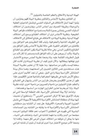 ‫اﳊﻀﺎرة‬

                        ‫اﻟﻬﻴﺌﺔ اﻟﺒﺪﻧﻴﺔ واﻷﺧﻼق واﻟﻨﻈﻢ اﳋﺎﺻﺔ ﺑﺎﻟﺸﻴﺜﻴ )٥(.‬
‫إن اﻟﻘﺎﺋﻠ ﺑﻨﻈﺮﻳﺔ اﻷﺟﻨﺎس واﻟﻘﺎﺋﻠ ﺑﻨﻈﺮﻳﺔ اﻟﺒﻴﺌﺔ ﻛﻠﻬﻢ ﻳﺤﺎوﻟـﻮن أن‬
‫ﻳﺜﺒﺘﻮا أﻧﻬﻤﺎ أﺻﻞ اﻻﺧﺘﻼف ﻓﻲ اﻟﺴﻠﻮك اﻟﻨﻔﺴﻲ )وﺗﺸﻤﻞ اﻟﻨﺎﺣﻴﺘ اﻟﻌﻘﻠﻴﺔ‬
‫واﻟﺮوﺣﻴﺔ(، وﻃﺮﻳﻘﺔ اﻟﺘﺼﺮف ﺑ أﺟﻨﺎس اﻟﻨﺎس، وﻳﻔﺘـﺮﺿـﻮن أن اﺧـﺘـﻼف‬
‫اﻟﺴﻠﻮك اﻟﻨﻔﺴﻲ ﻳﺘﻤﺎﺷﻰ ﺑﺼﻮرة ﺛﺎﺑﺘﺔ وﻣﺴﺘﻤﺮة ﻣﻊ اﺧﺘﻼﻓﺎت ﻇﻮاﻫﺮ اﻟﺒﻴﺌﺔ‬
‫اﻟﻄﺒﻴﻌﻴﺔ. وﻧﻈﺮﻳﺔ اﻷﺟﻨﺎس ﺗﺮى أن اﺧﺘﻼف اﻟﻄﺒﺎﺋـﻊ ﻳـﺮﺟـﻊ إﻟـﻰ اﺧـﺘـﻼف‬
‫اﻟﻬﻴﺌﺔ اﻟﺒﺪﻧﻴﺔ. وﻧﻈﺮﻳﺔ اﻟﺒﻴﺌﺔ ﺗﺮد اﻻﺧﺘﻼف ﻓﻲ ﻃﺒﺎﺋﻊ اﳋﻼﺋﻖ إﻟﻰ اﻻﺧﺘﻼف‬
   ‫ﻓﻲ اﻟﻈﺮوف ا ﻨﺎﺧﻴﺔ واﳉﻐﺮاﻓﻴﺔ، وﻟﺒﺎب ﻛﻠﺘﺎ اﻟﻨﻈﺮﻳـﺘـ ﻫـﻮ اﻟـﺘـﻮاﻓـﻖ ﺑـ‬
   ‫ﻃﺎﺋﻔﺘ ﻣﻦ اﻟﻈﻮاﻫﺮ ا ﺘﻐﻴﺮة، ﻓﻔﻲ ﺣﺎﻟﺔ ﻧﻈﺮﻳﺔ اﻷﺟﻨﺎس ﻳﻜﻮن اﻟﺘﻮاﻓﻖ ﺑ‬
‫اﻟﻄﺒﺎﺋﻊ واﻟﺘﻜﻮﻳﻦ اﻟﺒﺪﻧﻲ، وﻓﻲ ﺣﺎﻟﺔ ﻧﻈﺮﻳﺔ اﻟﺒﻴﺌﺔ ﻳﻜﻮن اﻟﺘﻮاﻓﻖ ﺑ اﻟﻄﺒﺎﺋﻊ‬
‫واﻟﺒﻴﺌﺔ. وﻻﺑﺪ أن ﻳﺒﺮﻫﻦ ﻋﻠﻰ أن ذﻟﻚ اﻟﺘﻮاﻓﻖ ﺛﺎﺑﺖ وﻣﺴﺘﻤﺮ إذا ﻛﺎن ﻻﺑﺪ ﻣﻦ‬
‫ﻗﺒﻮل اﻟﻨﻈﺮﻳﺎت اﻟﻘﺎﺋﻤﺔ ﻋﻠﻴﻪ. و ﺎ وﺿﻌﻨﺎ ﻧﻈﺮﻳﺔ اﳉﻨﺲ ﻣـﻮﺿـﻊ اﻻﺧـﺘـﺒـﺎر‬
‫ﺗﺒ ﺗﻬﺎﻓﺘﻬﺎ وﺑﻄﻼﻧﻬﺎ. واﻵن ﻧﺘﺒ ﻛﻴﻒ أن ﻧﻈﺮﻳـﺔ اﻟـﺒـﻴـﺌـﺔ-وإن ﻛـﺎﻧـﺖ أﻗـﻞ‬
‫ﺳﺨﻔﺎ-ﻟﻴﺴﺖ ﺑﺄﻗﻮى ﻣﻦ ﺻﺎﺣﺒﺘﻬﺎ. وﻣﺎ ﻋﻠﻴﻨﺎ إﻻ أن ﻧﺨﺘﺒـﺮ ﻧـﻈـﺮﻳـﺔ اﻟـﺒـﻴـﺌـﺔ‬
‫ﻫﺬه، ﻣﺴﺘﺨﺪﻣ ﻧﻔﺲ ا ﺜﺎﻟ اﶈﺒﺒ إﻟﻰ أﺻﺤﺎﺑﻬﻤﺎ، وﻫﻤـﺎ ﻣـﺜـﺎل ﺑـﻴـﺌـﺔ‬
‫اﳊﺸﺎﺋﺶ اﻷوراﺳﻴﺔ وﺑﻴﺌﺔ وادي اﻟﻨﻴﻞ. ﻳﻨﺒﻐﻲ أن ﳒﺪ أﻗﺎﻟـﻴـﻢ أﺧـﺮى ﻋـﻠـﻰ‬
‫ﺳﻄﺢ اﻷرض ﺗﺸﺒﻪ ﻓﻲ ﻇﺮوﻓﻬﺎ اﳉﻐﺮاﻓﻴﺔ وا ﻨﺎﺧﻴﺔ ﻫﺬﻳﻦ اﻹﻗﻠﻴﻤ ، ﻓﺈذا‬
‫ﻇﻬﺮ أن ﻫﺬﻳﻦ اﻹﻗﻠﻴﻤ ﻳﺨﺮﺟﺎن ﻃﺮازﻳﻦ ﻣﻦ اﻟﻨﺎس ﻳﺸﺒﻬﺎن ﻓﻲ اﻟﻄـﺒـﺎﺋـﻊ‬
‫واﻟﻨﻈﻢ، ﻃﺒﺎع اﻟﺸﻴﺜﻴ ﻣﻦ ﻧﺎﺣﻴﺔ وا ﺼﺮﻳ ﻣﻦ ﻧﺎﺣﻴﺔ أﺧﺮى، ﺛﺒﺘﺖ ﻧﻈﺮﻳﺔ‬
   ‫اﻟﺒﻴﺌﺔ، وإذا ﻟﻢ ﻳﺨﺮﺟﺎ ﻫﺬﻳﻦ اﻟﻄﺮازﻳﻦ اﻧﻬﺎرت ﻣﻦ أﺳﺎﺳﻬﺎ ورﻓﻀﻨﺎﻫﺎ«.‬
‫»وﻟﻨﺄﺧﺬ أوﻻ ﺑﻴﺌﺔ اﳊﺸﺎﺋﺶ اﻷوراﺳﻴﺔ، ﺗﻠﻚ ا ﻨﻄﻘﺔ اﻟﻮاﺳﻌﺔ اﻟـﺘـﻲ ﻟـﻢ‬
‫ﻳﻌﺮف اﻹﻏﺮﻳﻖ ﻣﻨﻬﺎ إﻻ اﻟﺮﻛﻦ اﳉـﻨـﻮﺑـﻲ اﻟـﻐـﺮﺑـﻲ )٦(، وﻧﺴﺘﻄﻴﻊ أن ﻧـﻀـﻴـﻒ‬
‫إﻟﻴﻬﺎ ﺑﻴﺌﺔ )أو ﻣﻨﻄﻘﺔ( اﳊﺸﺎﺋﺶ اﻷﻓﺮاﺳﻴﺔ )اﻷﻓﺮﻳﻘﻴﺔ اﻵﺳﻴﻮﻳﺔ( اﻟﺘﻲ ﺗﺸﻤﻞ‬
‫اﳉﺰﻳﺮة اﻟﻌﺮﺑﻴﺔ واﻟﺼﺤﺮاء اﻷﻓﺮﻳﻘﻴﺔ. ﻫﻞ ﳒﺪ أن اﻟﺘﺸﺎﺑﻪ ﺑـ ﻣـﻨـﻄـﻘـﺘـﻲ‬
‫اﳊﺸﺎﺋﺶ اﻷوراﺳﻴﺔ واﻷﻓﺮاﺳﻴﺔ ﻟﻪ ﻣﺎ ﻳﻘﺎﺑﻠﻪ ﻣﻦ اﻟﺘﺸﺎﺑﻪ ﺑـ اﳉـﻤـﺎﻋـﺎت‬
‫اﻟﺒﺸﺮﻳﺔ اﻟﺘﻲ ﻇﻬﺮت ﻓﻲ ا ﻨﻄﻘﺘ ? اﳉﻮاب: ﻧﻌﻢ، ﻓﻜﻠﺘﺎ اﻟﺒﻴﺌﺘ أﺧﺮﺟﺖ‬
‫ﻣﺠﺘﻤﻌﺎ ﻣﻦ اﻟﺒﺪو وﻛﺎﻧﺖ ﺑﺪاءﺗﻬﻤﺎ ﺗﺘﺸﺎﺑﻪ ﻓﻲ أﺷﻴﺎء وﺗـﺨـﺘـﻠـﻒ ﻓـﻲ أﺷـﻴـﺎء،‬
‫ﻣﻨﻬﺎ ﻣﺎ ﻜﻦ أن ﻧﺘﻮﻗﻌﻪ ﻣﻦ اﺧﺘﻼف ﺣﻴﻮان ا ﺮﻋﻰ ﻟﻜﻞ ﻣﻨﻬﻤﺎ. وﻟﻜﻨﻨـﺎ إذا‬
‫وﺿﻌﻨﺎ اﻷﻣﺮ ﻣﻮﺿﻊ اﻻﺧﺘﺒﺎر ﻣﺮة أﺧﺮى ﻟﻢ ﻧﻠﺒﺚ أن ﻧﺘﺒ أن ﺗﺸﺎﺑﻪ ا ﺮاﻋﻲ‬

                                                                 ‫43‬
 