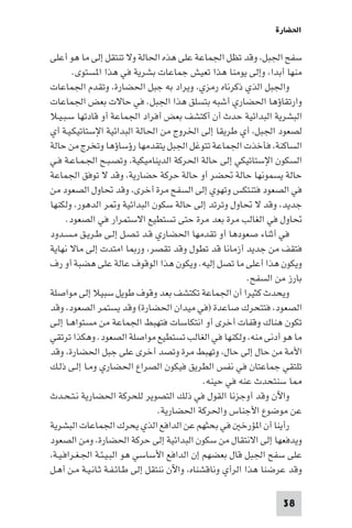 ‫اﳊﻀﺎرة‬

‫ﺳﻔﺢ اﳉﺒﻞ، وﻗﺪ ﺗﻈﻞ اﳉﻤﺎﻋﺔ ﻋﻠﻰ ﻫﺬه اﳊﺎﻟﺔ وﻻ ﺗﻨﺘﻘﻞ إﻟﻰ ﻣﺎ ﻫﻮ أﻋﻠﻰ‬
        ‫ﻣﻨﻬﺎ أﺑﺪا، وإﻟﻰ ﻳﻮﻣﻨﺎ ﻫﺬا ﺗﻌﻴﺶ ﺟﻤﺎﻋﺎت ﺑﺸﺮﻳﺔ ﻓﻲ ﻫﺬا ا ﺴﺘﻮى.‬
‫واﳉﺒﻞ اﻟﺬي ذﻛﺮﻧﺎه رﻣﺰي، وﻳﺮاد ﺑﻪ ﺟﺒﻞ اﳊﻀﺎرة، وﺗﻘﺪم اﳉﻤﺎﻋﺎت‬
‫وارﺗﻘﺎؤﻫﺎ اﳊﻀﺎري أﺷﺒﻪ ﺑﺘﺴﻠﻖ ﻫﺬا اﳉﺒﻞ. ﻓﻲ ﺣﺎﻻت ﺑﻌﺾ اﳉﻤﺎﻋﺎت‬
‫اﻟﺒﺸﺮﻳﺔ اﻟﺒﺪاﺋﻴﺔ ﺣﺪث أن أﻛﺘﺸﻒ ﺑﻌﺾ أﻓﺮاد اﳉﻤﺎﻋﺔ أو ﻗﺎدﺗﻬﺎ ﺳـﺒـﻴـﻼ‬
‫ﻟﺼﻌﻮد اﳉﺒﻞ، أي ﻃﺮﻳﻘﺎ إﻟﻰ اﳋﺮوج ﻣﻦ اﳊﺎﻟﺔ اﻟﺒﺪاﺋﻴﺔ اﻹﺳﺘﺎﺗﻴﻜـﻴـﺔ أي‬
‫اﻟﺴﺎﻛﻨﺔ، ﻓﺄﺧﺬت اﳉﻤﺎﻋﺔ ﺗﺘﻮﻏﻞ اﳉﺒﻞ ﻳﺘﻘﺪﻣﻬﺎ رؤﺳﺎؤﻫﺎ وﺗﺨﺮج ﻣﻦ ﺣﺎﻟﺔ‬
‫اﻟﺴﻜﻮن اﻹﺳﺘﺎﺗﻴﻜﻲ إﻟﻰ ﺣﺎﻟﺔ اﳊﺮﻛﺔ اﻟﺪﻳﻨﺎﻣﻴﻜﻴﺔ، وﺗﺼـﺒـﺢ اﳉـﻤـﺎﻋـﺔ ﻓـﻲ‬
‫ﺣﺎﻟﺔ ﻳﺴﻤﻮﻧﻬﺎ ﺣﺎﻟﺔ ﲢﻀﺮ أو ﺣﺎﻟﺔ ﺣﺮﻛﺔ ﺣﻀﺎرﻳﺔ، وﻗﺪ ﻻ ﺗﻮﻓﻖ اﳉﻤﺎﻋﺔ‬
‫ﻓﻲ اﻟﺼﻌﻮد ﻓﺘﻨﺘﻜﺲ وﺗﻬﻮي إﻟﻰ اﻟﺴﻔﺢ ﻣﺮة أﺧﺮى، وﻗﺪ ﲢﺎول اﻟﺼﻌﻮد ﻣﻦ‬
‫ﺟﺪﻳﺪ، وﻗﺪ ﻻ ﲢﺎول وﺗﺮﺗﺪ إﻟﻰ ﺣﺎﻟﺔ ﺳﻜﻮن اﻟﺒﺪاﺋﻴﺔ و ﺮ اﻟﺪﻫﻮر، وﻟﻜﻨﻬﺎ‬
      ‫ﲢﺎول ﻓﻲ اﻟﻐﺎﻟﺐ ﻣﺮة ﺑﻌﺪ ﻣﺮة ﺣﺘﻰ ﺗﺴﺘﻄﻴﻊ اﻻﺳﺘﻤﺮار ﻓﻲ اﻟﺼﻌﻮد.‬
‫ﻓﻲ أﺛﻨﺎء ﺻﻌﻮدﻫﺎ أو ﺗﻘﺪﻣﻬﺎ اﳊﻀﺎري ﻗـﺪ ﺗـﺼـﻞ إﻟـﻰ ﻃـﺮﻳـﻖ ﻣـﺴـﺪود‬
‫ﻓﺘﻘﻒ ﻣﻦ ﺟﺪﻳﺪ أزﻣﺎﻧﺎ ﻗﺪ ﺗﻄﻮل وﻗﺪ ﺗﻘﺼﺮ، ور ﺎ اﻣﺘﺪت إﻟﻰ ﻣﺎﻻ ﻧﻬﺎﻳﺔ‬
‫وﻳﻜﻮن ﻫﺬا أﻋﻠﻰ ﻣﺎ ﺗﺼﻞ إﻟﻴﻪ. وﻳﻜﻮن ﻫﺬا اﻟﻮﻗﻮف ﻋﺎﻟﺔ ﻋﻠﻰ ﻫﻀﺒﺔ أو رف‬
                                                           ‫ﺑﺎرز ﻣﻦ اﻟﺴﻔﺢ.‬
‫وﻳﺤﺪث ﻛﺜﻴﺮا أن اﳉﻤﺎﻋﺔ ﺗﻜﺘﺸﻒ ﺑﻌﺪ وﻗﻮف ﻃﻮﻳﻞ ﺳﺒﻴﻼ إﻟﻰ ﻣﻮاﺻﻠﺔ‬
‫اﻟﺼﻌﻮد، ﻓﺘﺘﺤﺮك ﺻﺎﻋﺪة )ﻓﻲ ﻣﻴﺪان اﳊﻀﺎرة( وﻗﺪ ﻳﺴﺘﻤﺮ اﻟﺼﻌﻮد، وﻗﺪ‬
‫ﺗﻜﻮن ﻫﻨﺎك وﻗﻔﺎت أﺧﺮى أو اﻧﺘﻜﺎﺳﺎت ﻓﺘﻬﺒﻂ اﳉﻤﺎﻋﺔ ﻣﻦ ﻣﺴﺘﻮاﻫـﺎ إﻟـﻰ‬
‫ﻣﺎ ﻫﻮ أدﻧﻰ ﻣﻨﻪ، وﻟﻜﻨﻬﺎ ﻓﻲ اﻟﻐﺎﻟﺐ ﺗﺴﺘﻄﻴﻊ ﻣﻮاﺻﻠﺔ اﻟﺼﻌﻮد. وﻫﻜﺬا ﺗﺮﺗﻘﻲ‬
‫اﻷﻣﺔ ﻣﻦ ﺣﺎل إﻟﻰ ﺣﺎل، وﺗﻬﺒﻂ ﻣﺮة وﺗﺼﺪ أﺧﺮى ﻋﻠﻰ ﺟﺒﻞ اﳊﻀﺎرة، وﻗﺪ‬
‫ﺗﻠﺘﻘﻲ ﺟﻤﺎﻋﺘﺎن ﻓﻲ ﻧﻔﺲ اﻟﻄﺮﻳﻖ ﻓﻴﻜﻮن اﻟﺼﺮاع اﳊﻀﺎري وﻣـﺎ إﻟـﻰ ذﻟـﻚ‬
                                               ‫ﺎ ﺳﻨﺘﺤﺪث ﻋﻨﻪ ﻓﻲ ﺣﻴﻨﻪ.‬
‫واﻵن وﻗﺪ أوﺟﺰﻧﺎ اﻟﻘﻮل ﻓﻲ ذﻟﻚ اﻟﺘﺼﻮﻳﺮ ﻟﻠﺤﺮﻛﺔ اﳊﻀﺎرﻳﺔ ﻧـﺘـﺤـﺪث‬
                                  ‫ﻋﻦ ﻣﻮﺿﻮع اﻷﺟﻨﺎس واﳊﺮﻛﺔ اﳊﻀﺎرﻳﺔ.‬
‫رأﻳﻨﺎ أن ا ﺆرﺧ ﻓﻲ ﺑﺤﺜﻬﻢ ﻋﻦ اﻟﺪاﻓﻊ اﻟﺬي ﻳﺤﺮك اﳉﻤﺎﻋﺎت اﻟﺒﺸﺮﻳﺔ‬
‫وﻳﺪﻓﻌﻬﺎ إﻟﻰ اﻻﻧﺘﻘﺎل ﻣﻦ ﺳﻜﻮن اﻟﺒﺪاﺋﻴﺔ إﻟﻰ ﺣﺮﻛﺔ اﳊﻀﺎرة، وﻣﻦ اﻟﺼﻌﻮد‬
‫ﻋﻠﻰ ﺳﻔﺢ اﳉﺒﻞ ﻗﺎل ﺑﻌﻀﻬﻢ إن اﻟﺪاﻓﻊ اﻷﺳﺎﺳﻲ ﻫﻮ اﻟﺒـﻴـﺌـﺔ اﳉـﻐـﺮاﻓـﻴـﺔ،‬
‫وﻗﺪ ﻋﺮﺿﻨﺎ ﻫﺬا اﻟﺮأي وﻧﺎﻗﺸﻨﺎه، واﻵن ﻧﻨﺘﻘﻞ إﻟﻰ ﻃـﺎﺋـﻔـﺔ ﺛـﺎﻧـﻴـﺔ ﻣـﻦ أﻫـﻞ‬

                                                                   ‫83‬
 