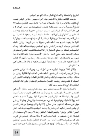 ‫اﳊﻀﺎرة‬

                    ‫اﻟﺘﺎرﻳﺦ واﻟﻔﻠﺴﻔﺔ واﻻﺟﺘﻤﺎع ﺗﻘﻮل إن اﻟﺪاﻓﻊ ﻫﻮ اﳉﻨﺲ.‬
‫ﻳﺬﻫﺐ اﻟﻘﺎﺋﻠﻮن ﺑﻨﻈﺮﻳﺔ اﳉﻨﺲ ﻫﺬه إﻟﻰ أن ﺑﻌﺾ أﺟﻨﺎس اﻟﺒﺸﺮ ﺗﺼﺪ،‬
‫أي ﺗﺘﻘﺪم وﺗﺰداد ﻗﻮة، ﻷن ﺟﻨﺴﻬﺎ-أو ﻧﻔﺮا ﻣﻦ ﻗﺎدﺗﻪ-ﻣﻬﻴﺄ ﻟﻠﺘﻘﺪم، ﺑﻴـﻨـﻤـﺎ ﻻ‬
‫ﺗﺘﻤﺘﻊ أﺟﻨﺎس أﺧﺮى ﻮاﻫﺐ ﻛﺎﻓﻴﺔ ﻟﻠﺘﻘﺪم، ﻓﻴﺒﻄﺊ ﺗﻘﺪﻣﻬﺎ و ﻴﻞ إﻟﻰ اﻟﺮﻛﻮد‬
‫ﻓﻲ ﺣﺎﻟﺔ اﻟﺒﺪاﺋﻴﺔ أو اﻟﺒﻘﺎء ﻋﻠﻰ ﻣﺴﺘﻮى ﺣﻀﺎري ﻣﻌ ﻻ ﺗﺘﺨﻄﺎه. وﻳﺬﻫﺐ‬
‫اﻟﻘﺎﺋﻠﻮن ﺑﻬﺬا اﻟﺮأي إﻟﻰ أن اﳉﻤﺎﻋﺎت اﻟﺒﺸﺮﻳﺔ ا ﻬﻴﺄة ﺑﻄﺒﻌﻬﺎ ﻟﻠﺘﻘﺪم ﺗﺘﻤﻴﺰ‬
‫ﻏﺎﻟﺒﻴﺔ أﻓﺮادﻫﺎ ﺑﺨﺼﺎﺋﺺ ﺑﺪﻧﻴﺔ أو ﺧﻠﻘﻴﺔ، أو ﺑﺪﻧﻴﺔ وﺧﻠﻘﻴﺔ ﻣﻌﺎ، ﻳﺘﻮارﺛﻬـﺎ‬
‫أﻓﺮادﻫﺎ ﺑﺤﻴﺚ ﺗﺼﺒﺢ ﻫﺬه اﳋﺼﺎﺋﺺ ﻴﺰة ﻟﻬﺎ ﻋﻦ ﻏﻴﺮﻫﺎ. وﻳﻘﻮل ﻋﻠﻤﺎء‬
‫اﻷﺟﻨﺎس إن ﻫﺬه ﺗﻮﺟﺪ ﻣﺮﻛﺒﺔ ﻓﻲ ﻃـﺒـﻊ اﳉـﻨـﺲ وﻫـﻴـﺌـﺘـﻪ ﺑـﺎﳋـﻠـﻘـﺔ. وﻫـﺬه‬
‫اﳋﺼﺎﺋﺺ ﻜﻨﻪ ﻣﻦ ﺻﻨﻊ اﳊﻀﺎرة أو-إذا اﺳﺘﻌﻤﻠﻨﺎ ﺗﺸﺒﻴﻪ اﻟﺘﻘﺪم اﳊﻀﺎري‬
‫ﺑﻌﻤﻠﻴﺔ اﻟﺼﻌﻮد ﻋﻠﻰ ﺳﻔﺢ اﳉﺒﻞ-أن ﻫﺬه اﻷﺟﻨﺎس ﻗﺎدرة ﻋﻠﻰ اﻟﺘﺤﺮك ﻣﻦ‬
‫ﻋﻠﻰ رﻓﻬﺎ واﻟﺘﺴﻠﻖ إﻟﻰ أﻋﻠﻰ ﻣﺮﺣﻠﺔ ﺑﻌﺪ ﻣﺮﺣﻠﺔ. وﺧﻼﺻﺔ رأﻳﻬﻢ أن ﻫﻨﺎك‬
‫أﺟﻨﺎﺳﺎ ﻗﺎدرة ﻋﻠﻰ ﺻﻨﻊ اﳊﻀﺎرة وأﺧﺮى ﻏﻴﺮ ﻗﺎدرة أو ذات ﻗﺪرة ﻗﻠﻴﻠﺔ ﻓﻲ‬
                                                              ‫ﻫﺬا ا ﻴﺪان.‬
‫وأﻛﺜﺮ اﻟﻘﺎﺋﻠ ﺑﻬﺬا اﻟﺮأي ﻫﻢ ﻣﻦ أﻫﻞ اﻟﻐﺮب، وﻣﻦ أﺳﻒ أن اﺑﻦ ﺧﻠﺪون‬
‫ﻳﺪﺧﻞ ﻓﻲ زﻣﺮة ﻫﺆﻻء، ﻓﻴﺮﺑﻂ ﺑ اﳋﺼﺎﺋﺺ اﳋﻠﻘﻴﺔ واﳋﻠﻘﻴﺔ وﻳﻘﻮل إن‬
‫ﻫﻨﺎك أﺟﻨﺎﺳﺎ ﻣﺨﺼﻮﺻﺔ ﺑﺎﻟﺘﻘﺪم )أﻫﻞ ا ﻨﺎﻃﻖ ا ﻌﻠﻠﺔ(،وأﺟﻨﺎﺳﺎ أﻗﺮب إﻟﻰ‬
‫اﻟﺒﻬﺎﺋﻢ ﻻ ﺗﺘﻘﺪم ﻗﻂ، وﻳﻘﺼﺮ اﻟﺘﻤﻴﻴﺰ ﺑﺨﺼﺎﺋﺺ اﳊﻀﺎرة ﻋﻠﻰ أﻫﻞ اﻷﻗﺎﻟﻴﻢ‬
                                         ‫اﻟﺜﺎﻟﺚ واﻟﺮاﺑﻊ واﳋﺎﻣﺲ، ﻛﻤﺎ ﻗﻠﻨﺎ.‬
‫واﻟﻘﻮل ﺑﺎﻣﺘﻴﺎز اﻷﺟﻨﺎس ﺑﻌﻀﻬﺎ ﻋﻠﻰ ﺑﻌﺾ ﺷﺎﺋﻊ ﻋﻨﺪ ﻣﻌﻈﻢ اﻷ ﻓﻲ‬
‫اﻷﻋﺼﺮ اﻟﻘﺪ ﺔ واﻟﻮﺳﻄﻰ، وﻻ ﻳﺰال ﻗﺎﺋﻤﺎ ﻋﻨﺪ أﻫﻞ اﻟﻐﺮب-وﺧﺎﺻﺔ ﻏﺮب‬
‫أوروﺑﺎ واﻟﻮﻻﻳﺎت ا ﺘﺤﺪة إﻟﻰ اﻟﻴﻮم. ﻓﺎﻟﻴﻮﻧﺎن ﻛـﺎﻧـﻮا ﻳـﺮون أﻧـﻔـﺴـﻬـﻢ أﻓـﻀـﻞ‬
‫اﻷ وأذﻛﺎﻫﺎ وأﺷﺮﻓﻬﺎ وﺑﻘﻴﺔ اﳋﻠﻖ ﻫﻤﺞ ‪ ،Barbaroi‬واﻟﺮوﻣﺎن ﺟﻌﻠﻮا اﻟﺮوﻣﺎﻧﻲ‬
‫ﻓﻮق ﻏﻴﺮه ﺑﺤﻜﻢ اﻟﻘﺎﻧﻮن، ﺣﺘﻰ ﺻﺎروا إذا أرادوا أن ﻳﺮﻓﻌﻮا ﻣﻦ ﻗﺪر إﻧﺴﺎن‬
‫أو ﺟﻨﺲ أﺻﺪرت ﻟﻬﻢ اﻟﺪوﻟﺔ ﻗﺮارا ﻨﺤﻪ اﳉﻨـﺴـﻴـﺔ اﻟـﺮوﻣـﺎﻧـﻴـﺔ. أﻣـﺎ أﻫـﻞ‬
‫اﻟﺼ ﻓﻜﺎﻧﻮا ﻳﺆﻣﻨﻮن ﺑـﺄﻧـﻬـﻢ أﻓـﻀـﻞ اﳋـﻠـﻖ وأﻧـﻪ ﻻ وﺟـﻮد ﻷي ﺣـﻀـﺎرة أو‬
‫ﻓﻀﻴﻠﺔ ﺧﺎرج ﺟﻨﺴﻬﻢ. ﺑﻞ ﻛﺎﻧﻮا ﻳﺮون أﻧﻬﻢ ﻻ ﻳﺤﺘﺎﺟﻮن إﻟﻰ ﻏﻴﺮﻫﻢ ﻓﻲ ﺷﻲء،‬
‫وﻟﻴﺆﻛﺪ ﻣﻠﻮﻛﻬﻢ ﻫﺬا ا ﻌﻨﻰ أﻗﺎﻣﻮا ﺳﻮر اﻟﺼ اﻟﻌﻈﻴﻢ ﺣﺘﻰ ﻻ ﺗﺘﺪﻧﺲ أرﺿﻬﻢ‬
‫ﺑﺄﻗﺪام أﻗﻮام آﺧﺮﻳﻦ. وأﻣﺎ اﻟﻬﻨﻮد ﻓﺸﺄﻧﻬﻢ ﻓﻲ ﺗﻔﻀﻴﻞ ﻃﺒﻘﺔ اﻟﺒﺮاﻫﻤﺔ ﻋﻠﻰ‬

 ‫93‬
 