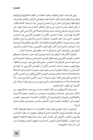 ‫اﳊﻀﺎرة‬

‫وﻓﻲ أﺛﻨﺎء ﻫﺬا اﳉﺪل اﻛﺘﺸﻒ ﻋﻠﻤﺎء اﻟﻠﻐﺎت أن اﻟﻠﻐﺎت اﻟﻼﺗﻴﻨﻴﺔ واﻟﻴﻮﻧﺎﻧﻴﺔ‬
‫واﻟﻔﺎرﺳﻴﺔ وأﻫﻞ ﺷﻤﺎل اﻟﻬﻨﺪ ﺗﺘﺸﺎﺑﻪ ﻓﻴﻤﺎ ﺑﻴﻨﻬﺎ ﻓﻲ اﻟﺘﺮﻛﻴﺐ واﻟﻨﺤﻮ واﻟﺼﺮف،‬
‫وأﻧﻬﺎ ﻛﻠﻬﺎ ﺗﺮﺟﻊ إﻟﻰ أﺻﻞ آري أو ﻫﻨﺪي أوروﺑﻲ. وﻣﺎ دام ﻫﺬا ﻛﺬﻟﻚ ﻓﻼﺑﺪ‬
‫أن ﻛﺎن ﻫﻨﺎك ﺟﻨﺲ أﺻﻴﻞ آري ﻳﺴﻜﻦ ا ﻨﺎﻃﻖ ا ﻤﺘﺪة ﻣﻦ ﺷﻤﺎل اﻟﻬﻨﺪ إﻟﻰ‬
‫ﺷﻤﺎل أوروﺑﺎ، ﺛﻢ ﺗﻔﺮع واﻣﺘﺪ ﻏﺮﺑﺎ وﺷﺮﻗﺎ وﺷﻤﺎﻻ ﻓﻲ اﻷراﺿﻲ اﻟﺘﻲ ﺳﺎدﻫﺎ‬
‫اﻷﺗﺮاك ﻓﻴﻤﺎ ﺑﻌـﺪ. وﻫـﺬا اﳉـﻨـﺲ اﻵري أو اﻟـﻬـﻨـﺪي اﻷوروﺑـﻲ ﻫـﻮ اﳉـﻨـﺲ‬
‫ا ﻮﻫﻮب اﻟﺬي ﺳﺎد أﻫﻞ ا ﻌﻤﻮرة، ﺑﺎﻣﺘﻴﺎزه اﻟﺒﺪﻧﻲ واﻟﺬﻫﻨﻲ وأﺧﺮج ﻋﺒﺎﻗـﺮة‬
‫ﻣﺜﻞ زرادﺷﺖ وﺑﻮذا، وأﻃﻠﻊ اﻟﻌﺒﻘﺮﻳﺔ اﻟﻔﻨﻴﺔ ﻋﻨﺪ اﻹﻏﺮﻳﻖ واﻟﻌﺒﻘﺮﻳﺔ اﻟﺴﻴﺎﺳﻴﺔ‬
‫ﻋﻨﺪ اﻟﺮوﻣﺎن، وأﺧﺮج آﺧﺮ اﻷﻣﺮ أﻫﻞ اﻟﻐﺮب اﻷوروﺑﻲ. وﻫﺬا اﳉﻨﺲ اﻟﺸﺮﻳﻒ‬
      ‫اﻟﻨﺒﻴﻞ-ﻓﻲ رأﻳﻬﻢ-ﻫﻮ اﻟﺬي ﺻﻨﻊ ﻛﻞ ﻣﺎ ﻫﻮ ﻋﻈﻴﻢ ﻓﻲ ﺣﻀﺎرة اﻟﺒﺸﺮ.‬
‫وﺗﻨﺎول اﻷ ﺎن ﻫﺬا اﻟﻮﻫﻢ، وﻣﺎ زاﻟﻮا ﻳﺤﻮرون ﻓﻴﻪ ﺣﺘﻰ اﺳﺘﺒﺪﻟﻮا ﻣﺼﻄﻠﺢ‬
‫اﳉﻨﺲ اﻟﻬﻨﺪي اﻷوروﺑﻲ ﺼﻄﻠﺢ اﻟﻬﻨﺪي اﳉﺮﻣﺎﻧﻲ، وﺟﻌﻠﻮا ا ﻮﺿﻊ اﻟﺬي‬
‫ﺗﺮﺑﺖ ﻓﻴﻪ أﺣﺴﻦ ﻓﺼﺎﺋﻞ ﻫﺬا اﳉﻨﺲ، ﺑﻮﻣﻴﺮاﻧﻴﺎ وﻫﻲ ﻣﻬﺪ ﺑﺮوﺳﻴﺎ وﻣﻠﻜﻬﺎ.‬
‫وﺑﻠﻎ اﻟﻬﻮس ﺑـﻮﻫـﻢ اﻣـﺘـﻴـﺎز اﳉـﻨـﺲ اﻵري أو اﻟـﻬـﻨـﺪي اﻷوروﺑـﻲ أو اﻟـﻬـﻨـﺪي‬
‫اﳉﺮﻣﺎﻧﻲ أن ﻣﺆﻟﻔﺎ إﳒﻠﻴﺰﻳﺎ ﻳﺴﻤﻰ ﻫﻴﻮﺳﺘﻮن ﺳﺘﻴﻮرات ﺗﺸﻴﻤﺒﺮﻟ ‪Heuston‬‬
‫ﻮاﻫﺐ اﳉﻨﺲ اﻷ ﺎﻧﻲ ﻓﻜﺘﺐ ﻋﻦ اﳉﻨﺲ اﻵري‬                ‫‪ ،Stewart Chamberlain‬اﻓﺘ‬
‫أو اﻟﻬﻨﺪي اﳉﺮﻣﺎﻧﻲ ﻛﺘﺎﺑﺎ ﺟﻌﻞ ﻋـﻨـﻮاﻧـﻪ: أﺳـﺲ اﻟـﻘـﺮن اﻟـﺘـﺎﺳـﻊ ﻋـﺸـﺮ ‪The‬‬
‫‪ foundations of The Nineteenth‬ﻓﻴﻪ داﻧﺘﻲ وﻋﻴﺴﻰ ﺑﻦ ﻣﺮ ﻋﻠﻴﻪ اﻟﺴﻼم إﻟﻰ‬
                                             ‫اﻵرﻳ أي اﻟﻬﻨﻮد اﳉﺮﻣﺎﻧﻴ .‬
‫وﻟﻢ ﻳﺴﻠﻢ اﻷﻣﺮﻳﻜﻴﻮن ﻣﻦ ﻓﻠﻚ اﻟﻮﻫﻢ ﻋﻨﺪﻣﺎ رﻳﻊ ﺑﻌـﺾ ﻣـﻔـﻜـﺮﻳـﻬـﻢ، ﻣـﻦ‬
‫أﻣﺜـﺎل ﻣـﺎدﻳـﺴـﻮن ﺟـﺮا ـﺖ وﻟـﻮﺛـﺮوب ﺳـﺘـﻮدارد ﻣـﻦ ﻓـﻴـﺾ ﻫـﺠـﺮة اﻹﺳـﺒـﺎن‬
‫واﻹﻳﻄﺎﻟﻴ واﻟﻴﻮﻧﺎن واﻟﺒﻮﻟﻨﺪﻳ إﻟﻰ اﻟﻮﻻﻳﺎت ا ﺘـﺤـﺪة، ﻓـﻨـﺼـﺤـﻮا ﺑـﻘـﺼـﺮ‬
‫اﻟﻬﺠﺮة إﻟﻰ اﻟﻮﻻﻳﺎت ا ﺘﺤﺪة ﻋﻠﻰ اﻷﳒﻠﻮ ﺳﻜﺴﻮن واﳉﺮﻣﺎن وأﻫﻞ ﺷﻤـﺎل‬
                                                                   ‫أوروﺑﺎ.‬
‫ﺛﻢ ﻳﺠﻲء أرﻧﻮﻟﺪ ﺗﻮﻳﻨﺒﻲ ﻟﻴﻬﺪم ﻫﺬه اﻟﻨﻈﺮﻳﺔ ﻣﻦ أﺳﺎﺳﻬﺎ ﺑﻄﺮﻳﻘﺘﻪ اﻟﻔﺬة‬
‫ﻓﻲ ﻧﻘﺪ اﻟﻘﻀﺎﻳﺎ ﻴﺰان اﻹﺣﺼﺎء اﻟﺬي ﻻ ﻳﺨﻄﺊ، ﻓﻴﻘﻮل: إن ﻋﻠﻤﺎء اﻷﺟﻨﺎس‬
‫ﻳﻘﺴﻤﻮن اﳉﻨﺲ اﻷﺑﻴﺾ إﻟﻰ أﻗﺴﺎم ﻋﻠﻰ أﺳﺎس ﺎذﺟﻬﻢ اﳋﻠﻘﻴﺔ، ﻓﻔﻴﻬﻢ‬
‫ذوو اﻟﺮؤوس اﻟﻄﻮﻳﻠﺔ وذوو اﻟﺮؤوس ا ﺴﺘﺪﻳﺮة، وﻓﻴﻬﻢ اﻟﺒﻴﺾ وﻓﻴﻬﻢ اﻟﺴﻤﺮ‬
                                                  ‫إﻟﻰ آﺧﺮ ﻫﺬه اﻟﺘﻨﻮﻳﻌﺎت.‬

 ‫14‬
 