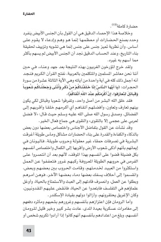 ‫اﳊﻀﺎرة‬

                                                                    ‫ﺣﻀﺎرة ﻛﺎﻣﻠﺔ)٣١(.‬
  ‫وﺧﻼﺻﺔ ﻫﺬا اﻹﺣﺼﺎء اﻟﺪﻗﻴﻖ ﻫﻲ أن اﻟﻘﻮل ﺑﺄن اﳉﻨﺲ اﻷﺑﻴﺾ ﻳﻨﻔﺮد‬
  ‫وﺣﺪه ﺑﺼﻨﻊ اﳊـﻀـﺎرات أو ﻣـﻌـﻈـﻤـﻬـﺎ إ ـﺎ ﻫـﻮ وﻫـﻢ وإدﻋـﺎء ﻻ ﻳـﻘـﻮم ﻋـﻠـﻰ‬
  ‫أﺳﺎس. وأن ﻧﻈﺮﻳﺔ ﻴﺰ ﺟﻨﺲ ﻋﻠﻰ ﺟﻨﺲ إ ﺎ ﻫﻲ ﺗﺸﻮﻳﻪ وﺗﺰﻳﻴﻒ ﳊﻘﻴﻘﺔ‬
  ‫ﺑﻨﺎء اﻟﺘﺎرﻳﺦ. وﻋﻨﺪ اﳊﺴﺎب اﻟﺪﻗﻴﻖ ﳒﺪ أن اﳉﻨﺲ اﻷﺑﻴﺾ ﻟﻢ ﻳﺴﻬﻢ ﺑﺄﻛﺜﺮ‬
                                                                  ‫ﺎ أﺳﻬﻢ ﺑﻪ ﻏﻴﺮه.‬
    ‫وﻟﻘﺪ ﺧﺮج ا ﺆرﺧﻮن اﻟﻐﺮﺑﻴﻮن ﺑﻬﺬه اﻟﻨﺘﻴﺠﺔ ﺑﻌﺪ ﺟﻬﺪ وﻋـﻨـﺎء، ﻓـﻲ ﺣـ‬
  ‫أﻧﻨﺎ ﻧﺤﻦ ﻣﻌﺎﺷﺮ ا ﺴﻠﻤ وا ﺘﻜﻠﻤ ﺑﺎﻟﻌﺮﺑﻴﺔ، ﻧﻔﺘﺢ اﻟﻘﺮآن اﻟﻜـﺮ ﻓـﻨـﺠـﺪ‬
  ‫أﻧﻪ أﺟﻤﻞ ذﻟﻚ ﻛﻠﻪ ﻓﻲ آﻳﺔ واﺣﺪة ﻣﻦ آﻳﺎﺗﻪ وﻫﻲ اﻵﻳﺔ اﻟﺜﺎﻟﺜﺔ ﻋﺸﺮة ﻣﻦ ﺳﻮرة‬
‫اﳊﺠـﺮات: )ﻳﺎ أﻳُّﻬـﺎ اﻟـﻨﺎسُ ِإﻧﺎ ﺧـﻠﻘﻨـﺎﻛـﻢْ ِﻣﻦ ذﻛـﺮ وَأﻧْﺜﻰ وَﺟَـﻌَﻠﻨـﺎﻛُـﻢ ﺷُﻌﻮﺑـﺎ‬
‫ً‬              ‫ْ‬            ‫ْ ََ ٍ ُ‬        ‫ّ ََ ْ ُ‬         ‫ّ‬          ‫َ‬
                                     ‫ْ َ ِّ َْ ْ‬     ‫وﻗﺒﺎﺋﻞ ﻟِﺘﻌﺎرﻓﻮا، إن أﻛﺮﻣﻜﻢ ﻋِ‬
                                   ‫ِ ﱠ َ ْ َ َ ُ ﻨﺪ اﻟﻠﻪ أﺗﻘﺎﻛُﻢ(.‬          ‫ََ ِ َ َ َ‬
‫ﻓﻘﺪ ﺧﻠﻖ اﻟﻠﻪ اﻟﺒﺸﺮ ﻣﻦ أﺻﻞ واﺣﺪ، وﺗﻔﺮﻗﻮا ﺷﻌﻮﺑﺎ وﻗﺒﺎﺋﻞ ﻟﻜﻲ ﻳﻜﻮن‬
‫ﺑﻴﻨﻬﻢ ﺗﻌﺎرف وﺗﻌﺎون، وأﻓﻀـﻠـﻬـﻢ أﺗـﻘـﺎﻫـﻢ أي أﻛـﺮﻣـﻬـﻢ ﺧـﻠـﻘـﺎ وأﻗـﺮﺑـﻬـﻢ إﻟـﻰ‬
‫اﻟﻔﻀﺎﺋﻞ. وﺻﺪق رﺳﻮل اﻟﻠﻪ ﺻﻠﻰ اﻟﻠﻪ ﻋﻠـﻴـﻪ وﺳـﻠـﻢ ﺣـﻴـﺚ ﻗـﺎل: »ﻻ ﻓـﻀـﻞ‬
             ‫ﻟﻌﺮﺑﻲ ﻋﻠﻰ ﻋﺠﻤﻲ إﻻ ﺑﺎﻟﺘﻘﻮى« واﻟﺘﻘﻮى ﻫﻲ ﺟﻤﺎع ﻓﻌﺎل اﳋﻴﺮ.‬
‫وﻗﺪ ﻧﺸﺄت ﻋﻦ اﻟﻘﻮل ﺑﺘﻔﺎﺿﻞ اﻷﺟﻨﺎس واﺧﺘﺼﺎص ﺑﻌﻀﻬﺎ دون ﺑﻌﺾ‬
‫ﺑﺎﻟﺬﻛﺎء واﻟﻜﻔﺎءة واﻟﻘﺪرة ﻋﻠﻰ ﺑﻨﺎء اﳊﻀﺎرات ﻣﺸﺎﻛﻞ وﻣﺂس ﻃﻮﻳﻠﺔ أﻏﺮﻗﺖ‬
‫اﻟﺒﺸﺮﻳﺔ ﻓﻲ ﺗﺼﺮﻓﺎت ﺣﻤﻘﺎء ﻏﻴﺮ ﻣﻌﻘﻮﻟـﺔ وﺣـﺮوب ﻃـﻮﻳـﻠـﺔ. ﻓـﺎﻟـﻴـﻮﻧـﺎن ﻓـﻲ‬
‫إ ﺎﻧﻬﻢ ﺑﺄﻧﻬﻢ أذﻛﻰ ﺷﻌﻮب اﻷرض وأﻗﺮﺑﻬﺎ إﻟﻰ اﻟﻜﻤﺎل واﺧﺘﺼﺎص أﻧﻔﺴﻬﻢ‬
‫ﺑﻜﻞ ﻓﻀﻴﻠﺔ ﻗﻀﻮا ﻋﻠﻰ أﻧﻔﺴﻬﻢ ﺑﻬﺬا ا ﻮﻗﻒ، ﻷﻧﻬﻢ ﺑﻌﺪ أن اﻧﺘـﺼـﺮوا ﻋـﻠـﻰ‬
‫اﻟﻔﺮص ﻓﻲ ﺣﺮوﺑﻬﻢ اﻟﻄﻮﻳﻠﺔ ا ﻌـﺮوﻓـﺔ رﻛـﺒـﻬـﻢ ﻏـﺮور ﻓـﺘـﻌـﻔـﻔـﻮا ﻋـﻦ اﻟـﻌـﻤـﻞ‬
‫واﺳﺘﻜﺜﺮوا ﻣﻦ اﻟﻌﺒـﻴـﺪ ﳋـﺪﻣـﺘـﻬـﻢ، وﻗـﺎﻣـﺖ اﳊـﺮوب ﺑـ ﺑـﻌـﻀـﻬـﻢ وﺑـﻌـﺾ،‬
‫واﻧﻘﺴﻤﻮا إﻟﻰ أﺣﻼف ﻳﺴﻔﻚ ﺑﻌﻀﻬﺎ دﻣـﺎء ﺑـﻌـﻀـﻬـﺎ اﻵﺧـﺮ، ﻓـﻮﻫـﻦ أﻣـﺮﻫـﻢ‬
‫وﺑﻄﻠﻮا ﻋﻦ اﻟﻌﻤﻞ، واﻧﺼﺮف ﻗﺎدﺗﻬﻢ إﻟﻰ اﻟﻌﺒﺚ واﻻﺳﺘﻤﺘﺎع ﺑﺎﳊﻴﺎة، وأوﻏﻞ‬
‫ﻋﻠﻤﺎؤﻫﻢ ﻓﻲ اﻟﺘﻔﻠﺴﻒ ﻓﺎﺑﺘﻌﺪوا ﻋﻦ اﳊﻴﺎة، ﻓﺎﻧـﻘـﺾ ﻋـﻠـﻴـﻬـﻢ ا ـﻘـﺪوﻧـﻴـﻮن،‬
                     ‫وﻛﺎن اﻹﻏﺮﻳﻖ ﻳﺤﺘﻘﺮوﻧﻬﻢ، وأزاﻟﻮا دوﻟﻬﻢ ﺑﻘﻴﺎدة اﻹﺳﻜﻨﺪر.‬
‫وأﻣﺎ اﻟﺮوﻣﺎن ﻓﺈن اﻋﺘﺰازﻫﻢ ﺑﺄﻧﻔﺴﻬﻢ وﻏﺮورﻫﻢ ﺑﺸﻌﺒﻬﻢ وﻣﺂﺛﺮه دﻓﻌﻬﻢ‬
‫إﻟﻰ ﻣﻐﺎﻣﺮات ﻋﺴﻜﺮﻳﺔ ﺑﻌﻴﺪة ا ﺪى، ﻋﺎدت ﺑﺸﺮ ﻛﺒﻴﺮ وﺧﻴﺮ ﻗﻠﻴـﻞ ﻟـﻠـﺮوﻣـﺎن‬
‫أﻧﻔﺴﻬﻢ، وﺑﻠﻎ ﻣﻦ اﻋﺘﺪادﻫﻢ ﺑﺄﻧﻔﺴﻬﻢ أﻧﻬﻢ ﻛﺎﻧﻮا إذا أرادوا ﺗﻜﺮ ﺷﺨﺺ أو‬

  ‫34‬
 