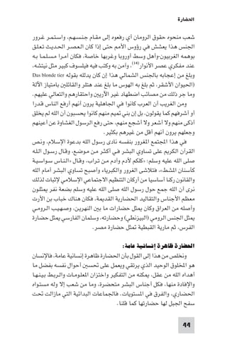 ‫اﳊﻀﺎرة‬

‫ﺷﻌﺐ ﻣﻨﺤﻮه ﺣﻘﻮق اﻟﺮوﻣﺎن أي رﻓﻌﻮه إﻟﻰ ﻣﻘـﺎم ﺟـﻨـﺴـﻬـﻢ، واﺳـﺘـﻤـﺮ ﻏـﺮور‬
‫اﳉﻨﺲ ﻫﺬا ﻳﻌﺸﺶ ﻓﻲ رؤوس اﻷ ﺣﺘﻰ إذا ﻛﺎن اﻟـﻌـﺼـﺮ اﳊـﺪﻳـﺚ ﺗـﻌـﻠـﻖ‬
‫ﺑﻮﻫﻤﻪ اﻟﻐﺮﺑﻴﻮن-وأﻫﻞ وﺳﻂ أوروﺑﺎ وﻏﺮﺑﻬﺎ ﺧﺎﺻﺔ، ﻓﻜﺎن أﻣـﺮا ﻣـﺴـﻠـﻤـﺎ ﺑـﻪ‬
‫ﻋﻨﺪ ﻣﻔﻜﺮي ﻋﺼﺮ اﻷﻧﻮار)٤١(، وآﻣﻦ ﺑﻪ وﻛﺘﺐ ﻓﻴﻪ ﻓﻴﻠﺴﻮف ﻛﺒﻴﺮ ﻣﺜﻞ ﻧﻴﺘﺸﻪ،‬
‫وﺑﻠﻎ ﻣﻦ إﻋﺠﺎﺑﻪ ﺑﺎﳉﻨﺲ اﻟﺸﻤﺎﻟﻲ ﻫﺬا إن ﻛﺎن ﻳﺪﻟﻠﻪ ﺑﻘﻮﻟﻪ ‪Das blonde tier‬‬
‫)اﳊﻴﻮان اﻷﺷﻘﺮ، ﺛﻢ ﺑﻠﻎ ﺑﻪ اﻟﻬﻮس ﻣﺎ ﺑﻠﻎ ﻋﻨﺪ ﻫﺘﻠﺮ واﻟﻘﺎﺋﻠ ﺑﺎﻣﺘﻴﺎز اﻵﻟﺔ‬
‫وﻣﺎ ﺟﺮ ذﻟﻚ ﻣﻦ ﻣﺼﺎﺋﺐ اﺿﻄﻬﺎد ﻏﻴﺮ اﻵرﻳ واﺣﺘﻘﺎرﻫﻢ واﻟﺘﻌﺎﻟﻲ ﻋﻠﻴﻬﻢ.‬
‫وﻣﻦ اﻟﻐﺮﻳﺐ أن اﻟﻌﺮب ﻛﺎﻧﻮا ﻓﻲ اﳉﺎﻫﻠﻴﺔ ﻳﺮون أﻧﻬﻢ أرﻓﻊ اﻟﻨﺎس ﻗـﺪرا‬
‫أو أﺷﺮﻓﻬﻢ ﻛﻤﺎ ﻳﻘﻮﻟﻮن، ﺑﻞ إن ﺑﻨﻲ ﻴﻢ ﻣﻨﻬﻢ ﻛﺎﻧﻮا ﻳﺤﺴﺒﻮن أن اﻟﻠﻪ ﻟﻢ ﻳﺨﻠﻖ‬
‫أذﻛﻰ ﻣﻨﻬﻢ وﻻ أﺷﻌﺮ وﻻ أﺷﺠﻊ ﻣﻨﻬﻢ، ﺣﺘﻰ رﻓﻊ اﻟﺮﺳﻮل اﻟﻐﺸﺎوة ﻋﻦ أﻋﻴﻨﻬﻢ‬
                                 ‫وﺟﻌﻠﻬﻢ ﻳﺮون أﻧﻬﻢ أﻗﻞ ﻣﻦ ﻏﻴﺮﻫﻢ ﺑﻜﺜﻴﺮ.‬
‫ﻓﻲ ﻫﺬا اﺠﻤﻟﺘﻤﻊ ا ﻐﺮور ﺑﻨﻔﺴﻪ ﻧﺎدى رﺳﻮل اﻟﻠﻪ ﺑﺪﻋﻮة اﻹﺳﻼم، وﻧـﺺ‬
‫اﻟﻘﺮآن اﻟﻜﺮ ﻋﻠﻰ ﺗﺴﺎوي اﻟﺒﺸﺮ ﻓـﻲ أﻛـﺜـﺮ ﻣـﻦ ﻣـﻮﺿـﻊ، وﻗـﺎل رﺳـﻮل اﻟـﻠـﻪ‬
‫ﺻﻠﻰ اﻟﻠﻪ ﻋﻠﻴﻪ وﺳﻠﻢ: »ﻛﻠﻜﻢ ﻷدم وآدم ﻣـﻦ ﺗـﺮاب، وﻗـﺎل »اﻟـﻨـﺎس ﺳـﻮاﺳـﻴـﺔ‬
‫ﻛﺄﺳﻨﺎن ا ﺸﻂ«، ﻓﺘﻼﺷﻰ اﻟﻐﺮور واﻟﻜﺒﺮﻳﺎء وأﺻﺒﺢ ﺗﺴﺎوي اﻟﺒﺸﺮ أﻣﺎم اﻟﻠﻪ‬
‫واﻟﻘﺎﻧﻮن رﻛﻨﺎ أﺳﺎﺳﻴﺎ ﻣﻦ أرﻛﺎن اﻟﺘﻨﻈﻴﻢ اﻻﺟﺘﻤﺎﻋﻲ اﻹﺳﻼﻣﻲ ﻹﺛﺒﺎت ﻟﺬﻟﻚ‬
‫ﻧﺮى أن اﻟﻠﻪ ﺟﻤﻊ ﺣﻮل رﺳﻮل اﻟﻠﻪ ﺻﻠﻰ اﻟﻠﻪ ﻋﻠﻴﻪ وﺳﻠﻢ ﺑﻀﻌﺔ ﻧﻔﺮ ﺜﻠـﻮن‬
‫ﻣﻌﻈﻢ اﻷﺟﻨﺎس واﻟﺘﻘﺎﻟﻴﺪ اﳊﻀﺎرﻳﺔ اﻟﻘﺪ ﺔ، ﻓﻜﺎن ﻫﻨﺎك ﺧﺒﺎب ﺑﻦ اﻷرت‬
‫وأﺻﻠﻪ ﻣﻦ اﻟﻌﺮاق وﻛﺎن ﺜﻞ ﺣﻀﺎرات ﻣﺎ ﺑ اﻟﻨﻬﺮﻳـﻦ، وﺻـﻬـﻴـﺐ اﻟـﺮوﻣـﻲ‬
‫ﺜﻞ اﳉﻨﺲ اﻟﺮوﻣﻲ )اﻟﺒﻴﺰﻧﻄﻲ( وﺣﻀﺎرﺗﻪ، وﺳﻠﻤﺎن اﻟﻔﺎرﺳﻲ ﺜﻞ ﺣﻀﺎرة‬
                            ‫اﻟﻔﺮس، ﺛﻢ ﻣﺎرﻳﺔ اﻟﻘﺒﻄﻴﺔ ﺜﻞ ﺣﻀﺎرة ﻣﺼﺮ.‬

                                       ‫اﳊﻀﺎرة ﻇﺎﻫﺮة إﻧﺴﺎﻧﻴﺔ ﻋﺎﻣﺔ:‬
‫وﻧﺨﻠﺺ ﻣﻦ ﻫﺬا إﻟﻰ اﻟﻘﻮل ﺑﺄن اﳊﻀﺎرة ﻇﺎﻫﺮة إﻧﺴﺎﻧﻴﺔ ﻋﺎﻣﺔ، ﻓﺎﻹﻧﺴﺎن‬
‫ﻫﻮ اﺨﻤﻟﻠﻮق اﻟﻮﺣﻴﺪ اﻟﺬي ﻳﺮﺗﻘﻲ وﻳﻌﻤﻞ ﻋﻠﻰ ﲢﺴ أﺣﻮال ﻧﻔﺴﻪ ﺑﻔﻀﻞ ﻣﺎ‬
‫أﻫﺪاه اﻟﻠﻪ ﻣﻦ ﻋﻘﻞ، ﻜﻨﻪ ﻣﻦ اﻟﺘﻔﻜﻴﺮ واﺧﺘﺰان ا ﻌﻠـﻮﻣـﺎت واﻟـﺮﺑـﻂ ﺑـﻴـﻨـﻬـﺎ‬
‫واﻹﻓﺎدة ﻣﻨﻬﺎ، ﻓﻜﻞ أﺟﻨﺎس اﻟﺒﺸﺮ ﻣﺘﺤﻀﺮة، وﻣﺎ ﻣﻦ ﺷﻌﺐ إﻻ وﻟﻪ ﻣﺴﺘـﻮاه‬
‫اﳊﻀﺎري، واﻟﻔﺮق ﻓﻲ ا ﺴﺘﻮﻳﺎت. ﻓﺎﳉﻤﺎﻋﺎت اﻟﺒﺪاﺋﻴﺔ اﻟﺘﻲ ﻣﺎزاﻟﺖ ﲢﺖ‬
                                         ‫ﺳﻔﺢ اﳉﺒﻞ ﻟﻬﺎ ﺣﻀﺎرﺗﻬﺎ ﻛﻤﺎ ﻗﻠﻨﺎ.‬

                                                                 ‫44‬
 