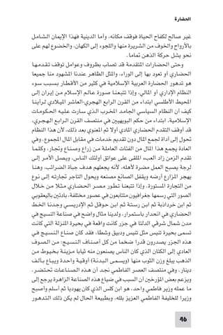 ‫اﳊﻀﺎرة‬

‫ﻏﻴﺮ ﺻﺎﻟﺢ ﻟﻜﻔﺎح اﳊﻴﺎة ﻓﻮﻗﻒ ﻣﻜﺎﻧﻪ، وأﻣﺎ اﻟﺪﻳﻨﻴﺔ ﻓﻬﺬا اﻹ ﺎن اﻟـﺸـﺎﻣـﻞ‬
‫ﺑﺎﻷرواح واﳋﻮف ﻣﻦ اﻟﺸﺮﻳﺮة ﻣﻨﻬﺎ واﻟﻠﺠﻮء إﻟﻰ اﻟﻜﻬﺎن، واﳋﻀﻮع ﻟﻬﻢ ﻋﻠﻰ‬
                                                ‫ﻧﺤﻮ ﻳﺸﻞ ﺣﺮﻛﺔ اﻟﺬﻫﻦ ﺎﻣﺎ.‬
‫وﺣﺘﻰ اﳊﻀﺎرات ا ﺘﻘﺪﻣﺔ ﻗﺪ ﺗﺼﺎب ﺑﻈﺮوف وﻋﻮاﻣﻞ ﺗﻮﻗﻒ ﺗـﻘـﺪﻣـﻬـﺎ‬
‫اﳊﻀﺎري أو ﺗﻌﻮد ﺑﻬﺎ إﻟﻰ اﻟﻮراء، وا ﺜﻞ اﻟﻈﺎﻫﺮ ﻋﻨﺪﻧﺎ ا ﺸﻬﻮد ﻣﻨﺎ ﺟﻤﻴﻌﺎ‬
‫ﻫﻮ ﺗﺪﻫﻮر اﳊﻀﺎرة اﻟﻌﺮﺑﻴﺔ اﻹﺳﻼﻣﻴﺔ ﻓﻲ ﻛﺜﻴﺮ ﻣﻦ اﻷﻗـﻄـﺎر ﺑـﺴـﺒـﺐ ﺳـﻮء‬
‫اﻟﻨﻈﺎم اﻹداري أو ا ﺎﻟﻲ، وإذا ﺗﺘﺒـﻌـﻨـﺎ ﺻـﻮرة ﻋـﺎﻟـﻢ اﻹﺳـﻼم ﻣـﻦ إﻳـﺮان إﻟـﻰ‬
‫اﶈﻴﻂ اﻷﻃﻠﺴﻲ اﺑﺘﺪاء ﻣﻦ اﻟﻘﺮن اﻟﺮاﺑﻊ اﻟﻬﺠﺮي-اﻟﻌﺎﺷﺮ ا ﻴـﻼدي ﻟـﺮأﻳـﻨـﺎ‬
‫ﻛﻴﻒ أن اﻟﻨﻈﺎم اﻟﺴﻴﺎﺳﻲ اﳉﺎﻣـﺪ اﺨﻤﻟـﺮب اﻟـﺬي ﺳـﺎرت ﻋـﻠـﻴـﻪ اﳊـﻜـﻮﻣـﺎت‬
‫اﻹﺳﻼﻣﻴﺔ، اﺑﺘﺪاء ﻣﻦ ﺣﻜﻢ اﻟﺒﻮﻳﻬﻴ ﻓﻲ ﻣﻨﺘﺼﻒ اﻟﻘﺮن اﻟـﺮاﺑـﻊ اﻟـﻬـﺠـﺮي،‬
‫ﻗﺪ أوﻗﻒ اﻟﺘﻘﺪم اﳊﻀﺎري ا ﺎدي أوﻻ ﺛﻢ ا ﻌﻨﻮي ﺑﻌﺪ ذﻟﻚ، ﻷن ﻫﺬا اﻟﻨﻈﺎم‬
‫ﲢﻮل إﻟﻰ أداة ﳉﻤﻊ ا ﺎل دون ﺗﻘﺪ ﺧﺪﻣﺎت ﻓﻲ ﻣﻘﺎﺑﻞ ا ﺎل اﺠﻤﻟﻤﻮع. وﻓﻲ‬
‫اﻟﻌﺎدة ﻳﺠﻤﻊ ﻫﺬا ا ﺎل ﻣﻦ اﻟﻔﺌﺎت اﻟﻌﺎﻣﻠـﺔ ﻣـﻦ زراع وﺻـﻨـﺎع وﲡـﺎر، وﻛـﻠـﻤـﺎ‬
‫ﺗﻘﺪم اﻟﺰﻣﻦ زاد اﻟﻌﺐء ا ﻠﻘﻰ ﻋﻠﻰ ﻋﻮاﺗﻖ أوﻟﺌﻚ اﻟﻨـﺎس، وﻳـﺼـﻞ اﻷﻣـﺮ إﻟـﻰ‬
‫ﻟﺮﺟﺔ ﻳﺼﺒﺢ اﻟﻌﻤﻞ ﻣﻀﺮة ﻷﻫﻠﻪ، ﻷﻧﻪ ﻳﺠﻌﻠﻬﻢ ﻫﺪف ﺟﺒﺎة اﻟﻀﺮاﺋﺐ، وﻫﻨـﺎ‬
‫ﻳﻬﺠﺮ ا ﺰارع أرﺿﻪ وﻳﻘﻔﻞ اﻟﺼﺎﻧﻊ ﻣﺼﻨﻌﻪ وﻳﺤﻮل اﻟﺘﺎﺟﺮ ﲡﺎرﺗـﻪ إﻟـﻰ ﻧـﻮع‬
‫ﻣﻦ اﻟﺘﺠﺎرة ا ﺴﺘﻮرة. وإذا ﺗﺘﺒﻌﻨـﺎ ﺗـﻄـﻮر ﻣـﺼـﺮ اﳊـﻀـﺎري ﻣـﺜـﻼ ﻣـﻦ ﺧـﻼل‬
‫اﻟﺼﻮر اﻟﺘﻲ رﺳﻤﻬﺎ ﺟﻐﺮاﻓﻴﻮن ﻣﺘﺘﺎﺑﻌﻮن ﻓﻲ ﻋﺼﻮر ﻣﺨﺘﻠﻔﺔ، ﺑﺎدﺋ ﺑﺎﻟﻴﻌﻘﻮﺑﻲ‬
‫ﺛﻢ اﺑﻦ ﺧﺮداذﺑﺔ ﺛﻢ اﺑـﻦ رﺳـﺘـﺔ ﺛـﻢ اﺑـﻦ ﺣـﻮﻗـﻞ ﺛـﻢ اﻹدرﻳـﺴـﻲ وﺟـﺪﻧـﺎ اﳋـﻂ‬
‫اﳊﻀﺎري ﻓﻲ اﻧﺤﺪار ﺑﺎﺳﺘﻤﺮار، وﻟﺪﻳﻨﺎ ﻣﺜﺎل واﺿﺢ ﻓﻲ ﺻﻨﺎﻋﺔ اﻟﻨﺴﻴﺞ ﻓﻲ‬
‫ﻣﺪن ﺷﻤﺎل ﺷﺮﻗﻲ اﻟﺪﻟﺘﺎ ﻓﻲ ﺟﺰر ﻛﺎﻧﺖ واﻗﻌﺔ ﻓﻲ ﺑﺤﻴﺮة ا ﻨﺰﻟﺔ اﻟﺘﻲ ﻛﺎﻧﺖ‬
‫ﺗﺴﻤﻰ ﺑﺤﻴﺮة ﺗﻨﻴﺲ ﻣﺜﻞ ﺗﻨﻴﺲ ودﺑﻴﻖ وﺷﻄﺎ، ﻓﻘﺪ ﻛﺎن ﺻﻨـﺎع اﻟـﻨـﺴـﻴـﺞ ﻓـﻲ‬
‫ﻫﺬه اﳉﺰر ﻳﺼﺪرون ﻗﺪرا ﺿﺨﻤﺎ ﻣﻦ ﻛـﻞ أﺻـﻨـﺎف اﻟـﻨـﺴـﻴـﺞ: ﻣـﻦ اﻟـﺼـﻮف‬
‫اﻟﻌﺎدي إﻟﻰ اﻟﻜﺘﺎن اﻟﺬي ﻛﺎن اﻟﻨﺎس ﻳﺼﻨﻌﻮن ﻣﻨﻪ ﺛﻴﺎﺑﺎ ﻣـﺰﻳـﻨـﺔ ﺑـﺨـﻴـﻮط ﻣـﻦ‬
‫اﻟﺬﻫﺐ ﻳﺒﻠﻎ وزن اﻟﺜﻮب ﻣﻨﻬﺎ )وﻳﺴـﻤـﻰ اﻟـﺒـﺪﻧـﺔ( أوﻗـﻴـﺔ واﺣـﺪة وﻳـﺒـﺎع ﺑـﺄﻟـﻒ‬
‫دﻳﻨﺎر. وﻓﻲ ﻣﻨﺘﺼﻒ اﻟﻌﺼﺮ اﻟﻔﺎﻃﻤﻲ ﳒـﺪ أن ﻫـﺬه اﻟـﺼـﻨـﺎﻋـﺎت ﲢـﺘـﻀـﺮ.‬
‫وﻳﺰﻋﻢ ﺑﻌﺾ ا ﺆرﺧ أن اﻟﺴﺒﺐ ﻓﻲ ﺿﻴﺎع ﻫﺬه اﻟﺼﻨﺎﻋﺔ اﻟﺰاﻫﺮة ﻳﺮﺟﻊ إﻟﻰ‬
‫ﻣﺎ ﻋﻤﻠﻪ وزﻳﺮ ﻓﺎﻃﻤﻲ واﺣﺪ، ﻫﻮ اﺑﻦ ﻛﻠﺲ اﻟﺬي ﻛﺎن ﻳﻬﻮدﻳﺎ ﺛﻢ أﺳﻠﻢ وأﺻﺒﺢ‬
‫وزﻳﺮا ﻟﻠﺨﻠﻴﻔﺔ اﻟﻔﺎﻃﻤﻲ اﻟﻌﺰﻳﺰ ﺑﻠﻠﻪ، وﺑﻄﺒﻴﻌﺔ اﳊﺎل ﻟﻢ ﻳﻜﻦ ذﻟﻚ اﻟـﺘـﺪﻫـﻮر‬

                                                                     ‫64‬
 