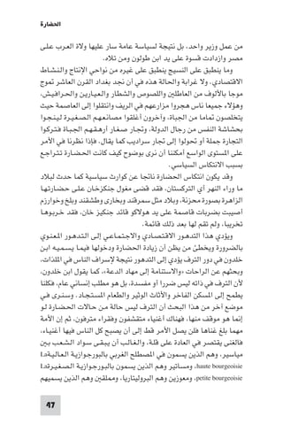 ‫اﳊﻀﺎرة‬

‫ﻣﻦ ﻋﻤﻞ وزﻳﺮ واﺣﺪ، ﺑﻞ ﻧﺘﻴﺠﺔ ﻟﺴﻴﺎﺳﺔ ﻋﺎﻣﺔ ﺳﺎر ﻋﻠﻴﻬﺎ وﻻة اﻟﻌـﺮب ﻋـﻠـﻰ‬
                           ‫ﻣﺼﺮ وازدادت ﻗﺴﻮة ﻋﻠﻰ ﻳﺪ اﺑﻦ ﻃﻮﻟﻮن وﻣﻦ ﺗﻼه.‬
‫وﻣﺎ ﻳﻨﻄﺒﻖ ﻋﻠﻰ اﻟﻨﺴﻴﺞ ﻳﻨﻄﺒﻖ ﻋﻠﻰ ﻏﻴﺮه ﻣﻦ ﻧﻮاﺣﻲ اﻹﻧﺘﺎج واﻟـﻨـﺸـﺎط‬
‫اﻻﻗﺘﺼﺎدي. وﻻ ﻏﺮاﺑﺔ واﳊﺎﻟﺔ ﻫﺬه ﻓﻲ أن ﳒﺪ ﺑﻐﺪاد اﻟﻘﺮن اﻟﻌﺎﺷﺮ ﻮج‬
‫ﻣﻮﺟﺎ ﺑﺎﻷﻟﻮف ﻣﻦ اﻟﻌﺎﻃﻠ واﻟﻠﺼﻮص واﻟﺸﻄﺎر واﻟـﻌـﻴـﺎرﻳـﻦ واﳊـﺮاﻓـﻴـﺶ،‬
‫وﻫﺆﻻء ﺟﻤﻴﻌﺎ ﻧﺎس ﻫﺠﺮوا ﻣﺰارﻋﻬﻢ ﻓﻲ اﻟﺮﻳﻒ واﻧﺘﻘﻠﻮا إﻟﻰ اﻟﻌﺎﺻﻤﺔ ﺣﻴﺚ‬
‫ﻳﺘﺨﻠﺼﻮن ﺎﻣﺎ ﻣﻦ اﳉﺒﺎة، وآﺧﺮون أﻏﻠﻘﻮا ﻣﺼﺎﻧـﻌـﻬـﻢ اﻟـﺼـﻐـﻴـﺮة ﻟـﻴـﻨـﺠـﻮا‬
‫ﺑﺤﺸﺎﺷﺔ اﻟﻨﻔﺲ ﻣﻦ رﺟﺎل اﻟﺪوﻟﺔ، وﲡـﺎر ﺻـﻐـﺎر أرﻫـﻘـﻬـﻢ اﳉـﺒـﺎة ﻓـﺘـﺮﻛـﻮا‬
‫اﻟﺘﺠﺎرة ﺟﻤﻠﺔ أو ﲢﻮﻟﻮا إﻟﻰ ﲡﺎر ﺳﺮادﻳﺐ ﻛﻤﺎ ﻳﻘﺎل. ﻓﺈذا ﻧﻈﺮﻧﺎ ﻓﻲ اﻷﻣﺮ‬
‫ﻋﻠﻰ ا ﺴﺘﻮى اﻟﻮاﺳﻊ أﻣﻜﻨﻨﺎ أن ﻧﺮى ﺑﻮﺿﻮح ﻛﻴﻒ ﻛﺎﻧﺖ اﳊـﻀـﺎرة ﺗـﺘـﺮاﺟـﻊ‬
                                                   ‫ﺑﺴﺒﺐ اﻻﻧﺘﻜﺎس اﻟﺴﻴﺎﺳﻲ.‬
‫وﻗﺪ ﻳﻜﻮن اﻧﺘﻜﺎس اﳊﻀﺎرة ﻧﺎﲡﺎ ﻋﻦ ﻛﻮارث ﺳﻴﺎﺳﻴﺔ ﻛﻤﺎ ﺣﺪث ﻟﺒﻼد‬
‫ﻣﺎ وراء اﻟﻨﻬﺮ أي اﻟﺘﺮﻛﺴﺘﺎن، ﻓﻘﺪ ﻗﻀﻰ ﻣﻐﻮل ﺟﻨﻜﺰﺧـﺎن ﻋـﻠـﻰ ﺣـﻀـﺎرﺗـﻬـﺎ‬
‫اﻟﺰاﻫﺮة ﺑﺼﻮرة ﻣﺤﺰﻧﺔ، وﺑﻼد ﻣﺜﻞ ﺳﻤﺮﻗﻨﺪ وﺑﺨﺎرى وﻃﺸﻘﻨﺪ وﺑﻠﺦ وﺧﻮارزم‬
‫أﺻﻴﺒﺖ ﺑﻀﺮﺑﺎت ﻗﺎﺻﻤﺔ ﻋﻠﻰ ﻳﺪ ﻫﻮﻻﻛﻮ ﻗﺎﺋﺪ ﺟﻨﻜﻴﺰ ﺧﺎن، ﻓﻘﺪ ﺧـﺮﺑـﻮﻫـﺎ‬
                                         ‫ﺗﺨﺮﻳﺒﺎ، وﻟﻢ ﺗﻘﻢ ﻟﻬﺎ ﺑﻌﺪ ذﻟﻚ ﻗﺎﺋﻤﺔ.‬
‫وﻳﺆدي ﻫﺬا اﻟﺘﺪﻫـﻮر اﻻﻗـﺘـﺼـﺎدي واﻻﺟـﺘـﻤـﺎﻋـﻲ إﻟـﻰ اﻟـﺘـﺪﻫـﻮر ا ـﻌـﻨـﻮي‬
‫ﺑﺎﻟﻀﺮورة وﻳﺨﻄﺊ ﻣﻦ ﻳﻈﻦ أن زﻳﺎدة اﳊﻀﺎرة ودﺧﻮﻟﻬﺎ ﻓﻴﻤـﺎ ﻳـﺴـﻤـﻴـﻪ اﺑـﻦ‬
‫ﺧﻠﺪون ﻓﻲ دور اﻟﺘﺮف ﻳﺆدي إﻟﻰ اﻟﺘﺪﻫﻮر ﻧﺘﻴﺠﺔ ﻹﺳﺮاف اﻟﻨﺎس ﻓﻲ ا ﻠﺬات،‬
‫وﺑﺤﺜﻬﻢ ﻋﻦ اﻟﺮاﺣﺎت »واﻻﺳﺘﻨﺎﻣﺔ إﻟﻰ ﻣﻬﺎد اﻟﺪﻋﺔ«، ﻛﻤﺎ ﻳﻘﻮل اﺑﻦ ﺧﻠﺪون،‬
‫ﻷن اﻟﺘﺮف ﻓﻲ ذاﺗﻪ ﻟﻴﺲ ﺿﺮرا أو ﻣﻔﺴﺪة، ﺑﻞ ﻫﻮ ﻣﻄﻠﺐ إﻧﺴﺎﻧﻲ ﻋﺎم، ﻓﻜﻠﻨﺎ‬
‫ﻳﻄﻤﺢ إﻟﻰ ا ﺴﻜﻦ اﻟﻔﺎﺧﺮ واﻷﺛﺎث اﻟﻮﺛﻴﺮ واﻟﻄﻌﺎم ا ﺴـﺘـﺠـﺎد. وﺳـﻨـﺮى ﻓـﻲ‬
‫ﻣﻮﺿﻊ آﺧﺮ ﻣﻦ ﻫﺬا اﻟﺒﺤﺚ أن اﻟﺘﺮف ﻟﻴﺲ ﺣﺎﻟﺔ ﻣـﻦ ﺣـﺎﻻت اﳊـﻀـﺎرة ﻟـﻮ‬
‫إ ﺎ ﻫﻮ ﻣﻮﻗﻒ ﻣﻨﻬﺎ، ﻓﻬﻨﺎك أﻏﻨﻴﺎء ﻣﺘﻘﺸﻔﻮن وﻓﻘﺮاء ﻣﺘﺮﻓﻮن، ﺛﻢ إن اﻷﻣﺔ‬
‫ﻣﻬﻤﺎ ﺑﻠﻎ ﻏﻨﺎﻫﺎ ﻓﻠﻦ ﻳﺼﻞ اﻷﻣﺮ ﻗﻂ إﻟﻰ أن ﻳﺼﺒﺢ ﻛﻞ اﻟﻨﺎس ﻓﻴﻬﺎ أﻏﻨﻴـﺎء،‬
   ‫ﻓﺎﻟﻐﻨﻰ ﻳﻘﺘﺼﺮ ﻓﻲ اﻟﻌﺎدة ﻋﻠﻰ ﻗﻠـﺔ، واﻟـﻐـﺎﻟـﺐ أن ﻳـﺒـﻘـﻰ ﺳـﻮاد اﻟـﺸـﻌـﺐ ﺑـ‬
‫ﻣﻴﺎﺳﻴﺮ، وﻫﻢ اﻟﺬﻳﻦ ﻳﺴﻤﻮن ﻓﻲ ا ﺼﻄﻠﺢ اﻟﻐﺮﺑﻲ ﺑﺎﻟﺒﻮرﺟـﻮازﻳـﺔ اﻟـﻌـﺎﻟـﻴـﺔ‪La‬‬
‫‪ ،haute bourgeoisie‬وﻣﺴﺎﺗﻴﺮ وﻫﻢ اﻟﺬﻳﻦ ﻳﺴﻤﻮن ﺑﺎﻟﺒـﻮرﺟـﻮازﻳـﺔ اﻟـﺼـﻐـﻴـﺮة‪La‬‬
‫‪ ،petite bourgeoisie‬وﻣﻌﻮزﻳﻦ وﻫﻢ اﻟﺒﺮوﻟﻴﺘﺎرﻳﺎ، و ﻠﻘ وﻫﻢ اﻟﺬﻳﻦ ﻳﺴﻤﻴﻬﻢ‬

 ‫74‬
 