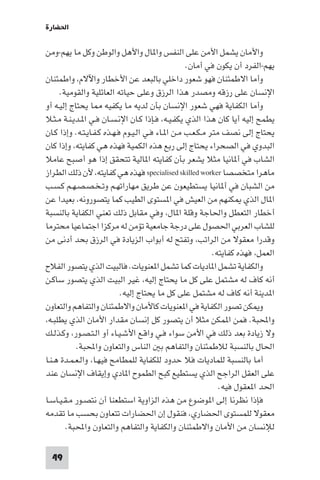 ‫اﳊﻀﺎرة‬

‫واﻷﻣﺎن ﻳﺸﻤﻞ اﻷﻣﻦ ﻋﻠﻰ اﻟﻨﻔﺲ وا ﺎل واﻷﻫﻞ واﻟﻮﻃﻦ وﻛﻞ ﻣﺎ ﻳﻬﻢ-وﻣﻦ‬
                                                   ‫ﻳﻬﻢ-اﻟﻔﺮد أن ﻳﻜﻮن ﻓﻲ أﻣﺎن.‬
‫وأﻣﺎ اﻻﻃﻤﺌﻨﺎن ﻓﻬﻮ ﺷﻌﻮر داﺧﻠﻲ ﺑﺎﻟﺒﻌﺪ ﻋﻦ اﻷﺧﻄﺎر واﻵﻻم، واﻃﻤﺌﻨﺎن‬
     ‫اﻹﻧﺴﺎن ﻋﻠﻰ رزﻗﻪ وﻣﺼﺪر ﻫﺬا اﻟﺮزق وﻋﻠﻰ ﺣﻴﺎﺗﻪ اﻟﻌﺎﺋﻠﻴﺔ واﻟﻘﻮﻣﻴﺔ.‬
‫وأﻣﺎ اﻟﻜﻔﺎﻳﺔ ﻓﻬﻲ ﺷﻌﻮر اﻹﻧﺴﺎن ﺑﺄن ﻟﺪﻳﻪ ﻣﺎ ﻳﻜﻔﻴﻪ ﺎ ﻳﺤﺘﺎج إﻟﻴـﻪ أو‬
‫ﻳﻄﻤﺢ إﻟﻴﻪ أﻳﺎ ﻛﺎن ﻫﺬا اﻟﺬي ﻳﻜﻔـﻴـﻪ، ﻓـﺈذا ﻛـﺎن اﻹﻧـﺴـﺎن ﻓـﻲ ا ـﺪﻳـﻨـﺔ ﻣـﺜـﻼ‬
‫ﻳﺤﺘﺎج إﻟﻰ ﻧﺼﻒ ﻣﺘﺮ ﻣـﻜـﻌـﺐ ﻣـﻦ ا ـﺎء ﻓـﻲ اﻟـﻴـﻮم ﻓـﻬـﺬه ﻛـﻔـﺎﻳـﺘـﻪ. وإذا ﻛـﺎن‬
‫اﻟﺒﺪوي ﻓﻲ اﻟﺼﺤﺮاء ﻳﺤﺘﺎج إﻟﻰ رﺑﻊ ﻫﺬه اﻟﻜﻤﻴﺔ ﻓﻬﺬه ﻫﻲ ﻛﻔﺎﻳﺘﻪ، وإذا ﻛﺎن‬
‫اﻟﺸﺎب ﻓﻲ أ ﺎﻧﻴﺎ ﻣﺜﻼ ﻳﺸﻌﺮ ﺑﺄن ﻛﻔﺎﻳﺘﻪ ا ﺎﻟﻴﺔ ﺗﺘﺤﻘﻖ إذا ﻫﻮ أﺻﺒﺢ ﻋﺎﻣﻼ‬
‫ﻣﺎﻫﺮا ﻣﺘﺨﺼﺼﺎ ‪ specialised skilled worker‬ﻓﻬﺬه ﻫﻲ ﻛﻔﺎﻳﺘﻪ، ﻷن ذﻟﻚ اﻟﻄﺮاز‬
‫ﻣﻦ اﻟﺸﺒﺎن ﻓﻲ أ ﺎﻧﻴﺎ ﻳﺴﺘﻄﻴﻌﻮن ﻋﻦ ﻃﺮﻳﻖ ﻣﻬﺎراﺗﻬـﻢ وﺗـﺨـﺼـﺼـﻬـﻢ ﻛـﺴـﺐ‬
‫ا ﺎل اﻟﺬي ﻜﻨﻬﻢ ﻣﻦ اﻟﻌﻴﺶ ﻓﻲ ا ﺴﺘﻮى اﻟﻄﻴﺐ ﻛﻤﺎ ﻳﺘﺼﻮروﻧﻪ، ﺑﻌﻴﺪا ﻋﻦ‬
‫أﺧﻄﺎر اﻟﺘﻌﻄﻞ واﳊﺎﺟﺔ وﻗﻠﺔ ا ﺎل، وﻓﻲ ﻣﻘﺎﺑﻞ ذﻟﻚ ﺗﻌﻨﻲ اﻟﻜﻔﺎﻳﺔ ﺑﺎﻟﻨﺴﺒﺔ‬
‫ﻟﻠﺸﺎب اﻟﻌﺮﺑﻲ اﳊﺼﻮل ﻋﻠﻰ درﺟﺔ ﺟﺎﻣﻌﻴﺔ ﺗﺆﻣﻦ ﻟﻪ ﻣﺮﻛﺰا اﺟﺘﻤﺎﻋﻴﺎ ﻣﺤﺘﺮﻣﺎ‬
‫وﻗﺪرا ﻣﻌﻘﻮﻻ ﻣﻦ اﻟﺮاﺗﺐ، وﺗﻔﺘﺢ ﻟﻪ أﺑﻮاب اﻟﺰﻳﺎدة ﻓﻲ اﻟﺮزق ﺑﺤﺪ أدﻧﻰ ﻣﻦ‬
                                                            ‫اﻟﻌﻤﻞ، ﻓﻬﺬه ﻛﻔﺎﻳﺘﻪ.‬
‫واﻟﻜﻔﺎﻳﺔ ﺗﺸﻤﻞ ا ﺎدﻳﺎت ﻛﻤﺎ ﺗﺸﻤﻞ ا ﻌﻨﻮﻳﺎت. ﻓﺎﻟﺒﻴﺖ اﻟﺬي ﻳﺘﺼﻮر اﻟﻔﻼح‬
‫أﻧﻪ ﻛﺎف ﻟﻪ ﻣﺸﺘﻤﻞ ﻋﻠﻰ ﻛﻞ ﻣﺎ ﻳﺤﺘﺎج إﻟﻴﻪ، ﻏﻴﺮ اﻟﺒﻴﺖ اﻟﺬي ﻳﺘﺼﻮر ﺳﺎﻛـﻦ‬
                            ‫ا ﺪﻳﻨﺔ أﻧﻪ ﻛﺎف ﻟﻪ ﻣﺸﺘﻤﻞ ﻋﻠﻰ ﻛﻞ ﻣﺎ ﻳﺤﺘﺎج إﻟﻴﻪ.‬
‫و ﻜﻦ ﺗﺼﻮر اﻟﻜﻔﺎﻳﺔ ﻓﻲ ا ﻌﻨﻮﻳﺎت ﻛﺎﻷﻣﺎن واﻻﻃﻤﺌﻨﺎن واﻟﺘﻔﺎﻫﻢ واﻟﺘﻌﺎون‬
‫واﶈﺒﺔ. ﻓﻤﻦ ا ﻤﻜﻦ ﻣﺜﻼ أن ﻳﺘﺼﻮر ﻛﻞ إﻧﺴﺎن ﻣﻘﺪار اﻷﻣﺎن اﻟﺬي ﻳﻄﻠﺒـﻪ،‬
‫وﻻ زﻳﺎدة ﺑﻌﺪ ذﻟﻚ ﻓﻲ اﻷﻣﻦ ﺳﻮاء ﻓـﻲ واﻗـﻊ اﻷﺷـﻴـﺎء أو اﻟـﺘـﺼـﻮر، وﻛـﺬﻟـﻚ‬
           ‫اﳊﺎل ﺑﺎﻟﻨﺴﺒﺔ ﻟﻼﻃﻤﺌﻨﺎن واﻟﺘﻔﺎﻫﻢ ﺑ اﻟﻨﺎس واﻟﺘﻌﺎون واﶈﺒﺔ.‬
‫أﻣﺎ ﺑﺎﻟﻨﺴﺒﺔ ﻟﻠﻤﺎدﻳﺎت ﻓﻼ ﺣﺪود ﻟﻠﻜﻔﺎﻳﺔ ﻟﻠﻤﻄﺎﻣﺢ ﻓﻴﻬـﺎ، واﻟـﻌـﻤـﺪة ﻫـﻨـﺎ‬
‫ﻋﻠﻰ اﻟﻌﻘﻞ اﻟﺮاﺟﺢ اﻟﺬي ﻳﺴﺘﻄﻴﻊ ﻛﺒﺢ اﻟﻄﻤﻮح ا ﺎدي وإﻳﻘﺎف اﻹﻧﺴﺎن ﻋﻨﺪ‬
                                                              ‫اﳊﺪ ا ﻌﻘﻮل ﻓﻴﻪ.‬
‫ﻓﺈذا ﻧﻈﺮﻧﺎ إﻟﻰ ا ﻮﺿﻮع ﻣﻦ ﻫﺬه اﻟﺰاوﻳﺔ اﺳﺘﻄﻌﻨﺎ أن ﻧﺘﺼـﻮر ﻣـﻘـﻴـﺎﺳـﺎ‬
‫ﻣﻌﻘﻮﻻ ﻟﻠﻤﺴﺘﻮى اﳊﻀﺎري، ﻓﻨﻘﻮل إن اﳊﻀﺎرات ﺗﺘﻌﺎون ﺑﺤﺴﺐ ﻣﺎ ﺗﻘﺪﻣﻪ‬
        ‫ﻟﻺﻧﺴﺎن ﻣﻦ اﻷﻣﺎن واﻻﻃﻤﺌﻨﺎن واﻟﻜﻔﺎﻳﺔ واﻟﺘﻔﺎﻫﻢ واﻟﺘﻌﺎون واﶈﺒﺔ.‬

  ‫94‬
 