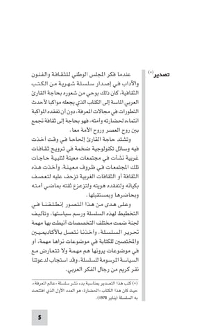 ‫ﻋﻨﺪﻣﺎ ﻓﻜﺮ اﺠﻤﻟﻠﺲ اﻟﻮﻃﻨﻲ ﻟـﻠـﺜـﻘـﺎﻓـﺔ واﻟـﻔـﻨـﻮن‬              ‫ﺗﺼﺪﻳﺮ)×(‬

‫واﻵداب ﻓـﻲ إﺻـﺪار ﺳـﻠـﺴـﻠـﺔ ﺷـﻬـﺮﻳـﺔ ﻣـﻦ اﻟـﻜ ـﺘــﺐ‬
  ‫اﻟﺜﻘﺎﻓﻴﺔ، ﻛﺎن ذﻟﻚ ﺑﻮﺣﻲ ﻣﻦ ﺷﻌﻮره ﺑﺤﺎﺟﺔ اﻟﻘﺎر‬
‫اﻟﻌﺮﺑﻲ ا ﺎﺳﺔ إﻟﻰ اﻟﻜﺘﺎب اﻟﺬي ﻳﺠﻌﻠﻪ ﻣﻮاﻛﺒﺎ ﻷﺣﺪث‬
‫اﻟﺘﻄﻮرات ﻓﻲ ﻣﺠﺎﻻت ا ﻌﺮﻓﺔ، دون أن ﺗﻔﻘﺪه ا ﻮاﻛﺒﺔ‬
‫اﻧﺘﻤﺎءه ﳊﻀﺎرﺗﻪ وأﻣﺘﻪ، ﻓﻬﻮ ﺑﺤﺎﺟﺔ إﻟﻰ ﺛﻘﺎﻓﺔ ﲡﻤﻊ‬
                        ‫ﺑ روح اﻟﻌﺼﺮ وروح اﻷﻣﺔ ﻣﻌﺎ.‬
‫وﺗﺸﺘﺪ ﺣﺎﺟﺔ اﻟﻘﺎر إﳊﺎﺣـﺎ ﻓـﻲ وﻗـﺖ أﺧـﺬت‬
‫ﻓﻴﻪ وﺳﺎﺋﻞ ﺗﻜﻨﻮﻟﻮﺟﻴﺔ ﺿﺨﻤﺔ ﻓﻲ ﺗـﺮوﻳـﺞ ﺛـﻘـﺎﻓـﺎت‬
‫ﻏﺮﺑﻴﺔ ﻧﺸﺄت ﻓﻲ ﻣﺠﺘﻤﻌﺎت ﻣﻌﻴﻨﺔ ﻟﺘﻠﺒـﻴـﺔ ﺣـﺎﺟـﺎت‬
‫ﺗﻠﻚ اﺠﻤﻟﺘﻤﻌـﺎت ﻓـﻲ ﻇـﺮوف ﻣـﻌـﻴـﻨـﺔ، وأﺧـﺬت ﻫـﺬه‬
‫اﻟﺜﻘﺎﻓﺔ أو اﻟﺜﻘﺎﻓﺎت اﻟﻐﺮﺑﻴﺔ ﺗﺰﺣﻒ ﻋﻠﻴﻪ ﻟﺘـﻌـﺼـﻒ‬
‫ﺑﻜﻴﺎﻧﻪ وﻟﺘﻔﻘﺪه ﻫﻮﻳﺘﻪ وﻟﺘﺰﻋﺰع ﺛﻘﺘﻪ ﺎﺿـﻲ أﻣـﺘـﻪ‬
                                 ‫وﺑﺤﺎﺿﺮﻫﺎ و ﺴﺘﻘﺒﻠﻬﺎ.‬
‫وﻋـﻠـﻰ ﻫـﺪى ﻣـﻦ ﻫـﺬا اﻟـﺘـﺼـﻮر إﻧـﻄ ـﻠ ـﻘ ـﻨــﺎ ﻓــﻲ‬
‫اﻟﺘﺨﻄﻴﻂ ﻟﻬﺬه اﻟﺴﻠﺴﻠﺔ ورﺳﻢ ﺳﻴﺎﺳﺘﻬﺎ، وﺗﺄﻟـﻴـﻒ‬
‫ﳉﻨﺔ ﺿﻤﺖ ﻣﺨﺘﻠﻒ اﻟﺘﺨﺼﺼﺎت أﻧﻴﻄﺖ ﺑﻬﺎ ﻣﻬﻤﺔ‬
   ‫ﲢـﺮﻳـﺮ اﻟـﺴـﻠـﺴـﻠـﺔ. وأﺧـﺬﻧـﺎ ﻧـﺘـﺼـﻞ ﺑـﺎﻷﻛـﺎد ـﻴ ـ‬
‫واﺨﻤﻟﺘﺼ ﻟﻠﻜﺘﺎﺑﺔ ﻓﻲ ﻣﻮﺿﻮﻋﺎت ﻧﺮاﻫﺎ ﻣﻬﻤﺔ، أو‬
‫ﻓﻲ ﻣﻮﺿﻮﻋﺎت ﻳﺮوﻧﻬﺎ ﻫﻢ ﻣﻬـﻤـﺔ وﻻ ﺗـﺘـﻌـﺎرض ﻣـﻊ‬
‫اﻟﺴﻴﺎﺳﺔ ا ﺮﺳﻮﻣﺔ ﻟﻠﺴﻠﺴﻠﺔ. وﻗﺪ اﺳﺘﺠﺎب ﻟﺪﻋﻮﺗﻨﺎ‬
                      ‫ﻧﻔﺮ ﻛﺮ ﻣﻦ رﺟﺎل اﻟﻔﻜﺮ اﻟﻌﺮﺑﻲ.‬
‫)×( ﻛﺘﺐ ﻫﺬا اﻟﺘﺼﺪﻳﺮ ﻨﺎﺳﺒﺔ ﺑﺪء ﻧﺸﺮ ﺳﻠﺴﻠﺔ »ﻋﺎﻟﻢ ا ﻌﺮﻓﺔ«،‬
‫ﺣﻴﺚ ﻛﺎن ﻫﺬا اﻟﻜﺘﺎب »اﳊﻀﺎرة« ﻫﻮ اﻟﻌﺪد اﻷول اﻟﺬي اﻓﺘﺘﺤﺖ‬
                                  ‫ﺑﻪ اﻟﺴﻠﺴﻠﺔ )ﻳﻨﺎﻳﺮ ٨٧٩١(.‬


   ‫5‬
 