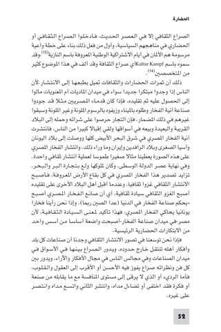 ‫اﳊﻀﺎرة‬

‫اﻟﺼﺮاع اﻟﺜﻘﺎﻓﻲ إﻻ ﻓـﻲ اﻟـﻌـﺼـﺮ اﳊـﺪﻳـﺚ، ﻓـﺄدﺧـﻠـﻮا اﻟـﺼـﺮاع اﻟـﺜـﻘـﺎﻓـﻲ أو‬
‫اﳊﻀﺎري ﻓﻲ ﻣﻨﺎﻫﺠﻬﻢ اﻟﺴﻴﺎﺳﻴﺔ، وأول ﻣﻦ ﻓﻌﻞ ذﻟﻚ ﺑﻨﺎء ﻋﻠﻰ ﺧﻄﺔ واﻋﻴﺔ‬
‫ﻣﺮﺳﻮﻣﺔ ﻫﻢ اﻷ ﺎن ﻓﻲ أﻳﺎم اﻻﺷﺘﺮاﻛﻴﺔ اﻟﻮﻃﻨﻴﺔ ا ﻌﺮوﻓﺔ ﺑﺎﺳﻢ اﻟﻨﺎزﻳﺔ)٥١(،وﻗﺪ‬
‫ﺳﻤﻮه ﺑﺎﺳﻢ ‪Kaltur Kampf‬أي ﺻﺮاع اﻟﺜﻘﺎﻓﺔ وﻗﺪ أﻟﻒ ﻓﻲ ﻫﺬا ا ﻮﺿﻮع ﻛﺜﻴﺮ‬
                                                        ‫ﻣﻦ ا ﺘﺨﺼﺼ )٦١(.‬
‫ذﻟﻚ أن ﺛﻤﺮات اﳊﻀﺎرات واﻟﺜﻘﺎﻓﺎت ﻴﻞ ﺑﻄﺒﻌـﻬـﺎ إﻟـﻰ اﻻﻧـﺘـﺸـﺎر.ﻷن‬
‫اﻟﻨﺎس إذا وﺟﺪوا ﻣﺒﺘﻜﺮا ﺟﺪﻳﺪا ﺳﻮاء ﻓﻲ ﻣﻴﺪان ا ﺎدﻳﺎت أم ا ﻌﻨﻮﻳﺎت ﻣﺎﻟﻮا‬
‫إﻟﻰ اﳊﺼﻮل ﻋﻠﻴﻪ ﺛﻢ ﺗﻘﻠﻴﺪه، ﻓﺈذا ﻛﺎن ﻗﺪﻣـﺎء ا ـﺼـﺮﻳـ ﻣـﺜـﻼ ﻗـﺪ ﺟـﻮدوا‬
‫ﺻﻨﺎﻋﺔ آﻧﻴﺔ اﻟﻔﺨﺎر وﻃﻠﻮه ﺑﺎ ﻴﻨﺎء وزﻳﻔﻮه ﺑﺎﻟﺮﺳﻮم ا ﻠﻮﻧﺔ وﻏﻴﺮ ا ﻠﻮﻧﺔ وﺳﺒﻘﻮا‬
‫ﻏﻴﺮﻫﻢ ﻓﻲ ذﻟﻚ ا ﻀﻤﺎر، ﻓﺈن اﻟﺘﺠﺎر ﺣﺮﺻﻮا ﻋﻠﻰ ﺷﺮاﺋﻪ وﺣﻤﻠﻪ إﻟﻰ اﻟﺒﻼد‬
‫اﻟﻘﺮﻳﺒﺔ واﻟﺒﻌﻴﺪة وﺑﻴﻌﻪ ﻓﻲ أﺳﻮاﻗﻬﺎ وﻟﻘﻲ إﻗﺒﺎﻻ ﻛﺒﻴﺮا ﻣﻦ اﻟﻨﺎس، ﻓﺎﻧﺘﺸﺮت‬
‫آﻧﻴﺔ اﻟﻔﺨﺎر ا ﺼﺮي ﻓﻲ ﺷﺮق اﻟﺒﺤﺮ اﻷﺑﻴﺾ ﻛﻠﻬﺎ ووﺻﻠﺖ إﻟﻰ ﺑﻼد اﻟﻴﻮﻧﺎن‬
‫وآﺳﻴﺎ اﻟﺼﻐﺮى وﺑﻼد اﻟﺮاﻓﺪﻳﻦ وإﻳﺮان وﻣﺎ وراء ذﻟﻚ. واﻧﺘﺸﺎر اﻟﻔﺨﺎر ا ﺼﺮي‬
‫ﻋﻠﻰ ﻫﺬه اﻟﺼﻮرة ﻳﻌﻄﻴﻨﺎ ﻣﺜﺎﻻ ﺻﻐﻴﺮا ﻃﻤﻮﺳﺎ ﻟﻌﻤﻠﻴﺔ اﻧﺘﺸﺎر ﺛﻘﺎﻓﻲ واﺣﺪة.‬
‫وﻓﻲ ﻧﻬﺎﻳﺔ ﻋﺼﺮ اﻟﺪوﻟﺔ اﻟﻮﺳﻄﻰ، وﻛﺎن ﻠﻮﻛﻬﺎ وﻟـﻊ ﺑـﺘـﺠـﺎرة اﻟـﺒـﺮ واﻟـﺒـﺤـﺮ،‬
‫ﺗﺰاﻳﺪ ﺗﺼﺪﻳﺮ ﻫﺬا اﻟﻔﺨﺎر ا ﺼﺮي ﻓﻲ ﻛﻞ ﺑﻘﺎع اﻷرض ا ﻌـﺮوﻓـﺔ، ﻓـﺄﺻـﺒـﺢ‬
‫اﻻﻧﺘﺸﺎر اﻟﺜﻘﺎﻓﻲ ﻏﺰوا ﺛﻘﺎﻓﻴﺎ، وﻋﻨﺪﻣﺎ أﻗﺒﻞ أﻫﻞ اﻟﺒﻼد اﻷﺧﺮى ﻋﻠﻰ ﺗﻘﻠﻴﺪه‬
‫أﺻﺒﺢ اﻟﻐﺰو اﻟﺜﻘﺎﻓﻲ ﺳﻴﺎدة ﺛﻘﺎﻓﻴﺔ، أي أن ﺻﺎﻧـﻊ اﻟـﻔـﺨـﺎر ا ـﺼـﺮي أﺻـﺒـﺢ‬
‫»ﻳﺤﻜﻢ ﺻﻨﺎﻋﺔ اﻟﻔﺨﺎر ﻓﻲ اﻟﺪﻧﻴﺎ )ﻋﺪا اﻟﺼ ر ﺎ(. وإذا ﻧﺤﻦ رأﻳﻨﺎ ﻓﺨﺎرا‬
‫ﻳﻮﻧﺎﻧﻴﺎ ﻳﺤﺎﻛﻲ اﻟﻔﺨﺎر ا ﺼﺮي، ﻓﻬﺬا ﺗﺄﻛﻴﺪ ـﻌـﻨـﻰ اﻟـﺴـﻴـﺎدة اﻟـﺜـﻘـﺎﻓـﻴـﺔ، ﻷن‬
‫ﻣﺼﺮ-ﻓﻲ ﻣﻴﺪان ﺻﻨﺎﻋﺔ اﻟﻔﺨﺎر-أﺻﺒﺤﺖ واﺿﻌﺔ أﺳﺎﺳـﺎ ﻣـﻦ أﺳـﺲ واﺣـﺪ‬
                                          ‫ﻣﻦ اﻻﺑﺘﻜﺎرات اﳊﻀﺎرﻳﺔ اﻟﺮﺋﻴﺴﻴﺔ.‬
‫ﻓﺈذا ﻧﺤﻦ ﺗﻮﺳﻌﻨﺎ ﻓﻲ ﺗﺼﻮر اﻻﻧﺘﺸﺎر اﻟﺜﻘﺎﻓﻲ وﺟﺪﻧﺎ أن ﺻﻨﺎﻋﺎت ﻛﻞ ﺑﻠﺪ‬
‫وأﻓﻜﺎر أﻫﻠﻪ ﺗﻨﺘﻘـﻞ ﺧـﺎرج ﺣـﺪوده، وﻳـﺪور اﻟـﺼـﺮاع ﺑـﻴـﻨـﻬـﺎ ﻓـﻲ اﻷﺳـﻮاق ﻓـﻲ‬
   ‫ﻣﻴﺪان اﻟﺼﻨﺎﻋﺎت وﻓﻲ ﻣﺠﺎﻟﺲ اﻟﻨﺎس ﻓﻲ ﻣﺠﺎل اﻷﻓﻜﺎر واﻵراء، وﻳﺪور ﺑ‬
‫ﻛﻞ ﻓﻦ وﻧﻈﺮاﺋﻪ ﺻﺮاع ﻳﻔﻮز ﻓﻴﻪ اﻷﺣﺴﻦ أو اﻷﻗﺮب إﻟﻰ اﻟﻌﻘﻮل واﻟـﻘـﻠـﻮب،‬
‫ﻓﺄﻣﺎ اﻟﺮديء أو اﻟﺬي ﻻ ﻳﺮﻗﻰ إﻟﻰ ﻣﺴﺘﻮى ا ﻨﺎﻓﺴﺔ ﻣﻊ ﻣﺎ ﻳﻘﺎﺑﻠﻪ ﻣﻦ ﺻﻨﻌﺔ‬
‫أو ﻓﻜﺮة ﻓﻘﺪ اﺧﺘﻔﻰ أو ﺗﻀﺎءل ﻣﺪاه، واﻧﺘﺸﺮ اﻟﺜﺎﻧﻲ واﺗـﺴـﻊ ﻣـﺪاه واﻧـﺘـﺼـﺮ‬
                                                                ‫ﻋﻠﻰ ﻏﻴﺮه.‬

                                                                    ‫25‬
 