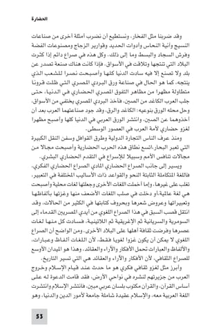 ‫اﳊﻀﺎرة‬

‫وﻗﺪ ﺿﺮﺑﻨﺎ ﻣﺜﻞ اﻟﻔﺨﺎر، وﻧﺴﺘﻄﻴﻊ أن ﻧﻀﺮب أﻣﺜﻠﺔ أﺧﺮى ﻣﻦ ﺻﻨﺎﻋﺎت‬
‫اﻟﻨﺴﻴﺞ وآﻧﻴﺔ اﻟﻨﺤﺎس وأدوات اﳊﺪﻳﺪ وﻗﻮارﻳﺮ اﻟﺰﺟﺎج وﻣﺼﻨﻮﻋﺎت اﻟﻔﻀﺔ‬
‫وﻓﺮش اﻟﺴﺠﺎد واﻟﺒﺴﻂ وﻣﺎ إﻟﻰ ذﻟﻚ. وﻛﻞ ﻫﺬه ﻓﻲ ﺻﺮاع داﺋﻢ إذا ﻛﺜـﺮت‬
‫اﻟﺒﻼد اﻟﺘﻲ ﺗﻨﺘﺠﻬﺎ وﺗﻼﻗﺖ ﻓﻲ اﻷﺳﻮاق. ﻓﺈذا ﻛﺎﻧﺖ ﻫﻨﺎك ﺻﻨﻌﺔ ﺗﺼﺪر ﻋﻦ‬
‫ﺑﻠﺪ وﻻ ﺗﺼﻨﻊ إﻻ ﻓﻴﻪ ﺳﺎدت اﻟﺪﻧﻴﺎ ﻛـﻠـﻬـﺎ وأﺻـﺒـﺤـﺖ ﻧـﺼـﺮا ﻟـﻠـﺸـﻌـﺐ اﻟـﺬي‬
‫ﻳﻨﺘﺠﻪ، ﻛﻤﺎ ﻫﻮ اﳊﺎل ﻓﻲ ﺻﻨﺎﻋﺔ ورق اﻟﺒـﺮدي ا ـﺼـﺮي اﻟـﺘـﻲ ﻇـﻠـﺖ ﻗـﺮوﻧـﺎ‬
‫ﻣﺘﻄﺎوﻟﺔ ﻣﻈﻬﺮا ﻣﻦ ﻣﻈﺎﻫﺮ اﻟﺘﻔﻮق ا ﺼـﺮي اﳊـﻀـﺎري ﻓـﻲ اﻟـﺪﻧـﻴـﺎ، ﺣـﺘـﻰ‬
‫ﺟﻠﺐ اﻟﻌﺮب اﻟﻜﺎﻏﺪ ﻣﻦ اﻟﺼ ، ﻓﺄﺧﺬ اﻟﺒﺮدي ا ﺼﺮي ﻳﺨﺘﻔﻲ ﻣﻦ اﻷﺳﻮاق،‬
‫وﺣﻞ ﻣﺤﻠﻪ اﻟﻮرق ﺑﻨﻮﻋﻴﻪ: اﻟﻜﺎﻏﺪ واﻟﺮق، وﻗﺪ ﺟﻮد ﺻﻨﺎﻋﺘﻬﻤﺎ اﻟﻌﺮب ﺑﻌﺪ أن‬
‫أﺧﺬوﻫﻤﺎ ﻋﻦ اﻟﺼ ، واﻧﺘﺸﺮ اﻟﻮرق اﻟﻌﺮﺑﻲ ﻓﻲ اﻟﺪﻧﻴﺎ ﻛﻠﻬﺎ وأﺻﺒﺢ ﻣﻈﻬﺮا‬
                           ‫ﻟﻐﺰو ﺣﻀﺎري ﻷﻣﺔ اﻟﻌﺮب ﻓﻲ اﻟﻌﺼﻮر اﻟﻮﺳﻄﻰ.‬
‫وﻣﻨﺬ ﻋﺮف اﻟﻨﺎس اﻟﺘﺠﺎرة اﻟﺪوﻟﻴﺔ وﻃﺮق اﻟﻘﻮاﻓﻞ وﺳﻔﻦ اﻟﻨﻘﻞ اﻟﻜﺒﻴﺮة‬
‫اﻟﺘﻲ ﺗﻌﺒﺮ اﻟﺒﺤﺎر،اﺗﺴﻊ ﻧﻄﺎق ﻫﺬه اﳊﺮب اﳊﻀﺎرﻳﺔ وأﺻﺒﺤﺖ ﻣﺠـﺎﻻ ﻣـﻦ‬
     ‫ﻣﺠﺎﻻت ﺗﻨﺎﻓﺲ اﻷ وﺳﺒﻴﻼ ﻟﻺﺳﺮاع ﻓﻲ اﻟﺘﻘﺪم اﳊﻀﺎري اﻟﺒﺸﺮي.‬
‫وﻳﺴﻴﺮ إﻟﻰ ﺟﺎﻧﺐ اﻟﺼﺮاع اﳊﻀﺎري ا ﺎدي اﻟﺼﺮاع اﳊﻀﺎري اﻟﻔﻜﺮي،‬
‫ﻓﺎﻟﻠﻐﺔ ا ﺘﻜﺎﻣﻠﺔ اﻟﺜﺎﺑﺘﺔ اﻟﻨﺤﻮ واﻟﻘﻮاﻋﺪ ذات اﻷﺳﺎﻟﻴﺐ اﺨﻤﻟﺘﻠﻔﺔ ﻓﻲ اﻟﺘﻌﺒﻴﺮ،‬
‫ﺗﻐﻠﺐ ﻋﻠﻰ ﻏﻴﺮﻫﺎ، وإﻣﺎ أﺧﻤﻠﺖ اﻟﻠﻐﺎت اﻷﺧﺮى وﺟﻌﻠﺘﻬﺎ ﻟﻐﺎت ﻣﺤﻠﻴﺔ وأﺻﺒﺤﺖ‬
‫ﻫﻲ ﻟﻐﺔ ﻋﺎ ﻴﺔ،أو دﺧﻠﺖ ﻓﻲ ﺻﻠﺐ اﻟﻠﻐﺎت اﻷﺿﻌﻒ ﻣﻨﻬﺎ وﻏﺰﺗﻬﺎ ﺑﺄﻟﻔﺎﻇـﻬـﺎ‬
‫وﺗﻌﺒﻴﺮاﺗﻬﺎ وﻋﺮوض ﺷﻌﺮﻫﺎ وﺑﺤﺮوف ﻛﺘﺎﺑﺘﻬﺎ ﻓﻲ اﻟﻜﺜﻴﺮ ﻣﻦ اﳊﺎﻻت، وﻗـﺪ‬
‫اﻧﺘﻘﻞ ﻗﺼﺐ اﻟﺴﺒﻖ ﻓﻲ ﻫﺬا اﻟﺼﺮاع اﻟﻠﻐﻮي ﻣﻦ أﻳﺪي ا ﺼﺮﻳ اﻟﻘﺪﻣﺎء إﻟﻰ‬
‫اﻟﺴﻮﻣﺮﻳﺔ واﻟﺴﺮﻳﺎﻧﻴﺔ ﺛﻢ اﻹﻏﺮﻳﻘﻴﺔ ﺛﻢ اﻟﻼﺗﻴﻨـﻴـﺔ، ﻓـﺴـﺎدت ﻛـﻞ ﻣـﻨـﻬـﺎ ﻟـﻐـﺎت‬
‫ﻋﺼﺮﻫﺎ وﻓﺮﺿﺖ ﺛﻘﺎﻓﺔ أﻫﻠﻬﺎ ﻋﻠﻰ اﻟﺒﻼد اﻷﺧﺮى. وﻣﻦ اﻟﻮاﺿﺢ أن اﻟﺼﺮاع‬
‫اﻟﻠﻐﻮي ﻻ ﻜﻦ أن ﻳﻜﻮن ﻏﺰوا ﻟﻐﻮﻳـﺎ ﻓـﻘـﻂ، ﻷن اﻟـﻠـﻐـﺎت أﻟـﻔـﺎظ وﻋـﺒـﺎرات،‬
‫واﻷﻟﻔﺎظ واﻟﻌﺒﺎرات ﲢﻤﻞ اﻷﻓﻜﺎر واﻵراء واﻟﻌﻘﺎﺋﺪ، وﻫﺬا ﻫﻮ ا ﻴﺪان اﻷوﺳﻊ‬
      ‫ﻟﻠﺼﺮاع اﻟﺜﻘﺎﻓﻲ، ﻷن اﻷﻓﻜﺎر واﻵراء واﻟﻌﻘﺎﺋﺪ ﻫﻲ اﻟﺘﻲ ﺗﺴﻴﺮ اﻟﺘﺎرﻳﺦ.‬
‫وأﺑﺮز ﻣﺜﻞ ﻟﻐﺰو ﺛﻘﺎﻓﻲ ﻓﻜﺮي ﻫﻮ ﻣﺎ ﺣﺪث ﻋـﻨـﺪ ﻗـﻴـﺎم اﻹﺳـﻼم وﺧـﺮوج‬
‫اﻟﻌﺮب ﻣﻦ ﺟﺰﻳﺮﺗﻬﻢ ﻟﻨﺸﺮه ﻓﻲ ﻧﻮاﺣﻲ اﻷرض، ﻓﻘﺪ ﻗﺎﻣﺖ اﻟﺪﻋﻮة ﻟـﻪ ﻋـﻠـﻰ‬
‫أﺳﺎس اﻟﻘﺮآن، واﻟﻘﺮآن ﻣﻜﺘﻮب ﺑﻠﺴﺎن ﻋﺮﺑﻲ ﻣﺒ ، ﻓﺎﻧﺘﺸﺮ اﻹﺳﻼم واﻧﺘﺸﺮت‬
‫اﻟﻠﻐﺔ اﻟﻌﺮﺑﻴﺔ ﻣﻌﻪ، واﻹﺳﻼم ﻋﻘﻴﺪة ﺷﺎﻣﻠﺔ ﺟﺎﻣﻌﺔ ﻷﻣﻮر اﻟﺪﻳﻦ واﻟﺪﻧﻴﺎ، وﻫﻮ‬

 ‫35‬
 