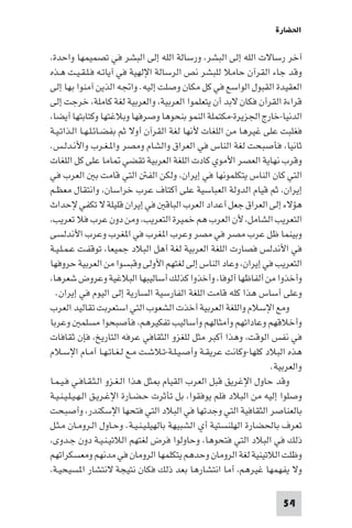 ‫اﳊﻀﺎرة‬

‫آﺧﺮ رﺳﺎﻻت اﻟﻠﻪ إﻟﻰ اﻟﺒﺸﺮ، ورﺳﺎﻟﺔ اﻟﻠﻪ إﻟﻰ اﻟﺒﺸﺮ ﻓﻲ ﺗﺼﻤﻴﻤﻬﺎ واﺣﺪة،‬
‫وﻗﺪ ﺟﺎء اﻟﻘﺮآن ﺣﺎﻣﻼ ﻟﻠﺒﺸﺮ ﻧﺺ اﻟﺮﺳﺎﻟﺔ اﻹﻟﻬﻴﺔ ﻓﻲ آﻳﺎﺗـﻪ ﻓـﻠـﻘـﻴـﺖ ﻫـﺬه‬
‫اﻟﻌﻘﻴﺪة اﻟﻘﺒﻮل اﻟﻮاﺳﻊ ﻓﻲ ﻛﻞ ﻣﻜﺎن وﺻﻠﺖ إﻟﻴﻪ. واﲡﻪ اﻟﺬﻳﻦ آﻣﻨﻮا ﺑﻬﺎ إﻟﻰ‬
‫ﻗﺮاءة اﻟﻘﺮآن ﻓﻜﺎن ﻻﺑﺪ أن ﻳﺘﻌﻠﻤﻮا اﻟﻌﺮﺑﻴﺔ، واﻟﻌﺮﺑﻴﺔ ﻟﻐﺔ ﻛﺎﻣﻠﺔ، ﺧﺮﺟﺖ إﻟﻰ‬
‫اﻟﺪﻧﻴﺎ-ﺧﺎرج اﳉﺰﻳﺮة-ﻣﻜﺘﻤﻠﺔ اﻟﻨﻤﻮ ﺑﻨﺤﻮﻫﺎ وﺻﺮﻓﻬﺎ وﺑﻼﻏﺘﻬﺎ وﻛﺘﺎﺑﺘﻬﺎ أﻳﻀﺎ،‬
‫ﻓﻐﻠﺒﺖ ﻋﻠﻰ ﻏﻴﺮﻫﺎ ﻣﻦ اﻟﻠﻐﺎت ﻷﻧﻬﺎ ﻟﻐﺔ اﻟﻘﺮآن أوﻻ ﺛﻢ ﺑﻔﻀـﺎﺋـﻠـﻬـﺎ اﻟـﺬاﺗـﻴـﺔ‬
‫ﺛﺎﻧﻴﺎ، ﻓﺄﺻﺒﺤﺖ ﻟﻐﺔ اﻟﻨﺎس ﻓﻲ اﻟﻌﺮاق واﻟﺸﺎم وﻣﺼﺮ وا ـﻐـﺮب واﻷﻧـﺪﻟـﺲ.‬
‫وﻗﺮب ﻧﻬﺎﻳﺔ اﻟﻌﺼﺮ اﻷﻣﻮي ﻛﺎدت اﻟﻠﻐﺔ اﻟﻌﺮﺑﻴﺔ ﺗﻘﻀﻲ ﺎﻣﺎ ﻋﻠﻰ ﻛﻞ اﻟﻠﻐﺎت‬
‫اﻟﺘﻲ ﻛﺎن اﻟﻨﺎس ﻳﺘﻜﻠﻤﻮﻧﻬﺎ ﻓﻲ إﻳﺮان، وﻟﻜﻦ اﻟﻔ اﻟﺘﻲ ﻗﺎﻣﺖ ﺑ اﻟﻌﺮب ﻓﻲ‬
‫إﻳﺮان، ﺛﻢ ﻗﻴﺎم اﻟﺪوﻟﺔ اﻟﻌﺒﺎﺳﻴﺔ ﻋﻠﻰ أﻛﺘﺎف ﻋﺮب ﺧﺮاﺳﺎن، واﻧﺘﻘﺎل ﻣﻌﻈـﻢ‬
‫ﻫﺆﻻء إﻟﻰ اﻟﻌﺮاق ﺟﻌﻞ أﻋﺪاد اﻟﻌﺮب اﻟﺒﺎﻗ ﻓﻲ إﻳﺮان ﻗﻠﻴﻠﺔ ﻻ ﺗﻜﻔﻲ ﻹﺣﺪاث‬
‫اﻟﺘﻌﺮﻳﺐ اﻟﺸﺎﻣﻞ، ﻷن اﻟﻌﺮب ﻫﻢ ﺧﻤﻴﺮة اﻟﺘﻌﺮﻳﺐ، وﻣﻦ دون ﻋﺮب ﻓﻼ ﺗﻌﺮﻳﺐ،‬
‫وﺑﻴﻨﻤﺎ ﻇﻞ ﻋﺮب ﻣﺼﺮ ﻓﻲ ﻣﺼﺮ وﻋﺮب ا ﻐﺮب ﻓﻲ ا ﻐﺮب وﻋﺮب اﻷﻧﺪﻟﺴﻰ‬
‫ﻓﻲ اﻷﻧﺪﻟﺲ ﻓﺼﺎرت اﻟﻠﻐﺔ اﻟﻌﺮﺑﻴﺔ ﻟﻐﺔ أﻫﻞ اﻟﺒﻼد ﺟﻤﻴﻌﺎ، ﺗﻮﻗﻔـﺖ ﻋـﻤـﻠـﻴـﺔ‬
‫اﻟﺘﻌﺮﻳﺐ ﻓﻲ إﻳﺮان، وﻋﺎد اﻟﻨﺎس إﻟﻰ ﻟﻐﺘﻬﻢ اﻷوﻟﻰ وﻗﺒﺴﻮا ﻣﻦ اﻟﻌﺮﺑﻴﺔ ﺣﺮوﻓﻬﺎ‬
‫وأﺧﺬوا ﻣﻦ أﻟﻔﺎﻇﻬﺎ أﻟﻮﻓﺎ، وأﺧﺬوا ﻛﺬﻟﻚ أﺳﺎﻟﻴﺒﻬﺎ اﻟﺒﻼﻏﻴﺔ وﻋﺮوض ﺷﻌﺮﻫﺎ،‬
  ‫وﻋﻠﻰ أﺳﺎس ﻫﺬا ﻛﻠﻪ ﻗﺎﻣﺖ اﻟﻠﻐﺔ اﻟﻔﺎرﺳﻴﺔ اﻟﺴﺎرﻳﺔ إﻟﻰ اﻟﻴﻮم ﻓﻲ إﻳﺮان.‬
‫وﻣﻊ اﻹﺳﻼم واﻟﻠﻐﺔ اﻟﻌﺮﺑﻴﺔ أﺧﺬت اﻟﺸﻌﻮب اﻟﺘﻲ اﺳﺘﻌﺮﺑﺖ ﺗﻘﺎﻟﻴﺪ اﻟﻌﺮب‬
‫وأﺧﻼﻗﻬﻢ وﻋﺎداﺗﻬﻢ وأﻣﺜﺎﻟﻬﻢ وأﺳﺎﻟﻴﺐ ﺗﻔﻜﻴﺮﻫﻢ، ﻓﺄﺻﺒﺤﻮا ﻣﺴﻠﻤ وﻋﺮﺑﺎ‬
‫ﻓﻲ ﻧﻔﺲ اﻟﻮﻗﺖ، وﻫﺬا أﻛﺒﺮ ﻣﺜﻞ ﻟﻠﻐﺰو اﻟﺜﻘﺎﻓﻲ ﻋﺮﻓﻪ اﻟﺘﺎرﻳﺦ، ﻓﺈن ﺛﻘﺎﻓﺎت‬
‫ﻫﺬه اﻟﺒﻼد ﻛﻠﻬﺎ-وﻛﺎﻧﺖ ﻋﺮﻳﻘـﺔ وأﺻـﻴـﻠـﺔ-ﺗـﻼﺷـﺖ ﻣـﻊ ﻟـﻐـﺎﺗـﻬـﺎ أﻣـﺎم اﻹﺳـﻼم‬
                                                                  ‫واﻟﻌﺮﺑﻴﺔ.‬
‫وﻗﺪ ﺣﺎول اﻹﻏﺮﻳﻖ ﻗﺒﻞ اﻟﻌﺮب اﻟﻘﻴﺎم ﺜﻞ ﻫﺬا اﻟـﻐـﺰو اﻟـﺜـﻘـﺎﻓـﻲ ﻓـﻴـﻤـﺎ‬
‫وﺻﻠﻮا إﻟﻴﻪ ﻣﻦ اﻟﺒﻼد ﻓﻠﻢ ﻳﻮﻓﻘﻮا، ﺑﻞ ﺗﺄﺛﺮت ﺣـﻀـﺎرة اﻹﻏـﺮﻳـﻖ اﻟـﻬـﻴـﻠـﻴـﻨـﻴـﺔ‬
‫ﺑﺎﻟﻌﻨﺎﺻﺮ اﻟﺜﻘﺎﻓﻴﺔ اﻟﺘﻲ وﺟﺪﺗﻬﺎ ﻓﻲ اﻟﺒﻼد اﻟﺘﻲ ﻓﺘﺤﻬﺎ اﻹﺳﻜﻨﺪر، وأﺻﺒﺤﺖ‬
‫ﺗﻌﺮف ﺑﺎﳊﻀﺎرة اﻟﻬﻠﻨﺴﺘﻴﺔ أي اﻟﺸﺒﻴﻬﺔ ﺑﺎﻟﻬﻴﻠـﻴـﻨـﻴـﺔ. وﺣـﺎول اﻟـﺮوﻣـﺎن ﻣـﺜـﻞ‬
‫ذﻟﻚ ﻓﻲ اﻟﺒﻼد اﻟﺘﻲ ﻓﺘﺤﻮﻫﺎ، وﺣﺎوﻟﻮا ﻓﺮض ﻟﻐﺘﻬﻢ اﻟﻼﺗﻴـﻨـﻴـﺔ دون ﺟـﺪوى،‬
‫وﻇﻠﺖ اﻟﻼﺗﻴﻨﻴﺔ ﻟﻐﺔ اﻟﺮوﻣﺎن وﺣﺪﻫﻢ ﻳﺘﻜﻠﻤﻬﺎ اﻟﺮوﻣﺎن ﻓﻲ ﻣﺪﻧﻬﻢ وﻣﻌﺴﻜﺮاﺗﻬﻢ‬
‫وﻻ ﻳﻔﻬﻤﻬﺎ ﻏﻴﺮﻫﻢ، أﻣﺎ اﻧﺘﺸﺎرﻫﺎ ﺑﻌﺪ ذﻟﻚ ﻓﻜﺎن ﻧﺘﻴﺠﺔ ﻻﻧﺘﺸﺎر ا ﺴﻴﺤﻴـﺔ،‬

                                                                     ‫45‬
 