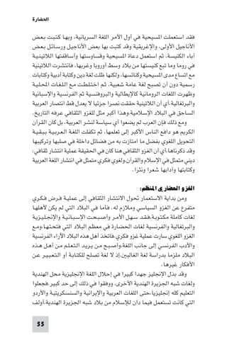 ‫اﳊﻀﺎرة‬

‫ﻓﻘﺪ اﺳﺘﻌﻤﻠﺖ ا ﺴﻴﺤﻴﺔ ﻓﻲ أول اﻷﻣﺮ اﻟﻠﻐﺔ اﻟﺴﺮﻳﺎﻧﻴﺔ، وﺑﻬـﺎ ﻛـﺘـﺒـﺖ ﺑـﻌـﺾ‬
‫اﻷﻧﺎﺟﻴﻞ اﻷوﻟﻰ، واﻹﻏﺮﻳﻘﻴﺔ وﻗﺪ ﻛﺘﺒﺖ ﺑﻬﺎ ﺑﻌﺾ اﻷﻧﺎﺟﻴـﻞ ورﺳـﺎﺋـﻞ ﺑـﻌـﺾ‬
‫آﺑﺎء اﻟﻜﻨﻴﺴﺔ، ﺛﻢ اﺳﺘﻌﻤﻞ دﻋﺎة ا ﺴﻴﺤﻴﺔ وﻗﺴﺎوﺳﺘﻬﺎ وأﺳﺎﻗﻔﺘﻬﺎ اﻟﻼﺗﻴـﻨـﻴـﺔ‬
‫ﻓﻲ روﻣﺎ وﻣﺎ ﺗﺒﻊ ﻛﻨﻴﺴﺘﻬﺎ ﻣﻦ ﺑﻼد وﺳﻂ أوروﺑﺎ وﻏﺮﺑﻬﺎ، ﻓﺎﻧﺘﺸﺮت اﻟﻼﺗﻴﻨﻴﺔ‬
‫ﻣﻊ اﺗﺴﺎع ﻣﺪى ا ﺴﻴﺤﻴﺔ وﻛﻨﺎﺋﺴﻬﺎ، وﻟﻜﻨﻬﺎ ﻇﻠﺖ ﻟﻐﺔ دﻳﻦ وﻛﺘﺎﺑﺔ أدﺑﻴﺔ وﻛﺘﺎﺑﺎت‬
‫رﺳﻤﻴﺔ دون أن ﺗﺼﺒﺢ ﻟﻐﺔ ﻋﺎﻣﺔ ﺷﻌﺒﻴﺔ، ﺛـﻢ اﺧـﺘـﻠـﻄـﺖ ﻣـﻊ اﻟـﻠـﻐـﺎت اﶈـﻠـﻴـﺔ‬
‫وﻇﻬﺮت اﻟﻠﻐﺎت اﻟﺮوﻣﺎﻧﻴﺔ ﻛﺎﻹﻳﻄﺎﻟﻴﺔ واﻟﺒﺮوﻓﻨﺴﻴﺔ ﺛﻢ اﻟﻔﺮﻧﺴﻴﺔ واﻹﺳﺒﺎﻧﻴﺔ‬
‫واﻟﺒﺮﺗﻐﺎﻟﻴﺔ.أي أن اﻟﻼﺗﻴﻨﻴﺔ ﺣﻘﻘﺖ ﻧﺼﺮا ﺟﺰﺋﻴﺎ ﻻ ﻳﻌﺪل ﻗﻂ اﻧﺘﺼﺎر اﻟﻌﺮﺑﻴﺔ‬
‫اﻟﺴﺎﺣﻖ ﻓﻲ اﻟﺒﻼد اﻹﺳﻼﻣﻴﺔ،وﻫﺬا أﻛﺒﺮ ﻣﺜﻞ ﻟﻠﻐﺰو اﻟﺜﻘﺎﻓﻲ ﻋﺮﻓﻪ اﻟﺘﺎرﻳﺦ.‬
‫وﻣﻊ ذﻟﻚ ﻓﺈن اﻟﻌﺮب ﻟﻢ ﻳﻀﻌﻮا أي ﺳﻴﺎﺳﺔ ﻟﻨﺸﺮ اﻟﻌﺮﺑﻴﺔ، ﺑﻞ ﻛﺎن اﻟﻘﺮآن‬
‫اﻟﻜﺮ ﻫﻮ داﻓﻊ اﻟﻨﺎس اﻷﻛﺒﺮ إﻟﻰ ﺗﻌﻠﻤﻬﺎ، ﺛﻢ ﺗﻜﻔﻠﺖ اﻟﻠﻐـﺔ اﻟـﻌـﺮﺑـﻴـﺔ ﺑـﺒـﻘـﻴـﺔ‬
‫اﻟﺘﺤﻮﻳﻞ اﻟﻠﻐﻮي ﺑﻔﻀﻞ ﻣﺎ اﻣﺘﺎزت ﺑﻪ ﻣﻦ ﻓﻀﺎﺋﻞ داﺧﻠﺔ ﻓﻲ ﺻﻠﺒﻬﺎ وﺗﺮﻛﻴﺒﻬﺎ‬
‫وﻗﺪ ذﻛﺮﻧﺎﻫﺎ،أي أن اﻟﻐﺰو اﻟﺜﻘﺎﻓﻲ ﻫﻨﺎ ﻛﺎن ﻓﻲ اﳊﻘﻴﻘﺔ ﻋﻤﻠﻴﺔ اﻧﺘﺸﺎر ﺛﻘﺎﻓﻲ:‬
‫دﻳﻨﻲ ﻣﺘﻤﺜﻞ ﻓﻲ اﻹﺳﻼم واﻟﻘﺮآن،وﻟﻐﻮي ﻓﻜﺮي ﻣﺘﻤﺜﻞ ﻓﻲ اﻧﺘﺸﺎر اﻟﻠﻐﺔ اﻟﻌﺮﺑﻴﺔ‬
                                                   ‫وﻛﺘﺎﺑﺘﻬﺎ وآداﺑﻬﺎ ﺷﻌﺮا وﻧﺜﺮا.‬

                                                    ‫اﻟﻐﺰو اﳊﻀﺎري اﳌﻨﻈﻢ:‬
‫وﻣﻦ ﺑﺪاﻳﺔ اﻻﺳﺘﻌﻤﺎر ﲢﻮل اﻻﻧﺘﺸﺎر اﻟﺜﻘﺎﻓﻲ إﻟﻰ ﻋﻤﻠﻴـﺔ ﻓـﺮض ﻓـﻜـﺮي‬
‫ﻣﺘﻔﺮع ﻋﻦ اﻟﻐﺰو اﻟﺴﻴﺎﺳﻲ وﻣﻼزم ﻟﻪ. ﻓﺄﻣﺎ ﻓﻲ اﻟﺒﻼد اﻟﺘﻲ ﻟﻢ ﻳﻜﻦ ﻷﻫﻠﻬـﺎ‬
‫ﻟﻐﺎت ﻛﺎﻣﻠﺔ ﻣﻜـﺘـﻮﺑـﺔ،ﻓـﻘـﺪ ﺳـﻬـﻞ اﻷﻣـﺮ وأﺻـﺒـﺤـﺖ اﻹﺳـﺒـﺎﻧـﻴـﺔ واﻹﳒـﻠـﻴـﺰﻳـﺔ‬
‫واﻟﺒﺮﺗﻐﺎﻟﻴﺔ واﻟﻔﺮﻧﺴﻴﺔ ﻟﻐﺎت اﳊﻀﺎرة ﻓﻲ ﻣﻌﻈﻢ اﻟﺒﻼد اﻟﺘﻲ ﻓﺘﺤـﺘـﻬـﺎ،وﻣـﻊ‬
‫اﻟﻐﺰو اﻟﻠﻐﻮي ﺳﺎرت ﻋﻤﻠﻴﺔ ﻏﺰو ﻓﻜﺮي.ﻓﺎﺗﺨﺬ أﻫﻞ ﻫﺬه اﻟﺒﻼد اﻵراء اﻟﻔﺮﻧﺴﻴﺔ‬
‫واﻷدب اﻟﻔﺮﻧﺴﻲ إﻟﻰ ﺟﺎﻧﺐ اﻟﻠﻐﺔ،وأﺻـﺒـﺢ ﻣـﻦ ﻳـﺮﻳـﺪ اﻟـﺘـﻌـﻠـﻢ ﻣـﻦ أﻫـﻞ ﻫـﺬه‬
‫اﻟﺒﻼد ﻣﻠﺰﻣﺎ ﺑﺪراﺳﺔ ﻟﻐﺔ اﻟﻐﺎﻟﺒ ،إذ ﻻ ﻟﻐﺔ ﺗﺼﻠﺢ ﻟﻠﻜﺘـﺎﺑـﺔ أو اﻟـﺘـﻌـﺒـﻴـﺮ ﻋـﻦ‬
                                                             ‫اﻷﻓﻜﺎر ﻏﻴﺮﻫﺎ.‬
‫وﻗﺪ ﺑﺬل اﻹﳒﻠﻴﺰ ﺟﻬﺪا ﻛﺒﻴﺮا ﻓﻲ إﺣﻼل اﻟﻠﻐﺔ اﻹﳒﻠﻴﺰﻳﺔ ﻣﺤﻞ اﻟﻬﻨﺪﻳﺔ‬
‫وﻟﻐﺎت ﺷﺒﻪ اﳉﺰﻳﺮة اﻟﻬﻨﺪﻳﺔ اﻷﺧﺮى، ووﻓﻘﻮا ﻓﻲ ذﻟﻚ إﻟﻰ ﺣﺪ ﻛﺒﻴﺮ.ﻓﺠﻌﻠﻮا‬
‫اﻟﺘﻌﻠﻴﻢ ﻛﻠﻪ إﳒﻠﻴﺰﻳﺎ،ﺣﺘﻰ اﻟﻠﻐﺎت اﻟﻌﺮﺑﻴﺔ واﻹﻳﺮاﻧﻴﺔ واﻟﺴﻨﺴﻜﺮﻳﺘﻴـﺔ واﻷردو‬
‫اﻟﺘﻲ ﻛﺎﻧﺖ ﺗﺴﺘﻌﻤﻞ ﻓﻴﻤﺎ دان ﻟﻺﺳﻼم ﻣﻦ ﺑﻼد ﺷﺒﻪ اﳉﺰﻳﺮة اﻟﻬﻨﺪﻳﺔ،أوﻟﻒ‬

  ‫55‬
 