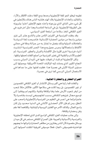 ‫اﳊﻀﺎرة‬

‫ﺗﻌﻠﻴﻤﻪ ﻟﻴﺨﻠﻮ اﳉﻮ ﻟﻠﻐﺔ اﻹﳒﻠﻴﺰﻳﺔ وﺣﺪﻫﺎ.وﻣﻊ اﻟﻠﻐﺔ دﺧﻠﺖ اﻷﻓﻜﺎر واﻵراء‬
‫واﻟﺘﻘﺎﻟﻴﺪ واﻟﻌﺎدات اﻹﳒﻠﻴﺰﻳﺔ ﺑﻼد اﻟﻬﻨﺪ،ﻓﺘﺸﺒﻪ اﻟﻨﺎس ﻫﻨﺎك ﺑﺎﻹﳒﻠﻴﺰ ﻓﻲ‬
‫ﻛﻞ ﺷﻲء،ﺣﺘﻰ اﻟﺸﺎي اﻟﺬي ﻳﺰرﻋﻮﻧﻪ وأﺧﺬه ﻋﻨﻬﻢ اﻹﳒﻠﻴﺰ أﺧﺬوا ﻳﺸﺮﺑﻮﻧﻪ‬
‫ﻋﻠﻰ اﻟﻄﺮﻳﻘﺔ اﻹﳒﻠﻴﺰﻳﺔ، ﺑﻞ ﻓﻲ اﻟﺴﺎﻋﺔ اﳋﺎﻣﺴﺔ.وﻫﺬا ﻣﺜﻞ آﺧﺮ ﻓﺮﻳﺪ ﻓﻲ‬
                    ‫اﻟﻐﺰو اﻟﺜﻘﺎﻓﻲ اﺗﺨﺬ ﺳﻼﺣﺎ ﻣﻦ أﺳﻠﺤﺔ اﻟﻐﺰو اﻟﺴﻴﺎﺳﻲ.‬
‫وﻗﺪ وﻓﻘﺖ اﻟﻔﺮﻧﺴﻴﺔ ﻓﻲ اﻟﻘﺮﻧ اﻟﺜﺎﻣﻦ ﻋﺸﺮ واﻟﺘﺎﺳﻊ ﻋﺸﺮ إﻟـﻰ ﻏـﺰو‬
‫ﻣﻴﺎدﻳﻦ واﺳﻌﺔ ﻣﻦ ﻣﻴﺎدﻳﻦ اﳊﻀﺎرة اﻹﻧﺴﺎﻧﻴـﺔ، ﻓـﺄﺻـﺒـﺤـﺖ ﻟـﻐـﺔ اﻟـﺴـﻴـﺎﺳـﺔ‬
‫وا ﻌﺎﻣﻼت اﻟﺪوﻟﻴﺔ،وذﻟﻚ ﺑﻔﻀﻞ ﻣﺎ ﺘـﺎز ﺑـﻪ ﻣـﻦ ﺟـﺰاﻟـﺔ ودﻗـﺔ ﻓـﻲ ﻣـﻌـﺎﻧـﻲ‬
‫اﻷﻟﻔﺎظ واﺳﺘﻌﻤﺎﻻﺗﻬﺎ وﺟﺮس ﺟﻤﻴﻞ،وﻣﻊ ﻫﺬا اﻟﻨﺼﺮ ﻟﻠـﻔـﺮﻧـﺴـﻴـﺔ اﻧـﺘـﺸـﺮت‬
‫أﺷﻴﺎء ﻓﺮﻧﺴﻴﺔ أﺧﺮى ﻛﺜﻴﺮة ﻣﺜﻞ اﻷﻗﻤﺸﺔ واﻟﻔﺮش واﻟﻌﻄﻮر اﻟﻔﺮﻧـﺴـﻴـﺔ، ﺛـﻢ‬
‫اﻟﻌﻠﻮم واﻵداب واﻟﺘﻘﻨﻴﺔ اﻟﺘﻲ ﺗﻌﺘﺒﺮ اﻟﻔﺮﻧﺴﻴﺔ ﻣﻦ أﺻﻠﺢ اﻟﻠﻐﺎت ﳊﻤﻠﻬﺎ وﻧﻘﻠﻬﺎ.‬
‫وﻟﻜﻦ اﻹﳒﻠﻴﺰﻳﺔ ﻟﻢ ﺗﻠﺒﺚ أن ﺗﻔﻮﻗﺖ ﻋﻠﻴﻬـﺎ ﻓـﻲ ا ـﻴـﺪان اﻟـﺪوﻟـﻲ ﺑـﺴـﺒـﺐ‬
‫اﻟﻨﺠﺎح اﻟﻜﺒﻴﺮ اﻟﺬي وﺻﻠﺖ إﻟﻴﻪ اﻟﻮﻻﻳﺎت ا ﺘﺤﺪة اﻷﻣﺮﻳﻜﻴﺔ، ووﺻﻮﻟﻬﺎ إﻟـﻰ‬
‫ﻣﺴﺘﻮى اﻟﺪوﻟﺔ اﻷوﻟﻰ ﻓﻲ ﻋﺼﺮﻧﺎ ﻫﺬا، ﻓﻐﻠﺒﺖ ﻟﻐـﺘـﻬـﺎ ﻋـﻠـﻰ ﻣـﺎ ﻋـﺪاﻫـﺎ ﻓـﻲ‬
                            ‫اﻻﺳﺘﻌﻤﺎل اﻟﺪوﻟﻲ اﻟﺮﺳﻤﻲ ﻛﻤﺎ ﻧﺮى ﻓﻲ ﻋﺼﺮﻧﺎ.‬

                                   ‫اﻟﺼﺮاع اﳊﻀﺎري واﳊﻀﺎرة اﻟﻌﺎﳌﻴﺔ:‬
‫واﻟﻠﻐﺎت-ﻛﻤﺎ رأﻳﻨﺎ-ﻫﻲ أﻛﺒﺮ وﺳﺎﺋﻞ اﻻﻧﺘﺸﺎر أو اﻟﻐﺰو اﻟﺜﻘﺎﻓﻲ ا ﻘﺼﻮدﻳﻦ‬
‫أو ﻏﻴﺮ ا ﻘﺼﻮدﻳﻦ، ﺑﻞ ر ﺎ ﻛﺎﻧﺖ ﻫﻲ ﺳﻼﺣﻬﺎ اﻷﻛﺒﺮ، ﻓﺎﻷ ﺎن ﻣﺜﻼ ﺷـﻌـﺐ‬
‫ﻣﻦ أوﻓﺮ ﺷﻌﻮب اﻷرض ﻋﻠﻤﺎ وﻓﻨﺎ وﺛﻘﺎﻓﺔ وﺗﻘﻨﻴﺔ، وﻟﻜـﻨـﻬـﻢ ﻟـﻢ ﻳـﻮﻓـﻘـﻮا إﻟـﻰ‬
‫ﺗﻮﺳﻴﻊ ﻣـﺠـﺎل ﻏـﺰوﻫـﻢ اﻟـﺜـﻘـﺎﻓـﻲ ﺑـﺴـﺒـﺐ ﻟـﻐـﺘـﻬـﻢ،وﻫـﻲ ﻟـﻴـﺴـﺖ ﺑـﻘـﺎﺻـﺮة وﻻ‬
‫ﻋﺎﺟﺰة،وإ ﺎ ﻫﻲ أﻋﺴﺮ ﻓﻲ اﻟﺘﻌﻠﻴﻢ ﻣﻦ اﻟﻔﺮﻧﺴﻴﺔ واﻹﳒﻠﻴﺰﻳﺔ وأﺻﻌﺐ ﻋﻠﻰ‬
‫اﻟﻨﻄﻖ، وﻣﻦ ﺛﻢ ﻓﺈن اﻷﺛﺮ اﳊﻀـﺎري اﻷ ـﺎﻧـﻲ ﻓـﻲ اﻟـﺪﻧـﻴـﺎ ﻣـﺤـﺪود وإن ﻛـﺎن‬
‫واﺳﻊ اﺠﻤﻟﺎل، وﻛﺬﻟﻚ اﻷﻣﺮ ﻣﻊ اﻟﻠﻐﺘ اﻟﺮوﺳﻴﺔ واﻟﻴﺎﺑﺎﻧﻴﺔ، وﻛﻠﺘﺎﻫﻤﺎ ﻟﻐﺔ ﻋﻠﻢ‬
                                                        ‫وﻓﻦ وﺣﻀﺎرة وﺛﻘﺎﻓﺔ.‬
‫وإﻟﻰ ﺟﺎﻧﺐ ﻋﻤﻠﻴﺎت اﻟﻐﺰو اﻟﺜﻘﺎﻓﻲ اﻟﻮاﺳﻊ ا ﺪى اﻟﺬي ﲢﻘﻘﻪ اﻹﳒﻠﻴﺰﻳﺔ‬
‫واﻟﻔﺮﻧﺴﻴﺔ واﻷﺳﺒﺎﻧﻴﺔ واﻟﻌﺮﺑﻴﺔ، ﻓﺈن اﻟﺼﺮاع اﻟﺜﻘﺎﻓﻲ ﻣﺴﺘﻤﺮ ﻓﻲ ﻛﻞ ﻣﻴﺪان‬
‫ﺑﻮﺳﺎﺋﻞ ﻣﻘﺼﻮدة،ﻷن اﻟﻨﺎس ﻳﺨﺘﺎرون ﻣﻦ ﻣﻈﺎﻫﺮ اﳊﻀﺎرة وأدواﺗﻬﺎ ﻣﺎ ﻳﻌﺠﺒﻬﻢ‬
‫ﻓﻴﺄﺧﺬوﻧﻪ،ﻓﻤﻮﺳﻴﻘﻰ »اﳉﺎز« ﻓﻌﻼ ﻣﻮﺳﻴﻘﻰ أﻓﺮﻳﻘﻴﺔ اﻧﺘﻘﻠـﺖ أﺻـﻮﻟـﻬـﺎ إﻟـﻰ‬

                                                                      ‫65‬
 