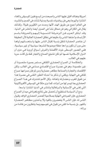 ‫اﳊﻀﺎرة‬

‫أﻣﺮﻳﻜﺎ،وﻫﻨﺎك أﻗﺒﻞ ﻋﻠﻴﻬﺎ اﻟﻨﺎس وأﺻﺒﺤﺖ ﻣﻦ أوﺳﻊ ﻓﻨﻮن ا ﻮﺳﻴﻘﻰ واﻟﻐﻨﺎء‬
‫اﻧﺘﺸﺎرا.واﻟﻴﻮﺟﺎ وﻫﻲ ﻓﻦ رﻳﺎﺿﻴﺎت ﻧﻔﺴﻴﺔ وﺑﺪﻧﻴﺔ ﻧﺸﺄت ﻓﻲ اﻟﺼ واﻧﺘﺸﺮت‬
‫ﻓﻲ اﻟﻌﺎﻟﻢ أﺟﻤﻊ ﻋﻦ ﻃﺮﻳﻖ اﻟﻬﻨﺪ ﻷﻧﻬﺎ وﺟﺪت ﻣﻦ اﻟﻜﺜﻴﺮﻳﻦ ﻗﺒﻮﻻ. وﻛـﺬﻟـﻚ‬
‫ﻳﻘﺎل ﻓﻲ اﻟﻜﺎراﺗﻲ وﻫﻮ ﻓﻦ ﺎﺛﻞ ﻧﺸﺄ ﻓﻲ اﻟﺼ أﻳﻀﺎ واﻧﺘﺸﺮ ﻓﻲ اﻟﺪﻧﻴﺎ،‬
‫وﻗـﺪ اﺑـﺘـﻜـﺮ اﻟ ـﻌــﺮب ﻓــﻦ اﻟــﺰﺧــﺮﻓــﺔ ا ـﻨ ـﺴــﻮﺑــﺔ إﻟ ـﻴ ـﻬــﻢ وا ـﻌــﺮوﻓــﺔ ﺑــﺎﺳــﻢ‬
‫اﻷراﺑﺴﻚ،وأﺧﺬﻫﺎ اﻟﻨﺎس وأدﺧﻠﻮﻫﺎ ﻓﻲ ﻧﻄﺎق اﳊﻀﺎرة اﻟﻌﺎ ﻴﺔ،ﻷن اﳊﻘﻴﻘﺔ‬
‫أن ﻋﻨﺎﺻﺮ اﳊﻀﺎرة ﺗﻨﺘﻘﻞ ﺑﻨﺴﺒﺔ إﻗﺒﺎل اﻟﻨﺎس ﻋﻠﻴﻬﺎ واﺳﺘﺤﺴـﺎﻧـﻬـﻢ إﻳـﺎﻫـﺎ‬
‫ﺣﺘﻰ دون أن ﺗﻜﻮن وراءﻫﺎ ﺧﻄﺔ ﻣﻮﺿﻮﻋﺔ ﻟﻨﺸﺮﻫﺎ ﺳﻴﺎﺳﻴﺔ أو ﻏﻴﺮ ﺳﻴﺎﺳﻴﺔ،‬
‫ﻓﻔﻲ اﻟﻌﺼﻮر اﻟﻮﺳﻄﻰ ﻏﺰت اﻷﻗﻤﺸﺔ واﻟﻔﺮش أﺳـﻮاق أوروﺑـﺎ ﻓـﻲ ﺣـ أن‬
‫اﻟﺪول اﻹﺳﻼﻣﻴﺔ ﻧﻔﺴﻬﺎ ﻟﻢ ﺗﻜﻦ ﺗﺸﺠﻊ اﻟﺼﻨﺎع واﻟﺘﺠﺎر ﻗﻂ،ﺑﻞ ﻛﺎﻧﺖ ﺣﺮﺑﺎ‬
                                                                      ‫ﻋﻠﻴﻬﻢ ﻓﻲ اﻟﻐﺎﻟﺐ.‬
‫واﳋﻼﺻﺔ أن اﻟﺼﺮاع اﳊﻀﺎري اﻟﺜﻘﺎﻓﻲ ﻣﺴﺘﻤﺮ ﺑﺼﻮرة ﻣـﻘـﺼـﻮدة أو‬
‫ﻏﻴﺮ ﻣﻘﺼﻮدة، وﻫﻮ ﻓﻲ ﻋﺼﺮﻧﺎ ﺻﺮاع اﻗﺘﺼﺎدي ﺻﻨﺎﻋﻲ ﻓﻲ اﻟﻐﺎﻟﺐ، وﻟﻜﻦ‬
‫اﻻﻗﺘﺼﺎد واﻟﺘﺠﺎرة واﻟﺼﻨﺎﻋﺔ ﻣﻈﺎﻫﺮ ﺣﻀﺎرﻳﺔ وﻣﻦ ﺛﻢ ﻓﺈن ﺻﺮاﻋﻬﺎ ﺻﺮاع‬
‫ﺛﻘﺎﻓﻲ ﻓﻲ اﻟﻨﻬﺎﻳﺔ، وﻳﻜﻔﻲ أن ﻧﺬﻛﺮ ﻣﺎ أﺣﺪﺛﻪ اﻟﺘﻄﻮر اﻟﺘﻘﻨﻲ ﻓﻲ ﻋﺼﺮﻧﺎ ﻫﺬا‬
‫ﻣﻦ ﺗﻔﻮق ﻟﻠﻐﺮب وﺣﻀـﺎرﺗـﻪ وﻟـﻐـﺎﺗـﻪ. وﻛـﻞ اﻷ ﺗـﺸـﺘـﺮك ﻓـﻲ ﻫـﺬا اﻟـﺼـﺮاع‬
‫اﳊﻀﺎري ﺎ ﺗﻴﺴﺮ ﻟﻬﺎ ﻣﻦ أدوات، ﻛﻤﺎ ﻧﺮى ﻣﺜﻼ ﻓﻲ ا ﻮﺳﻴﻘﻰ اﻷﻓﺮوﻻﺗﻴﻨﻴﺔ‬
     ‫اﻟﺘﻲ ﺗﻐﻨﻰ ﻓﻲ اﻹﺳﺒﺎﻧﻴﺔ واﻟﺒﺮﺗﻐﺎﻟﻴﺔ وﺗﻨﺘﺸﺮ ﻓﻲ اﻟﺪﻧﻴﺎ اﻧﺘﺸﺎرا واﺳﻌﺎ.‬
‫وﻣﻊ أن اﻟﺴﻴﺎﺳﺔ ﺗﺴﺘﻄﻴﻊ أن ﲢﺼﻞ ﻋﻠﻰ ﻧﺘﺎﺋﺞ ﺑﺎﻫﺮة ﻓﻲ ﻣﻴﺪان اﻟﺼﺮاع‬
‫اﳊﻀﺎري، ﻓﺈن اﻟﻌﺒﺮة ﻓﻲ اﻟﻨﻬﺎﻳﺔ ﺑﺼﻼﺣﻴﺔ اﻟﻌﻨﺼﺮ اﳊﻀﺎري اﻟﻮاﻓﺪ وﻗﺒﻮل‬
‫اﻟﻨﺎس ﻟﻪ، ﻓﺈن اﻟﻨﺎس ﻻ ﻳﺘﺤﻀﺮون ﺑﺎﻟﻘﻮة وﻻ ﻳـﺄﺧـﺬون ﻣـﻈـﺎﻫـﺮ اﳊـﻀـﺎرة‬
‫ﺑﺎﻟﻘﻬﺮ، ﺑﻞ ﺑﻨﺴﺒﺔ ﻣﺎ ﺗﻠﻘﻰ ﻣﻦ ﻗﺒﻮل ﻓﻲ ﻧﻔﻮﺳﻬﻢ و ﺎ ﻳﻨﺘﻈﺮون ﻣﻦ ﻓﺎﺋﺪة ﻣﻦ‬
                                                                                      ‫وراﺋﻪ.‬




  ‫75‬
 