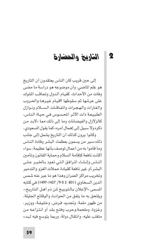 ‫اﻟﺘﺎرﻳﺦ و اﳊﻀﺎرة‬




                      ‫2 اﻟﺘﺎرﻳﺦ واﳊﻀﺎرة‬

‫إﻟﻰ ﺣ ﻗﺮﻳﺐ ﻛﺎن اﻟﻨﺎس ﻳﻌﺘﻘﺪون أن اﻟﺘﺎرﻳﺦ‬
‫ﻫﻮ ﻋﻠﻢ ا ﺎﺿﻲ، وأن ﻣﻮﺿﻮﻋﻪ ﻫﻮ دراﺳﺔ ﻣﺎ ﻣﻀﻰ‬
‫وﻓﺎت ﻣﻦ اﻷﺣﺪاث، ﻛﻘﻴـﺎم اﻟـﺪول وﺗـﻌـﺎﻗـﺐ ا ـﻠـﻮك‬
‫ﻋﻠﻰ ﻋﺮﺷﻬﺎ ﺛﻢ ﺳﻘﻮﻃﻬﺎ ?ﻗـﻴـﺎم ﻏـﻴـﺮﻫـﺎ،واﳊـﺮوب‬
‫واﻟـﻐـﺎرات واﻟـﻬـﺠـﺮات واﺗـﻔـﺎﻗــﺎت اﻟ ـﺴــﻼم وﻧــﻮازل‬
‫اﻟﻄـﺒـﻴـﻌـﺔ ذات اﻷﺛـﺮ اﶈـﺴـﻮس ﻓـﻲ ﺣـﻴـﺎة اﻟـﻨـﺎس،‬
‫ﻛﺎﻟﺰﻻزل واﻟﻔﻴﻀﺎﻧﺎت وﻣﺎ إﻟﻰ ذﻟﻚ ﺎ »ﻻﺑـﺪ ﻣـﻦ‬
‫ذﻛﺮه وﻻ ﺳﺒﻴﻞ إﻟﻰ إﻫﻤﺎل أﻣﺮه« ﻛﻤﺎ ﻳﻘﻮل ا ﺴﻌﻮدي.‬
‫وﻛﺎﻧﻮا ﻳﺮون ﻛﺬﻟﻚ أن اﻟﺘﺎرﻳﺦ ﻳﺸﻤﻞ-إﻟﻰ ﺟﺎﻧﺐ‬
‫ذﻟﻚ-ﺳﻴﺮ ﻣﻦ ﻳﺴﻤﻮن ﺑﻌﻈﻤﺎء اﻟﺒﺸﺮ وﻗﺎدة اﻟـﻨـﺎس‬
‫وﻣﺎ ﻗﺎﻣﻮا ﺑﻪ ﻣﻦ أﻋﻤﺎل ﺗﻮﺻﻒ ﺑﺄﻧﻬﺎ ﻋﻈﻴﻤﺔ، ﺳﻮاء‬
   ‫أﻛﺎﻧﺖ ﻧﺎﻓﻌﺔ ﻛﺈﻗﺎﻣﺔ اﻟﺴﻼم وﺣﻤﺎﻳﺔ اﻟﻘﺎﻧﻮن وﺗﺄﻣ‬
‫اﻟـﻨـﺎس وإﻧـﺸـﺎء ا ـﺮاﻓـﻖ اﻟـﺘـﻲ ﺗـﻌـﻮد ﺑـﺎﳋـﻴــﺮ ﻋ ـﻠــﻰ‬
‫اﻟﺒﺸﺮ،أو ﻏﻴﺮ ﻧﺎﻓﻌﺔ ﻛﻘﻴﺎدة ﺣﻤﻼت اﻟﻐﺰو واﻟﺘﺪﻣﻴﺮ‬
‫وﺗﺨﺮﻳﺐ ﻣﺮاﻛﺰ اﻟﻌﻤﺮان وﻫﺬا ﻫﻮ ﻣﺎ ﻋﺒﺮ ﻋﻨﻪ ﺷﻤﺲ‬
‫اﻟﺪﻳﻦ اﻟﺴﺨﺎوي )١٣٨- ٢ ٠ ٩/ ٧٢٤١-٧٩٤١( ﻓﻲ ﻛﺘﺎﺑﻪ‬
‫ا ﺴﻤﻰ »اﻹﻋﻼن ﺑـﺎﻟـﺘـﻮﺑـﻴـﺦ ـﻦ ذم أﻫـﻞ اﻟـﺘـﺎرﻳـﺦ«،‬
‫وﻳﻠﺘﺤﻖ ﺑﻪ ﻣﺎ ﻳﺘﻔﻖ ﻣﻦ اﳊﻮادث واﻟﻮﻗﺎﺋﻊ اﳉﻠﻴﻠﺔ،‬
‫ﻣﻦ ﻇﻬﻮر ﻣﻠﻤﺔ، وﲡﺪﻳﺪ ﻓـﺮض، وﺧـﻠـﻴـﻔـﺔ، ووزﻳـﺮ،‬
‫وﻏﺰوة، وﻣﻠﺤﻤﺔ،وﺣﺮب وﻓﺘـﺢ ﺑـﻠـﺪ أو اﻧـﺘـﺰاﻋـﻪ ﻣـﻦ‬
‫ﻣﺘﻐﻠﺐ ﻋﻠﻴﻪ، واﻧﺘﻘﺎل دوﻟﺔ، ور ﺎ ﻳﺘﻮﺳﻊ ﻓﻴﻪ ﻟـﺒـﺪء‬


  ‫95‬
 