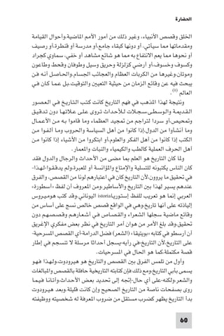 ‫اﳊﻀﺎرة‬

‫اﳋﻠﻖ وﻗﺼﺺ اﻷﻧﺒﻴﺎء، وﻏﻴﺮ ذﻟﻚ ﻣﻦ أﻣﻮر اﻷ ا ﺎﺿﻴﺔ،وأﺣﻮال اﻟﻘﻴﺎﻣﺔ‬
‫وﻣﻘﺪﻣﺎﺗﻬﺎ ﺎ ﺳﻴﺄﺗﻲ، أو دوﻧﻬﺎ ﻛﺒﻘﺎء ﺟﺎﻣﻊ،أو ﻣﺪرﺳﺔ أو ﻗﻨﻄﺮة،أو رﺻﻴﻒ‬
‫أو ﻧﺤﻮﻫﺎ ﺎ ﻳﻌﻢ اﻻﻧﺘﻔﺎع ﺑﻪ ﺎ ﻫﻮ ﺷﺎﺋﻊ ﻣﺸﺎﻫﺪ أو ﺧﻔﻲ، ﺳﻤﺎوي ﻛﺠﺮاد‬
‫وﻛﺴﻮف وﺧﺴﻮف،أو أرﺿﻲ ﻛﺰﻟﺰﻟﺔ وﺣﺮﻳﻖ وﺳﻴﻞ وﻃﻮﻓﺎن وﻗﺤﻂ وﻃﺎﻋﻮن‬
‫وﻣﻮﺗﺎن،وﻏﻴﺮﻫﺎ ﻣﻦ اﻟﻜﺮﺑﺎت اﻟﻌﻈﺎم واﻟﻌﺠﺎﺋﺐ اﳉﺴﺎم.واﳊـﺎﺻـﻞ أﻧـﻪ ﻓـﻦ‬
‫ﻳﺒﺤﺚ ﻓﻴﻪ ﻋﻦ وﻗﺎﺋﻊ اﻟﺰﻣﺎن ﻣﻦ ﺣﻴﺜﻴﺔ اﻟﺘﻌﻴ واﻟﺘﻮﻗﻴﺖ.ﺑـﻞ ﻋـﻤـﺎ ﻛـﺎن ﻓـﻲ‬
                                                                ‫اﻟﻌﺎﻟﻢ )١(.‬
‫وﻧﺘﻴﺠﺔ ﻟﻬﺬا ا ﺬﻫﺐ ﻓﻲ ﻓﻬﻢ اﻟﺘﺎرﻳﺦ ﻛﺎﻧﺖ ﻛـﺘـﺐ اﻟـﺘـﺎرﻳـﺦ ﻓـﻲ اﻟـﻌـﺼـﻮر‬
‫اﻟـﻘـﺪ ـﺔ واﻟـﻮﺳـﻄـﻰ،ﺳـﺠـﻼت ﻟـﻸﺣـﺪاث ﺗـﺮوى ﻋـﻠـﻰ ﻋـﻼﺗـﻬـﺎ دون ﺗـﺪﻗـﻴـﻖ‬
‫و ﺤﻴﺺ،أو ﺳﺮدا ﻟﺘﺮاﺟﻢ ﻣﻦ ﺠﻴﺪ اﻟﻌﻈﻤﺎء وﻣﺎ ﻗﺎﻣﻮا ﺑـﻪ ﻣـﻦ اﻷﻋـﻤـﺎل‬
‫وﻣﺎ أﻧﺸﺄوا ﻣﻦ اﻟﺪول،إذا ﻛﺎﻧﻮا ﻣﻦ أﻫﻞ اﻟﺴﻴﺎﺳﺔ واﳊﺮوب وﻣـﺎ أﻟـﻔـﻮا ﻣـﻦ‬
‫اﻟﻜﺘﺐ إذا ﻛﺎﻧﻮا ﻣﻦ أﻫﻞ اﻟﻔﻜﺮ واﻟﻌﻠﻮم،أو اﺑﺘﻜﺮوا ﻣﻦ اﻷﺷﻴﺎء إذا ﻛﺎﻧﻮا ﻣـﻦ‬
                     ‫أﻫﻞ اﳊﺮف اﻟﻌﻤﻠﻴﺔ ﻛﺎﻟﻄﺐ واﻟﻜﻴﻤﻴﺎء واﻟﻨﺒﺎت وا ﻌﻤﺎر.‬
‫و ﺎ ﻛﺎن اﻟﺘﺎرﻳﺦ ﻫﻮ اﻟﻌﻠﻢ ﺎ ﻣﻀﻰ ﻣﻦ اﻷﺣﺪاث واﻟﺮﺟﺎل واﻟﺪول ﻓﻘﺪ‬
‫ﻛﺎن اﻟﻨﺎس ﻳﻜﺘﺒﻮﻧﻪ ﻟﻠﺘﺴﻠﻴﺔ واﻹﻣﺘﺎع وا ﺆاﻧﺴﺔ أو ﻟﻠﻌﺒﺮة،وﻟﻢ ﻳﺪﻗـﻘـﻮا-ﻟـﻬـﺬا-‬
‫ﻓﻲ ﲢﻘﻴﻖ ﻣﺎ ﻳﺮوون،ﻷن اﻟﺘﺎرﻳﺦ ﻛﺎن ﻓﻲ اﻋﺘﺒﺎرﻫﻢ ﻟﻮﻧﺎ ﻣﻦ اﻟﻘﺼﺺ، واﻟﻔﺮق‬
‫ﻋﻨﺪﻫﻢ ﻳﺴﻴﺮ ﻟﻬﺬا ﺑ اﻟﺘﺎرﻳﺦ واﻷﺳﺎﻃﻴﺮ،وﻣﻦ ا ﻌﺮوف أن ﻟﻔﻆ »أﺳﻄﻮرة«‬
‫اﻟﻌﺮﺑﻲ إ ﺎ ﻫﻮ ﺗﻌﺮﻳﺐ ﻟﻠﻔﻆ إﺳﺘـﻮرﻳـﺎ‪ istoria‬اﻟﻴﻮﻧﺎﻧﻲ.وﻗﺪ ﻛﺘﺐ ﻫﻮﻣـﻴـﺮوس‬
‫إﻟﻴﺎذﺗﻪ ﻋﻠﻰ أﻧﻬﺎ ﺗﺎرﻳﺦ،وﻫﻲ ﻓﻲ اﻟﻮاﻗﻊ ﻗﺼﺺ ﺧﺎﻟﺺ ﻧﺴﺞ ﻋﻠﻰ أﺳﺎس ﻣﻦ‬
‫وﻗﺎﺋﻊ ﻣﺎﺿﻴﺔ ﺳﺠﻠﻬﺎ اﻟﺸﻌﺮاء واﻟﻘـﺼـﺎص ﻓـﻲ أﺷـﻌـﺎرﻫـﻢ وﻗـﺼـﺼـﻬـﻢ دون‬
‫ﲢﻘﻴﻖ،وﻗﺪ ﺑﻠﻎ اﻷﻣﺮ ﻣﻦ ﻫﻮان أﻣﺮ اﻟﺘﺎرﻳﺦ ﻓﻲ ﻧﻈﺮ ﺑﻌﺾ ﻣﻔﻜﺮي اﻹﻏﺮﻳﻖ‬
‫أن أرﺳﻄﻮ ﻓﻲ ﻛﺘﺎﺑﻪ »ﺑﻮﻳﺘﻴﻘﺎ« )اﻟﺸﻌﺮ( ﻓﻀﻞ اﻟﺪراﻣﺔ-أي اﻟﻘﺼﺺ ا ﺴﺮﺣﻴﺔ-‬
‫ﻋﻠﻰ اﻟﺘﺎرﻳﺦ،ﻷن اﻟﺘﺎرﻳﺦ-ﻓﻲ رأﻳﻪ-ﻳﺴﺠﻞ أﺣﺪاﺛﺎ ﻣﺮﺳﻠﺔ ﻻ ﺗﻨﺴﺠﻢ ﻓﻲ إﻃﺎر‬
                                ‫ﻗﺼﺔ ﻣﻜﺘﻤﻠﺔ،ﻛﻤﺎ ﻫﻮ اﳊﺎل ﻓﻲ ا ﺴﺮﺣﻴﺎت.‬
‫وأول ﻣﻦ ﺗﻠﻤﺲ اﻟﻔﺮق ﺑ اﻟﻘﺼﺺ واﻟﺘﺎرﻳﺦ ﻫﻮ ﻫﻴﺮودوت،وﻟـﻬـﺬا ﻓـﻬـﻮ‬
‫ﻳﺴﻤﻰ ﺑﺄﺑﻲ اﻟﺘﺎرﻳﺦ،وﻣﻊ ذﻟﻚ ﻓﺈن ﻛﺘﺎﺑﺘﻪ اﻟﺘﺎرﻳﺨﻴﺔ ﺣﺎﻓﻠﺔ ﺑﺎﻟﻘﺼﺺ وا ﺒﺎﻟﻐﺎت‬
‫واﻟﺸﻌﺮ،وﻟﻜﻨﻪ-ﻋﻠﻰ أي ﺣﺎل-إﲡﻪ إﻟﻰ ﲢﺪﻳﺪ ﺑﻌـﺾ اﻷﺣـﺪاث،وأﺗـﺎﻧـﺎ ﻓـﻴـﻤـﺎ‬
‫روى ﺑﺼﻔﺤﺎت ﻧﺎﺻﺔ ﻣﻦ اﻟﺘﺎرﻳﺦ اﻟﺼﺤﻴﺢ وإن ﻛﺎﻧﺖ ﻗﻠﻴﻠﺔ.وﺑﻌﺪ ﻫﻴـﺮودوت‬
‫ﺑﺪأ اﻟﺘﺎرﻳﺦ ﻳﻈﻬﺮ ﻛﻀﺮب ﻣﺴﺘﻘﻞ ﻣﻦ ﺿﺮوب ا ﻌﺮﻓﺔ ﻟﻪ ﺷﺨﺼﻴﺘﻪ ووﻇﻴﻔﺘﻪ‬

                                                                     ‫06‬
 